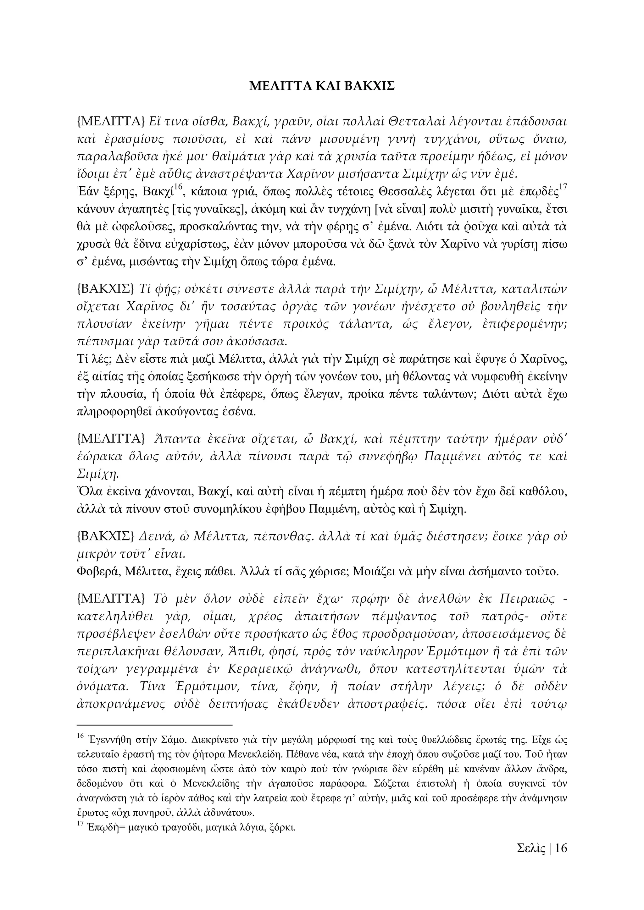 ΜΕΛΙΣΣΑ ΚΑΙ ΒΑΚΦΙ΢
{ΜΕΛΙΣΣΑ} Εἴ τινα οἶσθα, Βακχί, γραῦν, οἷαι πολλαὶ Θετταλαὶ λέγονται ἐπᾴδουσαι
καὶ ἐρασμίους ποιοῦσαι, εἰ καὶ πάνυ μισουμένη γυνὴ τυγχάνοι, οὕτως ὄναιο,
παραλαβοῦσα ἧκέ μοι· θαἰμάτια γὰρ καὶ τὰ χρυσία ταῦτα προείμην ἡδέως, εἰ μόνον
ἴδοιμι ἐπ' ἐμὲ αὖθις ἀναστρέψαντα Χαρῖνον μισήσαντα Σιμίχην ὡς νῦν ἐμέ.
Ἐάλ μέξῃο, Βαθρί16, θάπνηα γξηά, ὅπσο πνιιὲο ηέηνηεο Θεζζαιὲο ιέγεηαη ὅηη κὲ ἐπῳδὲο17
θάλνπλ ἀγαπεηὲο [ηὶο γπλαῖθεο], ἀθόκε θαὶ ἂλ ηπγράλῃ [λὰ εἶλαη] πνιὺ κηζηηὴ γπλαῖθα, ἔηζη
ζὰ κὲ ὠθεινῦζεο, πξνζθαιώληαο ηελ, λὰ ηὴλ θέξῃο ζ’ ἐκέλα. Γηόηη ηὰ ῥνῦρα θαὶ αὐηὰ ηὰ
ρξπζὰ ζὰ ἔδηλα εὐραξίζησο, ἐὰλ κόλνλ κπνξνῦζα λὰ δῶ μαλὰ ηὸλ Υαξῖλν λὰ γπξίζῃ πίζσ
ζ’ ἐκέλα, κηζώληαο ηὴλ ΢ηκίρε ὅπσο ηώξα ἐκέλα.
{ΒΑΚΦΙ΢} Τί φᾚς; οὐκέτι σύνεστε ἀλλὰ παρὰ τὴν Σιμίχην, ὦ Μέλιττα, καταλιπὼν
οἴχεται Χαρῖνος δι' ἣν τοσαύτας ὀργὰς τῶν γονέων ἠνέσχετο οὐ βουληθεὶς τὴν
πλουσίαν ἐκείνην γᾛμαι πέντε προικὸς τάλαντα, ὡς ἔλεγον, ἐπιφερομένην;
πέπυσμαι γὰρ ταῦτά σου ἀκούσασα.
Σί ιέο; Γὲλ εἶζηε πηὰ καδὶ Μέιηηηα, ἀιιὰ γηὰ ηὴλ ΢ηκίρε ζὲ παξάηεζε θαὶ ἔθπγε ὁ Υαξῖλνο,
ἐμ αἰηίαο ηῆο ὁπνίαο μεζήθσζε ηὴλ ὀξγὴ ηῶλ γνλέσλ ηνπ, κὴ ζέινληαο λὰ λπκθεπζῇ ἐθείλελ
ηὴλ πινπζία, ἡ ὁπνία ζὰ ἐπέθεξε, ὅπσο ἔιεγαλ, πξνίθα πέληε ηαιάλησλ; Γηόηη αὐηὰ ἔρσ
πιεξνθνξεζεῖ ἀθνύγνληαο ἐζέλα.
{ΜΕΛΙΣΣΑ} Ἅπαντα ἐκεῖνα οἴχεται, ὦ Βακχί, καὶ πέμπτην ταύτην ἡμέραν οὐδ'
ἑώρακα ὅλως αὐτόν, ἀλλὰ πίνουσι παρὰ τ῵ συνεφήβῳ Παμμένει αὐτός τε καὶ
Σιμίχη.
Ὅια ἐθεῖλα ράλνληαη, Βαθρί, θαὶ αὐηὴ εἶλαη ἡ πέκπηε ἡκέξα πνὺ δὲλ ηὸλ ἔρσ δεῖ θαζόινπ,
ἀιιὰ ηὰ πίλνπλ ζηνῦ ζπλνκειίθνπ ἐθήβνπ Πακκέλε, αὐηὸο θαὶ ἡ ΢ηκίρε.
{ΒΑΚΦΙ΢} Δεινά, ὦ Μέλιττα, πέπονθας. ἀλλὰ τί καὶ ὑμ᾵ς διέστησεν; ἔοικε γὰρ οὐ
μικρὸν τοῦτ' εἶναι.
Φνβεξά, Μέιηηηα, ἔρεηο πάζεη. Ἀιιὰ ηί ζᾶο ρώξηζε; Μνηάδεη λὰ κὴλ εἶλαη ἀζήκαλην ηνῦην.
{ΜΕΛΙΣΣΑ} Τὸ μὲν ὅλον οὐδὲ εἰπεῖν ἔχω· πρῴην δὲ ἀνελθὼν ἐκ Πειραιῶς κατεληλύθει γάρ, οἶμαι, χρέος ἀπαιτήσων πέμψαντος τοῦ πατρός- οὔτε
προσέβλεψεν ἐσελθὼν οὔτε προσήκατο ὡς ἔθος προσδραμοῦσαν, ἀποσεισάμενος δὲ
περιπλακᾛναι θέλουσαν, Ἄπιθι, φησί, πρὸς τὸν ναύκληρον Ἑρμότιμον ἥ τὰ ἐπὶ τῶν
τοίχων γεγραμμένα ἐν Κεραμεικ῵ ἀνάγνωθι, ὅπου κατεστηλίτευται ὑμῶν τὰ
ὀνόματα. Τίνα Ἑρμότιμον, τίνα, ἔφην, ἥ ποίαν στήλην λέγεις; ὁ δὲ οὐδὲν
ἀποκρινάμενος οὐδὲ δειπνήσας ἐκάθευδεν ἀποστραφείς. πόσα οἴει ἐπὶ τούτῳ
16

Ἐγελλήζε ζηὴλ ΢άκν. Γηεθξίλεην γηὰ ηὴλ κεγάιε κόξθσζί ηεο θαὶ ηνὺο ζπειιώδεηο ἔξσηέο ηεο. Δἶρε ὡο
ηειεπηαῖν ἐξαζηή ηεο ηὸλ ῥήηνξα Μελεθιείδε. Πέζαλε λέα, θαηὰ ηὴλ ἐπνρὴ ὅπνπ ζπδνῦζε καδί ηνπ. Σνῦ ἦηαλ
ηόζν πηζηὴ θαὶ ἀθνζησκέλε ὥζηε ἀπὸ ηὸλ θαηξὸ πνὺ ηὸλ γλώξηζε δὲλ εὑξέζε κὲ θαλέλαλ ἄιινλ ἄλδξα,
δεδνκέλνπ ὅηη θαὶ ὁ Μελεθιείδεο ηὴλ ἀγαπνῦζε παξάθνξα. ΢ώδεηαη ἐπηζηνιὴ ἡ ὁπνία ζπγθηλεῖ ηὸλ
ἀλαγλώζηε γηὰ ηὸ ἱεξὸλ πάζνο θαὶ ηὴλ ιαηξεία πνὺ ἔηξεθε γη’ αὐηήλ, κηᾶο θαὶ ηνῦ πξνζέθεξε ηὴλ ἀλάκλεζηλ
ἔξσηνο «ὄρη πνλεξνῦ, ἀιιὰ ἀδπλάηνπ».
17
Ἐπῳδὴ= καγηθὸ ηξαγνύδη, καγηθὰ ιόγηα, μόξθη.

΢ειὶο | 16

 