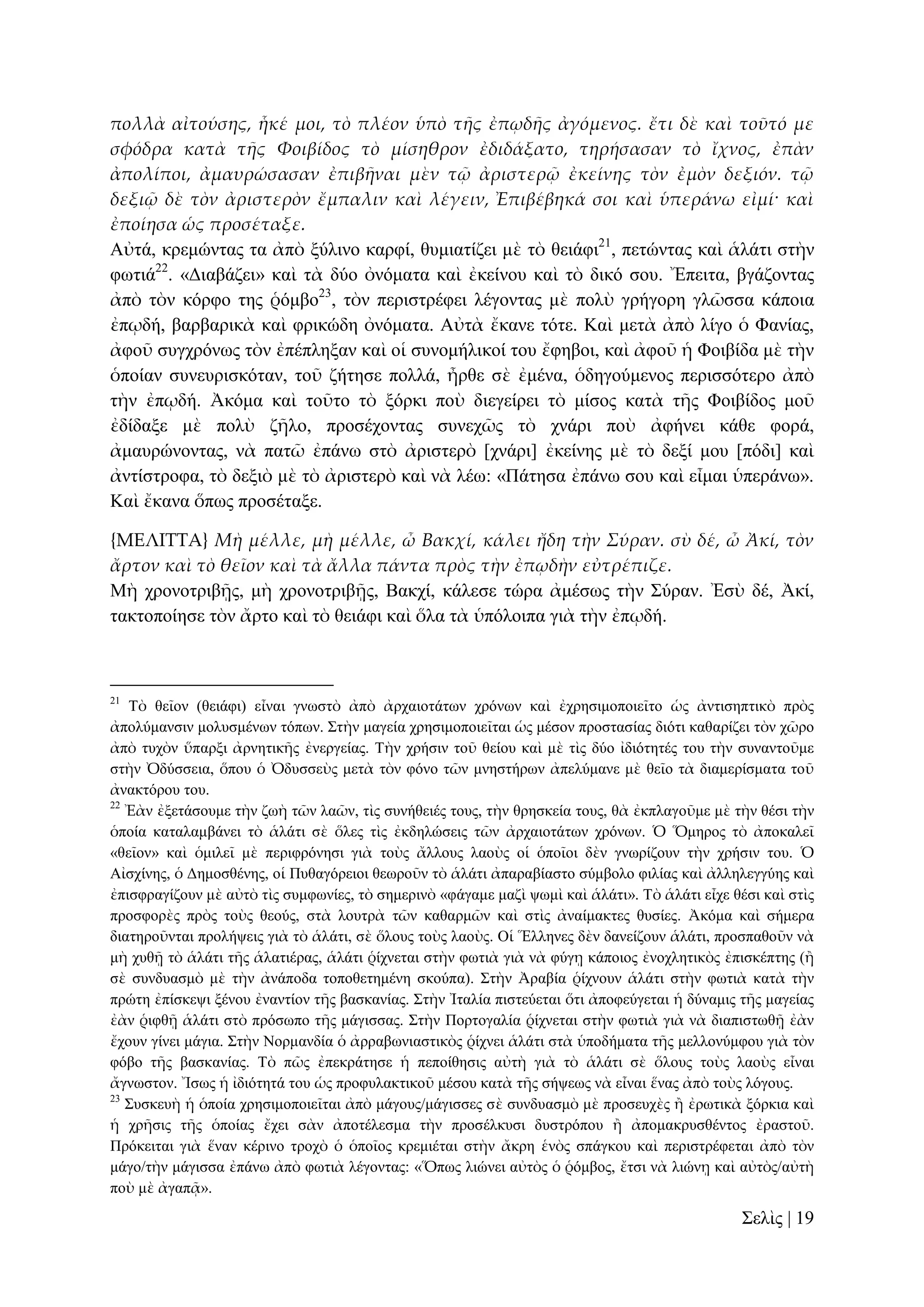 πολλὰ αἰτούσης, ἧκέ μοι, τὸ πλέον ὑπὸ τᾛς ἐπῳδᾛς ἀγόμενος. ἔτι δὲ καὶ τοῦτό με
σφόδρα κατὰ τᾛς Φοιβίδος τὸ μίσηθρον ἐδιδάξατο, τηρήσασαν τὸ ἴχνος, ἐπὰν
ἀπολίποι, ἀμαυρώσασαν ἐπιβᾛναι μὲν τ῵ ἀριστερ῵ ἐκείνης τὸν ἐμὸν δεξιόν. τ῵
δεξι῵ δὲ τὸν ἀριστερὸν ἔμπαλιν καὶ λέγειν, Ἐπιβέβηκά σοι καὶ ὑπεράνω εἰμί· καὶ
ἐποίησα ὡς προσέταξε.
Αὐηά, θξεκώληαο ηα ἀπὸ μύιηλν θαξθί, ζπκηαηίδεη κὲ ηὸ ζεηάθη21, πεηώληαο θαὶ ἁιάηη ζηὴλ
θσηηά22. «Γηαβάδεη» θαὶ ηὰ δύν ὀλόκαηα θαὶ ἐθείλνπ θαὶ ηὸ δηθό ζνπ. Ἔπεηηα, βγάδνληαο
ἀπὸ ηὸλ θόξθν ηεο ῥόκβν23, ηὸλ πεξηζηξέθεη ιέγνληαο κὲ πνιὺ γξήγνξε γιῶζζα θάπνηα
ἐπῳδή, βαξβαξηθὰ θαὶ θξηθώδε ὀλόκαηα. Αὐηὰ ἔθαλε ηόηε. Καὶ κεηὰ ἀπὸ ιίγν ὁ Φαλίαο,
ἀθνῦ ζπγρξόλσο ηὸλ ἐπέπιεμαλ θαὶ νἱ ζπλνκήιηθνί ηνπ ἔθεβνη, θαὶ ἀθνῦ ἡ Φνηβίδα κὲ ηὴλ
ὁπνίαλ ζπλεπξηζθόηαλ, ηνῦ δήηεζε πνιιά, ἦξζε ζὲ ἐκέλα, ὁδεγνύκελνο πεξηζζόηεξν ἀπὸ
ηὴλ ἐπῳδή. Ἀθόκα θαὶ ηνῦην ηὸ μόξθη πνὺ δηεγείξεη ηὸ κίζνο θαηὰ ηῆο Φνηβίδνο κνῦ
ἐδίδαμε κὲ πνιὺ δῆιν, πξνζέρνληαο ζπλερῶο ηὸ ρλάξη πνὺ ἀθήλεη θάζε θνξά,
ἀκαπξώλνληαο, λὰ παηῶ ἐπάλσ ζηὸ ἀξηζηεξὸ [ρλάξη] ἐθείλεο κὲ ηὸ δεμί κνπ [πόδη] θαὶ
ἀληίζηξνθα, ηὸ δεμηὸ κὲ ηὸ ἀξηζηεξὸ θαὶ λὰ ιέσ: «Πάηεζα ἐπάλσ ζνπ θαὶ εἶκαη ὑπεξάλσ».
Καὶ ἔθαλα ὅπσο πξνζέηαμε.
{ΜΕΛΙΣΣΑ} Μὴ μέλλε, μὴ μέλλε, ὦ Βακχί, κάλει ἤδη τὴν Σύραν. σὺ δέ, ὦ Ἀκί, τὸν
ἄρτον καὶ τὸ θεῖον καὶ τὰ ἄλλα πάντα πρὸς τὴν ἐπῳδὴν εὐτρέπιζε.
Μὴ ρξνλνηξηβῇο, κὴ ρξνλνηξηβῇο, Βαθρί, θάιεζε ηώξα ἀκέζσο ηὴλ ΢ύξαλ. Ἐζὺ δέ, Ἀθί,
ηαθηνπνίεζε ηὸλ ἄξην θαὶ ηὸ ζεηάθη θαὶ ὅια ηὰ ὑπόινηπα γηὰ ηὴλ ἐπῳδή.

21

Σὸ ζεῖνλ (ζεηάθη) εἶλαη γλσζηὸ ἀπὸ ἀξραηνηάησλ ρξόλσλ θαὶ ἐρξεζηκνπνηεῖην ὡο ἀληηζεπηηθὸ πξὸο
ἀπνιύκαλζηλ κνιπζκέλσλ ηόπσλ. ΢ηὴλ καγεία ρξεζηκνπνηεῖηαη ὡο κέζνλ πξνζηαζίαο δηόηη θαζαξίδεη ηὸλ ρῶξν
ἀπὸ ηπρὸλ ὕπαξμη ἀξλεηηθῆο ἐλεξγείαο. Σὴλ ρξήζηλ ηνῦ ζείνπ θαὶ κὲ ηὶο δύν ἰδηόηεηέο ηνπ ηὴλ ζπλαληνῦκε
ζηὴλ Ὀδύζζεηα, ὅπνπ ὁ Ὀδπζζεὺο κεηὰ ηὸλ θόλν ηῶλ κλεζηήξσλ ἀπειύκαλε κὲ ζεῖν ηὰ δηακεξίζκαηα ηνῦ
ἀλαθηόξνπ ηνπ.
22
Ἐὰλ ἐμεηάζνπκε ηὴλ δσὴ ηῶλ ιαῶλ, ηὶο ζπλήζεηέο ηνπο, ηὴλ ζξεζθεία ηνπο, ζὰ ἐθπιαγνῦκε κὲ ηὴλ ζέζη ηὴλ
ὁπνία θαηαιακβάλεη ηὸ ἁιάηη ζὲ ὅιεο ηὶο ἐθδειώζεηο ηῶλ ἀξραηνηάησλ ρξόλσλ. Ὁ Ὅκεξνο ηὸ ἀπνθαιεῖ
«ζεῖνλ» θαὶ ὁκηιεῖ κὲ πεξηθξόλεζη γηὰ ηνὺο ἄιινπο ιανὺο νἱ ὁπνῖνη δὲλ γλσξίδνπλ ηὴλ ρξήζηλ ηνπ. Ὁ
Αἰζρίλεο, ὁ Γεκνζζέλεο, νἱ Ππζαγόξεηνη ζεσξνῦλ ηὸ ἁιάηη ἀπαξαβίαζην ζύκβνιν θηιίαο θαὶ ἀιιειεγγύεο θαὶ
ἐπηζθξαγίδνπλ κὲ αὐηὸ ηὶο ζπκθσλίεο, ηὸ ζεκεξηλὸ «θάγακε καδὶ ςσκὶ θαὶ ἁιάηη». Σὸ ἁιάηη εἶρε ζέζη θαὶ ζηὶο
πξνζθνξὲο πξὸο ηνὺο ζενύο, ζηὰ ινπηξὰ ηῶλ θαζαξκῶλ θαὶ ζηὶο ἀλαίκαθηεο ζπζίεο. Ἀθόκα θαὶ ζήκεξα
δηαηεξνῦληαη πξνιήςεηο γηὰ ηὸ ἁιάηη, ζὲ ὅινπο ηνὺο ιανὺο. Οἱ Ἕιιελεο δὲλ δαλείδνπλ ἁιάηη, πξνζπαζνῦλ λὰ
κὴ ρπζῇ ηὸ ἁιάηη ηῆο ἁιαηηέξαο, ἁιάηη ῥίρλεηαη ζηὴλ θσηηὰ γηὰ λὰ θύγῃ θάπνηνο ἐλνριεηηθὸο ἐπηζθέπηεο (ἢ
ζὲ ζπλδπαζκὸ κὲ ηὴλ ἀλάπνδα ηνπνζεηεκέλε ζθνύπα). ΢ηὴλ Ἀξαβία ῥίρλνπλ ἁιάηη ζηὴλ θσηηὰ θαηὰ ηὴλ
πξώηε ἐπίζθεςη μέλνπ ἐλαληίνλ ηῆο βαζθαλίαο. ΢ηὴλ Ἰηαιία πηζηεύεηαη ὅηη ἀπνθεύγεηαη ἡ δύλακηο ηῆο καγείαο
ἐὰλ ῥηθζῇ ἁιάηη ζηὸ πξόζσπν ηῆο κάγηζζαο. ΢ηὴλ Πνξηνγαιία ῥίρλεηαη ζηὴλ θσηηὰ γηὰ λὰ δηαπηζησζῇ ἐὰλ
ἔρνπλ γίλεη κάγηα. ΢ηὴλ Ννξκαλδία ὁ ἀξξαβσληαζηηθὸο ῥίρλεη ἁιάηη ζηὰ ὑπνδήκαηα ηῆο κειινλύκθνπ γηὰ ηὸλ
θόβν ηῆο βαζθαλίαο. Σὸ πῶο ἐπεθξάηεζε ἡ πεπνίζεζηο αὐηὴ γηὰ ηὸ ἁιάηη ζὲ ὅινπο ηνὺο ιανὺο εἶλαη
ἄγλσζηνλ. Ἴζσο ἡ ἰδηόηεηά ηνπ ὡο πξνθπιαθηηθνῦ κέζνπ θαηὰ ηῆο ζήςεσο λὰ εἶλαη ἕλαο ἀπὸ ηνὺο ιόγνπο.
23
΢πζθεπὴ ἡ ὁπνία ρξεζηκνπνηεῖηαη ἀπὸ κάγνπο/κάγηζζεο ζὲ ζπλδπαζκὸ κὲ πξνζεπρὲο ἢ ἐξσηηθὰ μόξθηα θαὶ
ἡ ρξῆζηο ηῆο ὁπνίαο ἔρεη ζὰλ ἀπνηέιεζκα ηὴλ πξνζέιθπζη δπζηξόπνπ ἢ ἀπνκαθξπζζέληνο ἐξαζηνῦ.
Πξόθεηηαη γηὰ ἕλαλ θέξηλν ηξνρὸ ὁ ὁπνῖνο θξεκηέηαη ζηὴλ ἄθξε ἑλὸο ζπάγθνπ θαὶ πεξηζηξέθεηαη ἀπὸ ηὸλ
κάγν/ηὴλ κάγηζζα ἐπάλσ ἀπὸ θσηηὰ ιέγνληαο: «Ὅπσο ιηώλεη αὐηὸο ὁ ῥόκβνο, ἔηζη λὰ ιηώλῃ θαὶ αὐηὸο/αὐηὴ
πνὺ κὲ ἀγαπᾷ».

΢ειὶο | 19

 