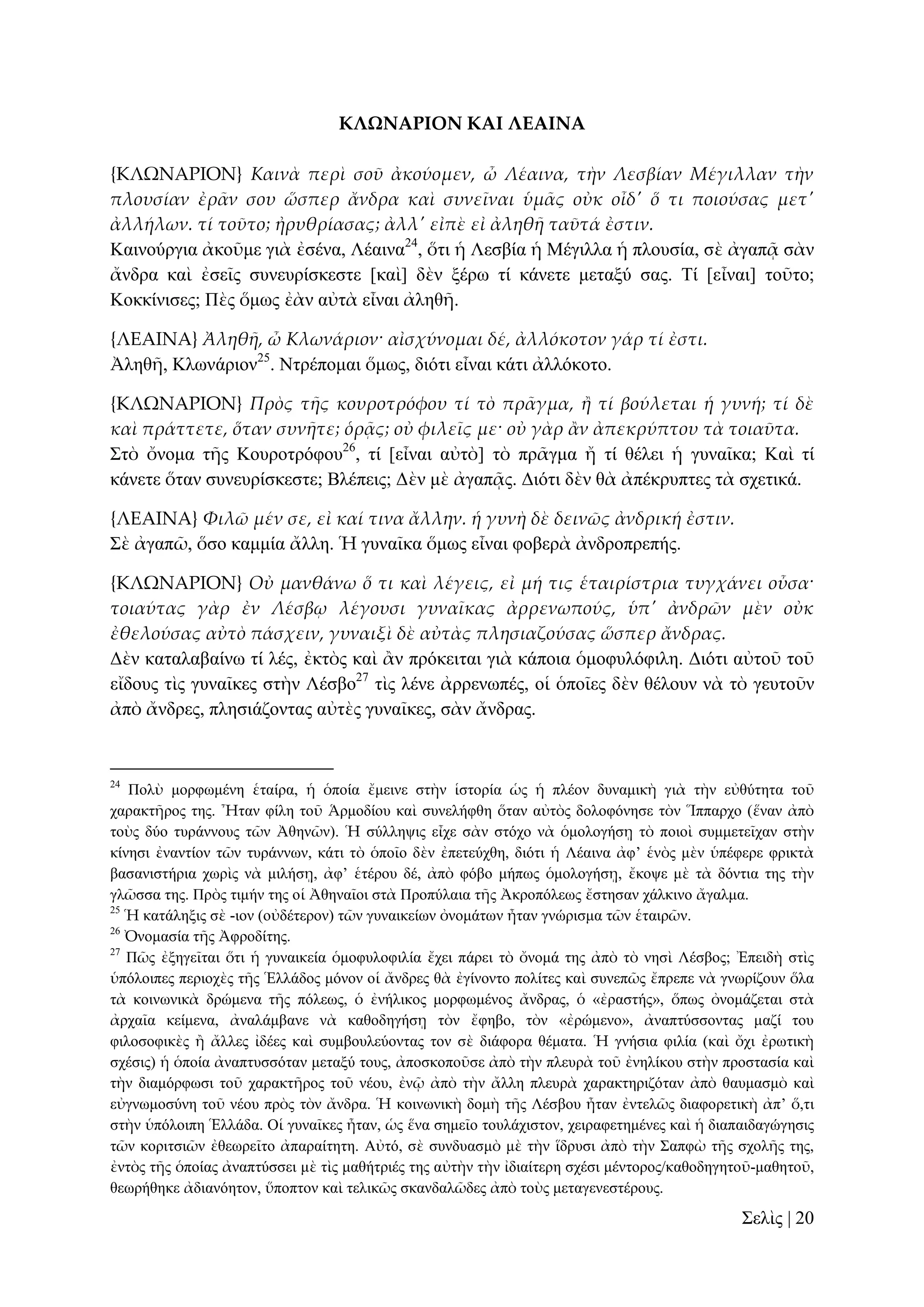 ΚΛΩΝΑΡΙΟΝ ΚΑΙ ΛΕΑΙΝΑ
{ΚΛΩΝΑΡΙΟΝ} Καινὰ περὶ σοῦ ἀκούομεν, ὦ Λέαινα, τὴν Λεσβίαν Μέγιλλαν τὴν
πλουσίαν ἐρ᾵ν σου ὥσπερ ἄνδρα καὶ συνεῖναι ὑμ᾵ς οὐκ οἶδ' ὅ τι ποιούσας μετ'
ἀλλήλων. τί τοῦτο; ἠρυθρίασας; ἀλλ' εἰπὲ εἰ ἀληθᾛ ταῦτά ἐστιν.
Καηλνύξγηα ἀθνῦκε γηὰ ἐζέλα, Λέαηλα24, ὅηη ἡ Λεζβία ἡ Μέγηιια ἡ πινπζία, ζὲ ἀγαπᾷ ζὰλ
ἄλδξα θαὶ ἐζεῖο ζπλεπξίζθεζηε [θαὶ] δὲλ μέξσ ηί θάλεηε κεηαμύ ζαο. Σί [εἶλαη] ηνῦην;
Κνθθίληζεο; Πὲο ὅκσο ἐὰλ αὐηὰ εἶλαη ἀιεζῆ.
{ΛΕΑΙΝΑ} Ἀληθᾛ, ὦ Κλωνάριον· αἰσχύνομαι δέ, ἀλλόκοτον γάρ τί ἐστι.
Ἀιεζῆ, Κισλάξηνλ25. Νηξέπνκαη ὅκσο, δηόηη εἶλαη θάηη ἀιιόθνην.
{ΚΛΩΝΑΡΙΟΝ} Πρὸς τᾛς κουροτρόφου τί τὸ πρ᾵γμα, ἥ τί βούλεται ἡ γυνή; τί δὲ
καὶ πράττετε, ὅταν συνᾛτε; ὁρᾶς; οὐ φιλεῖς με· οὐ γὰρ ἅν ἀπεκρύπτου τὰ τοιαῦτα.
΢ηὸ ὄλνκα ηῆο Κνπξνηξόθνπ26, ηί [εἶλαη αὐηὸ] ηὸ πξᾶγκα ἤ ηί ζέιεη ἡ γπλαῖθα; Καὶ ηί
θάλεηε ὅηαλ ζπλεπξίζθεζηε; Βιέπεηο; Γὲλ κὲ ἀγαπᾷο. Γηόηη δὲλ ζὰ ἀπέθξππηεο ηὰ ζρεηηθά.
{ΛΕΑΙΝΑ} Φιλῶ μέν σε, εἰ καί τινα ἄλλην. ἡ γυνὴ δὲ δεινῶς ἀνδρική ἐστιν.
΢ὲ ἀγαπῶ, ὅζν θακκία ἄιιε. Ἡ γπλαῖθα ὅκσο εἶλαη θνβεξὰ ἀλδξνπξεπήο.
{ΚΛΩΝΑΡΙΟΝ} Οὐ μανθάνω ὅ τι καὶ λέγεις, εἰ μή τις ἑταιρίστρια τυγχάνει οὖσα·
τοιαύτας γὰρ ἐν Λέσβῳ λέγουσι γυναῖκας ἀρρενωπούς, ὑπ' ἀνδρῶν μὲν οὐκ
ἐθελούσας αὐτὸ πάσχειν, γυναιξὶ δὲ αὐτὰς πλησιαζούσας ὥσπερ ἄνδρας.
Γὲλ θαηαιαβαίλσ ηί ιέο, ἐθηὸο θαὶ ἂλ πξόθεηηαη γηὰ θάπνηα ὁκνθπιόθηιε. Γηόηη αὐηνῦ ηνῦ
εἴδνπο ηὶο γπλαῖθεο ζηὴλ Λέζβν27 ηὶο ιέλε ἀξξελσπέο, νἱ ὁπνῖεο δὲλ ζέινπλ λὰ ηὸ γεπηνῦλ
ἀπὸ ἄλδξεο, πιεζηάδνληαο αὐηὲο γπλαῖθεο, ζὰλ ἄλδξαο.

24

Πνιὺ κνξθσκέλε ἑηαίξα, ἡ ὁπνία ἔκεηλε ζηὴλ ἱζηνξία ὡο ἡ πιένλ δπλακηθὴ γηὰ ηὴλ εὐζύηεηα ηνῦ
ραξαθηῆξνο ηεο. Ἦηαλ θίιε ηνῦ Ἁξκνδίνπ θαὶ ζπλειήθζε ὅηαλ αὐηὸο δνινθόλεζε ηὸλ Ἵππαξρν (ἕλαλ ἀπὸ
ηνὺο δύν ηπξάλλνπο ηῶλ Ἀζελῶλ). Ἡ ζύιιεςηο εἶρε ζὰλ ζηόρν λὰ ὁκνινγήζῃ ηὸ πνηνὶ ζπκκεηεῖραλ ζηὴλ
θίλεζη ἐλαληίνλ ηῶλ ηπξάλλσλ, θάηη ηὸ ὁπνῖν δὲλ ἐπεηεύρζε, δηόηη ἡ Λέαηλα ἀθ’ ἑλὸο κὲλ ὑπέθεξε θξηθηὰ
βαζαληζηήξηα ρσξὶο λὰ κηιήζῃ, ἀθ’ ἑηέξνπ δέ, ἀπὸ θόβν κήπσο ὁκνινγήζῃ, ἔθνςε κὲ ηὰ δόληηα ηεο ηὴλ
γιῶζζα ηεο. Πξὸο ηηκήλ ηεο νἱ Ἀζελαῖνη ζηὰ Πξνπύιαηα ηῆο Ἀθξνπόιεσο ἔζηεζαλ ράιθηλν ἄγαικα.
25
Ἡ θαηάιεμηο ζὲ -ηνλ (νὐδέηεξνλ) ηῶλ γπλαηθείσλ ὀλνκάησλ ἦηαλ γλώξηζκα ηῶλ ἑηαηξῶλ.
26
Ὀλνκαζία ηῆο Ἀθξνδίηεο.
27
Πῶο ἐμεγεῖηαη ὅηη ἡ γπλαηθεία ὁκνθπινθηιία ἔρεη πάξεη ηὸ ὄλνκά ηεο ἀπὸ ηὸ λεζὶ Λέζβνο; Ἐπεηδὴ ζηὶο
ὑπόινηπεο πεξηνρὲο ηῆο Ἑιιάδνο κόλνλ νἱ ἄλδξεο ζὰ ἐγίλνλην πνιίηεο θαὶ ζπλεπῶο ἔπξεπε λὰ γλσξίδνπλ ὅια
ηὰ θνηλσληθὰ δξώκελα ηῆο πόιεσο, ὁ ἐλήιηθνο κνξθσκέλνο ἄλδξαο, ὁ «ἐξαζηήο», ὅπσο ὀλνκάδεηαη ζηὰ
ἀξραῖα θείκελα, ἀλαιάκβαλε λὰ θαζνδεγήζῃ ηὸλ ἔθεβν, ηὸλ «ἐξώκελν», ἀλαπηύζζνληαο καδί ηνπ
θηινζνθηθὲο ἢ ἄιιεο ἰδέεο θαὶ ζπκβνπιεύνληαο ηνλ ζὲ δηάθνξα ζέκαηα. Ἡ γλήζηα θηιία (θαὶ ὄρη ἐξσηηθὴ
ζρέζηο) ἡ ὁπνία ἀλαπηπζζόηαλ κεηαμύ ηνπο, ἀπνζθνπνῦζε ἀπὸ ηὴλ πιεπξὰ ηνῦ ἐλειίθνπ ζηὴλ πξνζηαζία θαὶ
ηὴλ δηακόξθσζη ηνῦ ραξαθηῆξνο ηνῦ λένπ, ἐλῷ ἀπὸ ηὴλ ἄιιε πιεπξὰ ραξαθηεξηδόηαλ ἀπὸ ζαπκαζκὸ θαὶ
εὐγλσκνζύλε ηνῦ λένπ πξὸο ηὸλ ἄλδξα. Ἡ θνηλσληθὴ δνκὴ ηῆο Λέζβνπ ἦηαλ ἐληειῶο δηαθνξεηηθὴ ἀπ’ ὅ,ηη
ζηὴλ ὑπόινηπε Ἑιιάδα. Οἱ γπλαῖθεο ἦηαλ, ὡο ἕλα ζεκεῖν ηνπιάρηζηνλ, ρεηξαθεηεκέλεο θαὶ ἡ δηαπαηδαγώγεζηο
ηῶλ θνξηηζηῶλ ἐζεσξεῖην ἀπαξαίηεηε. Αὐηό, ζὲ ζπλδπαζκὸ κὲ ηὴλ ἵδξπζη ἀπὸ ηὴλ ΢απθὼ ηῆο ζρνιῆο ηεο,
ἐληὸο ηῆο ὁπνίαο ἀλαπηύζζεη κὲ ηὶο καζήηξηέο ηεο αὐηὴλ ηὴλ ἰδηαίηεξε ζρέζη κέληνξνο/θαζνδεγεηνῦ-καζεηνῦ,
ζεσξήζεθε ἀδηαλόεηνλ, ὕπνπηνλ θαὶ ηειηθῶο ζθαλδαιῶδεο ἀπὸ ηνὺο κεηαγελεζηέξνπο.

΢ειὶο | 20

 