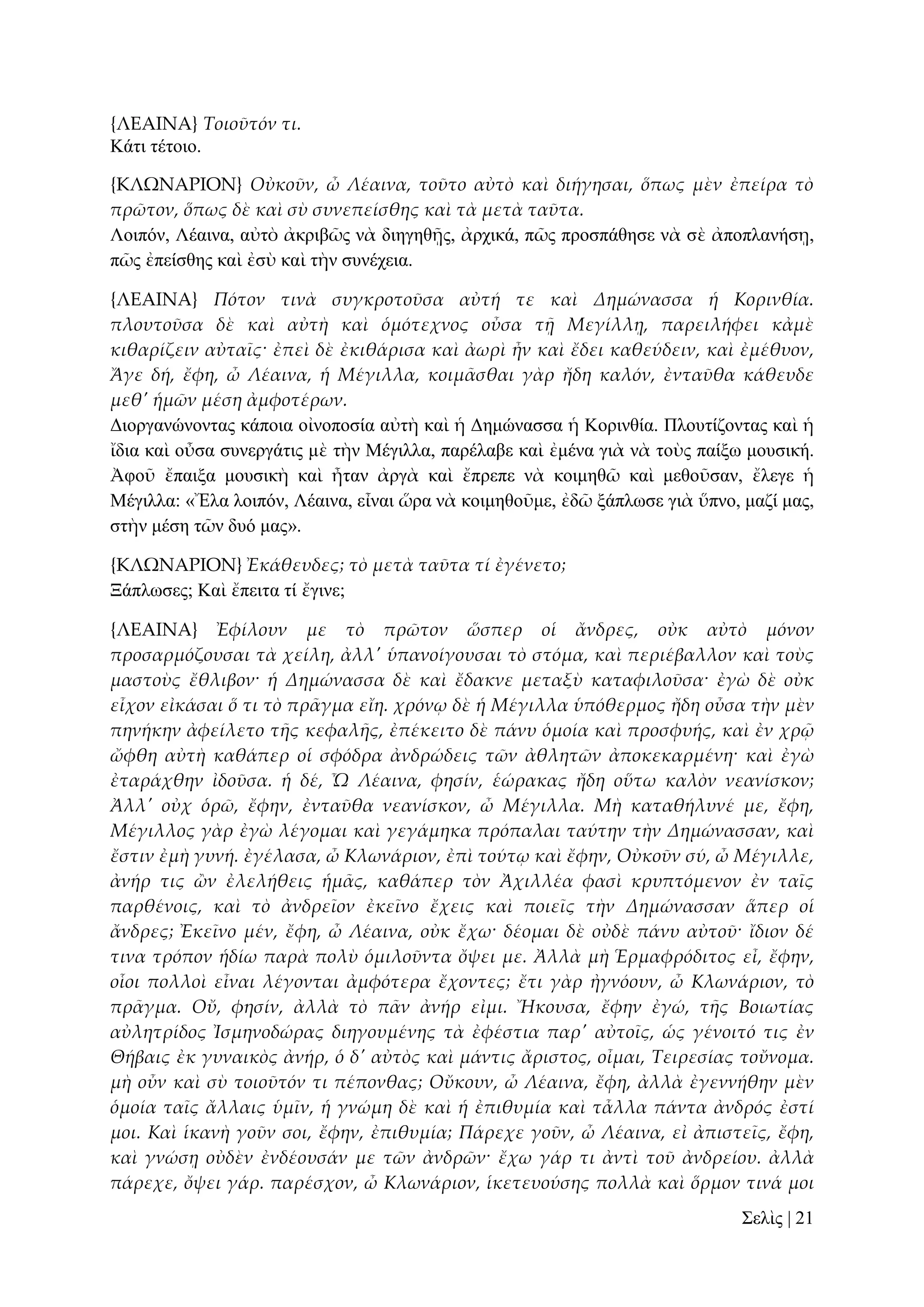 {ΛΕΑΙΝΑ} Τοιοῦτόν τι.
Κάηη ηέηνην.
{ΚΛΩΝΑΡΙΟΝ} Οὐκοῦν, ὦ Λέαινα, τοῦτο αὐτὸ καὶ διήγησαι, ὅπως μὲν ἐπείρα τὸ
πρῶτον, ὅπως δὲ καὶ σὺ συνεπείσθης καὶ τὰ μετὰ ταῦτα.
Λνηπόλ, Λέαηλα, αὐηὸ ἀθξηβῶο λὰ δηεγεζῇο, ἀξρηθά, πῶο πξνζπάζεζε λὰ ζὲ ἀπνπιαλήζῃ,
πῶο ἐπείζζεο θαὶ ἐζὺ θαὶ ηὴλ ζπλέρεηα.
{ΛΕΑΙΝΑ} Πότον τινὰ συγκροτοῦσα αὐτή τε καὶ Δημώνασσα ἡ Κορινθία.
πλουτοῦσα δὲ καὶ αὐτὴ καὶ ὁμότεχνος οὖσα τᾜ Μεγίλλᾙ, παρειλήφει κἀμὲ
κιθαρίζειν αὐταῖς· ἐπεὶ δὲ ἐκιθάρισα καὶ ἀωρὶ ἦν καὶ ἔδει καθεύδειν, καὶ ἐμέθυον,
Ἄγε δή, ἔφη, ὦ Λέαινα, ἡ Μέγιλλα, κοιμ᾵σθαι γὰρ ἤδη καλόν, ἐνταῦθα κάθευδε
μεθ' ἡμῶν μέση ἀμφοτέρων.
Γηνξγαλώλνληαο θάπνηα νἰλνπνζία αὐηὴ θαὶ ἡ Γεκώλαζζα ἡ Κνξηλζία. Πινπηίδνληαο θαὶ ἡ
ἴδηα θαὶ νὖζα ζπλεξγάηηο κὲ ηὴλ Μέγηιια, παξέιαβε θαὶ ἐκέλα γηὰ λὰ ηνὺο παίμσ κνπζηθή.
Ἀθνῦ ἔπαημα κνπζηθὴ θαὶ ἦηαλ ἀξγὰ θαὶ ἔπξεπε λὰ θνηκεζῶ θαὶ κεζνῦζαλ, ἔιεγε ἡ
Μέγηιια: «Ἔια ινηπόλ, Λέαηλα, εἶλαη ὥξα λὰ θνηκεζνῦκε, ἐδῶ μάπισζε γηὰ ὕπλν, καδί καο,
ζηὴλ κέζε ηῶλ δπό καο».
{ΚΛΩΝΑΡΙΟΝ} Ἐκάθευδες; τὸ μετὰ ταῦτα τί ἐγένετο;
Ξάπισζεο; Καὶ ἔπεηηα ηί ἔγηλε;
{ΛΕΑΙΝΑ} Ἐφίλουν με τὸ πρῶτον ὥσπερ οἱ ἄνδρες, οὐκ αὐτὸ μόνον
προσαρμόζουσαι τὰ χείλη, ἀλλ' ὑπανοίγουσαι τὸ στόμα, καὶ περιέβαλλον καὶ τοὺς
μαστοὺς ἔθλιβον· ἡ Δημώνασσα δὲ καὶ ἔδακνε μεταξὺ καταφιλοῦσα· ἐγὼ δὲ οὐκ
εἶχον εἰκάσαι ὅ τι τὸ πρ᾵γμα εἴη. χρόνῳ δὲ ἡ Μέγιλλα ὑπόθερμος ἤδη οὖσα τὴν μὲν
πηνήκην ἀφείλετο τᾛς κεφαλᾛς, ἐπέκειτο δὲ πάνυ ὁμοία καὶ προσφυής, καὶ ἐν χρ῵
ὤφθη αὐτὴ καθάπερ οἱ σφόδρα ἀνδρώδεις τῶν ἀθλητῶν ἀποκεκαρμένη· καὶ ἐγὼ
ἐταράχθην ἰδοῦσα. ἡ δέ, Ὦ Λέαινα, φησίν, ἑώρακας ἤδη οὕτω καλὸν νεανίσκον;
Ἀλλ' οὐχ ὁρῶ, ἔφην, ἐνταῦθα νεανίσκον, ὦ Μέγιλλα. Μὴ καταθήλυνέ με, ἔφη,
Μέγιλλος γὰρ ἐγὼ λέγομαι καὶ γεγάμηκα πρόπαλαι ταύτην τὴν Δημώνασσαν, καὶ
ἔστιν ἐμὴ γυνή. ἐγέλασα, ὦ Κλωνάριον, ἐπὶ τούτῳ καὶ ἔφην, Οὐκοῦν σύ, ὦ Μέγιλλε,
ἀνήρ τις ὢν ἐλελήθεις ἡμ᾵ς, καθάπερ τὸν Ἀχιλλέα φασὶ κρυπτόμενον ἐν ταῖς
παρθένοις, καὶ τὸ ἀνδρεῖον ἐκεῖνο ἔχεις καὶ ποιεῖς τὴν Δημώνασσαν ἅπερ οἱ
ἄνδρες; Ἐκεῖνο μέν, ἔφη, ὦ Λέαινα, οὐκ ἔχω· δέομαι δὲ οὐδὲ πάνυ αὐτοῦ· ἴδιον δέ
τινα τρόπον ἡδίω παρὰ πολὺ ὁμιλοῦντα ὄψει με. Ἀλλὰ μὴ Ἑρμαφρόδιτος εἶ, ἔφην,
οἷοι πολλοὶ εἶναι λέγονται ἀμφότερα ἔχοντες; ἔτι γὰρ ἠγνόουν, ὦ Κλωνάριον, τὸ
πρ᾵γμα. Οὔ, φησίν, ἀλλὰ τὸ π᾵ν ἀνήρ εἰμι. Ἤκουσα, ἔφην ἐγώ, τᾛς Βοιωτίας
αὐλητρίδος Ἰσμηνοδώρας διηγουμένης τὰ ἐφέστια παρ' αὐτοῖς, ὡς γένοιτό τις ἐν
Θήβαις ἐκ γυναικὸς ἀνήρ, ὁ δ' αὐτὸς καὶ μάντις ἄριστος, οἶμαι, Τειρεσίας τοὔνομα.
μὴ οὖν καὶ σὺ τοιοῦτόν τι πέπονθας; Οὔκουν, ὦ Λέαινα, ἔφη, ἀλλὰ ἐγεννήθην μὲν
ὁμοία ταῖς ἄλλαις ὑμῖν, ἡ γνώμη δὲ καὶ ἡ ἐπιθυμία καὶ τἆλλα πάντα ἀνδρός ἐστί
μοι. Καὶ ἱκανὴ γοῦν σοι, ἔφην, ἐπιθυμία; Πάρεχε γοῦν, ὦ Λέαινα, εἰ ἀπιστεῖς, ἔφη,
καὶ γνώσᾙ οὐδὲν ἐνδέουσάν με τῶν ἀνδρῶν· ἔχω γάρ τι ἀντὶ τοῦ ἀνδρείου. ἀλλὰ
πάρεχε, ὄψει γάρ. παρέσχον, ὦ Κλωνάριον, ἱκετευούσης πολλὰ καὶ ὅρμον τινά μοι
΢ειὶο | 21

 