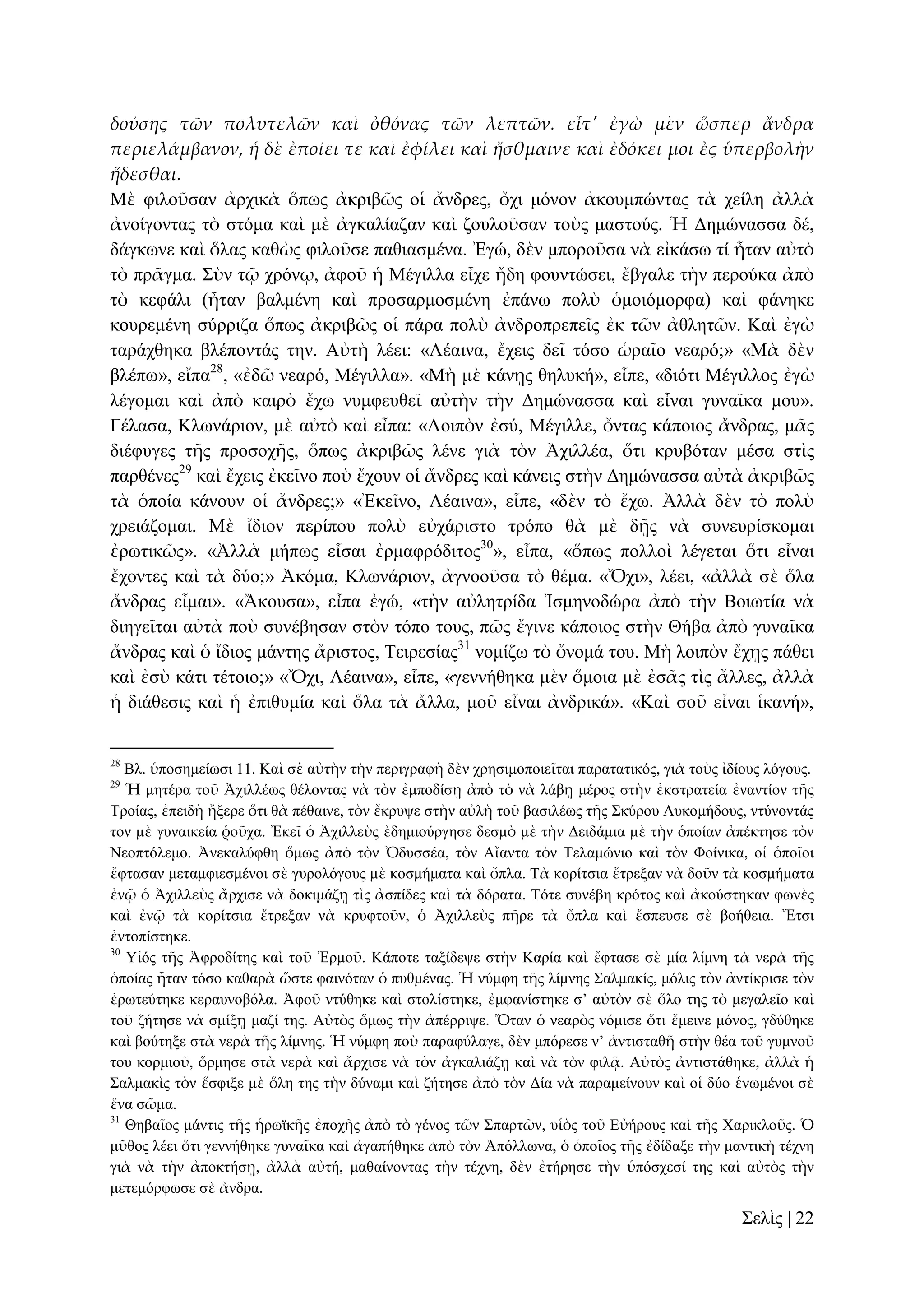 δούσης τῶν πολυτελῶν καὶ ὀθόνας τῶν λεπτῶν. εἶτ' ἐγὼ μὲν ὥσπερ ἄνδρα
περιελάμβανον, ἡ δὲ ἐποίει τε καὶ ἐφίλει καὶ ἤσθμαινε καὶ ἐδόκει μοι ἐς ὑπερβολὴν
ἥδεσθαι.
Μὲ θηινῦζαλ ἀξρηθὰ ὅπσο ἀθξηβῶο νἱ ἄλδξεο, ὄρη κόλνλ ἀθνπκπώληαο ηὰ ρείιε ἀιιὰ
ἀλνίγνληαο ηὸ ζηόκα θαὶ κὲ ἀγθαιίαδαλ θαὶ δνπινῦζαλ ηνὺο καζηνύο. Ἡ Γεκώλαζζα δέ,
δάγθσλε θαὶ ὅιαο θαζὼο θηινῦζε παζηαζκέλα. Ἐγώ, δὲλ κπνξνῦζα λὰ εἰθάζσ ηί ἦηαλ αὐηὸ
ηὸ πξᾶγκα. ΢ὺλ ηῷ ρξόλῳ, ἀθνῦ ἡ Μέγηιια εἶρε ἤδε θνπληώζεη, ἔβγαιε ηὴλ πεξνύθα ἀπὸ
ηὸ θεθάιη (ἦηαλ βαικέλε θαὶ πξνζαξκνζκέλε ἐπάλσ πνιὺ ὁκνηόκνξθα) θαὶ θάλεθε
θνπξεκέλε ζύξξηδα ὅπσο ἀθξηβῶο νἱ πάξα πνιὺ ἀλδξνπξεπεῖο ἐθ ηῶλ ἀζιεηῶλ. Καὶ ἐγὼ
ηαξάρζεθα βιέπνληάο ηελ. Αὐηὴ ιέεη: «Λέαηλα, ἔρεηο δεῖ ηόζν ὡξαῖν λεαξό;» «Μὰ δὲλ
βιέπσ», εἴπα28, «ἐδῶ λεαξό, Μέγηιια». «Μὴ κὲ θάλῃο ζειπθή», εἶπε, «δηόηη Μέγηιινο ἐγὼ
ιέγνκαη θαὶ ἀπὸ θαηξὸ ἔρσ λπκθεπζεῖ αὐηὴλ ηὴλ Γεκώλαζζα θαὶ εἶλαη γπλαῖθα κνπ».
Γέιαζα, Κισλάξηνλ, κὲ αὐηὸ θαὶ εἶπα: «Λνηπὸλ ἐζύ, Μέγηιιε, ὄληαο θάπνηνο ἄλδξαο, κᾶο
δηέθπγεο ηῆο πξνζνρῆο, ὅπσο ἀθξηβῶο ιέλε γηὰ ηὸλ Ἀρηιιέα, ὅηη θξπβόηαλ κέζα ζηὶο
παξζέλεο29 θαὶ ἔρεηο ἐθεῖλν πνὺ ἔρνπλ νἱ ἄλδξεο θαὶ θάλεηο ζηὴλ Γεκώλαζζα αὐηὰ ἀθξηβῶο
ηὰ ὁπνία θάλνπλ νἱ ἄλδξεο;» «Ἐθεῖλν, Λέαηλα», εἶπε, «δὲλ ηὸ ἔρσ. Ἀιιὰ δὲλ ηὸ πνιὺ
ρξεηάδνκαη. Μὲ ἴδηνλ πεξίπνπ πνιὺ εὐράξηζην ηξόπν ζὰ κὲ δῇο λὰ ζπλεπξίζθνκαη
ἐξσηηθῶο». «Ἀιιὰ κήπσο εἶζαη ἐξκαθξόδηηνο30», εἶπα, «ὅπσο πνιινὶ ιέγεηαη ὅηη εἶλαη
ἔρνληεο θαὶ ηὰ δύν;» Ἀθόκα, Κισλάξηνλ, ἀγλννῦζα ηὸ ζέκα. «Ὄρη», ιέεη, «ἀιιὰ ζὲ ὅια
ἄλδξαο εἶκαη». «Ἄθνπζα», εἶπα ἐγώ, «ηὴλ αὐιεηξίδα Ἰζκελνδώξα ἀπὸ ηὴλ Βνησηία λὰ
δηεγεῖηαη αὐηὰ πνὺ ζπλέβεζαλ ζηὸλ ηόπν ηνπο, πῶο ἔγηλε θάπνηνο ζηὴλ Θήβα ἀπὸ γπλαῖθα
ἄλδξαο θαὶ ὁ ἴδηνο κάληεο ἄξηζηνο, Σεηξεζίαο31 λνκίδσ ηὸ ὄλνκά ηνπ. Μὴ ινηπὸλ ἔρῃο πάζεη
θαὶ ἐζὺ θάηη ηέηνην;» «Ὄρη, Λέαηλα», εἶπε, «γελλήζεθα κὲλ ὅκνηα κὲ ἐζᾶο ηὶο ἄιιεο, ἀιιὰ
ἡ δηάζεζηο θαὶ ἡ ἐπηζπκία θαὶ ὅια ηὰ ἄιια, κνῦ εἶλαη ἀλδξηθά». «Καὶ ζνῦ εἶλαη ἱθαλή»,
28

Βι. ὑπνζεκείσζη 11. Καὶ ζὲ αὐηὴλ ηὴλ πεξηγξαθὴ δὲλ ρξεζηκνπνηεῖηαη παξαηαηηθόο, γηὰ ηνὺο ἰδίνπο ιόγνπο.
Ἡ κεηέξα ηνῦ Ἀρηιιέσο ζέινληαο λὰ ηὸλ ἐκπνδίζῃ ἀπὸ ηὸ λὰ ιάβῃ κέξνο ζηὴλ ἐθζηξαηεία ἐλαληίνλ ηῆο
Σξνίαο, ἐπεηδὴ ἤμεξε ὅηη ζὰ πέζαηλε, ηὸλ ἔθξπςε ζηὴλ αὐιὴ ηνῦ βαζηιέσο ηῆο ΢θύξνπ Λπθνκήδνπο, ληύλνληάο
ηνλ κὲ γπλαηθεία ῥνῦρα. Ἐθεῖ ὁ Ἀρηιιεὺο ὲδεκηνύξγεζε δεζκὸ κὲ ηὴλ Γεηδάκηα κὲ ηὴλ ὁπνίαλ ἀπέθηεζε ηὸλ
Νενπηόιεκν. Ἀλεθαιύθζε ὅκσο ἀπὸ ηὸλ Ὀδπζζέα, ηὸλ Αἴαληα ηὸλ Σειακώλην θαὶ ηὸλ Φνίληθα, νἱ ὁπνῖνη
ἔθηαζαλ κεηακθηεζκέλνη ζὲ γπξνιόγνπο κὲ θνζκήκαηα θαὶ ὄπια. Σὰ θνξίηζηα ἔηξεμαλ λὰ δνῦλ ηὰ θνζκήκαηα
ἐλῷ ὁ Ἀρηιιεὺο ἄξρηζε λὰ δνθηκάδῃ ηὶο ἀζπίδεο θαὶ ηὰ δόξαηα. Σόηε ζπλέβε θξόηνο θαὶ ἀθνύζηεθαλ θσλὲο
θαὶ ἐλῷ ηὰ θνξίηζηα ἔηξεμαλ λὰ θξπθηνῦλ, ὁ Ἀρηιιεὺο πῆξε ηὰ ὄπια θαὶ ἔζπεπζε ζὲ βνήζεηα. Ἔηζη
ἐληνπίζηεθε.
30
Τἱόο ηῆο Ἀθξνδίηεο θαὶ ηνῦ Ἑξκνῦ. Κάπνηε ηαμίδεςε ζηὴλ Καξία θαὶ ἔθηαζε ζὲ κία ιίκλε ηὰ λεξὰ ηῆο
ὁπνίαο ἦηαλ ηόζν θαζαξὰ ὥζηε θαηλόηαλ ὁ ππζκέλαο. Ἡ λύκθε ηῆο ιίκλεο ΢αικαθίο, κόιηο ηὸλ ἀληίθξηζε ηὸλ
ἐξσηεύηεθε θεξαπλνβόια. Ἀθνῦ ληύζεθε θαὶ ζηνιίζηεθε, ἐκθαλίζηεθε ζ’ αὐηὸλ ζὲ ὅιν ηεο ηὸ κεγαιεῖν θαὶ
ηνῦ δήηεζε λὰ ζκίμῃ καδί ηεο. Αὐηὸο ὅκσο ηὴλ ἀπέξξηςε. Ὅηαλ ὁ λεαξὸο λόκηζε ὅηη ἔκεηλε κόλνο, γδύζεθε
θαὶ βνύηεμε ζηὰ λεξὰ ηῆο ιίκλεο. Ἡ λύκθε πνὺ παξαθύιαγε, δὲλ κπόξεζε λ’ ἀληηζηαζῇ ζηὴλ ζέα ηνῦ γπκλνῦ
ηνπ θνξκηνῦ, ὅξκεζε ζηὰ λεξὰ θαὶ ἄξρηζε λὰ ηὸλ ἀγθαιηάδῃ θαὶ λὰ ηὸλ θηιᾷ. Αὐηὸο ἀληηζηάζεθε, ἀιιὰ ἡ
΢αικαθὶο ηὸλ ἕζθημε κὲ ὅιε ηεο ηὴλ δύλακη θαὶ δήηεζε ἀπὸ ηὸλ Γία λὰ παξακείλνπλ θαὶ νἱ δύν ἑλσκέλνη ζὲ
ἕλα ζῶκα.
31
Θεβαῖνο κάληηο ηῆο ἡξστθῆο ἐπνρῆο ἀπὸ ηὸ γέλνο ηῶλ ΢παξηῶλ, πἱὸο ηνῦ Δὐήξνπο θαὶ ηῆο Υαξηθινῦο. Ὁ
κῦζνο ιέεη ὅηη γελλήζεθε γπλαῖθα θαὶ ἀγαπήζεθε ἀπὸ ηὸλ Ἀπόιισλα, ὁ ὁπνῖνο ηῆο ἐδίδαμε ηὴλ καληηθὴ ηέρλε
γηὰ λὰ ηὴλ ἀπνθηήζῃ, ἀιιὰ αὐηή, καζαίλνληαο ηὴλ ηέρλε, δὲλ ἐηήξεζε ηὴλ ὑπόζρεζί ηεο θαὶ αὐηὸο ηὴλ
κεηεκόξθσζε ζὲ ἄλδξα.
29

΢ειὶο | 22

 