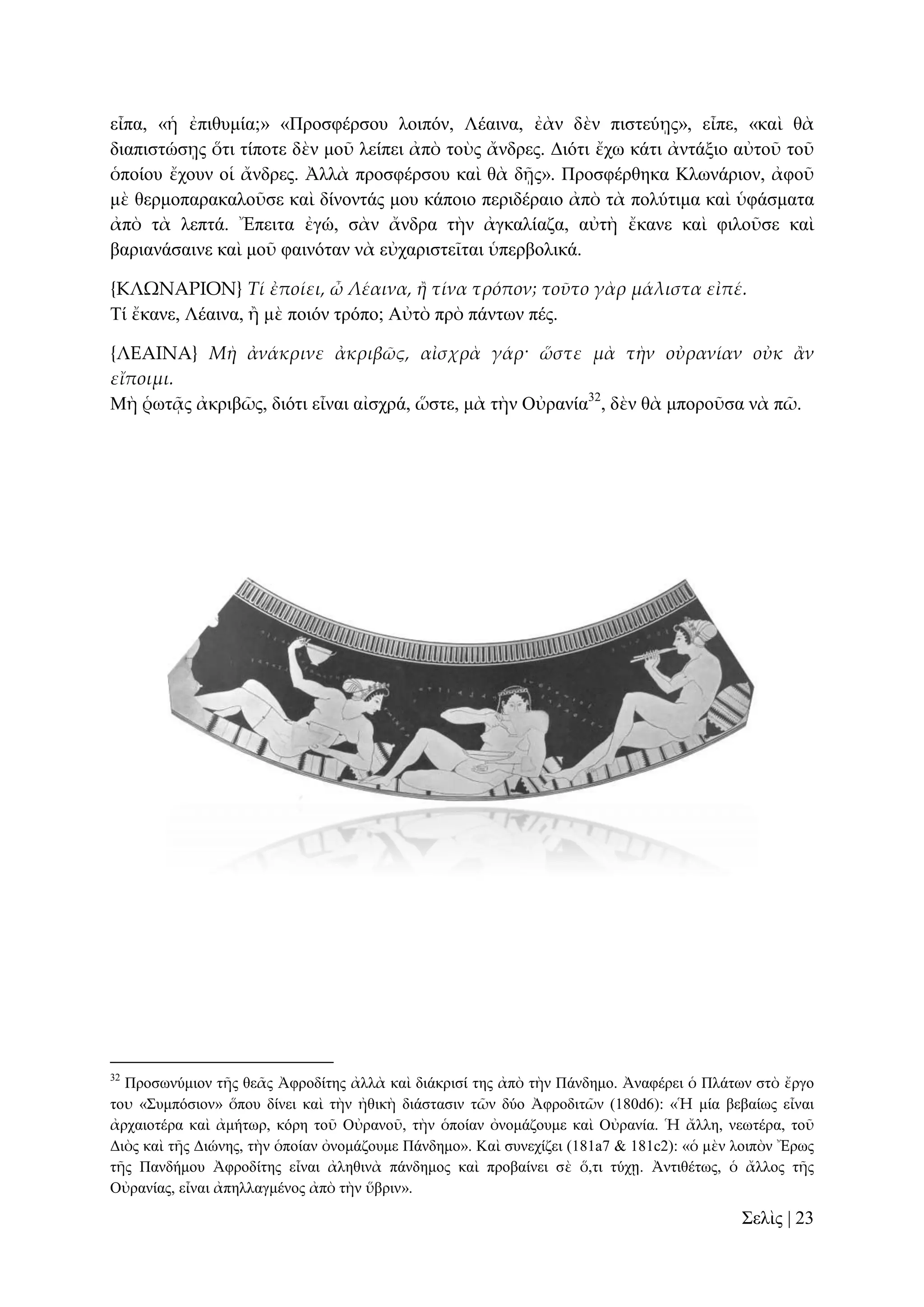 εἶπα, «ἡ ἐπηζπκία;» «Πξνζθέξζνπ ινηπόλ, Λέαηλα, ἐὰλ δὲλ πηζηεύῃο», εἶπε, «θαὶ ζὰ
δηαπηζηώζῃο ὅηη ηίπνηε δὲλ κνῦ ιείπεη ἀπὸ ηνὺο ἄλδξεο. Γηόηη ἔρσ θάηη ἀληάμην αὐηνῦ ηνῦ
ὁπνίνπ ἔρνπλ νἱ ἄλδξεο. Ἀιιὰ πξνζθέξζνπ θαὶ ζὰ δῇο». Πξνζθέξζεθα Κισλάξηνλ, ἀθνῦ
κὲ ζεξκνπαξαθαινῦζε θαὶ δίλνληάο κνπ θάπνην πεξηδέξαην ἀπὸ ηὰ πνιύηηκα θαὶ ὑθάζκαηα
ἀπὸ ηὰ ιεπηά. Ἔπεηηα ἐγώ, ζὰλ ἄλδξα ηὴλ ἀγθαιίαδα, αὐηὴ ἔθαλε θαὶ θηινῦζε θαὶ
βαξηαλάζαηλε θαὶ κνῦ θαηλόηαλ λὰ εὐραξηζηεῖηαη ὑπεξβνιηθά.
{ΚΛΩΝΑΡΙΟΝ} Τί ἐποίει, ὦ Λέαινα, ἥ τίνα τρόπον; τοῦτο γὰρ μάλιστα εἰπέ.
Σί ἔθαλε, Λέαηλα, ἢ κὲ πνηόλ ηξόπν; Αὐηὸ πξὸ πάλησλ πέο.
{ΛΕΑΙΝΑ} Μὴ ἀνάκρινε ἀκριβῶς, αἰσχρὰ γάρ· ὥστε μὰ τὴν οὐρανίαν οὐκ ἅν
εἴποιμι.
Μὴ ῥσηᾷο ἀθξηβῶο, δηόηη εἶλαη αἰζρξά, ὥζηε, κὰ ηὴλ Οὐξαλία32, δὲλ ζὰ κπνξνῦζα λὰ πῶ.

32

Πξνζσλύκηνλ ηῆο ζεᾶο Ἀθξνδίηεο ἀιιὰ θαὶ δηάθξηζί ηεο ἀπὸ ηὴλ Πάλδεκν. Ἀλαθέξεη ὁ Πιάησλ ζηὸ ἔξγν
ηνυ «΢πκπόζηνλ» ὅπνπ δίλεη θαὶ ηὴλ ἠζηθὴ δηάζηαζηλ ηῶλ δύν Ἀθξνδηηῶλ (180d6): «Ἡ κία βεβαίσο εἶλαη
ἀξραηνηέξα θαὶ ἀκήησξ, θόξε ηνῦ Οὐξαλνῦ, ηὴλ ὁπνίαλ ὀλνκάδνπκε θαὶ Οὐξαλία. Ἡ ἄιιε, λεσηέξα, ηνῦ
Γηὸο θαὶ ηῆο Γηώλεο, ηὴλ ὁπνίαλ ὀλνκάδνπκε Πάλδεκν». Καὶ ζπλερίδεη (181a7 & 181c2): «ὁ κὲλ ινηπὸλ Ἔξσο
ηῆο Παλδήκνπ Ἀθξνδίηεο εἶλαη ἀιεζηλὰ πάλδεκνο θαὶ πξνβαίλεη ζὲ ὅ,ηη ηύρῃ. Ἀληηζέησο, ὁ ἄιινο ηῆο
Οὐξαλίαο, εἶλαη ἀπειιαγκέλνο ἀπὸ ηὴλ ὕβξηλ».

΢ειὶο | 23

 