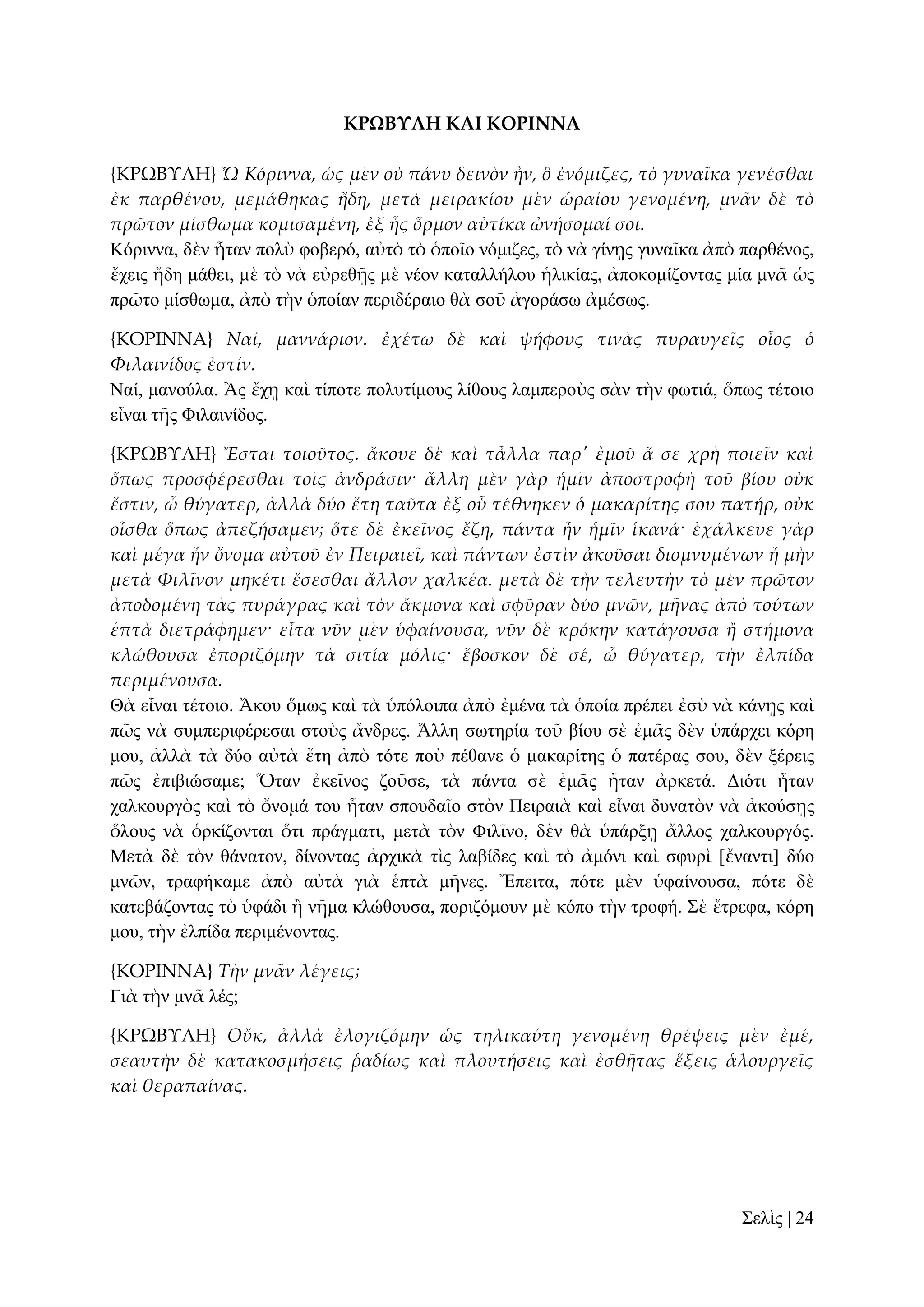 ΚΡΩΒΤΛΗ ΚΑΙ ΚΟΡΙΝΝΑ
{ΚΡΩΒΤΛΗ} Ὦ Κόριννα, ὡς μὲν οὐ πάνυ δεινὸν ἦν, ὃ ἐνόμιζες, τὸ γυναῖκα γενέσθαι
ἐκ παρθένου, μεμάθηκας ἤδη, μετὰ μειρακίου μὲν ὡραίου γενομένη, μν᾵ν δὲ τὸ
πρῶτον μίσθωμα κομισαμένη, ἐξ ἧς ὅρμον αὐτίκα ὠνήσομαί σοι.
Κόξηλλα, δὲλ ἦηαλ πνιὺ θνβεξό, αὐηὸ ηὸ ὁπνῖν λόκηδεο, ηὸ λὰ γίλῃο γπλαῖθα ἀπὸ παξζέλνο,
ἔρεηο ἤδε κάζεη, κὲ ηὸ λὰ εὐξεζῇο κὲ λένλ θαηαιιήινπ ἡιηθίαο, ἀπνθνκίδνληαο κία κλᾶ ὡο
πξῶην κίζζσκα, ἀπὸ ηὴλ ὁπνίαλ πεξηδέξαην ζὰ ζνῦ ἀγνξάζσ ἀκέζσο.
{ΚΟΡΙΝΝΑ} Ναί, μαννάριον. ἐχέτω δὲ καὶ ψήφους τινὰς πυραυγεῖς οἷος ὁ
Φιλαινίδος ἐστίν.
Ναί, καλνύια. Ἂο ἔρῃ θαὶ ηίπνηε πνιπηίκνπο ιίζνπο ιακπεξνὺο ζὰλ ηὴλ θσηηά, ὅπσο ηέηνην
εἶλαη ηῆο Φηιαηλίδνο.
{ΚΡΩΒΤΛΗ} Ἔσται τοιοῦτος. ἄκουε δὲ καὶ τἆλλα παρ' ἐμοῦ ἅ σε χρὴ ποιεῖν καὶ
ὅπως προσφέρεσθαι τοῖς ἀνδράσιν· ἄλλη μὲν γὰρ ἡμῖν ἀποστροφὴ τοῦ βίου οὐκ
ἔστιν, ὦ θύγατερ, ἀλλὰ δύο ἔτη ταῦτα ἐξ οὗ τέθνηκεν ὁ μακαρίτης σου πατήρ, οὐκ
οἶσθα ὅπως ἀπεζήσαμεν; ὅτε δὲ ἐκεῖνος ἔζη, πάντα ἦν ἡμῖν ἱκανά· ἐχάλκευε γὰρ
καὶ μέγα ἦν ὄνομα αὐτοῦ ἐν Πειραιεῖ, καὶ πάντων ἐστὶν ἀκοῦσαι διομνυμένων ἦ μὴν
μετὰ Φιλῖνον μηκέτι ἔσεσθαι ἄλλον χαλκέα. μετὰ δὲ τὴν τελευτὴν τὸ μὲν πρῶτον
ἀποδομένη τὰς πυράγρας καὶ τὸν ἄκμονα καὶ σφῦραν δύο μνῶν, μᾛνας ἀπὸ τούτων
ἑπτὰ διετράφημεν· εἶτα νῦν μὲν ὑφαίνουσα, νῦν δὲ κρόκην κατάγουσα ἥ στήμονα
κλώθουσα ἐποριζόμην τὰ σιτία μόλις· ἔβοσκον δὲ σέ, ὦ θύγατερ, τὴν ἐλπίδα
περιμένουσα.
Θὰ εἶλαη ηέηνην. Ἄθνπ ὅκσο θαὶ ηὰ ὑπόινηπα ἀπὸ ἐκέλα ηὰ ὁπνία πξέπεη ἐζὺ λὰ θάλῃο θαὶ
πῶο λὰ ζπκπεξηθέξεζαη ζηνὺο ἄλδξεο. Ἄιιε ζσηεξία ηνῦ βίνπ ζὲ ἐκᾶο δὲλ ὑπάξρεη θόξε
κνπ, ἀιιὰ ηὰ δύν αὐηὰ ἔηε ἀπὸ ηόηε πνὺ πέζαλε ὁ καθαξίηεο ὁ παηέξαο ζνπ, δὲλ μέξεηο
πῶο ἐπηβηώζακε; Ὅηαλ ἐθεῖλνο δνῦζε, ηὰ πάληα ζὲ ἐκᾶο ἦηαλ ἀξθεηά. Γηόηη ἦηαλ
ραιθνπξγὸο θαὶ ηὸ ὄλνκά ηνπ ἦηαλ ζπνπδαῖν ζηὸλ Πεηξαηὰ θαὶ εἶλαη δπλαηὸλ λὰ ἀθνύζῃο
ὅινπο λὰ ὁξθίδνληαη ὅηη πξάγκαηη, κεηὰ ηὸλ Φηιῖλν, δὲλ ζὰ ὑπάξμῃ ἄιινο ραιθνπξγόο.
Μεηὰ δὲ ηὸλ ζάλαηνλ, δίλνληαο ἀξρηθὰ ηὶο ιαβίδεο θαὶ ηὸ ἀκόλη θαὶ ζθπξὶ [ἔλαληη] δύν
κλῶλ, ηξαθήθακε ἀπὸ αὐηὰ γηὰ ἑπηὰ κῆλεο. Ἔπεηηα, πόηε κὲλ ὑθαίλνπζα, πόηε δὲ
θαηεβάδνληαο ηὸ ὑθάδη ἢ λῆκα θιώζνπζα, πνξηδόκνπλ κὲ θόπν ηὴλ ηξνθή. ΢ὲ ἔηξεθα, θόξε
κνπ, ηὴλ ἐιπίδα πεξηκέλνληαο.
{ΚΟΡΙΝΝΑ} Τὴν μν᾵ν λέγεις;
Γηὰ ηὴλ κλᾶ ιέο;
{ΚΡΩΒΤΛΗ} Οὔκ, ἀλλὰ ἐλογιζόμην ὡς τηλικαύτη γενομένη θρέψεις μὲν ἐμέ,
σεαυτὴν δὲ κατακοσμήσεις ῥᾳδίως καὶ πλουτήσεις καὶ ἐσθᾛτας ἕξεις ἁλουργεῖς
καὶ θεραπαίνας.

΢ειὶο | 24

 
