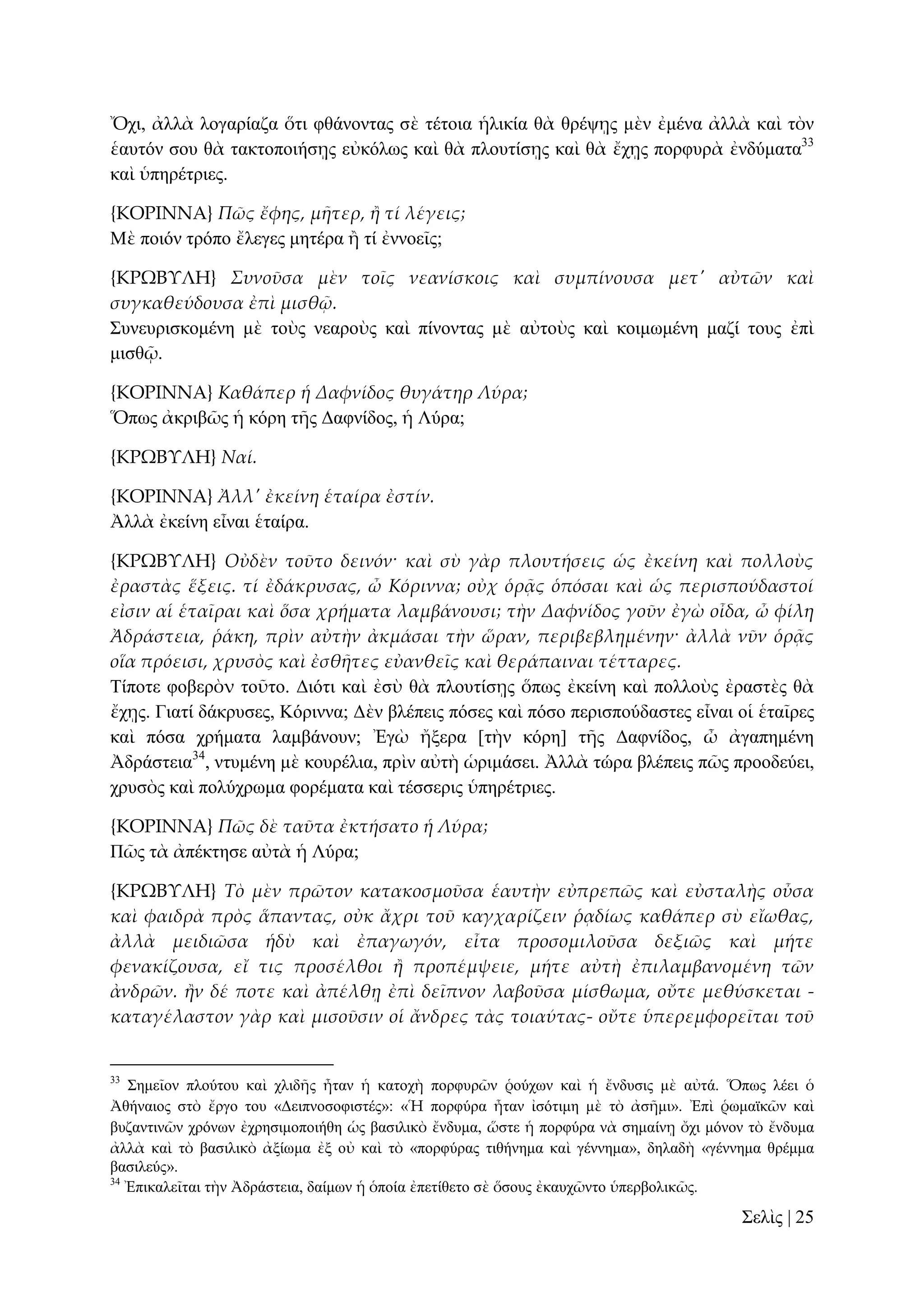 Ὄρη, ἀιιὰ ινγαξίαδα ὅηη θζάλνληαο ζὲ ηέηνηα ἡιηθία ζὰ ζξέςῃο κὲλ ἐκέλα ἀιιὰ θαὶ ηὸλ
ἑαπηόλ ζνπ ζὰ ηαθηνπνηήζῃο εὐθόισο θαὶ ζὰ πινπηίζῃο θαὶ ζὰ ἔρῃο πνξθπξὰ ἐλδύκαηα33
θαὶ ὑπεξέηξηεο.
{ΚΟΡΙΝΝΑ} Πῶς ἔφης, μᾛτερ, ἥ τί λέγεις;
Μὲ πνηόλ ηξόπν ἔιεγεο κεηέξα ἢ ηί ἐλλνεῖο;
{ΚΡΩΒΤΛΗ} Συνοῦσα μὲν τοῖς νεανίσκοις καὶ συμπίνουσα μετ' αὐτῶν καὶ
συγκαθεύδουσα ἐπὶ μισθ῵.
΢πλεπξηζθνκέλε κὲ ηνὺο λεαξνὺο θαὶ πίλνληαο κὲ αὐηνὺο θαὶ θνηκσκέλε καδί ηνπο ἐπὶ
κηζζῷ.
{ΚΟΡΙΝΝΑ} Καθάπερ ἡ Δαφνίδος θυγάτηρ Λύρα;
Ὅπσο ἀθξηβῶο ἡ θόξε ηῆο Γαθλίδνο, ἡ Λύξα;
{ΚΡΩΒΤΛΗ} Ναί.
{ΚΟΡΙΝΝΑ} Ἀλλ' ἐκείνη ἑταίρα ἐστίν.
Ἀιιὰ ἐθείλε εἶλαη ἑηαίξα.
{ΚΡΩΒΤΛΗ} Οὐδὲν τοῦτο δεινόν· καὶ σὺ γὰρ πλουτήσεις ὡς ἐκείνη καὶ πολλοὺς
ἐραστὰς ἕξεις. τί ἐδάκρυσας, ὦ Κόριννα; οὐχ ὁρᾶς ὁπόσαι καὶ ὡς περισπούδαστοί
εἰσιν αἱ ἑταῖραι καὶ ὅσα χρήματα λαμβάνουσι; τὴν Δαφνίδος γοῦν ἐγὼ οἶδα, ὦ φίλη
Ἀδράστεια, ῥάκη, πρὶν αὐτὴν ἀκμάσαι τὴν ὥραν, περιβεβλημένην· ἀλλὰ νῦν ὁρᾶς
οἵα πρόεισι, χρυσὸς καὶ ἐσθᾛτες εὐανθεῖς καὶ θεράπαιναι τέτταρες.
Σίπνηε θνβεξὸν ηνῦην. Γηόηη θαὶ ἐζὺ ζὰ πινπηίζῃο ὅπσο ἐθείλε θαὶ πνιινὺο ἐξαζηὲο ζὰ
ἔρῃο. Γηαηί δάθξπζεο, Κόξηλλα; Γὲλ βιέπεηο πόζεο θαὶ πόζν πεξηζπνύδαζηεο εἶλαη νἱ ἑηαῖξεο
θαὶ πόζα ρξήκαηα ιακβάλνπλ; Ἐγὼ ἤμεξα [ηὴλ θόξε] ηῆο Γαθλίδνο, ὦ ἀγαπεκέλε
Ἀδξάζηεηα34, ληπκέλε κὲ θνπξέιηα, πξὶλ αὐηὴ ὡξηκάζεη. Ἀιιὰ ηώξα βιέπεηο πῶο πξννδεύεη,
ρξπζὸο θαὶ πνιύρξσκα θνξέκαηα θαὶ ηέζζεξηο ὑπεξέηξηεο.
{ΚΟΡΙΝΝΑ} Πῶς δὲ ταῦτα ἐκτήσατο ἡ Λύρα;
Πῶο ηὰ ἀπέθηεζε αὐηὰ ἡ Λύξα;
{ΚΡΩΒΤΛΗ} Τὸ μὲν πρῶτον κατακοσμοῦσα ἑαυτὴν εὐπρεπῶς καὶ εὐσταλὴς οὖσα
καὶ φαιδρὰ πρὸς ἅπαντας, οὐκ ἄχρι τοῦ καγχαρίζειν ῥᾳδίως καθάπερ σὺ εἴωθας,
ἀλλὰ μειδιῶσα ἡδὺ καὶ ἐπαγωγόν, εἶτα προσομιλοῦσα δεξιῶς καὶ μήτε
φενακίζουσα, εἴ τις προσέλθοι ἥ προπέμψειε, μήτε αὐτὴ ἐπιλαμβανομένη τῶν
ἀνδρῶν. ἥν δέ ποτε καὶ ἀπέλθᾙ ἐπὶ δεῖπνον λαβοῦσα μίσθωμα, οὔτε μεθύσκεται καταγέλαστον γὰρ καὶ μισοῦσιν οἱ ἄνδρες τὰς τοιαύτας- οὔτε ὑπερεμφορεῖται τοῦ

33

΢εκεῖνλ πινύηνπ θαὶ ριηδῆο ἦηαλ ἡ θαηνρὴ πνξθπξῶλ ῥνύρσλ θαὶ ἡ ἔλδπζηο κὲ αὐηά. Ὅπσο ιέεη ὁ
Ἀζήλαηνο ζηὸ ἔξγν ηνπ «Γεηπλνζνθηζηέο»: «Ἡ πνξθύξα ἦηαλ ἰζόηηκε κὲ ηὸ ἀζῆκη». Ἐπὶ ῥσκατθῶλ θαὶ
βπδαληηλῶλ ρξόλσλ ἐρξεζηκνπνηήζε ὡο βαζηιηθὸ ἔλδπκα, ὥζηε ἡ πνξθύξα λὰ ζεκαίλῃ ὄρη κόλνλ ηὸ ἔλδπκα
ἀιιὰ θαὶ ηὸ βαζηιηθὸ ἀμίσκα ἐμ νὐ θαὶ ηὸ «πνξθύξαο ηηζήλεκα θαὶ γέλλεκα», δειαδὴ «γέλλεκα ζξέκκα
βαζηιεύο».
34
Ἐπηθαιεῖηαη ηὴλ Ἀδξάζηεηα, δαίκσλ ἡ ὁπνία ἐπεηίζεην ζὲ ὅζνπο ἐθαπρῶλην ὑπεξβνιηθῶο.

΢ειὶο | 25

 