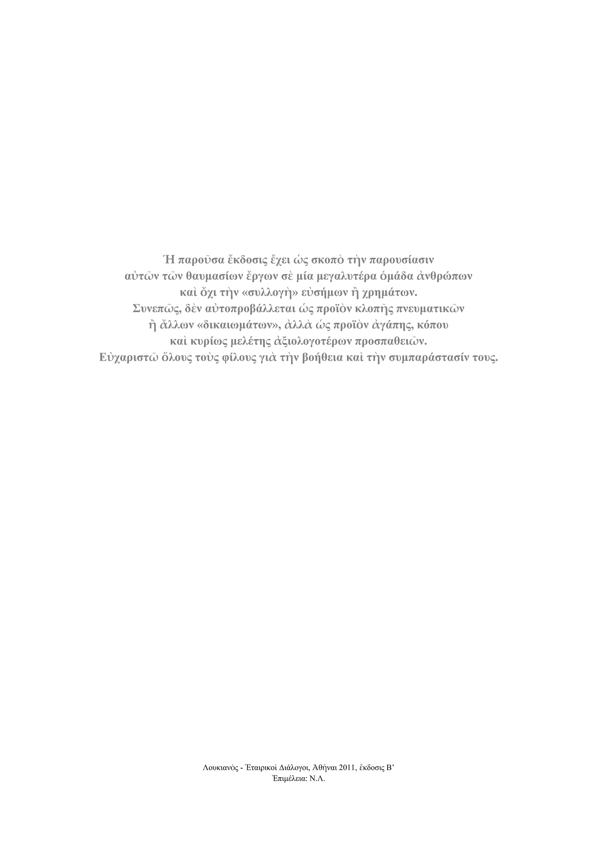 Ἡ παποῦζα ἔκδοζιρ ἔσει ὡρ ζκοπὸ ηὴν παποςζίαζιν
αὐηῶν ηῶν θαςμαζίων ἔπγων ζὲ μία μεγαλςηέπα ὁμάδα ἀνθπώπων
καὶ ὄσι ηὴν «ζςλλογὴ» εὐζήμων ἢ σπημάηων.
΢ςνεπῶρ, δὲν αὐηοπποβάλλεηαι ὡρ πποϊὸν κλοπῆρ πνεςμαηικῶν
ἢ ἄλλων «δικαιωμάηων», ἀλλὰ ὡρ πποϊὸν ἀγάπηρ, κόπος
καὶ κςπίωρ μελέηηρ ἀξιολογοηέπων πποζπαθειῶν.
Εὐσαπιζηῶ ὅλοςρ ηοὺρ θίλοςρ γιὰ ηὴν βοήθεια καὶ ηὴν ζςμπαπάζηαζίν ηοςρ.

Λοσκιανὸς - Ἑηαιρικοὶ Γιάλογοι, Ἀθῆναι 2011, ἔκδοζις Β’
Ἐπιμέλεια: Ν.Λ.

 