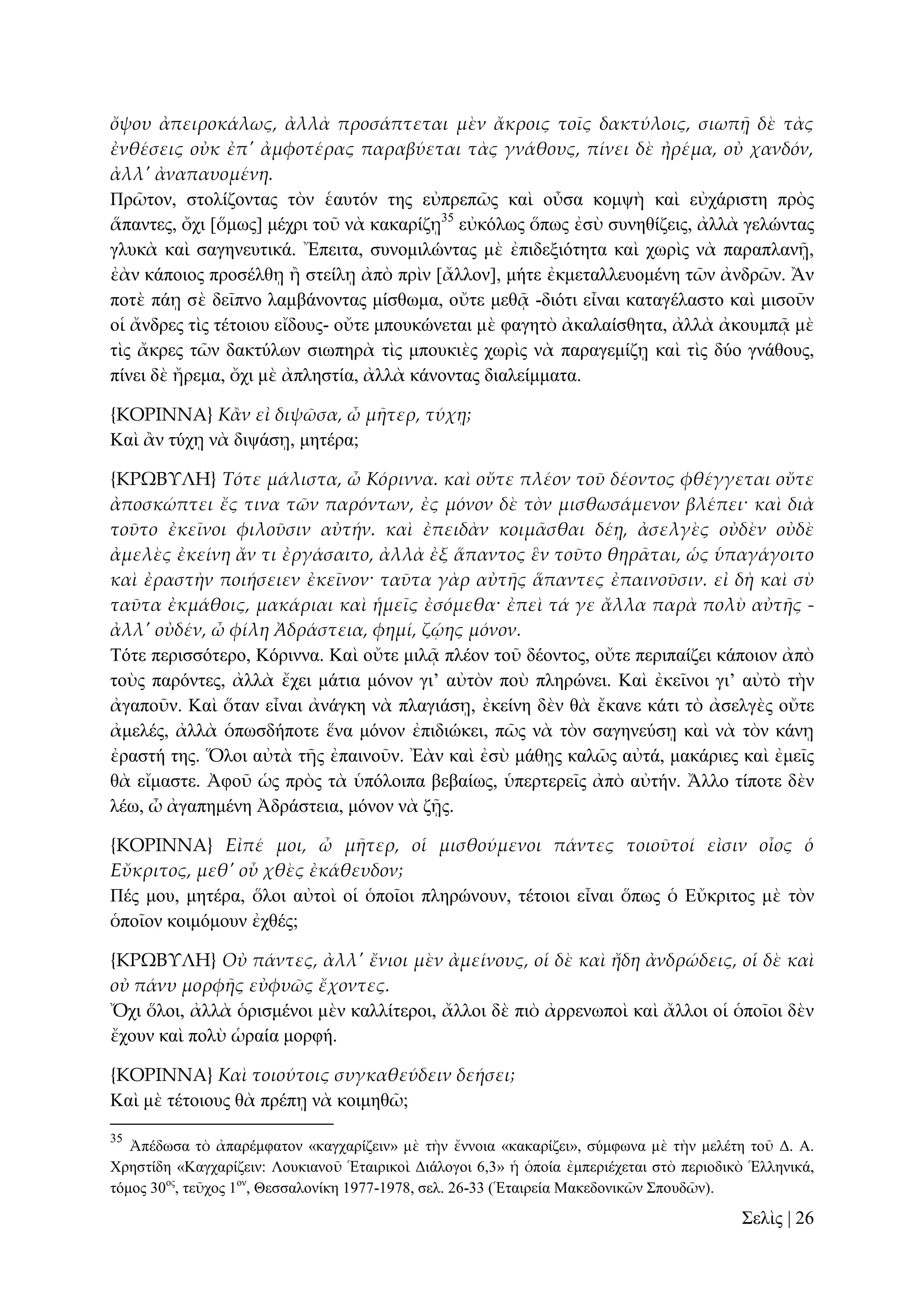 ὄψου ἀπειροκάλως, ἀλλὰ προσάπτεται μὲν ἄκροις τοῖς δακτύλοις, σιωπᾜ δὲ τὰς
ἐνθέσεις οὐκ ἐπ' ἀμφοτέρας παραβύεται τὰς γνάθους, πίνει δὲ ἠρέμα, οὐ χανδόν,
ἀλλ' ἀναπαυομένη.
Πξῶηνλ, ζηνιίδνληαο ηὸλ ἑαπηόλ ηεο εὐπξεπῶο θαὶ νὖζα θνκςὴ θαὶ εὐράξηζηε πξὸο
ἅπαληεο, ὄρη [ὅκσο] κέρξη ηνῦ λὰ θαθαξίδῃ35 εὐθόισο ὅπσο ἐζὺ ζπλεζίδεηο, ἀιιὰ γειώληαο
γιπθὰ θαὶ ζαγελεπηηθά. Ἔπεηηα, ζπλνκηιώληαο κὲ ἐπηδεμηόηεηα θαὶ ρσξὶο λὰ παξαπιαλῇ,
ἐὰλ θάπνηνο πξνζέιζῃ ἢ ζηείιῃ ἀπὸ πξὶλ [ἄιινλ], κήηε ἐθκεηαιιεπνκέλε ηῶλ ἀλδξῶλ. Ἂλ
πνηὲ πάῃ ζὲ δεῖπλν ιακβάλνληαο κίζζσκα, νὔηε κεζᾷ -δηόηη εἶλαη θαηαγέιαζην θαὶ κηζνῦλ
νἱ ἄλδξεο ηὶο ηέηνηνπ εἴδνπο- νὔηε κπνπθώλεηαη κὲ θαγεηὸ ἀθαιαίζζεηα, ἀιιὰ ἀθνπκπᾷ κὲ
ηὶο ἄθξεο ηῶλ δαθηύισλ ζησπεξὰ ηὶο κπνπθηὲο ρσξὶο λὰ παξαγεκίδῃ θαὶ ηὶο δύν γλάζνπο,
πίλεη δὲ ἤξεκα, ὄρη κὲ ἀπιεζηία, ἀιιὰ θάλνληαο δηαιείκκαηα.
{ΚΟΡΙΝΝΑ} Κἅν εἰ διψῶσα, ὦ μᾛτερ, τύχᾙ;
Καὶ ἂλ ηύρῃ λὰ δηςάζῃ, κεηέξα;
{ΚΡΩΒΤΛΗ} Τότε μάλιστα, ὦ Κόριννα. καὶ οὔτε πλέον τοῦ δέοντος φθέγγεται οὔτε
ἀποσκώπτει ἔς τινα τῶν παρόντων, ἐς μόνον δὲ τὸν μισθωσάμενον βλέπει· καὶ διὰ
τοῦτο ἐκεῖνοι φιλοῦσιν αὐτήν. καὶ ἐπειδὰν κοιμ᾵σθαι δέᾙ, ἀσελγὲς οὐδὲν οὐδὲ
ἀμελὲς ἐκείνη ἄν τι ἐργάσαιτο, ἀλλὰ ἐξ ἅπαντος ἓν τοῦτο θηρ᾵ται, ὡς ὑπαγάγοιτο
καὶ ἐραστὴν ποιήσειεν ἐκεῖνον· ταῦτα γὰρ αὐτᾛς ἅπαντες ἐπαινοῦσιν. εἰ δὴ καὶ σὺ
ταῦτα ἐκμάθοις, μακάριαι καὶ ἡμεῖς ἐσόμεθα· ἐπεὶ τά γε ἄλλα παρὰ πολὺ αὐτᾛς ἀλλ' οὐδέν, ὦ φίλη Ἀδράστεια, φημί, ζῴης μόνον.
Σόηε πεξηζζόηεξν, Κόξηλλα. Καὶ νὔηε κηιᾷ πιένλ ηνῦ δένληνο, νὔηε πεξηπαίδεη θάπνηνλ ἀπὸ
ηνὺο παξόληεο, ἀιιὰ ἔρεη κάηηα κόλνλ γη’ αὐηὸλ πνὺ πιεξώλεη. Καὶ ἐθεῖλνη γη’ αὐηὸ ηὴλ
ἀγαπνῦλ. Καὶ ὅηαλ εἶλαη ἀλάγθε λὰ πιαγηάζῃ, ἐθείλε δὲλ ζὰ ἔθαλε θάηη ηὸ ἀζειγὲο νὔηε
ἀκειέο, ἀιιὰ ὁπσζδήπνηε ἕλα κόλνλ ἐπηδηώθεη, πῶο λὰ ηὸλ ζαγελεύζῃ θαὶ λὰ ηὸλ θάλῃ
ἐξαζηή ηεο. Ὅινη αὐηὰ ηῆο ἐπαηλνῦλ. Ἐὰλ θαὶ ἐζὺ κάζῃο θαιῶο αὐηά, καθάξηεο θαὶ ἐκεῖο
ζὰ εἴκαζηε. Ἀθνῦ ὡο πξὸο ηὰ ὑπόινηπα βεβαίσο, ὑπεξηεξεῖο ἀπὸ αὐηήλ. Ἄιιν ηίπνηε δὲλ
ιέσ, ὦ ἀγαπεκέλε Ἀδξάζηεηα, κόλνλ λὰ δῇο.
{ΚΟΡΙΝΝΑ} Εἰπέ μοι, ὦ μᾛτερ, οἱ μισθούμενοι πάντες τοιοῦτοί εἰσιν οἷος ὁ
Εὔκριτος, μεθ' οὗ χθὲς ἐκάθευδον;
Πέο κνπ, κεηέξα, ὅινη αὐηνὶ νἱ ὁπνῖνη πιεξώλνπλ, ηέηνηνη εἶλαη ὅπσο ὁ Δὔθξηηνο κὲ ηὸλ
ὁπνῖνλ θνηκόκνπλ ἐρζέο;
{ΚΡΩΒΤΛΗ} Οὐ πάντες, ἀλλ' ἔνιοι μὲν ἀμείνους, οἱ δὲ καὶ ἤδη ἀνδρώδεις, οἱ δὲ καὶ
οὐ πάνυ μορφᾛς εὐφυῶς ἔχοντες.
Ὄρη ὅινη, ἀιιὰ ὁξηζκέλνη κὲλ θαιιίηεξνη, ἄιινη δὲ πηὸ ἀξξελσπνὶ θαὶ ἄιινη νἱ ὁπνῖνη δὲλ
ἔρνπλ θαὶ πνιὺ ὡξαία κνξθή.
{ΚΟΡΙΝΝΑ} Καὶ τοιούτοις συγκαθεύδειν δεήσει;
Καὶ κὲ ηέηνηνπο ζὰ πξέπῃ λὰ θνηκεζῶ;
35

Ἀπέδσζα ηὸ ἀπαξέκθαηνλ «θαγραξίδεηλ» κὲ ηὴλ ἔλλνηα «θαθαξίδεη», ζύκθσλα κὲ ηὴλ κειέηε ηνῦ Γ. Α.
Υξεζηίδε «Καγραξίδεηλ: Λνπθηαλνῦ Ἑηαηξηθνὶ Γηάινγνη 6,3» ἡ ὁπνία ἐκπεξηέρεηαη ζηὸ πεξηνδηθὸ Ἑιιεληθά,
ηόκνο 30νο, ηεῦρνο 1νλ, Θεζζαινλίθε 1977-1978, ζει. 26-33 (Ἑηαηξεία Μαθεδνληθῶλ ΢πνπδῶλ).

΢ειὶο | 26

 