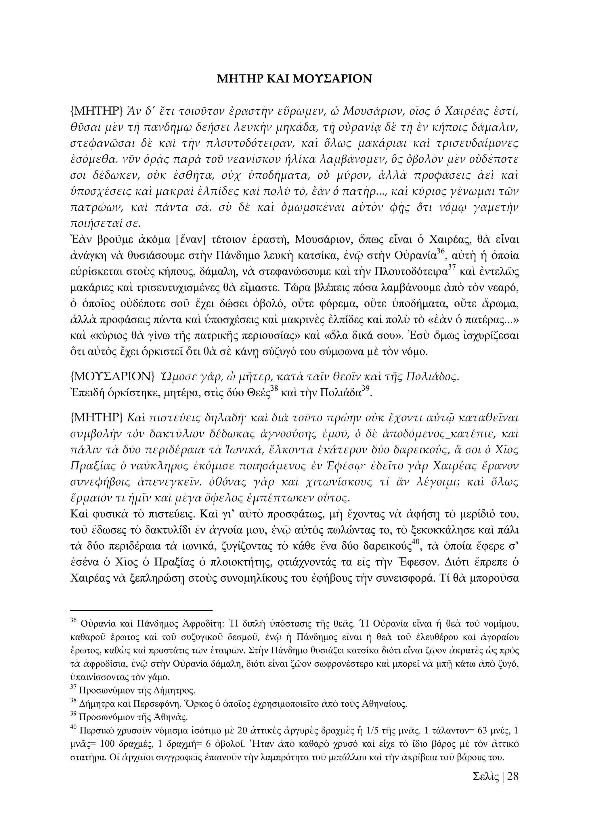 ΜΗΣΗΡ ΚΑΙ ΜΟΤ΢ΑΡΙΟΝ
{ΜΗΣΗΡ} Ἂν δ' ἔτι τοιοῦτον ἐραστὴν εὕρωμεν, ὦ Μουσάριον, οἷος ὁ Χαιρέας ἐστί,
θῦσαι μὲν τᾜ πανδήμῳ δεήσει λευκὴν μηκάδα, τᾜ οὐρανίᾳ δὲ τᾜ ἐν κήποις δάμαλιν,
στεφανῶσαι δὲ καὶ τὴν πλουτοδότειραν, καὶ ὅλως μακάριαι καὶ τρισευδαίμονες
ἐσόμεθα. νῦν ὁρᾶς παρὰ τοῦ νεανίσκου ἡλίκα λαμβάνομεν, ὃς ὀβολὸν μὲν οὐδέποτε
σοι δέδωκεν, οὐκ ἐσθᾛτα, οὐχ ὑποδήματα, οὐ μύρον, ἀλλὰ προφάσεις ἀεὶ καὶ
ὑποσχέσεις καὶ μακραὶ ἐλπίδες καὶ πολὺ τό, ἐὰν ὁ πατὴρ..., καὶ κύριος γένωμαι τῶν
πατρῴων, καὶ πάντα σά. σὺ δὲ καὶ ὀμωμοκέναι αὐτὸν φᾘς ὅτι νόμῳ γαμετὴν
ποιήσεταί σε.
Ἐὰλ βξνῦκε ἀθόκα [ἕλαλ] ηέηνηνλ ἐξαζηή, Μνπζάξηνλ, ὅπσο εἶλαη ὁ Υαηξέαο, ζὰ εἶλαη
ἀλάγθε λὰ ζπζηάζνπκε ζηὴλ Πάλδεκν ιεπθὴ θαηζίθα, ἐλῷ ζηὴλ Οὐξαλία36, αὐηὴ ἡ ὁπνία
εὑξίζθεηαη ζηνὺο θήπνπο, δάκαιε, λὰ ζηεθαλώζνπκε θαὶ ηὴλ Πινπηνδόηεηξα37 θαὶ ἐληειῶο
καθάξηεο θαὶ ηξηζεπηπρηζκέλεο ζὰ εἴκαζηε. Σώξα βιέπεηο πόζα ιακβάλνπκε ἀπὸ ηὸλ λεαξό,
ὁ ὁπνῖνο νὐδέπνηε ζνῦ ἔρεη δώζεη ὀβνιό, νὔηε θόξεκα, νὔηε ὑπνδήκαηα, νὔηε ἄξσκα,
ἀιιὰ πξνθάζεηο πάληα θαὶ ὑπνζρέζεηο θαὶ καθξηλὲο ἐιπίδεο θαὶ πνιὺ ηὸ «ἐὰλ ὁ παηέξαο...»
θαὶ «θύξηνο ζὰ γίλσ ηῆο παηξηθῆο πεξηνπζίαο» θαὶ «ὅια δηθά ζνπ». Ἐζὺ ὅκσο ἰζρπξίδεζαη
ὅηη αὐηὸο ἔρεη ὁξθηζηεῖ ὅηη ζὰ ζὲ θάλῃ ζύδπγό ηνπ ζύκθσλα κὲ ηὸλ λόκν.
{ΜΟΤ΢ΑΡΙΟΝ} Ὤμοσε γάρ, ὦ μᾛτερ, κατὰ ταῖν θεοῖν καὶ τᾛς Πολιάδος.
Ἐπεηδή ὁξθίζηεθε, κεηέξα, ζηὶο δύν Θεέο38 θαὶ ηὴλ Πνιηάδα39.
{ΜΗΣΗΡ} Καὶ πιστεύεις δηλαδή· καὶ διὰ τοῦτο πρῴην οὐκ ἔχοντι αὐτ῵ καταθεῖναι
συμβολὴν τὸν δακτύλιον δέδωκας ἀγνοούσης ἐμοῦ, ὁ δὲ ἀποδόμενος κατέπιε, καὶ
πάλιν τὰ δύο περιδέραια τὰ Ἰωνικά, ἕλκοντα ἑκάτερον δύο δαρεικούς, ἅ σοι ὁ Χῖος
Πραξίας ὁ ναύκληρος ἐκόμισε ποιησάμενος ἐν Ἐφέσῳ· ἐδεῖτο γὰρ Χαιρέας ἔρανον
συνεφήβοις ἀπενεγκεῖν. ὀθόνας γὰρ καὶ χιτωνίσκους τί ἅν λέγοιμι; καὶ ὅλως
ἕρμαιόν τι ἡμῖν καὶ μέγα ὄφελος ἐμπέπτωκεν οὗτος.
Καὶ θπζηθὰ ηὸ πηζηεύεηο. Καὶ γη’ αὐηὸ πξνζθάησο, κὴ ἔρνληαο λὰ ἀθήζῃ ηὸ κεξίδηό ηνπ,
ηνῦ ἔδσζεο ηὸ δαθηπιίδη ἐλ ἀγλνία κνπ, ἐλῷ αὐηὸο πσιώληαο ην, ηὸ μεθνθθάιεζε θαὶ πάιη
ηὰ δύν πεξηδέξαηα ηὰ ἰσληθά, δπγίδνληαο ηὸ θάζε ἕλα δύν δαξεηθνύο40, ηὰ ὁπνία ἔθεξε ζ’
ἐζέλα ὁ Υῖνο ὁ Πξαμίαο ὁ πινηνθηήηεο, θηηάρλνληάο ηα εἰο ηὴλ Ἔθεζνλ. Γηόηη ἔπξεπε ὁ
Υαηξέαο λὰ μεπιεξώζῃ ζηνὺο ζπλνκειίθνπο ηνπ ἐθήβνπο ηὴλ ζπλεηζθνξά. Σί ζὰ κπνξνῦζα

36

Οὐξαλία θαὶ Πάλδεκνο Ἀθξνδίηε: Ἡ δηπιὴ ὑπόζηαζηο ηῆο ζεᾶο. Ἡ Οὐξαλία εἶλαη ἡ ζεὰ ηνῦ λνκίκνπ,
θαζαξνῦ ἔξσηνο θαὶ ηνῦ ζπδπγηθνῦ δεζκνῦ, ἐλῷ ἡ Πάλδεκνο εἶλαη ἡ ζεὰ ηνῦ ἐιεπζέξνπ θαὶ ἀγνξαίνπ
ἔξσηνο, θαζὼο θαὶ πξνζηάηηο ηῶλ ἑηαηξῶλ. ΢ηὴλ Πάλδεκν ζπζηάδεη θαηζίθα δηόηη εἶλαη δῷνλ ἀθξαηὲο ὡο πξὸο
ηὰ ἀθξνδίζηα, ἐλῷ ζηὴλ Οὐξαλία δάκαιε, δηόηη εἶλαη δῷνλ ζσθξνλέζηεξν θαὶ κπνξεῖ λὰ κπῇ θάησ ἀπὸ δπγό,
ὑπαηλίζζνληαο ηὸλ γάκν.
37
Πξνζσλύκηνλ ηῆο Γήκεηξνο.
38
Γήκεηξα θαὶ Πεξζεθόλε. Ὅξθνο ὁ ὁπνῖνο ἐρξεζηκνπνηεῖην ἀπὸ ηνὺο Ἀζελαίνπο.
39
Πξνζσλύκηνλ ηῆο Ἀζελᾶο.
40
Πεξζηθὸ ρξπζνῦλ λόκηζκα ἰζόηηκν κὲ 20 ἀηηηθὲο ἀξγπξὲο δξαρκὲο ἢ 1/5 ηῆο κλᾶο. 1 ηάιαληνλ= 63 κλέο, 1
κλᾶο= 100 δξαρκέο, 1 δξαρκή= 6 ὀβνινί. Ἦηαλ ἀπὸ θαζαξὸ ρξπζό θαὶ εἶρε ηὸ ἴδην βάξνο κὲ ηὸλ ἀηηηθὸ
ζηαηῆξα. Οἱ ἀξραῖνη ζπγγξαθεῖο ἐπαηλνῦλ ηὴλ ιακπξόηεηα ηνῦ κεηάιινπ θαὶ ηὴλ ἀθξίβεηα ηνῦ βάξνπο ηνπ.

΢ειὶο | 28

 