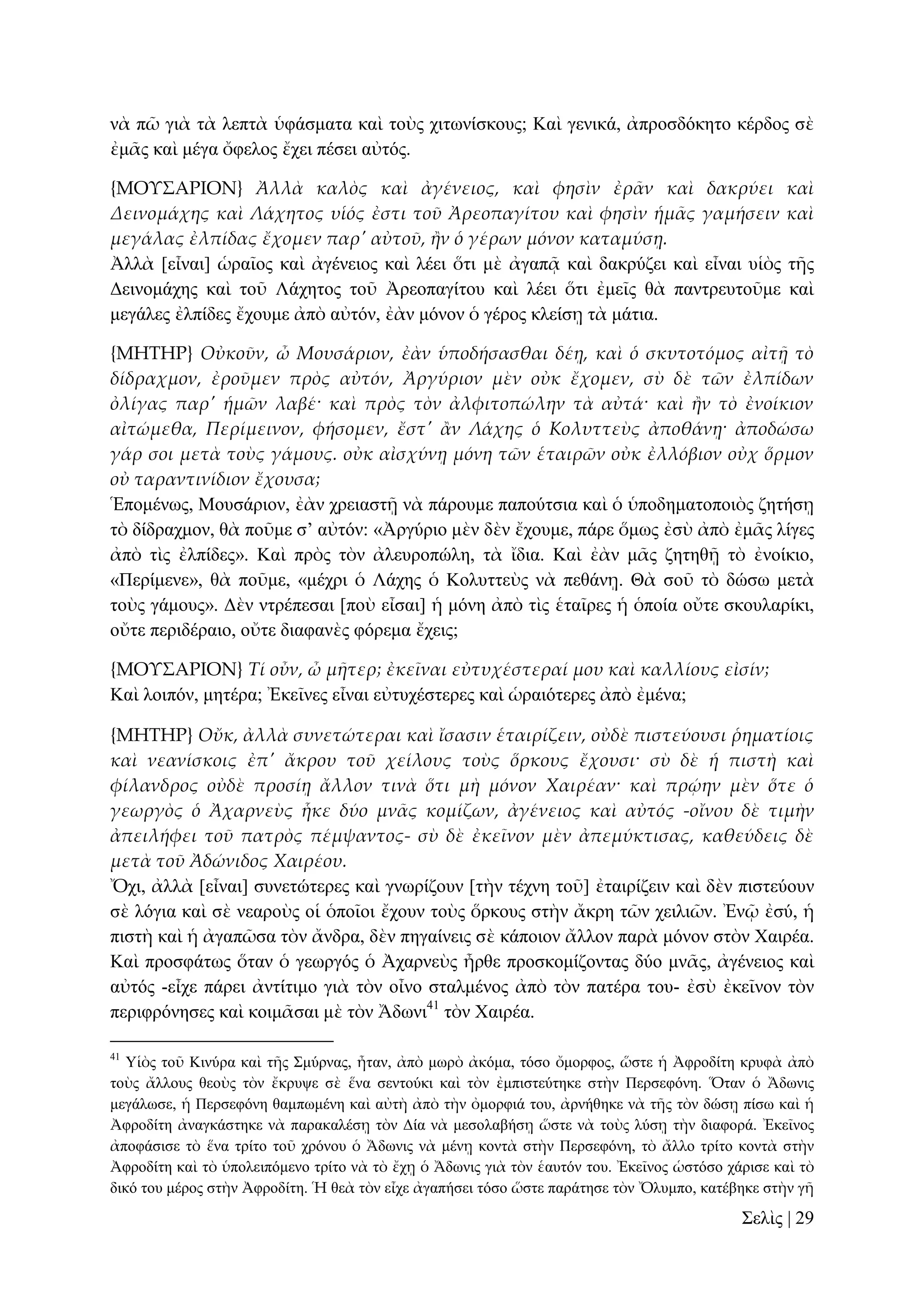 λὰ πῶ γηὰ ηὰ ιεπηὰ ὑθάζκαηα θαὶ ηνὺο ρηησλίζθνπο; Καὶ γεληθά, ἀπξνζδόθεην θέξδνο ζὲ
ἐκᾶο θαὶ κέγα ὄθεινο ἔρεη πέζεη αὐηόο.
{ΜΟΤ΢ΑΡΙΟΝ} Ἀλλὰ καλὸς καὶ ἀγένειος, καὶ φησὶν ἐρ᾵ν καὶ δακρύει καὶ
Δεινομάχης καὶ Λάχητος υἱός ἐστι τοῦ Ἀρεοπαγίτου καὶ φησὶν ἡμ᾵ς γαμήσειν καὶ
μεγάλας ἐλπίδας ἔχομεν παρ' αὐτοῦ, ἥν ὁ γέρων μόνον καταμύσᾙ.
Ἀιιὰ [εἶλαη] ὡξαῖνο θαὶ ἀγέλεηνο θαὶ ιέεη ὅηη κὲ ἀγαπᾷ θαὶ δαθξύδεη θαὶ εἶλαη πἱὸο ηῆο
Γεηλνκάρεο θαὶ ηνῦ Λάρεηνο ηνῦ Ἀξενπαγίηνπ θαὶ ιέεη ὅηη ἐκεῖο ζὰ παληξεπηνῦκε θαὶ
κεγάιεο ἐιπίδεο ἔρνπκε ἀπὸ αὐηόλ, ἐὰλ κόλνλ ὁ γέξνο θιείζῃ ηὰ κάηηα.
{ΜΗΣΗΡ} Οὐκοῦν, ὦ Μουσάριον, ἐὰν ὑποδήσασθαι δέᾙ, καὶ ὁ σκυτοτόμος αἰτᾜ τὸ
δίδραχμον, ἐροῦμεν πρὸς αὐτόν, Ἀργύριον μὲν οὐκ ἔχομεν, σὺ δὲ τῶν ἐλπίδων
ὀλίγας παρ' ἡμῶν λαβέ· καὶ πρὸς τὸν ἀλφιτοπώλην τὰ αὐτά· καὶ ἥν τὸ ἐνοίκιον
αἰτώμεθα, Περίμεινον, φήσομεν, ἔστ' ἅν Λάχης ὁ Κολυττεὺς ἀποθάνᾙ· ἀποδώσω
γάρ σοι μετὰ τοὺς γάμους. οὐκ αἰσχύνᾙ μόνη τῶν ἑταιρῶν οὐκ ἐλλόβιον οὐχ ὅρμον
οὐ ταραντινίδιον ἔχουσα;
Ἑπνκέλσο, Μνπζάξηνλ, ἐὰλ ρξεηαζηῇ λὰ πάξνπκε παπνύηζηα θαὶ ὁ ὑπνδεκαηνπνηὸο δεηήζῃ
ηὸ δίδξαρκνλ, ζὰ πνῦκε ζ’ αὐηόλ: «Ἀξγύξην κὲλ δὲλ ἔρνπκε, πάξε ὅκσο ἐζὺ ἀπὸ ἐκᾶο ιίγεο
ἀπὸ ηὶο ἐιπίδεο». Καὶ πξὸο ηὸλ ἀιεπξνπώιε, ηὰ ἴδηα. Καὶ ἐὰλ κᾶο δεηεζῇ ηὸ ἐλνίθην,
«Πεξίκελε», ζὰ πνῦκε, «κέρξη ὁ Λάρεο ὁ Κνιπηηεὺο λὰ πεζάλῃ. Θὰ ζνῦ ηὸ δώζσ κεηὰ
ηνὺο γάκνπο». Γὲλ ληξέπεζαη [πνὺ εἶζαη] ἡ κόλε ἀπὸ ηὶο ἑηαῖξεο ἡ ὁπνία νὔηε ζθνπιαξίθη,
νὔηε πεξηδέξαην, νὔηε δηαθαλὲο θόξεκα ἔρεηο;
{ΜΟΤ΢ΑΡΙΟΝ} Τί οὖν, ὦ μᾛτερ; ἐκεῖναι εὐτυχέστεραί μου καὶ καλλίους εἰσίν;
Καὶ ινηπόλ, κεηέξα; Ἐθεῖλεο εἶλαη εὐηπρέζηεξεο θαὶ ὡξαηόηεξεο ἀπὸ ἐκέλα;
{ΜΗΣΗΡ} Οὔκ, ἀλλὰ συνετώτεραι καὶ ἴσασιν ἑταιρίζειν, οὐδὲ πιστεύουσι ῥηματίοις
καὶ νεανίσκοις ἐπ' ἄκρου τοῦ χείλους τοὺς ὅρκους ἔχουσι· σὺ δὲ ἡ πιστὴ καὶ
φίλανδρος οὐδὲ προσίᾙ ἄλλον τινὰ ὅτι μὴ μόνον Χαιρέαν· καὶ πρῴην μὲν ὅτε ὁ
γεωργὸς ὁ Ἀχαρνεὺς ἧκε δύο μν᾵ς κομίζων, ἀγένειος καὶ αὐτός -οἴνου δὲ τιμὴν
ἀπειλήφει τοῦ πατρὸς πέμψαντος- σὺ δὲ ἐκεῖνον μὲν ἀπεμύκτισας, καθεύδεις δὲ
μετὰ τοῦ Ἀδώνιδος Χαιρέου.
Ὄρη, ἀιιὰ [εἶλαη] ζπλεηώηεξεο θαὶ γλσξίδνπλ [ηὴλ ηέρλε ηνῦ] ἐηαηξίδεηλ θαὶ δὲλ πηζηεύνπλ
ζὲ ιόγηα θαὶ ζὲ λεαξνὺο νἱ ὁπνῖνη ἔρνπλ ηνὺο ὅξθνπο ζηὴλ ἄθξε ηῶλ ρεηιηῶλ. Ἐλῷ ἐζύ, ἡ
πηζηὴ θαὶ ἡ ἀγαπῶζα ηὸλ ἄλδξα, δὲλ πεγαίλεηο ζὲ θάπνηνλ ἄιινλ παξὰ κόλνλ ζηὸλ Υαηξέα.
Καὶ πξνζθάησο ὅηαλ ὁ γεσξγόο ὁ Ἀραξλεὺο ἦξζε πξνζθνκίδνληαο δύν κλᾶο, ἀγέλεηνο θαὶ
αὐηόο -εἶρε πάξεη ἀληίηηκν γηὰ ηὸλ νἶλν ζηαικέλνο ἀπὸ ηὸλ παηέξα ηνπ- ἐζὺ ἐθεῖλνλ ηὸλ
πεξηθξόλεζεο θαὶ θνηκᾶζαη κὲ ηὸλ Ἄδσλη41 ηὸλ Υαηξέα.
41

Τἱὸο ηνῦ Κηλύξα θαὶ ηῆο ΢κύξλαο, ἦηαλ, ἀπὸ κσξὸ ἀθόκα, ηόζν ὄκνξθνο, ὥζηε ἡ Ἀθξνδίηε θξπθὰ ἀπὸ
ηνὺο ἄιινπο ζενὺο ηὸλ ἔθξπςε ζὲ ἕλα ζεληνύθη θαὶ ηὸλ ἐκπηζηεύηεθε ζηὴλ Πεξζεθόλε. Ὅηαλ ὁ Ἄδσληο
κεγάισζε, ἡ Πεξζεθόλε ζακπσκέλε θαὶ αὐηὴ ἀπὸ ηὴλ ὀκνξθηά ηνπ, ἀξλήζεθε λὰ ηῆο ηὸλ δώζῃ πίζσ θαὶ ἡ
Ἀθξνδίηε ἀλαγθάζηεθε λὰ παξαθαιέζῃ ηὸλ Γία λὰ κεζνιαβήζῃ ὥζηε λὰ ηνὺο ιύζῃ ηὴλ δηαθνξά. Ἐθεῖλνο
ἀπνθάζηζε ηὸ ἕλα ηξίην ηνῦ ρξόλνπ ὁ Ἄδσληο λὰ κέλῃ θνληὰ ζηὴλ Πεξζεθόλε, ηὸ ἄιιν ηξίην θνληὰ ζηὴλ
Ἀθξνδίηε θαὶ ηὸ ὑπνιεηπόκελν ηξίην λὰ ηὸ ἔρῃ ὁ Ἄδσληο γηὰ ηὸλ ἑαπηόλ ηνπ. Ἐθεῖλνο ὡζηόζν ράξηζε θαὶ ηὸ
δηθό ηνπ κέξνο ζηὴλ Ἀθξνδίηε. Ἡ ζεὰ ηὸλ εἶρε ἀγαπήζεη ηόζν ὥζηε παξάηεζε ηὸλ Ὄιπκπν, θαηέβεθε ζηὴλ γῆ

΢ειὶο | 29

 