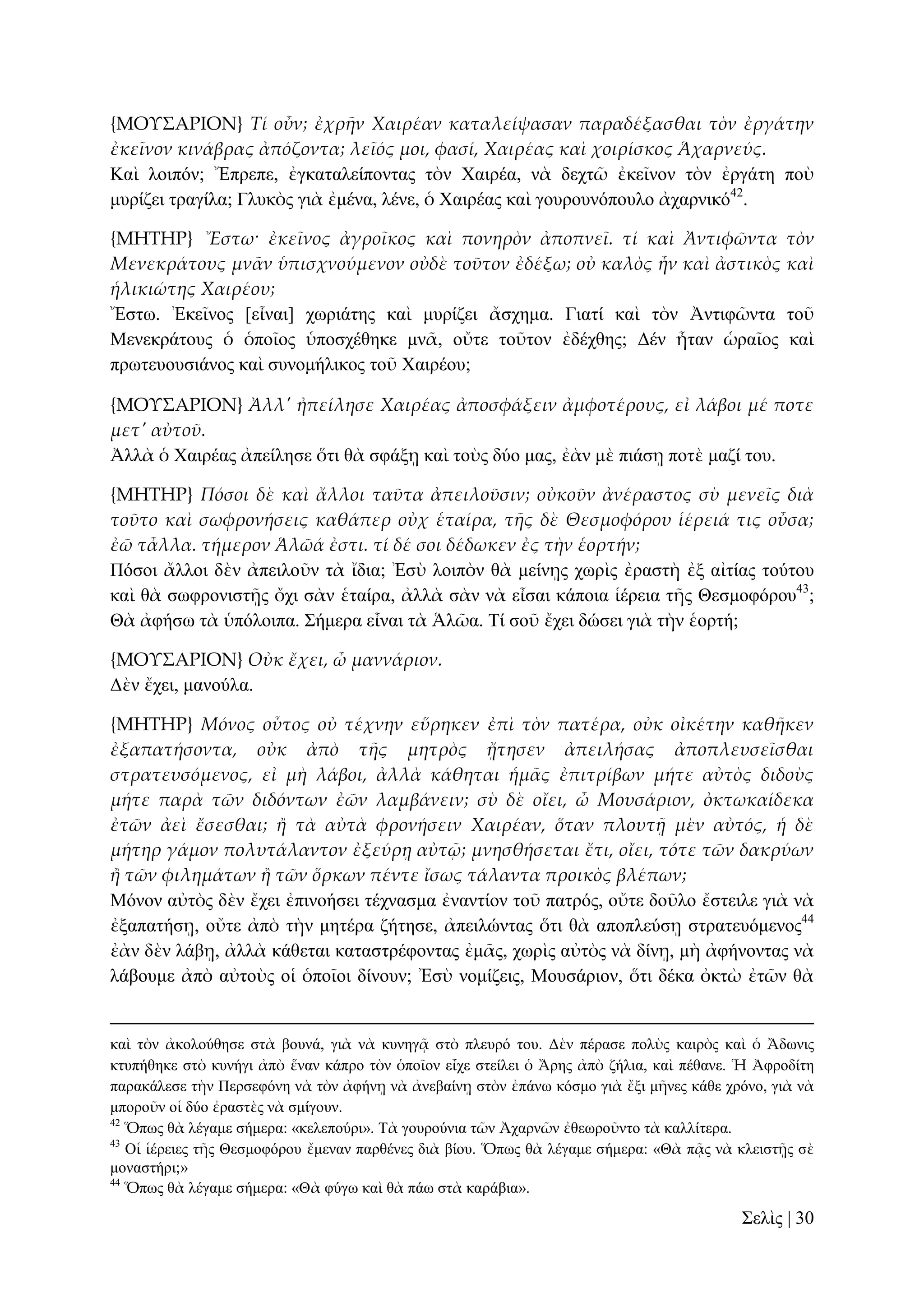 {ΜΟΤ΢ΑΡΙΟΝ} Τί οὖν; ἐχρᾛν Χαιρέαν καταλείψασαν παραδέξασθαι τὸν ἐργάτην
ἐκεῖνον κινάβρας ἀπόζοντα; λεῖός μοι, φασί, Χαιρέας καὶ χοιρίσκος Ἁχαρνεύς.
Καὶ ινηπόλ; Ἔπξεπε, ἐγθαηαιείπνληαο ηὸλ Υαηξέα, λὰ δερηῶ ἐθεῖλνλ ηὸλ ἐξγάηε πνὺ
κπξίδεη ηξαγίια; Γιπθὸο γηὰ ἐκέλα, ιέλε, ὁ Υαηξέαο θαὶ γνπξνπλόπνπιν ἀραξληθό42.
{ΜΗΣΗΡ} Ἔστω· ἐκεῖνος ἀγροῖκος καὶ πονηρὸν ἀποπνεῖ. τί καὶ Ἀντιφῶντα τὸν
Μενεκράτους μν᾵ν ὑπισχνούμενον οὐδὲ τοῦτον ἐδέξω; οὐ καλὸς ἦν καὶ ἀστικὸς καὶ
ἡλικιώτης Χαιρέου;
Ἔζησ. Ἐθεῖλνο [εἶλαη] ρσξηάηεο θαὶ κπξίδεη ἄζρεκα. Γηαηί θαὶ ηὸλ Ἀληηθῶληα ηνῦ
Μελεθξάηνπο ὁ ὁπνῖνο ὑπνζρέζεθε κλᾶ, νὔηε ηνῦηνλ ἐδέρζεο; Γέλ ἦηαλ ὡξαῖνο θαὶ
πξσηεπνπζηάλνο θαὶ ζπλνκήιηθνο ηνῦ Υαηξένπ;
{ΜΟΤ΢ΑΡΙΟΝ} Ἀλλ' ἠπείλησε Χαιρέας ἀποσφάξειν ἀμφοτέρους, εἰ λάβοι μέ ποτε
μετ' αὐτοῦ.
Ἀιιὰ ὁ Υαηξέαο ἀπείιεζε ὅηη ζὰ ζθάμῃ θαὶ ηνὺο δύν καο, ἐὰλ κὲ πηάζῃ πνηὲ καδί ηνπ.
{ΜΗΣΗΡ} Πόσοι δὲ καὶ ἄλλοι ταῦτα ἀπειλοῦσιν; οὐκοῦν ἀνέραστος σὺ μενεῖς διὰ
τοῦτο καὶ σωφρονήσεις καθάπερ οὐχ ἑταίρα, τᾛς δὲ Θεσμοφόρου ἱέρειά τις οὖσα;
ἐῶ τἆλλα. τήμερον Ἁλῶά ἐστι. τί δέ σοι δέδωκεν ἐς τὴν ἑορτήν;
Πόζνη ἄιινη δὲλ ἀπεηινῦλ ηὰ ἴδηα; Ἐζὺ ινηπὸλ ζὰ κείλῃο ρσξὶο ἐξαζηὴ ἐμ αἰηίαο ηνύηνπ
θαὶ ζὰ ζσθξνληζηῇο ὄρη ζὰλ ἑηαίξα, ἀιιὰ ζὰλ λὰ εἶζαη θάπνηα ἱέξεηα ηῆο Θεζκνθόξνπ43;
Θὰ ἀθήζσ ηὰ ὑπόινηπα. ΢ήκεξα εἶλαη ηὰ Ἁιῶα. Σί ζνῦ ἔρεη δώζεη γηὰ ηὴλ ἑνξηή;
{ΜΟΤ΢ΑΡΙΟΝ} Οὐκ ἔχει, ὦ μαννάριον.
Γὲλ ἔρεη, καλνύια.
{ΜΗΣΗΡ} Μόνος οὗτος οὐ τέχνην εὕρηκεν ἐπὶ τὸν πατέρα, οὐκ οἰκέτην καθᾛκεν
ἐξαπατήσοντα, οὐκ ἀπὸ τᾛς μητρὸς ᾔτησεν ἀπειλήσας ἀποπλευσεῖσθαι
στρατευσόμενος, εἰ μὴ λάβοι, ἀλλὰ κάθηται ἡμ᾵ς ἐπιτρίβων μήτε αὐτὸς διδοὺς
μήτε παρὰ τῶν διδόντων ἐῶν λαμβάνειν; σὺ δὲ οἴει, ὦ Μουσάριον, ὀκτωκαίδεκα
ἐτῶν ἀεὶ ἔσεσθαι; ἥ τὰ αὐτὰ φρονήσειν Χαιρέαν, ὅταν πλουτᾜ μὲν αὐτός, ἡ δὲ
μήτηρ γάμον πολυτάλαντον ἐξεύρᾙ αὐτ῵; μνησθήσεται ἔτι, οἴει, τότε τῶν δακρύων
ἥ τῶν φιλημάτων ἥ τῶν ὅρκων πέντε ἴσως τάλαντα προικὸς βλέπων;
Μόλνλ αὐηὸο δὲλ ἔρεη ἐπηλνήζεη ηέρλαζκα ἐλαληίνλ ηνῦ παηξόο, νὔηε δνῦιν ἔζηεηιε γηὰ λὰ
ἐμαπαηήζῃ, νὔηε ἀπὸ ηὴλ κεηέξα δήηεζε, ἀπεηιώληαο ὅηη ζὰ απνπιεύζῃ ζηξαηεπόκελνο44
ἐὰλ δὲλ ιάβῃ, ἀιιὰ θάζεηαη θαηαζηξέθνληαο ἐκᾶο, ρσξὶο αὐηὸο λὰ δίλῃ, κὴ ἀθήλνληαο λὰ
ιάβνπκε ἀπὸ αὐηνὺο νἱ ὁπνῖνη δίλνπλ; Ἐζὺ λνκίδεηο, Μνπζάξηνλ, ὅηη δέθα ὀθηὼ ἐηῶλ ζὰ

θαὶ ηὸλ ἀθνινύζεζε ζηὰ βνπλά, γηὰ λὰ θπλεγᾷ ζηὸ πιεπξό ηνπ. Γὲλ πέξαζε πνιὺο θαηξὸο θαὶ ὁ Ἄδσληο
θηππήζεθε ζηὸ θπλήγη ἀπὸ ἕλαλ θάπξν ηὸλ ὁπνῖνλ εἶρε ζηείιεη ὁ Ἄξεο ἀπὸ δήιηα, θαὶ πέζαλε. Ἡ Ἀθξνδίηε
παξαθάιεζε ηὴλ Πεξζεθόλε λὰ ηὸλ ἀθήλῃ λὰ ἀλεβαίλῃ ζηὸλ ἐπάλσ θόζκν γηὰ ἔμη κῆλεο θάζε ρξόλν, γηὰ λὰ
κπνξνῦλ νἱ δύν ἐξαζηὲο λὰ ζκίγνπλ.
42
Ὅπσο ζὰ ιέγακε ζήκεξα: «θειεπνύξη». Σὰ γνπξνύληα ηῶλ Ἀραξλῶλ ἐζεσξνῦλην ηὰ θαιιίηεξα.
43
Οἱ ἱέξεηεο ηῆο Θεζκνθόξνπ ἔκελαλ παξζέλεο δηὰ βίνπ. Ὅπσο ζὰ ιέγακε ζήκεξα: «Θὰ πᾷο λὰ θιεηζηῇο ζὲ
κνλαζηήξη;»
44
Ὅπσο ζὰ ιέγακε ζήκεξα: «Θὰ θύγσ θαὶ ζὰ πάσ ζηὰ θαξάβηα».

΢ειὶο | 30

 