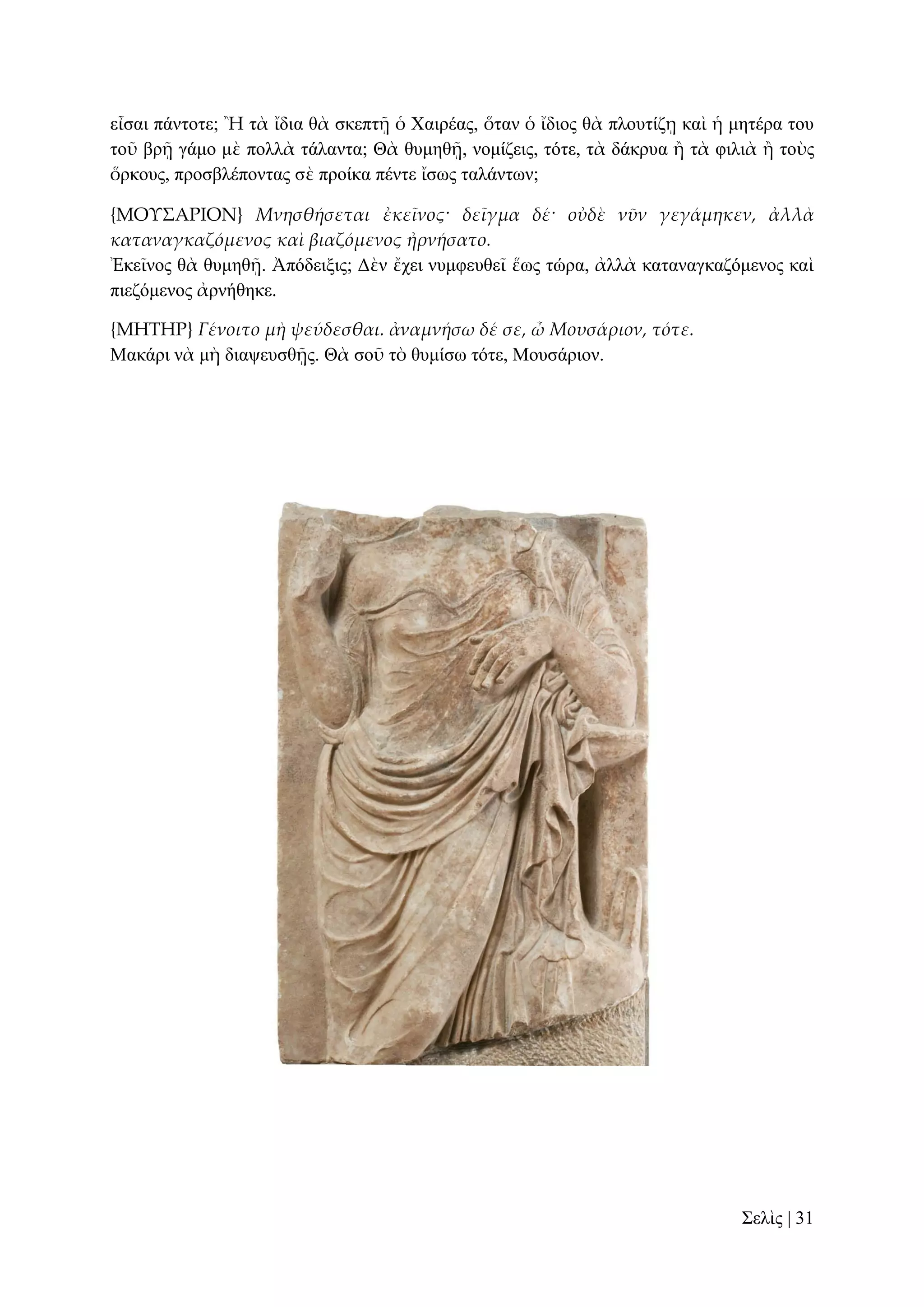 εἶζαη πάληνηε; Ἢ ηὰ ἴδηα ζὰ ζθεπηῇ ὁ Υαηξέαο, ὅηαλ ὁ ἴδηνο ζὰ πινπηίδῃ θαὶ ἡ κεηέξα ηνπ
ηνῦ βξῇ γάκν κὲ πνιιὰ ηάιαληα; Θὰ ζπκεζῇ, λνκίδεηο, ηόηε, ηὰ δάθξπα ἢ ηὰ θηιηὰ ἢ ηνὺο
ὅξθνπο, πξνζβιέπνληαο ζὲ πξνίθα πέληε ἴζσο ηαιάλησλ;
{ΜΟΤ΢ΑΡΙΟΝ} Μνησθήσεται ἐκεῖνος· δεῖγμα δέ· οὐδὲ νῦν γεγάμηκεν, ἀλλὰ
καταναγκαζόμενος καὶ βιαζόμενος ἠρνήσατο.
Ἐθεῖλνο ζὰ ζπκεζῇ. Ἀπόδεημηο; Γὲλ ἔρεη λπκθεπζεῖ ἕσο ηώξα, ἀιιὰ θαηαλαγθαδόκελνο θαὶ
πηεδόκελνο ἀξλήζεθε.
{ΜΗΣΗΡ} Γένοιτο μὴ ψεύδεσθαι. ἀναμνήσω δέ σε, ὦ Μουσάριον, τότε.
Μαθάξη λὰ κὴ δηαςεπζζῇο. Θὰ ζνῦ ηὸ ζπκίζσ ηόηε, Μνπζάξηνλ.

΢ειὶο | 31

 