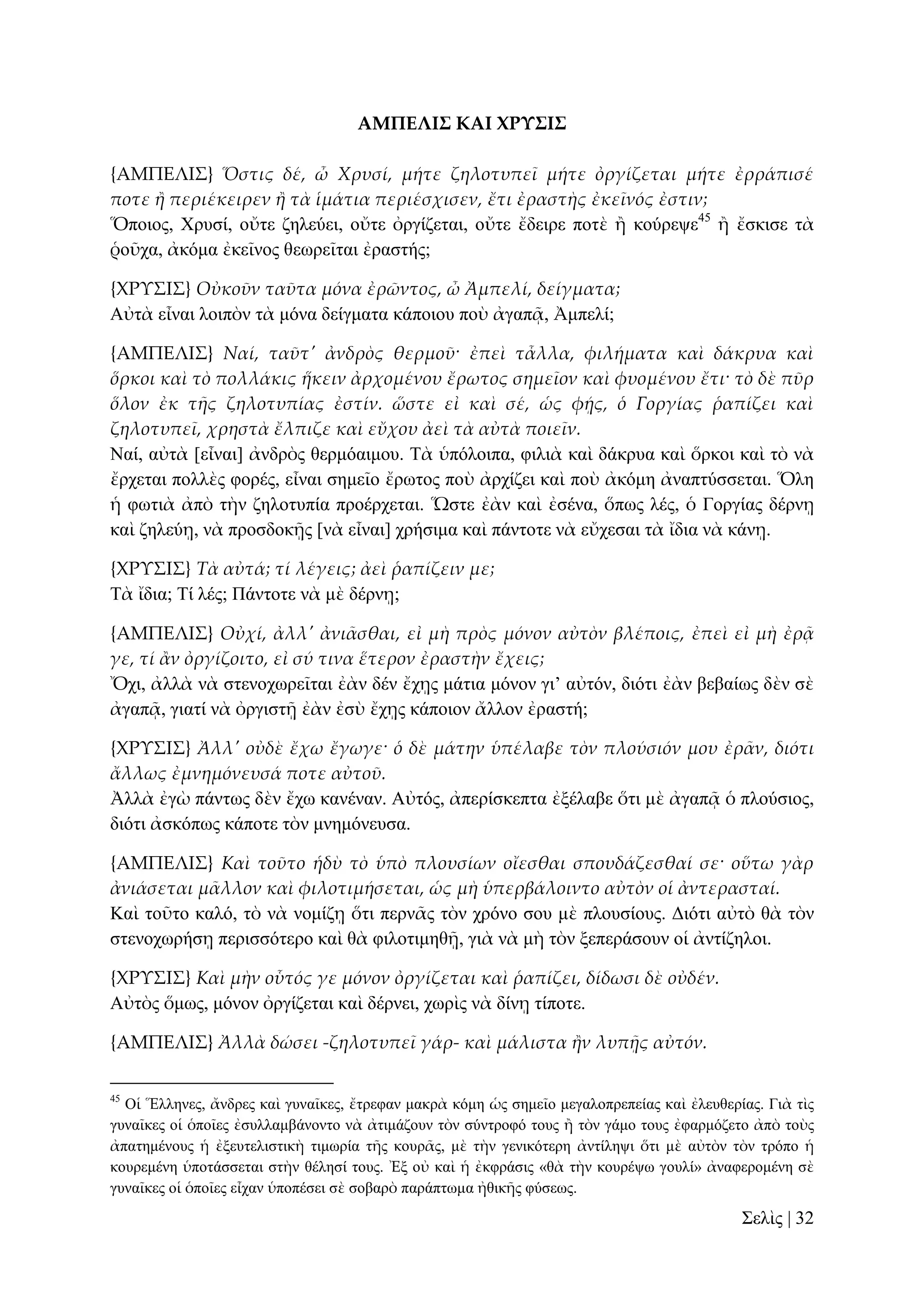 ΑΜΠΕΛΙ΢ ΚΑΙ ΦΡΤ΢Ι΢
{ΑΜΠΕΛΙ΢} Ὅστις δέ, ὦ Χρυσί, μήτε ζηλοτυπεῖ μήτε ὀργίζεται μήτε ἐρράπισέ
ποτε ἥ περιέκειρεν ἥ τὰ ἱμάτια περιέσχισεν, ἔτι ἐραστὴς ἐκεῖνός ἐστιν;
Ὅπνηνο, Υξπζί, νὔηε δειεύεη, νὔηε ὀξγίδεηαη, νὔηε ἔδεηξε πνηὲ ἢ θνύξεςε45 ἢ ἔζθηζε ηὰ
ῥνῦρα, ἀθόκα ἐθεῖλνο ζεσξεῖηαη ἐξαζηήο;
{ΦΡΤ΢Ι΢} Οὐκοῦν ταῦτα μόνα ἐρῶντος, ὦ Ἀμπελί, δείγματα;
Αὐηὰ εἶλαη ινηπὸλ ηὰ κόλα δείγκαηα θάπνηνπ πνὺ ἀγαπᾷ, Ἀκπειί;
{ΑΜΠΕΛΙ΢} Ναί, ταῦτ' ἀνδρὸς θερμοῦ· ἐπεὶ τἆλλα, φιλήματα καὶ δάκρυα καὶ
ὅρκοι καὶ τὸ πολλάκις ἥκειν ἀρχομένου ἔρωτος σημεῖον καὶ φυομένου ἔτι· τὸ δὲ πῦρ
ὅλον ἐκ τᾛς ζηλοτυπίας ἐστίν. ὥστε εἰ καὶ σέ, ὡς φᾚς, ὁ Γοργίας ῥαπίζει καὶ
ζηλοτυπεῖ, χρηστὰ ἔλπιζε καὶ εὔχου ἀεὶ τὰ αὐτὰ ποιεῖν.
Ναί, αὐηὰ [εἶλαη] ἀλδξὸο ζεξκόαηκνπ. Σὰ ὑπόινηπα, θηιηὰ θαὶ δάθξπα θαὶ ὅξθνη θαὶ ηὸ λὰ
ἔξρεηαη πνιιὲο θνξέο, εἶλαη ζεκεῖν ἔξσηνο πνὺ ἀξρίδεη θαὶ πνὺ ἀθόκε ἀλαπηύζζεηαη. Ὅιε
ἡ θσηηὰ ἀπὸ ηὴλ δεινηππία πξνέξρεηαη. Ὥζηε ἐὰλ θαὶ ἐζέλα, ὅπσο ιέο, ὁ Γνξγίαο δέξλῃ
θαὶ δειεύῃ, λὰ πξνζδνθῇο [λὰ εἶλαη] ρξήζηκα θαὶ πάληνηε λὰ εὔρεζαη ηὰ ἴδηα λὰ θάλῃ.
{ΦΡΤ΢Ι΢} Τὰ αὐτά; τί λέγεις; ἀεὶ ῥαπίζειν με;
Σὰ ἴδηα; Σί ιέο; Πάληνηε λὰ κὲ δέξλῃ;
{ΑΜΠΕΛΙ΢} Οὐχί, ἀλλ' ἀνι᾵σθαι, εἰ μὴ πρὸς μόνον αὐτὸν βλέποις, ἐπεὶ εἰ μὴ ἐρᾶ
γε, τί ἅν ὀργίζοιτο, εἰ σύ τινα ἕτερον ἐραστὴν ἔχεις;
Ὄρη, ἀιιὰ λὰ ζηελνρσξεῖηαη ἐὰλ δέλ ἔρῃο κάηηα κόλνλ γη’ αὐηόλ, δηόηη ἐὰλ βεβαίσο δὲλ ζὲ
ἀγαπᾷ, γηαηί λὰ ὀξγηζηῇ ἐὰλ ἐζὺ ἔρῃο θάπνηνλ ἄιινλ ἐξαζηή;
{ΦΡΤ΢Ι΢} Ἀλλ' οὐδὲ ἔχω ἔγωγε· ὁ δὲ μάτην ὑπέλαβε τὸν πλούσιόν μου ἐρ᾵ν, διότι
ἄλλως ἐμνημόνευσά ποτε αὐτοῦ.
Ἀιιὰ ἐγὼ πάλησο δὲλ ἔρσ θαλέλαλ. Αὐηόο, ἀπεξίζθεπηα ἐμέιαβε ὅηη κὲ ἀγαπᾷ ὁ πινύζηνο,
δηόηη ἀζθόπσο θάπνηε ηὸλ κλεκόλεπζα.
{ΑΜΠΕΛΙ΢} Καὶ τοῦτο ἡδὺ τὸ ὑπὸ πλουσίων οἴεσθαι σπουδάζεσθαί σε· οὕτω γὰρ
ἀνιάσεται μ᾵λλον καὶ φιλοτιμήσεται, ὡς μὴ ὑπερβάλοιντο αὐτὸν οἱ ἀντερασταί.
Καὶ ηνῦην θαιό, ηὸ λὰ λνκίδῃ ὅηη πεξλᾶο ηὸλ ρξόλν ζνπ κὲ πινπζίνπο. Γηόηη αὐηὸ ζὰ ηὸλ
ζηελνρσξήζῃ πεξηζζόηεξν θαὶ ζὰ θηινηηκεζῇ, γηὰ λὰ κὴ ηὸλ μεπεξάζνπλ νἱ ἀληίδεινη.
{ΦΡΤ΢Ι΢} Καὶ μὴν οὗτός γε μόνον ὀργίζεται καὶ ῥαπίζει, δίδωσι δὲ οὐδέν.
Αὐηὸο ὅκσο, κόλνλ ὀξγίδεηαη θαὶ δέξλεη, ρσξὶο λὰ δίλῃ ηίπνηε.
{ΑΜΠΕΛΙ΢} Ἀλλὰ δώσει -ζηλοτυπεῖ γάρ- καὶ μάλιστα ἥν λυπᾜς αὐτόν.
45

Οἱ Ἕιιελεο, ἄλδξεο θαὶ γπλαῖθεο, ἔηξεθαλ καθξὰ θόκε ὡο ζεκεῖν κεγαινπξεπείαο θαὶ ἐιεπζεξίαο. Γηὰ ηὶο
γπλαῖθεο νἱ ὁπνῖεο ἐζπιιακβάλνλην λὰ ἀηηκάδνπλ ηὸλ ζύληξνθό ηνπο ἢ ηὸλ γάκν ηνπο ἐθαξκόδεην ἀπὸ ηνὺο
ἀπαηεκέλνπο ἡ ἐμεπηειηζηηθὴ ηηκσξία ηῆο θνπξᾶο, κὲ ηὴλ γεληθόηεξε ἀληίιεςη ὅηη κὲ αὐηὸλ ηὸλ ηξόπν ἡ
θνπξεκέλε ὑπνηάζζεηαη ζηὴλ ζέιεζί ηνπο. Ἐμ νὐ θαὶ ἡ ἐθθξάζηο «ζὰ ηὴλ θνπξέςσ γνπιί» ἀλαθεξνκέλε ζὲ
γπλαῖθεο νἱ ὁπνῖεο εἶραλ ὑπνπέζεη ζὲ ζνβαξὸ παξάπησκα ἠζηθῆο θύζεσο.

΢ειὶο | 32

 