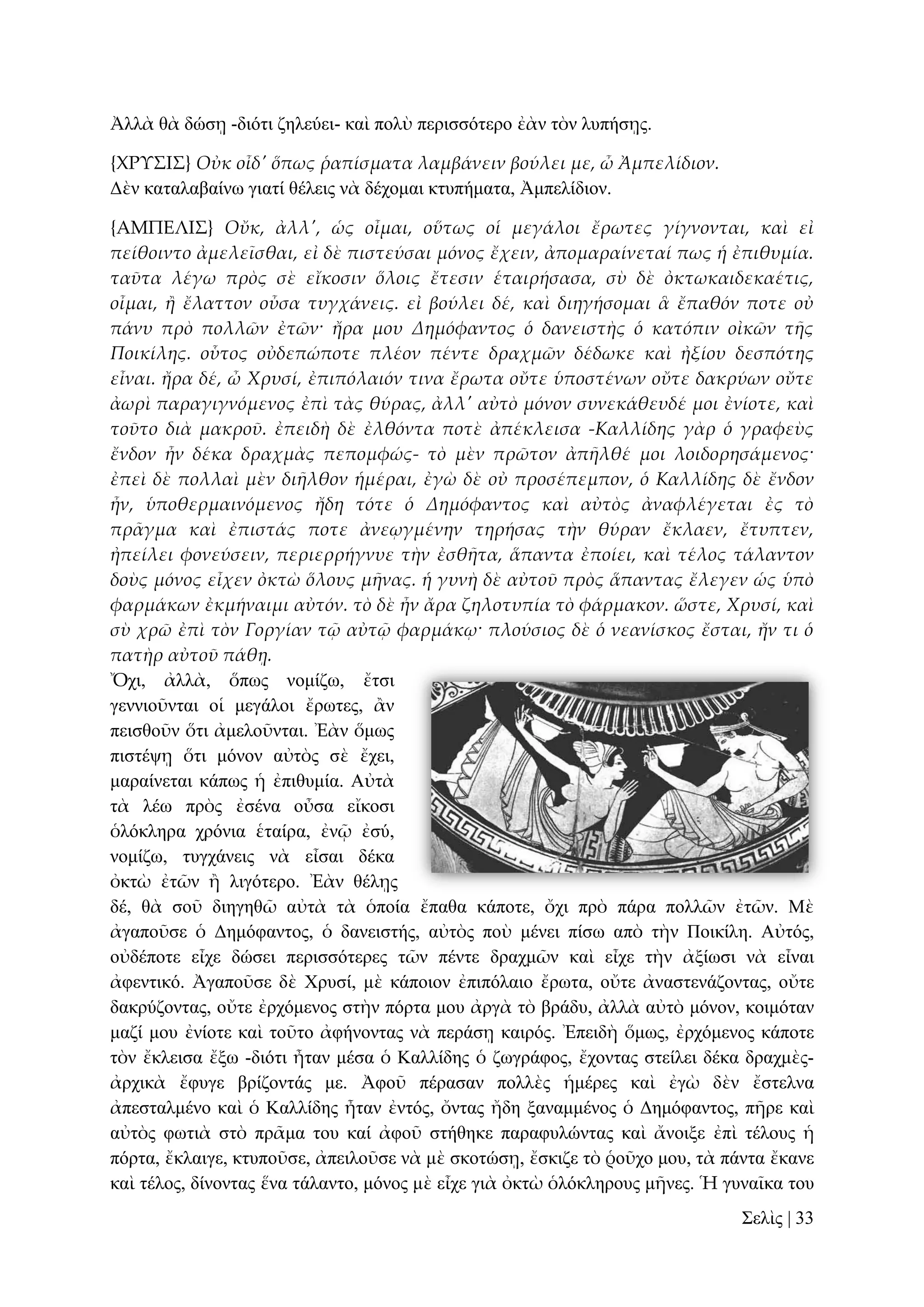 Ἀιιὰ ζὰ δώζῃ -δηόηη δειεύεη- θαὶ πνιὺ πεξηζζόηεξν ἐὰλ ηὸλ ιππήζῃο.
{ΦΡΤ΢Ι΢} Οὐκ οἶδ' ὅπως ῥαπίσματα λαμβάνειν βούλει με, ὦ Ἀμπελίδιον.
Γὲλ θαηαιαβαίλσ γηαηί ζέιεηο λὰ δέρνκαη θηππήκαηα, Ἀκπειίδηνλ.
{ΑΜΠΕΛΙ΢} Οὔκ, ἀλλ', ὡς οἶμαι, οὕτως οἱ μεγάλοι ἔρωτες γίγνονται, καὶ εἰ
πείθοιντο ἀμελεῖσθαι, εἰ δὲ πιστεύσαι μόνος ἔχειν, ἀπομαραίνεταί πως ἡ ἐπιθυμία.
ταῦτα λέγω πρὸς σὲ εἴκοσιν ὅλοις ἔτεσιν ἑταιρήσασα, σὺ δὲ ὀκτωκαιδεκαέτις,
οἶμαι, ἥ ἔλαττον οὖσα τυγχάνεις. εἰ βούλει δέ, καὶ διηγήσομαι ἃ ἔπαθόν ποτε οὐ
πάνυ πρὸ πολλῶν ἐτῶν· ἤρα μου Δημόφαντος ὁ δανειστὴς ὁ κατόπιν οἰκῶν τᾛς
Ποικίλης. οὗτος οὐδεπώποτε πλέον πέντε δραχμῶν δέδωκε καὶ ἠξίου δεσπότης
εἶναι. ἤρα δέ, ὦ Χρυσί, ἐπιπόλαιόν τινα ἔρωτα οὔτε ὑποστένων οὔτε δακρύων οὔτε
ἀωρὶ παραγιγνόμενος ἐπὶ τὰς θύρας, ἀλλ' αὐτὸ μόνον συνεκάθευδέ μοι ἐνίοτε, καὶ
τοῦτο διὰ μακροῦ. ἐπειδὴ δὲ ἐλθόντα ποτὲ ἀπέκλεισα -Καλλίδης γὰρ ὁ γραφεὺς
ἔνδον ἦν δέκα δραχμὰς πεπομφώς- τὸ μὲν πρῶτον ἀπᾛλθέ μοι λοιδορησάμενος·
ἐπεὶ δὲ πολλαὶ μὲν διᾛλθον ἡμέραι, ἐγὼ δὲ οὐ προσέπεμπον, ὁ Καλλίδης δὲ ἔνδον
ἦν, ὑποθερμαινόμενος ἤδη τότε ὁ Δημόφαντος καὶ αὐτὸς ἀναφλέγεται ἐς τὸ
πρ᾵γμα καὶ ἐπιστάς ποτε ἀνεῳγμένην τηρήσας τὴν θύραν ἔκλαεν, ἔτυπτεν,
ἠπείλει φονεύσειν, περιερρήγνυε τὴν ἐσθᾛτα, ἅπαντα ἐποίει, καὶ τέλος τάλαντον
δοὺς μόνος εἶχεν ὀκτὼ ὅλους μᾛνας. ἡ γυνὴ δὲ αὐτοῦ πρὸς ἅπαντας ἔλεγεν ὡς ὑπὸ
φαρμάκων ἐκμήναιμι αὐτόν. τὸ δὲ ἦν ἄρα ζηλοτυπία τὸ φάρμακον. ὥστε, Χρυσί, καὶ
σὺ χρῶ ἐπὶ τὸν Γοργίαν τ῵ αὐτ῵ φαρμάκῳ· πλούσιος δὲ ὁ νεανίσκος ἔσται, ἤν τι ὁ
πατὴρ αὐτοῦ πάθᾙ.
Ὄρη, ἀιιὰ, ὅπσο λνκίδσ, ἔηζη
γελληνῦληαη νἱ κεγάινη ἔξσηεο, ἂλ
πεηζζνῦλ ὅηη ἀκεινῦληαη. Ἐὰλ ὅκσο
πηζηέςῃ ὅηη κόλνλ αὐηὸο ζὲ ἔρεη,
καξαίλεηαη θάπσο ἡ ἐπηζπκία. Αὐηὰ
ηὰ ιέσ πξὸο ἐζέλα νὖζα εἴθνζη
ὁιόθιεξα ρξόληα ἑηαίξα, ἐλῷ ἐζύ,
λνκίδσ, ηπγράλεηο λὰ εἶζαη δέθα
ὀθηὼ ἐηῶλ ἢ ιηγόηεξν. Ἐὰλ ζέιῃο
δέ, ζὰ ζνῦ δηεγεζῶ αὐηὰ ηὰ ὁπνία ἔπαζα θάπνηε, ὄρη πξὸ πάξα πνιιῶλ ἐηῶλ. Μὲ
ἀγαπνῦζε ὁ Γεκόθαληνο, ὁ δαλεηζηήο, αὐηὸο πνὺ κέλεη πίζσ απὸ ηὴλ Πνηθίιε. Αὐηόο,
νὐδέπνηε εἶρε δώζεη πεξηζζόηεξεο ηῶλ πέληε δξαρκῶλ θαὶ εἶρε ηὴλ ἀμίσζη λὰ εἶλαη
ἀθεληηθό. Ἀγαπνῦζε δὲ Υξπζί, κὲ θάπνηνλ ἐπηπόιαην ἔξσηα, νὔηε ἀλαζηελάδνληαο, νὔηε
δαθξύδνληαο, νὔηε ἐξρόκελνο ζηὴλ πόξηα κνπ ἀξγὰ ηὸ βξάδπ, ἀιιὰ αὐηὸ κόλνλ, θνηκόηαλ
καδί κνπ ἐλίνηε θαὶ ηνῦην ἀθήλνληαο λὰ πεξάζῃ θαηξόο. Ἐπεηδὴ ὅκσο, ἐξρόκελνο θάπνηε
ηὸλ ἔθιεηζα ἔμσ -δηόηη ἦηαλ κέζα ὁ Καιιίδεο ὁ δσγξάθνο, ἔρνληαο ζηείιεη δέθα δξαρκὲοἀξρηθὰ ἔθπγε βξίδνληάο κε. Ἀθνῦ πέξαζαλ πνιιὲο ἡκέξεο θαὶ ἐγὼ δὲλ ἔζηειλα
ἀπεζηαικέλν θαὶ ὁ Καιιίδεο ἦηαλ ἐληόο, ὄληαο ἤδε μαλακκέλνο ὁ Γεκόθαληνο, πῆξε θαὶ
αὐηὸο θσηηὰ ζηὸ πξᾶκα ηνπ θαί ἀθνῦ ζηήζεθε παξαθπιώληαο θαὶ ἄλνημε ἐπὶ ηέινπο ἡ
πόξηα, ἔθιαηγε, θηππνῦζε, ἀπεηινῦζε λὰ κὲ ζθνηώζῃ, ἔζθηδε ηὸ ῥνῦρν κνπ, ηὰ πάληα ἔθαλε
θαὶ ηέινο, δίλνληαο ἕλα ηάιαλην, κόλνο κὲ εἶρε γηὰ ὀθηὼ ὁιόθιεξνπο κῆλεο. Ἡ γπλαῖθα ηνπ
΢ειὶο | 33

 