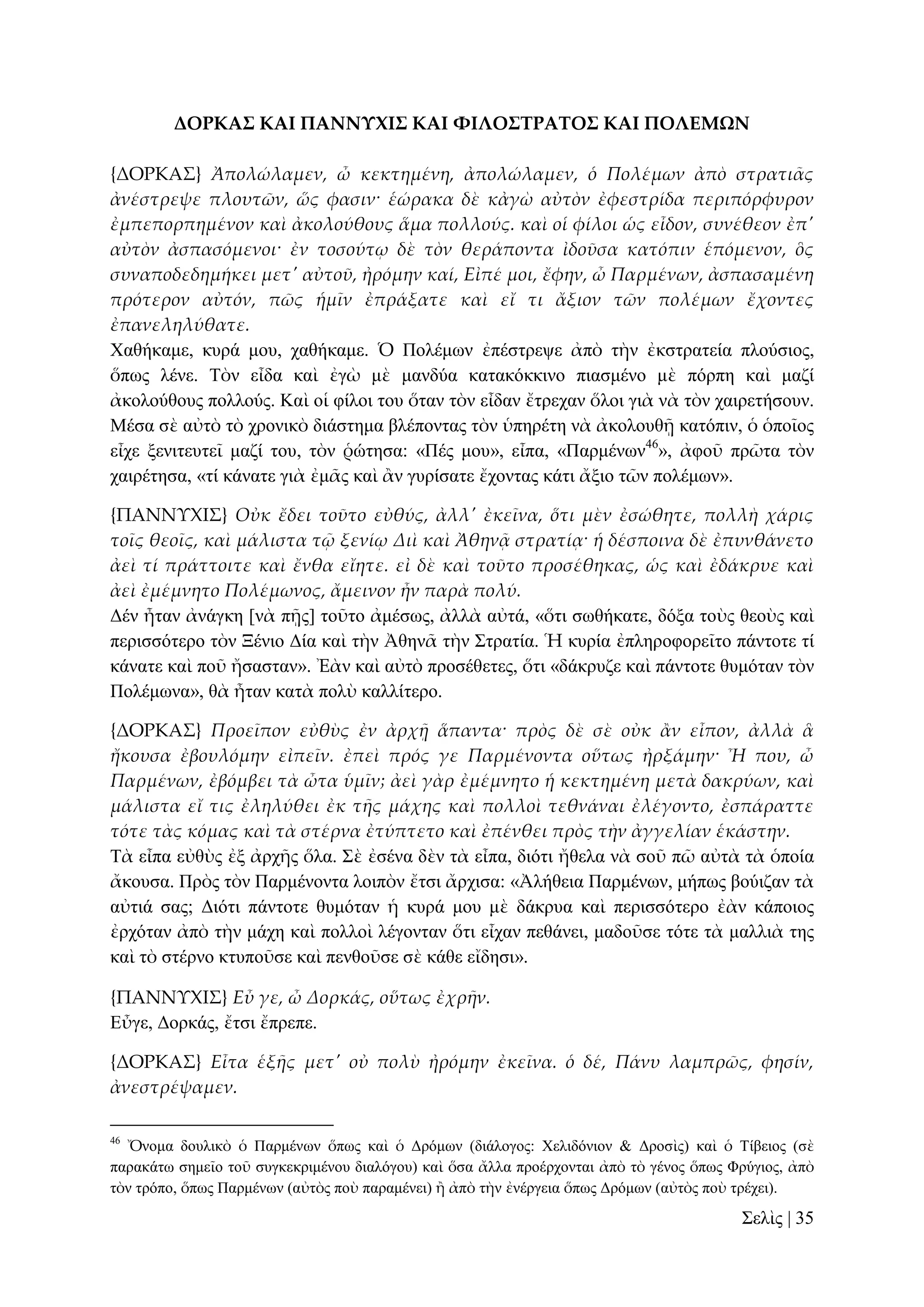 ΔΟΡΚΑ΢ ΚΑΙ ΠΑΝΝΤΦΙ΢ ΚΑΙ ΥΙΛΟ΢ΣΡΑΣΟ΢ ΚΑΙ ΠΟΛΕΜΩΝ
{ΔΟΡΚΑ΢} Ἀπολώλαμεν, ὦ κεκτημένη, ἀπολώλαμεν, ὁ Πολέμων ἀπὸ στρατι᾵ς
ἀνέστρεψε πλουτῶν, ὥς φασιν· ἑώρακα δὲ κἀγὼ αὐτὸν ἐφεστρίδα περιπόρφυρον
ἐμπεπορπημένον καὶ ἀκολούθους ἅμα πολλούς. καὶ οἱ φίλοι ὡς εἶδον, συνέθεον ἐπ'
αὐτὸν ἀσπασόμενοι· ἐν τοσούτῳ δὲ τὸν θεράποντα ἰδοῦσα κατόπιν ἑπόμενον, ὃς
συναποδεδημήκει μετ' αὐτοῦ, ἠρόμην καί, Εἰπέ μοι, ἔφην, ὦ Παρμένων, ἀσπασαμένη
πρότερον αὐτόν, πῶς ἡμῖν ἐπράξατε καὶ εἴ τι ἄξιον τῶν πολέμων ἔχοντες
ἐπανεληλύθατε.
Υαζήθακε, θπξά κνπ, ραζήθακε. Ὁ Πνιέκσλ ἐπέζηξεςε ἀπὸ ηὴλ ἐθζηξαηεία πινύζηνο,
ὅπσο ιέλε. Σὸλ εἶδα θαὶ ἐγὼ κὲ καλδύα θαηαθόθθηλν πηαζκέλν κὲ πόξπε θαὶ καδί
ἀθνινύζνπο πνιινύο. Καὶ νἱ θίινη ηνπ ὅηαλ ηὸλ εἶδαλ ἔηξεραλ ὅινη γηὰ λὰ ηὸλ ραηξεηήζνπλ.
Μέζα ζὲ αὐηὸ ηὸ ρξνληθὸ δηάζηεκα βιέπνληαο ηὸλ ὑπεξέηε λὰ ἀθνινπζῇ θαηόπηλ, ὁ ὁπνῖνο
εἶρε μεληηεπηεῖ καδί ηνπ, ηὸλ ῥώηεζα: «Πέο κνπ», εἶπα, «Παξκέλσλ46», ἀθνῦ πξῶηα ηὸλ
ραηξέηεζα, «ηί θάλαηε γηὰ ἐκᾶο θαὶ ἂλ γπξίζαηε ἔρνληαο θάηη ἄμην ηῶλ πνιέκσλ».
{ΠΑΝΝΤΦΙ΢} Οὐκ ἔδει τοῦτο εὐθύς, ἀλλ' ἐκεῖνα, ὅτι μὲν ἐσώθητε, πολλὴ χάρις
τοῖς θεοῖς, καὶ μάλιστα τ῵ ξενίῳ Διὶ καὶ Ἀθηνᾶ στρατίᾳ· ἡ δέσποινα δὲ ἐπυνθάνετο
ἀεὶ τί πράττοιτε καὶ ἔνθα εἴητε. εἰ δὲ καὶ τοῦτο προσέθηκας, ὡς καὶ ἐδάκρυε καὶ
ἀεὶ ἐμέμνητο Πολέμωνος, ἄμεινον ἦν παρὰ πολύ.
Γέλ ἦηαλ ἀλάγθε [λὰ πῇο] ηνῦην ἀκέζσο, ἀιιὰ αὐηά, «ὅηη ζσζήθαηε, δόμα ηνὺο ζενὺο θαὶ
πεξηζζόηεξν ηὸλ Ξέλην Γία θαὶ ηὴλ Ἀζελᾶ ηὴλ ΢ηξαηία. Ἡ θπξία ἐπιεξνθνξεῖην πάληνηε ηί
θάλαηε θαὶ πνῦ ἤζαζηαλ». Ἐὰλ θαὶ αὐηὸ πξνζέζεηεο, ὅηη «δάθξπδε θαὶ πάληνηε ζπκόηαλ ηὸλ
Πνιέκσλα», ζὰ ἦηαλ θαηὰ πνιὺ θαιιίηεξν.
{ΔΟΡΚΑ΢} Προεῖπον εὐθὺς ἐν ἀρχᾜ ἅπαντα· πρὸς δὲ σὲ οὐκ ἅν εἶπον, ἀλλὰ ἃ
ἤκουσα ἐβουλόμην εἰπεῖν. ἐπεὶ πρός γε Παρμένοντα οὕτως ἠρξάμην· Ἦ που, ὦ
Παρμένων, ἐβόμβει τὰ ὦτα ὑμῖν; ἀεὶ γὰρ ἐμέμνητο ἡ κεκτημένη μετὰ δακρύων, καὶ
μάλιστα εἴ τις ἐληλύθει ἐκ τᾛς μάχης καὶ πολλοὶ τεθνάναι ἐλέγοντο, ἐσπάραττε
τότε τὰς κόμας καὶ τὰ στέρνα ἐτύπτετο καὶ ἐπένθει πρὸς τὴν ἀγγελίαν ἑκάστην.
Σὰ εἶπα εὐζὺο ἐμ ἀξρῆο ὅια. ΢ὲ ἐζέλα δὲλ ηὰ εἶπα, δηόηη ἤζεια λὰ ζνῦ πῶ αὐηὰ ηὰ ὁπνία
ἄθνπζα. Πξὸο ηὸλ Παξκέλνληα ινηπὸλ ἔηζη ἄξρηζα: «Ἀιήζεηα Παξκέλσλ, κήπσο βνύηδαλ ηὰ
αὐηηά ζαο; Γηόηη πάληνηε ζπκόηαλ ἡ θπξά κνπ κὲ δάθξπα θαὶ πεξηζζόηεξν ἐὰλ θάπνηνο
ἐξρόηαλ ἀπὸ ηὴλ κάρε θαὶ πνιινὶ ιέγνληαλ ὅηη εἶραλ πεζάλεη, καδνῦζε ηόηε ηὰ καιιηὰ ηεο
θαὶ ηὸ ζηέξλν θηππνῦζε θαὶ πελζνῦζε ζὲ θάζε εἴδεζη».
{ΠΑΝΝΤΦΙ΢} Εὖ γε, ὦ Δορκάς, οὕτως ἐχρᾛν.
Δὖγε, Γνξθάο, ἔηζη ἔπξεπε.
{ΔΟΡΚΑ΢} Εἶτα ἑξᾛς μετ' οὐ πολὺ ἠρόμην ἐκεῖνα. ὁ δέ, Πάνυ λαμπρῶς, φησίν,
ἀνεστρέψαμεν.
46

Ὄλνκα δνπιηθὸ ὁ Παξκέλσλ ὅπσο θαὶ ὁ Γξόκσλ (δηάινγνο: Υειηδόληνλ & Γξνζὶο) θαὶ ὁ Σίβεηνο (ζὲ
παξαθάησ ζεκεῖν ηνῦ ζπγθεθξηκέλνπ δηαιόγνπ) θαὶ ὅζα ἄιια πξνέξρνληαη ἀπὸ ηὸ γέλνο ὅπσο Φξύγηνο, ἀπὸ
ηὸλ ηξόπν, ὅπσο Παξκέλσλ (αὐηὸο πνὺ παξακέλεη) ἢ ἀπὸ ηὴλ ἐλέξγεηα ὅπσο Γξόκσλ (αὐηὸο πνὺ ηξέρεη).

΢ειὶο | 35

 