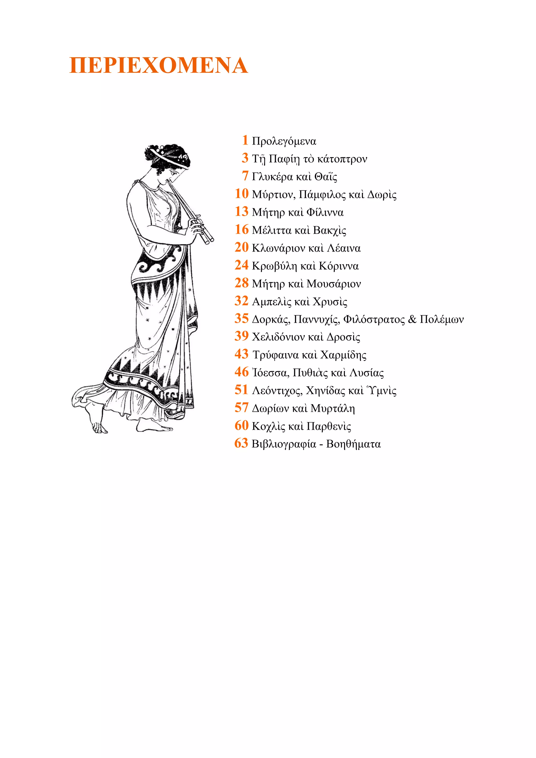 ΠΕΡΙΕΥΟΜΕΝΑ
1 Προλεγόμενα
3 Τῇ Παθίῃ ηὸ κάηοπηρον
7 Γλσκέρα καὶ Θαῒς
10 Μύρηιον, Πάμθιλος καὶ Γωρὶς
13 Μήηηρ καὶ Φίλιννα
16 Μέλιηηα καὶ Βακτὶς
20 Κλωνάριον καὶ Λέαινα
24 Κρωβύλη καὶ Κόριννα
28 Μήηηρ καὶ Μοσζάριον
32 Αμπελὶς καὶ Χρσζὶς
35 Γορκάς, Παννστίς, Φιλόζηραηος & Πολέμων
39 Χελιδόνιον καὶ Γροζὶς
43 Τρύθαινα καὶ Χαρμίδης
46 Ἰόεζζα, Πσθιὰς καὶ Λσζίας
51 Λεόνηιτος, Χηνίδας καὶ Ὑμνὶς
57 Γωρίων καὶ Μσρηάλη
60 Κοτλὶς καὶ Παρθενὶς
63 Βιβλιογραθία - Βοηθήμαηα

 