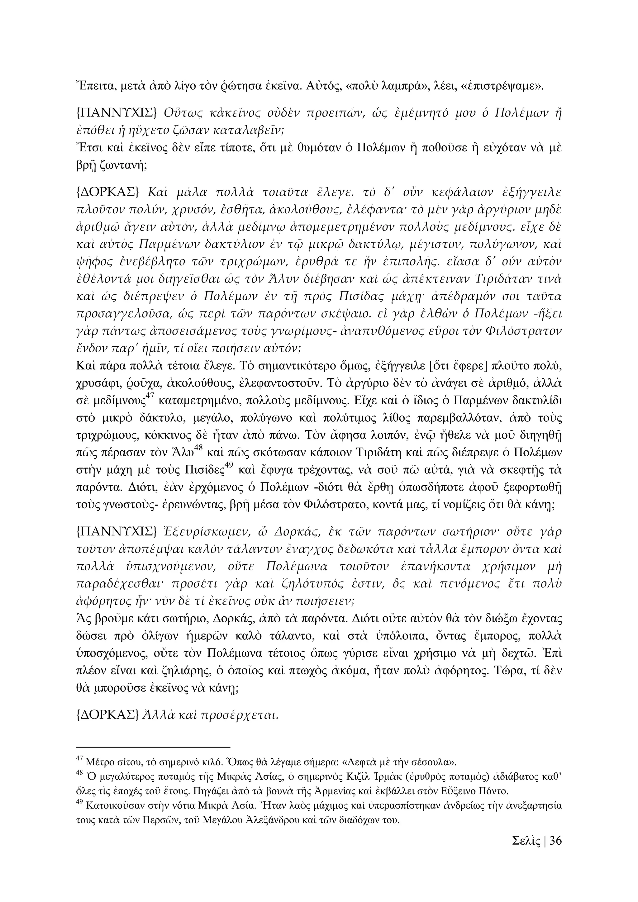 Ἔπεηηα, κεηὰ ἀπὸ ιίγν ηὸλ ῥώηεζα ἐθεῖλα. Αὐηόο, «πνιὺ ιακπξά», ιέεη, «ἐπηζηξέςακε».
{ΠΑΝΝΤΦΙ΢} Οὕτως κἀκεῖνος οὐδὲν προειπών, ὡς ἐμέμνητό μου ὁ Πολέμων ἥ
ἐπόθει ἥ ηὔχετο ζῶσαν καταλαβεῖν;
Ἔηζη θαὶ ἐθεῖλνο δὲλ εἶπε ηίπνηε, ὅηη κὲ ζπκόηαλ ὁ Πνιέκσλ ἢ πνζνῦζε ἢ εὐρόηαλ λὰ κὲ
βξῇ δσληαλή;
{ΔΟΡΚΑ΢} Καὶ μάλα πολλὰ τοιαῦτα ἔλεγε. τὸ δ' οὖν κεφάλαιον ἐξήγγειλε
πλοῦτον πολύν, χρυσόν, ἐσθᾛτα, ἀκολούθους, ἐλέφαντα· τὸ μὲν γὰρ ἀργύριον μηδὲ
ἀριθμ῵ ἄγειν αὐτόν, ἀλλὰ μεδίμνῳ ἀπομεμετρημένον πολλοὺς μεδίμνους. εἶχε δὲ
καὶ αὐτὸς Παρμένων δακτύλιον ἐν τ῵ μικρ῵ δακτύλῳ, μέγιστον, πολύγωνον, καὶ
ψᾛφος ἐνεβέβλητο τῶν τριχρώμων, ἐρυθρά τε ἦν ἐπιπολᾛς. εἴασα δ' οὖν αὐτὸν
ἐθέλοντά μοι διηγεῖσθαι ὡς τὸν Ἅλυν διέβησαν καὶ ὡς ἀπέκτειναν Τιριδάταν τινὰ
καὶ ὡς διέπρεψεν ὁ Πολέμων ἐν τᾜ πρὸς Πισίδας μάχᾙ· ἀπέδραμόν σοι ταῦτα
προσαγγελοῦσα, ὡς περὶ τῶν παρόντων σκέψαιο. εἰ γὰρ ἐλθὼν ὁ Πολέμων -ἥξει
γὰρ πάντως ἀποσεισάμενος τοὺς γνωρίμους- ἀναπυθόμενος εὕροι τὸν Φιλόστρατον
ἔνδον παρ' ἡμῖν, τί οἴει ποιήσειν αὐτόν;
Καὶ πάξα πνιιὰ ηέηνηα ἔιεγε. Σὸ ζεκαληηθόηεξν ὅκσο, ἐμήγγεηιε [ὅηη ἔθεξε] πινῦην πνιύ,
ρξπζάθη, ῥνῦρα, ἀθνινύζνπο, ἐιεθαληνζηνῦλ. Σὸ ἀξγύξην δὲλ ηὸ ἀλάγεη ζὲ ἀξηζκό, ἀιιὰ
ζὲ κεδίκλνπο47 θαηακεηξεκέλν, πνιινὺο κεδίκλνπο. Δἶρε θαὶ ὁ ἴδηνο ὁ Παξκέλσλ δαθηπιίδη
ζηὸ κηθξὸ δάθηπιν, κεγάιν, πνιύγσλν θαὶ πνιύηηκνο ιίζνο παξεκβαιιόηαλ, ἀπὸ ηνὺο
ηξηρξώκνπο, θόθθηλνο δὲ ἦηαλ ἀπὸ πάλσ. Σὸλ ἄθεζα ινηπόλ, ἐλῷ ἤζειε λὰ κνῦ δηεγεζῇ
πῶο πέξαζαλ ηὸλ Ἅιπ48 θαὶ πῶο ζθόησζαλ θάπνηνλ Σηξηδάηε θαὶ πῶο δηέπξεςε ὁ Πνιέκσλ
ζηὴλ κάρε κὲ ηνὺο Πηζίδεο49 θαὶ ἔθπγα ηξέρνληαο, λὰ ζνῦ πῶ αὐηά, γηὰ λὰ ζθεθηῇο ηὰ
παξόληα. Γηόηη, ἐὰλ ἐξρόκελνο ὁ Πνιέκσλ -δηόηη ζὰ ἔξζῃ ὁπσζδήπνηε ἀθνῦ μεθνξησζῇ
ηνὺο γλσζηνὺο- ἐξεπλώληαο, βξῇ κέζα ηὸλ Φηιόζηξαην, θνληά καο, ηί λνκίδεηο ὅηη ζὰ θάλῃ;
{ΠΑΝΝΤΦΙ΢} Ἐξευρίσκωμεν, ὦ Δορκάς, ἐκ τῶν παρόντων σωτήριον· οὔτε γὰρ
τοῦτον ἀποπέμψαι καλὸν τάλαντον ἔναγχος δεδωκότα καὶ τἆλλα ἔμπορον ὄντα καὶ
πολλὰ ὑπισχνούμενον, οὔτε Πολέμωνα τοιοῦτον ἐπανήκοντα χρήσιμον μὴ
παραδέχεσθαι· προσέτι γὰρ καὶ ζηλότυπός ἐστιν, ὃς καὶ πενόμενος ἔτι πολὺ
ἀφόρητος ἦν· νῦν δὲ τί ἐκεῖνος οὐκ ἅν ποιήσειεν;
Ἂο βξνῦκε θάηη ζσηήξην, Γνξθάο, ἀπὸ ηὰ παξόληα. Γηόηη νὔηε αὐηὸλ ζὰ ηὸλ δηώμσ ἔρνληαο
δώζεη πξὸ ὀιίγσλ ἡκεξῶλ θαιὸ ηάιαλην, θαὶ ζηὰ ὑπόινηπα, ὄληαο ἔκπνξνο, πνιιὰ
ὑπνζρόκελνο, νὔηε ηὸλ Πνιέκσλα ηέηνηνο ὅπσο γύξηζε εἶλαη ρξήζηκν λὰ κὴ δερηῶ. Ἐπὶ
πιένλ εἶλαη θαὶ δειηάξεο, ὁ ὁπνῖνο θαὶ πησρὸο ἀθόκα, ἦηαλ πνιὺ ἀθόξεηνο. Σώξα, ηί δὲλ
ζὰ κπνξνῦζε ἐθεῖλνο λὰ θάλῃ;
{ΔΟΡΚΑ΢} Ἀλλὰ καὶ προσέρχεται.

47

Μέηξν ζίηνπ, ηὸ ζεκεξηλό θηιό. Ὅπσο ζὰ ιέγακε ζήκεξα: «Λεθηὰ κὲ ηὴλ ζέζνπια».
Ὁ κεγαιύηεξνο πνηακὸο ηῆο Μηθξᾶο Ἀζίαο, ὁ ζεκεξηλὸο Κηδὶι Ἰξκὰθ (ἐξπζξὸο πνηακὸο) ἀδηάβαηνο θαζ’
ὅιεο ηὶο ἐπνρέο ηνῦ ἔηνπο. Πεγάδεη ἀπὸ ηὰ βνπλὰ ηῆο Ἀξκελίαο θαὶ ἐθβάιιεη ζηὸλ Δὔμεηλν Πόλην.
49
Καηνηθνῦζαλ ζηὴλ λόηηα Μηθξὰ Ἀζία. Ἦηαλ ιαὸο κάρηκνο θαὶ ὑπεξαζπίζηεθαλ ἀλδξείσο ηὴλ ἀλεμαξηεζία
ηνπο θαηὰ ηῶλ Πεξζῶλ, ηνῦ Μεγάινπ Ἀιεμάλδξνπ θαὶ ηῶλ δηαδόρσλ ηνπ.
48

΢ειὶο | 36

 