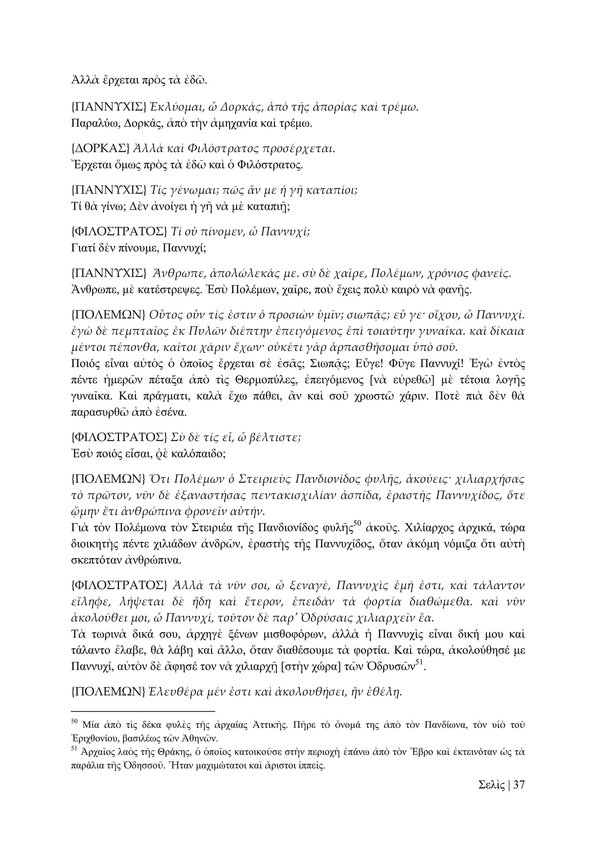 Ἀιιὰ ἔξρεηαη πξὸο ηὰ ἐδῶ.
{ΠΑΝΝΤΦΙ΢} Ἐκλύομαι, ὦ Δορκάς, ἀπὸ τᾛς ἀπορίας καὶ τρέμω.
Παξαιύσ, Γνξθάο, ἀπὸ ηὴλ ἀκεραλία θαὶ ηξέκσ.
{ΔΟΡΚΑ΢} Ἀλλὰ καὶ Φιλόστρατος προσέρχεται.
Ἔξρεηαη ὅκσο πξὸο ηὰ ἐδῶ θαὶ ὁ Φηιόζηξαηνο.
{ΠΑΝΝΤΦΙ΢} Τίς γένωμαι; πῶς ἄν με ἡ γᾛ καταπίοι;
Σί ζὰ γίλσ; Γὲλ ἀλνίγεη ἡ γῆ λὰ κὲ θαηαπηῇ;
{ΥΙΛΟ΢ΣΡΑΣΟ΢} Τί οὐ πίνομεν, ὦ Παννυχί;
Γηαηί δὲλ πίλνπκε, Παλλπρί;
{ΠΑΝΝΤΦΙ΢} Ἄνθρωπε, ἀπολώλεκάς με. σὺ δὲ χαῖρε, Πολέμων, χρόνιος φανείς.
Ἄλζξσπε, κὲ θαηέζηξεςεο. Ἐζὺ Πνιέκσλ, ραῖξε, πνὺ ἔρεηο πνιὺ θαηξὸ λὰ θαλῇο.
{ΠΟΛΕΜΩΝ} Οὗτος οὖν τίς ἐστιν ὁ προσιὼν ὑμῖν; σιωπᾶς; εὖ γε· οἴχου, ὦ Παννυχί.
ἐγὼ δὲ πεμπταῖος ἐκ Πυλῶν διέπτην ἐπειγόμενος ἐπὶ τοιαύτην γυναῖκα. καὶ δίκαια
μέντοι πέπονθα, καίτοι χάριν ἔχων· οὐκέτι γὰρ ἁρπασθήσομαι ὑπὸ σοῦ.
Πνηόο εἶλαη αὐηὸο ὁ ὁπνῖνο ἔξρεηαη ζὲ ἐζᾶο; ΢ησπᾷο; Δὖγε! Φῦγε Παλλπρί! Ἐγὼ ἐληὸο
πέληε ἡκεξῶλ πέηαμα ἀπὸ ηὶο Θεξκνπύιεο, ἐπεηγόκελνο [λὰ εὐξεζῶ] κὲ ηέηνηα ινγῆο
γπλαῖθα. Καὶ πξάγκαηη, θαιὰ ἔρσ πάζεη, ἂλ θαὶ ζνῦ ρξσζηῶ ράξηλ. Πνηὲ πηὰ δὲλ ζὰ
παξαζπξζῶ ἀπὸ ἐζέλα.
{ΥΙΛΟ΢ΣΡΑΣΟ΢} Σὺ δὲ τίς εἶ, ὦ βέλτιστε;
Ἐζὺ πνηόο εἶζαη, ῥὲ θαιόπαηδν;
{ΠΟΛΕΜΩΝ} Ὅτι Πολέμων ὁ Στειριεὺς Πανδιονίδος φυλᾛς, ἀκούεις· χιλιαρχήσας
τὸ πρῶτον, νῦν δὲ ἐξαναστήσας πεντακισχιλίαν ἀσπίδα, ἐραστὴς Παννυχίδος, ὅτε
ᾤμην ἔτι ἀνθρώπινα φρονεῖν αὐτήν.
Γηὰ ηὸλ Πνιέκσλα ηὸλ ΢ηεηξηέα ηῆο Παλδηνλίδνο θπιῆο50 ἀθνῦο. Υηιίαξρνο ἀξρηθά, ηώξα
δηνηθεηὴο πέληε ρηιηάδσλ ἀλδξῶλ, ἐξαζηὴο ηῆο Παλλπρίδνο, ὅηαλ ἀθόκε λόκηδα ὅηη αὐηὴ
ζθεπηόηαλ ἀλζξώπηλα.
{ΥΙΛΟ΢ΣΡΑΣΟ΢} Ἀλλὰ τὰ νῦν σοι, ὦ ξεναγέ, Παννυχὶς ἐμή ἐστι, καὶ τάλαντον
εἴληφε, λήψεται δὲ ἤδη καὶ ἕτερον, ἐπειδὰν τὰ φορτία διαθώμεθα. καὶ νῦν
ἀκολούθει μοι, ὦ Παννυχί, τοῦτον δὲ παρ' Ὀδρύσαις χιλιαρχεῖν ἔα.
Σὰ ησξηλὰ δηθά ζνπ, ἀξρεγὲ μέλσλ κηζζνθόξσλ, ἀιιὰ ἡ Παλλπρὶο εἶλαη δηθή κνπ θαὶ
ηάιαλην ἔιαβε, ζὰ ιάβῃ θαὶ ἄιιν, ὅηαλ δηαζέζνπκε ηὰ θνξηία. Καὶ ηώξα, ἀθνινύζεζέ κε
Παλλπρί, αὐηὸλ δὲ ἄθεζέ ηνλ λὰ ρηιηαξρῇ [ζηὴλ ρώξα] ηῶλ Ὀδξπζῶλ51.
{ΠΟΛΕΜΩΝ} Ἐλευθέρα μέν ἐστι καὶ ἀκολουθήσει, ἥν ἐθέλᾙ.
50

Μία ἀπὸ ηὶο δέθα θπιὲο ηῆο ἀξραίαο Ἀηηηθῆο. Πῆξε ηὸ ὄλνκά ηεο ἀπὸ ηὸλ Παλδίσλα, ηὸλ πἱὸ ηνῦ
Ἐξηρζνλίνπ, βαζηιέσο ηῶλ Ἀζελῶλ.
51
Ἀξραῖνο ιαὸο ηῆο Θξάθεο, ὁ ὁπνῖνο θαηνηθνῦζε ζηὴλ πεξηνρὴ ἐπάλσ ἀπὸ ηὸλ Ἔβξν θαὶ ἐθηεηλόηαλ ὡο ηὰ
παξάιηα ηῆο Ὀδεζζνῦ. Ἦηαλ καρηκώηαηνη θαὶ ἄξηζηνη ἱππεῖο.

΢ειὶο | 37

 