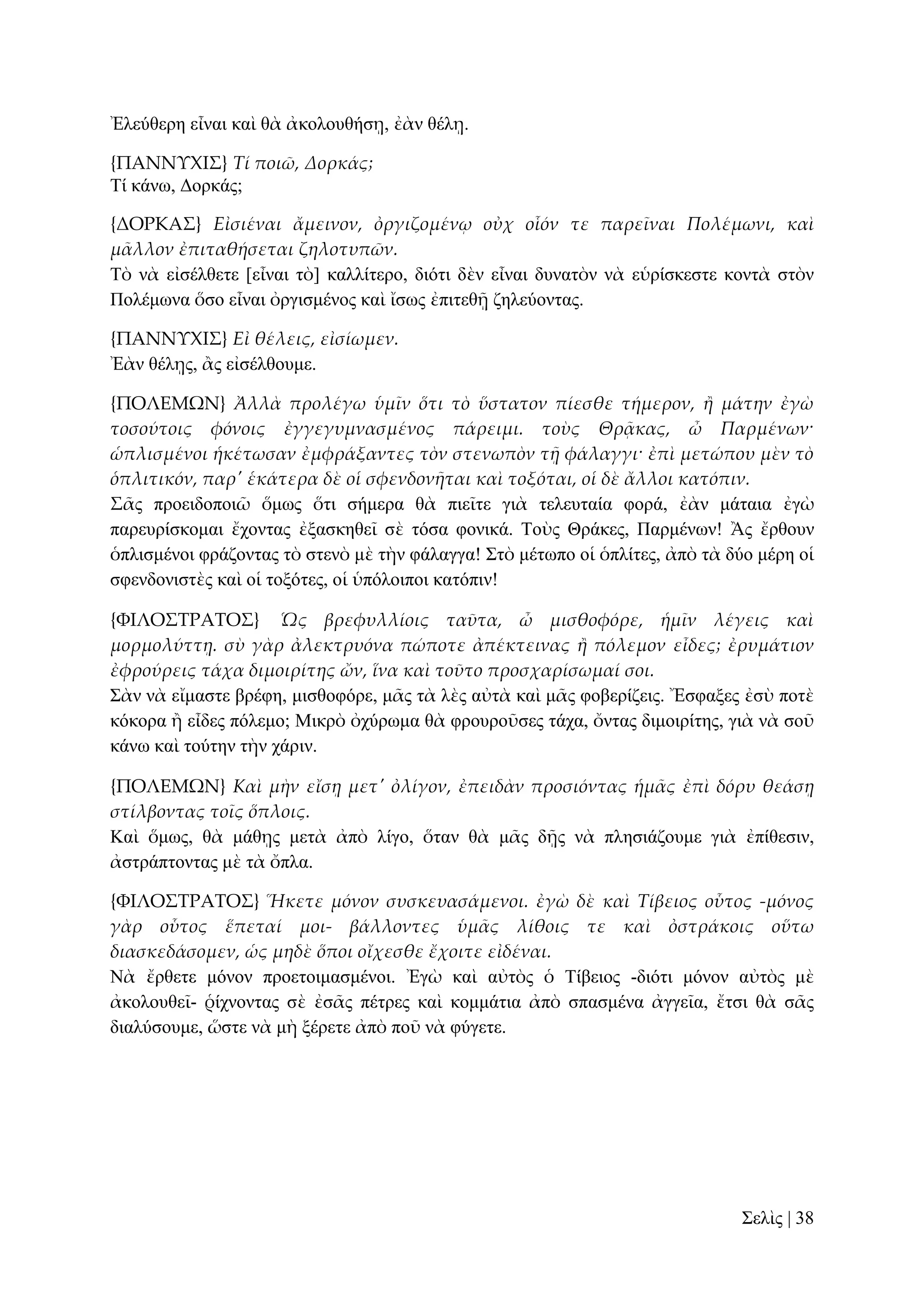 Ἐιεύζεξε εἶλαη θαὶ ζὰ ἀθνινπζήζῃ, ἐὰλ ζέιῃ.
{ΠΑΝΝΤΦΙ΢} Τί ποιῶ, Δορκάς;
Σί θάλσ, Γνξθάο;
{ΔΟΡΚΑ΢} Εἰσιέναι ἄμεινον, ὀργιζομένῳ οὐχ οἷόν τε παρεῖναι Πολέμωνι, καὶ
μ᾵λλον ἐπιταθήσεται ζηλοτυπῶν.
Σὸ λὰ εἰζέιζεηε [εἶλαη ηὸ] θαιιίηεξν, δηόηη δὲλ εἶλαη δπλαηὸλ λὰ εὑξίζθεζηε θνληὰ ζηὸλ
Πνιέκσλα ὅζν εἶλαη ὀξγηζκέλνο θαὶ ἴζσο ἐπηηεζῇ δειεύνληαο.
{ΠΑΝΝΤΦΙ΢} Εἰ θέλεις, εἰσίωμεν.
Ἐὰλ ζέιῃο, ἂο εἰζέιζνπκε.
{ΠΟΛΕΜΩΝ} Ἀλλὰ προλέγω ὑμῖν ὅτι τὸ ὕστατον πίεσθε τήμερον, ἥ μάτην ἐγὼ
τοσούτοις φόνοις ἐγγεγυμνασμένος πάρειμι. τοὺς Θρᾶκας, ὦ Παρμένων·
ὡπλισμένοι ἡκέτωσαν ἐμφράξαντες τὸν στενωπὸν τᾜ φάλαγγι· ἐπὶ μετώπου μὲν τὸ
ὁπλιτικόν, παρ' ἑκάτερα δὲ οἱ σφενδονᾛται καὶ τοξόται, οἱ δὲ ἄλλοι κατόπιν.
΢ᾶο πξνεηδνπνηῶ ὅκσο ὅηη ζήκεξα ζὰ πηεῖηε γηὰ ηειεπηαία θνξά, ἐὰλ κάηαηα ἐγὼ
παξεπξίζθνκαη ἔρνληαο ἐμαζθεζεῖ ζὲ ηόζα θνληθά. Σνὺο Θξάθεο, Παξκέλσλ! Ἂο ἔξζνπλ
ὁπιηζκέλνη θξάδνληαο ηὸ ζηελὸ κὲ ηὴλ θάιαγγα! ΢ηὸ κέησπν νἱ ὁπιίηεο, ἀπὸ ηὰ δύν κέξε νἱ
ζθελδνληζηὲο θαὶ νἱ ηνμόηεο, νἱ ὑπόινηπνη θαηόπηλ!
{ΥΙΛΟ΢ΣΡΑΣΟ΢} Ὡς βρεφυλλίοις ταῦτα, ὦ μισθοφόρε, ἡμῖν λέγεις καὶ
μορμολύττᾙ. σὺ γὰρ ἀλεκτρυόνα πώποτε ἀπέκτεινας ἥ πόλεμον εἶδες; ἐρυμάτιον
ἐφρούρεις τάχα διμοιρίτης ὤν, ἵνα καὶ τοῦτο προσχαρίσωμαί σοι.
΢ὰλ λὰ εἴκαζηε βξέθε, κηζζνθόξε, κᾶο ηὰ ιὲο αὐηὰ θαὶ κᾶο θνβεξίδεηο. Ἔζθαμεο ἐζὺ πνηὲ
θόθνξα ἢ εἶδεο πόιεκν; Μηθξὸ ὀρύξσκα ζὰ θξνπξνῦζεο ηάρα, ὄληαο δηκνηξίηεο, γηὰ λὰ ζνῦ
θάλσ θαὶ ηνύηελ ηὴλ ράξηλ.
{ΠΟΛΕΜΩΝ} Καὶ μὴν εἴσᾙ μετ' ὀλίγον, ἐπειδὰν προσιόντας ἡμ᾵ς ἐπὶ δόρυ θεάσᾙ
στίλβοντας τοῖς ὅπλοις.
Καὶ ὅκσο, ζὰ κάζῃο κεηὰ ἀπὸ ιίγν, ὅηαλ ζὰ κᾶο δῇο λὰ πιεζηάδνπκε γηὰ ἐπίζεζηλ,
ἀζηξάπηνληαο κὲ ηὰ ὄπια.
{ΥΙΛΟ΢ΣΡΑΣΟ΢} Ἥκετε μόνον συσκευασάμενοι. ἐγὼ δὲ καὶ Τίβειος οὗτος -μόνος
γὰρ οὗτος ἕπεταί μοι- βάλλοντες ὑμ᾵ς λίθοις τε καὶ ὀστράκοις οὕτω
διασκεδάσομεν, ὡς μηδὲ ὅποι οἴχεσθε ἔχοιτε εἰδέναι.
Νὰ ἔξζεηε κόλνλ πξνεηνηκαζκέλνη. Ἐγὼ θαὶ αὐηὸο ὁ Σίβεηνο -δηόηη κόλνλ αὐηὸο κὲ
ἀθνινπζεῖ- ῥίρλνληαο ζὲ ἐζᾶο πέηξεο θαὶ θνκκάηηα ἀπὸ ζπαζκέλα ἀγγεῖα, ἔηζη ζὰ ζᾶο
δηαιύζνπκε, ὥζηε λὰ κὴ μέξεηε ἀπὸ πνῦ λὰ θύγεηε.

΢ειὶο | 38

 