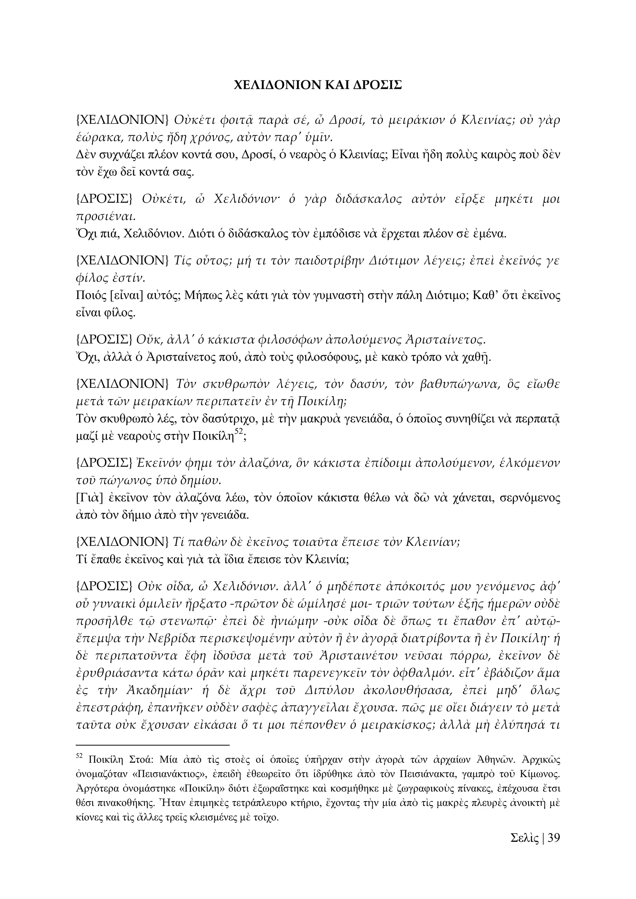 ΦΕΛΙΔΟΝΙΟΝ ΚΑΙ ΔΡΟ΢Ι΢
{ΦΕΛΙΔΟΝΙΟΝ} Οὐκέτι φοιτᾶ παρὰ σέ, ὦ Δροσί, τὸ μειράκιον ὁ Κλεινίας; οὐ γὰρ
ἑώρακα, πολὺς ἤδη χρόνος, αὐτὸν παρ' ὑμῖν.
Γὲλ ζπρλάδεη πιένλ θνληά ζνπ, Γξνζί, ὁ λεαξὸο ὁ Κιεηλίαο; Δἶλαη ἤδε πνιὺο θαηξὸο πνὺ δὲλ
ηὸλ ἔρσ δεῖ θνληά ζαο.
{ΔΡΟ΢Ι΢} Οὐκέτι, ὦ Χελιδόνιον· ὁ γὰρ διδάσκαλος αὐτὸν εἶρξε μηκέτι μοι
προσιέναι.
Ὄρη πηά, Υειηδόληνλ. Γηόηη ὁ δηδάζθαινο ηὸλ ἐκπόδηζε λὰ ἔξρεηαη πιένλ ζὲ ἐκέλα.
{ΦΕΛΙΔΟΝΙΟΝ} Τίς οὗτος; μή τι τὸν παιδοτρίβην Διότιμον λέγεις; ἐπεὶ ἐκεῖνός γε
φίλος ἐστίν.
Πνηόο [εἶλαη] αὐηόο; Μήπσο ιὲο θάηη γηὰ ηὸλ γπκλαζηὴ ζηὴλ πάιε Γηόηηκν; Καζ’ ὅηη ἐθεῖλνο
εἶλαη θίινο.
{ΔΡΟ΢Ι΢} Οὔκ, ἀλλ' ὁ κάκιστα φιλοσόφων ἀπολούμενος Ἀρισταίνετος.
Ὄρη, ἀιιὰ ὁ Ἀξηζηαίλεηνο πνύ, ἀπὸ ηνὺο θηινζόθνπο, κὲ θαθὸ ηξόπν λὰ ραζῇ.
{ΦΕΛΙΔΟΝΙΟΝ} Τὸν σκυθρωπὸν λέγεις, τὸν δασύν, τὸν βαθυπώγωνα, ὃς εἴωθε
μετὰ τῶν μειρακίων περιπατεῖν ἐν τᾜ Ποικίλᾙ;
Σὸλ ζθπζξσπὸ ιέο, ηὸλ δαζύηξηρν, κὲ ηὴλ καθξπὰ γελεηάδα, ὁ ὁπνῖνο ζπλεζίδεη λὰ πεξπαηᾷ
καδί κὲ λεαξνὺο ζηὴλ Πνηθίιε52;
{ΔΡΟ΢Ι΢} Ἐκεῖνόν φημι τὸν ἀλαζόνα, ὃν κάκιστα ἐπίδοιμι ἀπολούμενον, ἑλκόμενον
τοῦ πώγωνος ὑπὸ δημίου.
[Γηὰ] ἐθεῖλνλ ηὸλ ἀιαδόλα ιέσ, ηὸλ ὁπνῖνλ θάθηζηα ζέισ λὰ δῶ λὰ ράλεηαη, ζεξλόκελνο
ἀπὸ ηὸλ δήκην ἀπὸ ηὴλ γελεηάδα.
{ΦΕΛΙΔΟΝΙΟΝ} Τί παθὼν δὲ ἐκεῖνος τοιαῦτα ἔπεισε τὸν Κλεινίαν;
Σί ἔπαζε ἐθεῖλνο θαὶ γηὰ ηὰ ἴδηα ἔπεηζε ηὸλ Κιεηλία;
{ΔΡΟ΢Ι΢} Οὐκ οἶδα, ὦ Χελιδόνιον. ἀλλ' ὁ μηδέποτε ἀπόκοιτός μου γενόμενος ἀφ'
οὗ γυναικὶ ὁμιλεῖν ἤρξατο -πρῶτον δὲ ὡμίλησέ μοι- τριῶν τούτων ἑξᾛς ἡμερῶν οὐδὲ
προσᾛλθε τ῵ στενωπ῵· ἐπεὶ δὲ ἠνιώμην -οὐκ οἶδα δὲ ὅπως τι ἔπαθον ἐπ' αὐτ῵ἔπεμψα τὴν Νεβρίδα περισκεψομένην αὐτὸν ἥ ἐν ἀγορᾶ διατρίβοντα ἥ ἐν Ποικίλᾙ· ἡ
δὲ περιπατοῦντα ἔφη ἰδοῦσα μετὰ τοῦ Ἀρισταινέτου νεῦσαι πόρρω, ἐκεῖνον δὲ
ἐρυθριάσαντα κάτω ὁρ᾵ν καὶ μηκέτι παρενεγκεῖν τὸν ὀφθαλμόν. εἶτ' ἐβάδιζον ἅμα
ἐς τὴν Ἀκαδημίαν· ἡ δὲ ἄχρι τοῦ Διπύλου ἀκολουθήσασα, ἐπεὶ μηδ' ὅλως
ἐπεστράφη, ἐπανᾛκεν οὐδὲν σαφὲς ἀπαγγεῖλαι ἔχουσα. πῶς με οἴει διάγειν τὸ μετὰ
ταῦτα οὐκ ἔχουσαν εἰκάσαι ὅ τι μοι πέπονθεν ὁ μειρακίσκος; ἀλλὰ μὴ ἐλύπησά τι
52

Πνηθίιε ΢ηνά: Μία ἀπὸ ηὶο ζηνὲο νἱ ὁπνῖεο ὑπῆξραλ ζηὴλ ἀγνξὰ ηῶλ ἀξραίσλ Ἀζελῶλ. Ἀξρηθῶο
ὀλνκαδόηαλ «Πεηζηαλάθηηνο», ἐπεηδὴ ἐζεσξεῖην ὅηη ἱδξύζεθε ἀπὸ ηὸλ Πεηζηάλαθηα, γακπξὸ ηνῦ Κίκσλνο.
Ἀξγόηεξα ὀλνκάζηεθε «Πνηθίιε» δηόηη ἐμσξαΐζηεθε θαὶ θνζκήζεθε κὲ δσγξαθηθνὺο πίλαθεο, ἐπέρνπζα ἔηζη
ζέζη πηλαθνζήθεο. Ἦηαλ ἐπηκεθὲο ηεηξάπιεπξν θηήξην, ἔρνληαο ηὴλ κία ἀπὸ ηὶο καθξὲο πιεπξὲο ἀλνηθηὴ κὲ
θίνλεο θαὶ ηὶο ἄιιεο ηξεῖο θιεηζκέλεο κὲ ηνῖρν.

΢ειὶο | 39

 
