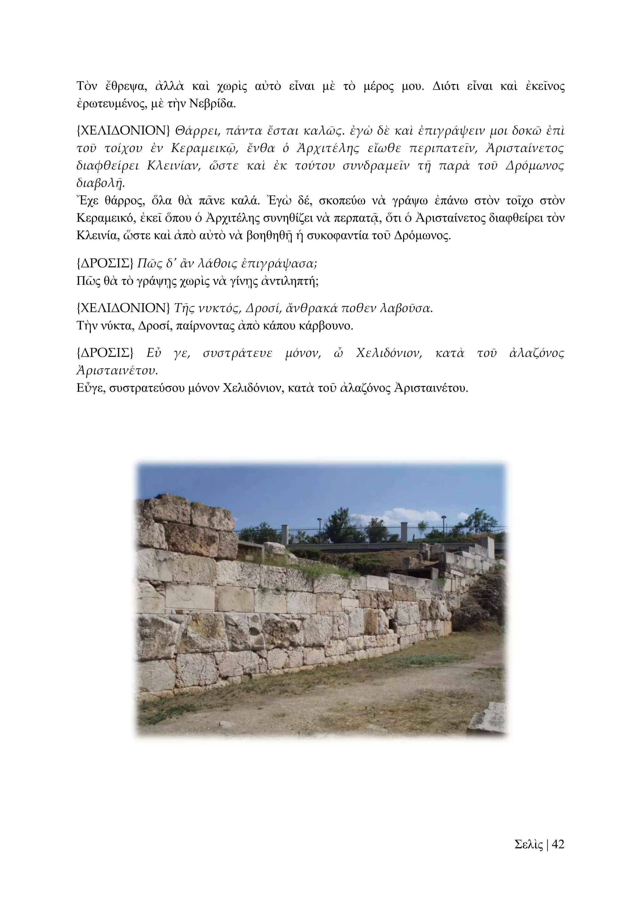 Σὸλ ἔζξεςα, ἀιιὰ θαὶ ρσξὶο αὐηὸ εἶλαη κὲ ηὸ κέξνο κνπ. Γηόηη εἶλαη θαὶ ἐθεῖλνο
ἐξσηεπκέλνο, κὲ ηὴλ Νεβξίδα.
{ΦΕΛΙΔΟΝΙΟΝ} Θάρρει, πάντα ἔσται καλῶς. ἐγὼ δὲ καὶ ἐπιγράψειν μοι δοκῶ ἐπὶ
τοῦ τοίχου ἐν Κεραμεικ῵, ἔνθα ὁ Ἀρχιτέλης εἴωθε περιπατεῖν, Ἀρισταίνετος
διαφθείρει Κλεινίαν, ὥστε καὶ ἐκ τούτου συνδραμεῖν τᾜ παρὰ τοῦ Δρόμωνος
διαβολᾜ.
Ἔρε ζάξξνο, ὅια ζὰ πᾶλε θαιά. Ἐγὼ δέ, ζθνπεύσ λὰ γξάςσ ἐπάλσ ζηὸλ ηνῖρν ζηὸλ
Κεξακεηθό, ἐθεῖ ὅπνπ ὁ Ἀξρηηέιεο ζπλεζίδεη λὰ πεξπαηᾷ, ὅηη ὁ Ἀξηζηαίλεηνο δηαθζείξεη ηὸλ
Κιεηλία, ὥζηε θαὶ ἀπὸ αὐηὸ λὰ βνεζεζῇ ἡ ζπθνθαληία ηνῦ Γξόκσλνο.
{ΔΡΟ΢Ι΢} Πῶς δ' ἅν λάθοις ἐπιγράψασα;
Πῶο ζὰ ηὸ γξάςῃο ρσξὶο λὰ γίλῃο ἀληηιεπηή;
{ΦΕΛΙΔΟΝΙΟΝ} Τᾛς νυκτός, Δροσί, ἄνθρακά ποθεν λαβοῦσα.
Σὴλ λύθηα, Γξνζί, παίξλνληαο ἀπὸ θάπνπ θάξβνπλν.
{ΔΡΟ΢Ι΢} Εὖ γε, συστράτευε μόνον, ὦ Χελιδόνιον, κατὰ τοῦ ἀλαζόνος
Ἀρισταινέτου.
Δὖγε, ζπζηξαηεύζνπ κόλνλ Υειηδόληνλ, θαηὰ ηνῦ ἀιαδόλνο Ἀξηζηαηλέηνπ.

΢ειὶο | 42

 