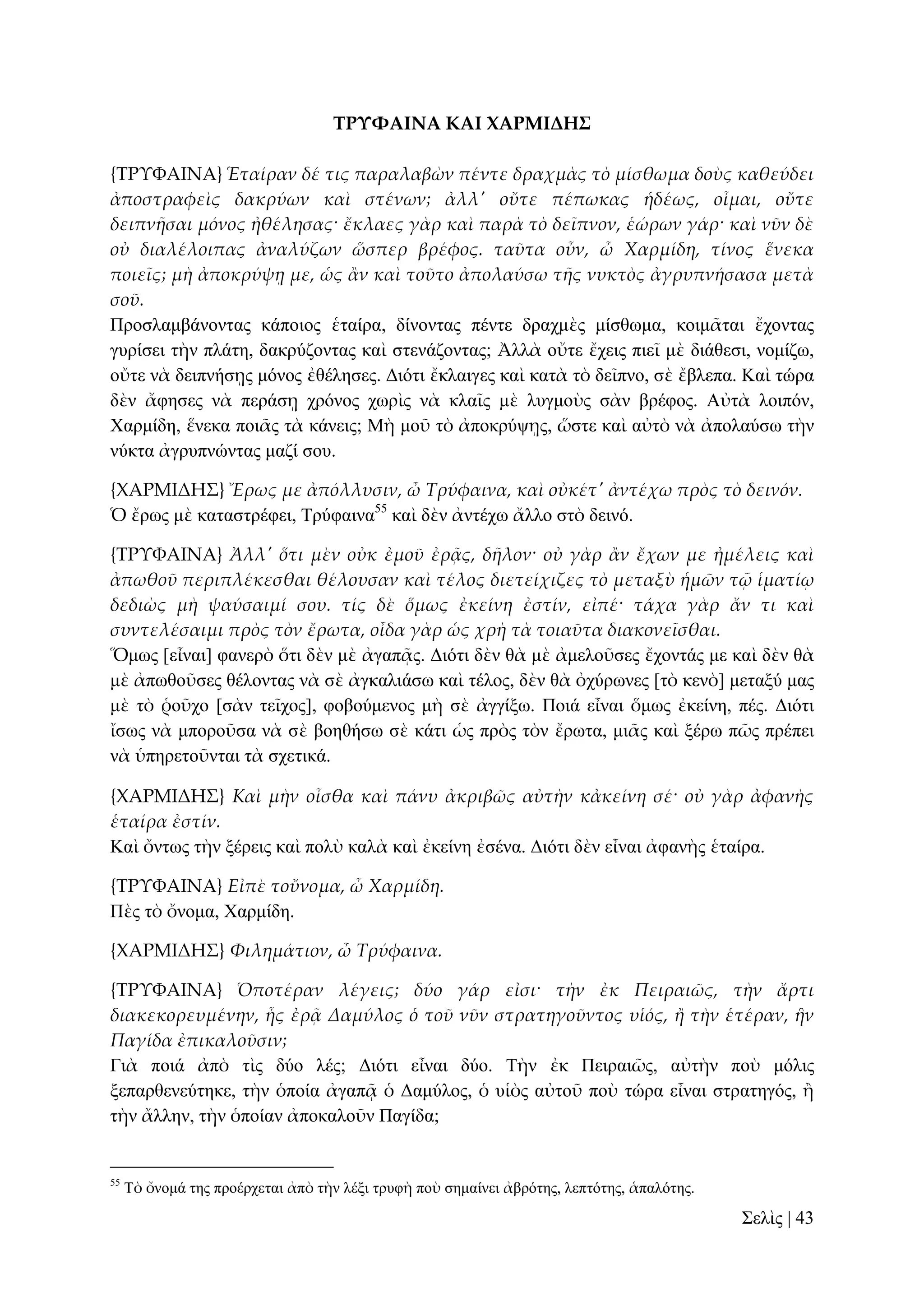 ΣΡΤΥΑΙΝΑ ΚΑΙ ΦΑΡΜΙΔΗ΢
{ΣΡΤΥΑΙΝΑ} Ἑταίραν δέ τις παραλαβὼν πέντε δραχμὰς τὸ μίσθωμα δοὺς καθεύδει
ἀποστραφεὶς δακρύων καὶ στένων; ἀλλ' οὔτε πέπωκας ἡδέως, οἶμαι, οὔτε
δειπνᾛσαι μόνος ἠθέλησας· ἔκλαες γὰρ καὶ παρὰ τὸ δεῖπνον, ἑώρων γάρ· καὶ νῦν δὲ
οὐ διαλέλοιπας ἀναλύζων ὥσπερ βρέφος. ταῦτα οὖν, ὦ Χαρμίδη, τίνος ἕνεκα
ποιεῖς; μὴ ἀποκρύψᾙ με, ὡς ἅν καὶ τοῦτο ἀπολαύσω τᾛς νυκτὸς ἀγρυπνήσασα μετὰ
σοῦ.
Πξνζιακβάλνληαο θάπνηνο ἑηαίξα, δίλνληαο πέληε δξαρκὲο κίζζσκα, θνηκᾶηαη ἔρνληαο
γπξίζεη ηὴλ πιάηε, δαθξύδνληαο θαὶ ζηελάδνληαο; Ἀιιὰ νὔηε ἔρεηο πηεῖ κὲ δηάζεζη, λνκίδσ,
νὔηε λὰ δεηπλήζῃο κόλνο ἐζέιεζεο. Γηόηη ἔθιαηγεο θαὶ θαηὰ ηὸ δεῖπλν, ζὲ ἔβιεπα. Καὶ ηώξα
δὲλ ἄθεζεο λὰ πεξάζῃ ρξόλνο ρσξὶο λὰ θιαῖο κὲ ιπγκνὺο ζὰλ βξέθνο. Αὐηὰ ινηπόλ,
Υαξκίδε, ἕλεθα πνηᾶο ηὰ θάλεηο; Μὴ κνῦ ηὸ ἀπνθξύςῃο, ὥζηε θαὶ αὐηὸ λὰ ἀπνιαύζσ ηὴλ
λύθηα ἀγξππλώληαο καδί ζνπ.
{ΦΑΡΜΙΔΗ΢} Ἔρως με ἀπόλλυσιν, ὦ Τρύφαινα, καὶ οὐκέτ' ἀντέχω πρὸς τὸ δεινόν.
Ὁ ἔξσο κὲ θαηαζηξέθεη, Σξύθαηλα55 θαὶ δὲλ ἀληέρσ ἄιιν ζηὸ δεηλό.
{ΣΡΤΥΑΙΝΑ} Ἀλλ' ὅτι μὲν οὐκ ἐμοῦ ἐρᾶς, δᾛλον· οὐ γὰρ ἅν ἔχων με ἠμέλεις καὶ
ἀπωθοῦ περιπλέκεσθαι θέλουσαν καὶ τέλος διετείχιζες τὸ μεταξὺ ἡμῶν τ῵ ἱματίῳ
δεδιὼς μὴ ψαύσαιμί σου. τίς δὲ ὅμως ἐκείνη ἐστίν, εἰπέ· τάχα γὰρ ἄν τι καὶ
συντελέσαιμι πρὸς τὸν ἔρωτα, οἶδα γὰρ ὡς χρὴ τὰ τοιαῦτα διακονεῖσθαι.
Ὅκσο [εἶλαη] θαλεξὸ ὅηη δὲλ κὲ ἀγαπᾷο. Γηόηη δὲλ ζὰ κὲ ἀκεινῦζεο ἔρνληάο κε θαὶ δὲλ ζὰ
κὲ ἀπσζνῦζεο ζέινληαο λὰ ζὲ ἀγθαιηάζσ θαὶ ηέινο, δὲλ ζὰ ὀρύξσλεο [ηὸ θελὸ] κεηαμύ καο
κὲ ηὸ ῥνῦρν [ζὰλ ηεῖρνο], θνβνύκελνο κὴ ζὲ ἀγγίμσ. Πνηά εἶλαη ὅκσο ἐθείλε, πέο. Γηόηη
ἴζσο λὰ κπνξνῦζα λὰ ζὲ βνεζήζσ ζὲ θάηη ὡο πξὸο ηὸλ ἔξσηα, κηᾶο θαὶ μέξσ πῶο πξέπεη
λὰ ὑπεξεηνῦληαη ηὰ ζρεηηθά.
{ΦΑΡΜΙΔΗ΢} Καὶ μὴν οἶσθα καὶ πάνυ ἀκριβῶς αὐτὴν κἀκείνη σέ· οὐ γὰρ ἀφανὴς
ἑταίρα ἐστίν.
Καὶ ὄλησο ηὴλ μέξεηο θαὶ πνιὺ θαιὰ θαὶ ἐθείλε ἐζέλα. Γηόηη δὲλ εἶλαη ἀθαλὴο ἑηαίξα.
{ΣΡΤΥΑΙΝΑ} Εἰπὲ τοὔνομα, ὦ Χαρμίδη.
Πὲο ηὸ ὄλνκα, Υαξκίδε.
{ΦΑΡΜΙΔΗ΢} Φιλημάτιον, ὦ Τρύφαινα.
{ΣΡΤΥΑΙΝΑ} Ὁποτέραν λέγεις; δύο γάρ εἰσι· τὴν ἐκ Πειραιῶς, τὴν ἄρτι
διακεκορευμένην, ἧς ἐρᾶ Δαμύλος ὁ τοῦ νῦν στρατηγοῦντος υἱός, ἥ τὴν ἑτέραν, ἣν
Παγίδα ἐπικαλοῦσιν;
Γηὰ πνηά ἀπὸ ηὶο δύν ιέο; Γηόηη εἶλαη δύν. Σὴλ ἐθ Πεηξαηῶο, αὐηὴλ πνὺ κόιηο
μεπαξζελεύηεθε, ηὴλ ὁπνία ἀγαπᾷ ὁ Γακύινο, ὁ πἱὸο αὐηνῦ πνὺ ηώξα εἶλαη ζηξαηεγόο, ἢ
ηὴλ ἄιιελ, ηὴλ ὁπνίαλ ἀπνθαινῦλ Παγίδα;

55

Σὸ ὄλνκά ηεο πξνέξρεηαη ἀπὸ ηὴλ ιέμη ηξπθὴ πνὺ ζεκαίλεη ἀβξόηεο, ιεπηόηεο, ἁπαιόηεο.

΢ειὶο | 43

 