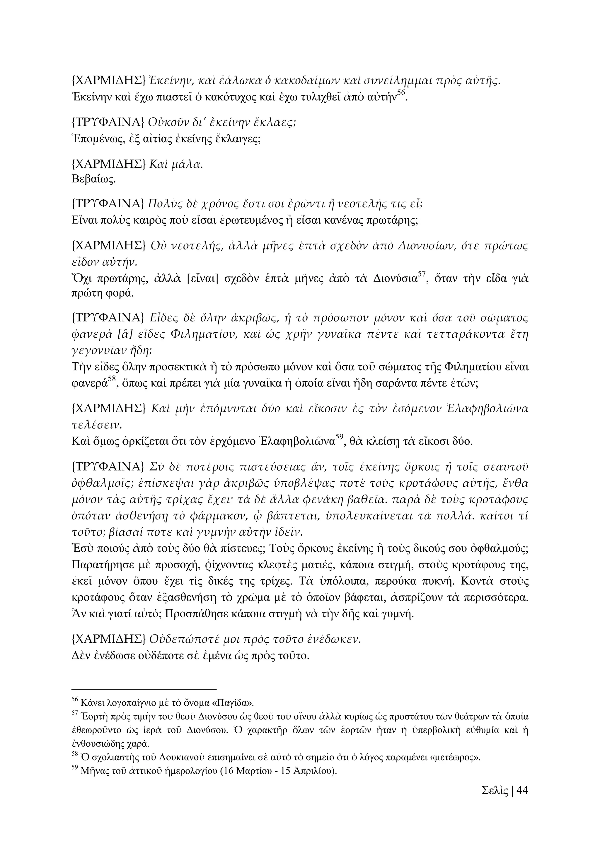 {ΦΑΡΜΙΔΗ΢} Ἐκείνην, καὶ ἑάλωκα ὁ κακοδαίμων καὶ συνείλημμαι πρὸς αὐτᾛς.
Ἐθείλελ θαὶ ἔρσ πηαζηεῖ ὁ θαθόηπρνο θαὶ ἔρσ ηπιηρζεῖ ἀπὸ αὐηήλ56.
{ΣΡΤΥΑΙΝΑ} Οὐκοῦν δι' ἐκείνην ἔκλαες;
Ἑπνκέλσο, ἐμ αἰηίαο ἐθείλεο ἔθιαηγεο;
{ΦΑΡΜΙΔΗ΢} Καὶ μάλα.
Βεβαίσο.
{ΣΡΤΥΑΙΝΑ} Πολὺς δὲ χρόνος ἔστι σοι ἐρῶντι ἥ νεοτελής τις εἶ;
Δἶλαη πνιὺο θαηξὸο πνὺ εἶζαη ἐξσηεπκέλνο ἢ εἶζαη θαλέλαο πξσηάξεο;
{ΦΑΡΜΙΔΗ΢} Οὐ νεοτελής, ἀλλὰ μᾛνες ἑπτὰ σχεδὸν ἀπὸ Διονυσίων, ὅτε πρώτως
εἶδον αὐτήν.
Ὄρη πξσηάξεο, ἀιιὰ [εἶλαη] ζρεδὸλ ἑπηὰ κῆλεο ἀπὸ ηὰ Γηνλύζηα57, ὅηαλ ηὴλ εἶδα γηὰ
πξώηε θνξά.
{ΣΡΤΥΑΙΝΑ} Εἶδες δὲ ὅλην ἀκριβῶς, ἥ τὸ πρόσωπον μόνον καὶ ὅσα τοῦ σώματος
φανερὰ [ἃ] εἶδες Φιληματίου, καὶ ὡς χρᾛν γυναῖκα πέντε καὶ τετταράκοντα ἔτη
γεγονυῖαν ἤδη;
Σὴλ εἶδεο ὅιελ πξνζεθηηθὰ ἢ ηὸ πξόζσπν κόλνλ θαὶ ὅζα ηνῦ ζώκαηνο ηῆο Φηιεκαηίνπ εἶλαη
θαλεξά58, ὅπσο θαὶ πξέπεη γηὰ κία γπλαῖθα ἡ ὁπνία εἶλαη ἤδε ζαξάληα πέληε ἐηῶλ;
{ΦΑΡΜΙΔΗ΢} Καὶ μὴν ἐπόμνυται δύο καὶ εἴκοσιν ἐς τὸν ἐσόμενον Ἐλαφηβολιῶνα
τελέσειν.
Καὶ ὅκσο ὁξθίδεηαη ὅηη ηὸλ ἐξρόκελν Ἐιαθεβνιηῶλα59, ζὰ θιείζῃ ηὰ εἴθνζη δύν.
{ΣΡΤΥΑΙΝΑ} Σὺ δὲ ποτέροις πιστεύσειας ἄν, τοῖς ἐκείνης ὅρκοις ἥ τοῖς σεαυτοῦ
ὀφθαλμοῖς; ἐπίσκεψαι γὰρ ἀκριβῶς ὑποβλέψας ποτὲ τοὺς κροτάφους αὐτᾛς, ἔνθα
μόνον τὰς αὐτᾛς τρίχας ἔχει· τὰ δὲ ἄλλα φενάκη βαθεῖα. παρὰ δὲ τοὺς κροτάφους
ὁπόταν ἀσθενήσᾙ τὸ φάρμακον, ᾧ βάπτεται, ὑπολευκαίνεται τὰ πολλά. καίτοι τί
τοῦτο; βίασαί ποτε καὶ γυμνὴν αὐτὴν ἰδεῖν.
Ἐζὺ πνηνύο ἀπὸ ηνὺο δύν ζὰ πίζηεπεο; Σνὺο ὅξθνπο ἐθείλεο ἢ ηνὺο δηθνύο ζνπ ὀθζαικνύο;
Παξαηήξεζε κὲ πξνζνρή, ῥίρλνληαο θιεθηὲο καηηέο, θάπνηα ζηηγκή, ζηνὺο θξνηάθνπο ηεο,
ἐθεῖ κόλνλ ὅπνπ ἔρεη ηὶο δηθέο ηεο ηξίρεο. Σὰ ὑπόινηπα, πεξνύθα ππθλή. Κνληὰ ζηνὺο
θξνηάθνπο ὅηαλ ἐμαζζελήζῃ ηὸ ρξῶκα κὲ ηὸ ὁπνῖνλ βάθεηαη, ἀζπξίδνπλ ηὰ πεξηζζόηεξα.
Ἂλ θαὶ γηαηί αὐηό; Πξνζπάζεζε θάπνηα ζηηγκὴ λὰ ηὴλ δῇο θαὶ γπκλή.
{ΦΑΡΜΙΔΗ΢} Οὐδεπώποτέ μοι πρὸς τοῦτο ἐνέδωκεν.
Γὲλ ἐλέδσζε νὐδέπνηε ζὲ ἐκέλα ὡο πξὸο ηνῦην.

56

Κάλεη ινγνπαίγλην κὲ ηὸ ὄλνκα «Παγίδα».
Ἑνξηὴ πξὸο ηηκὴλ ηνῦ ζενῦ Γηνλύζνπ ὡο ζενῦ ηνῦ νἴλνπ ἀιιὰ θπξίσο ὡο πξνζηάηνπ ηῶλ ζεάηξσλ ηὰ ὁπνία
ἐζεσξνῦλην ὡο ἱεξὰ ηνῦ Γηνλύζνπ. Ὁ ραξαθηῆξ ὅισλ ηῶλ ἑνξηῶλ ἦηαλ ἡ ὑπεξβνιηθὴ εὐζπκία θαὶ ἡ
ἐλζνπζηώδεο ραξά.
58
Ὁ ζρνιηαζηὴο ηνῦ Λνπθηαλνῦ ἐπηζεκαίλεη ζὲ αὐηὸ ηὸ ζεκεῖν ὅηη ὁ ιόγνο παξακέλεη «κεηέσξνο».
59
Μῆλαο ηνῦ ἀηηηθνῦ ἡκεξνινγίνπ (16 Μαξηίνπ - 15 Ἀπξηιίνπ).
57

΢ειὶο | 44

 