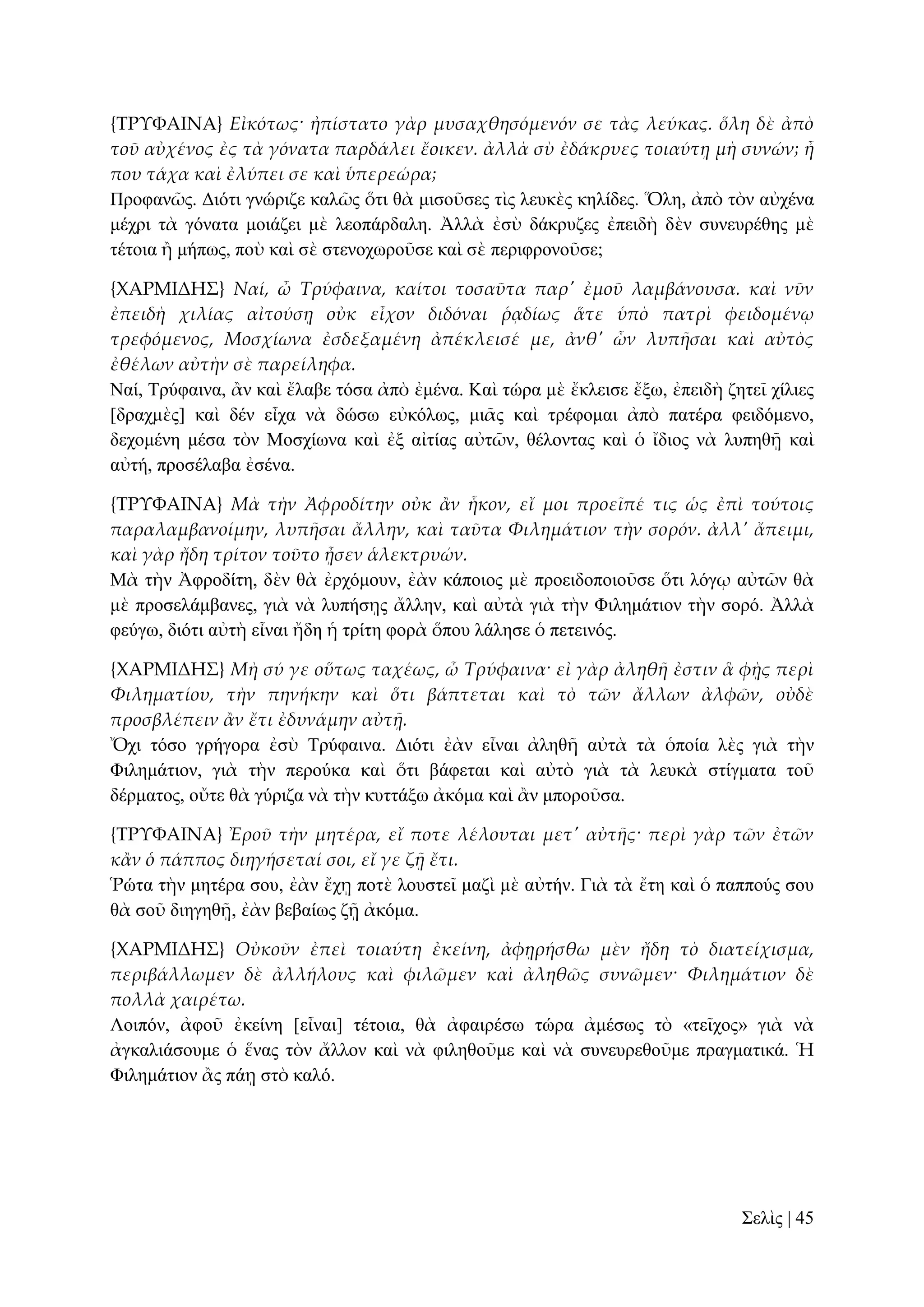{ΣΡΤΥΑΙΝΑ} Εἰκότως· ἠπίστατο γὰρ μυσαχθησόμενόν σε τὰς λεύκας. ὅλη δὲ ἀπὸ
τοῦ αὐχένος ἐς τὰ γόνατα παρδάλει ἔοικεν. ἀλλὰ σὺ ἐδάκρυες τοιαύτᾙ μὴ συνών; ἦ
που τάχα καὶ ἐλύπει σε καὶ ὑπερεώρα;
Πξνθαλῶο. Γηόηη γλώξηδε θαιῶο ὅηη ζὰ κηζνῦζεο ηὶο ιεπθὲο θειίδεο. Ὅιε, ἀπὸ ηὸλ αὐρέλα
κέρξη ηὰ γόλαηα κνηάδεη κὲ ιενπάξδαιε. Ἀιιὰ ἐζὺ δάθξπδεο ἐπεηδὴ δὲλ ζπλεπξέζεο κὲ
ηέηνηα ἢ κήπσο, πνὺ θαὶ ζὲ ζηελνρσξνῦζε θαὶ ζὲ πεξηθξνλνῦζε;
{ΦΑΡΜΙΔΗ΢} Ναί, ὦ Τρύφαινα, καίτοι τοσαῦτα παρ' ἐμοῦ λαμβάνουσα. καὶ νῦν
ἐπειδὴ χιλίας αἰτούσᾙ οὐκ εἶχον διδόναι ῥᾳδίως ἅτε ὑπὸ πατρὶ φειδομένῳ
τρεφόμενος, Μοσχίωνα ἐσδεξαμένη ἀπέκλεισέ με, ἀνθ' ὧν λυπᾛσαι καὶ αὐτὸς
ἐθέλων αὐτὴν σὲ παρείληφα.
Ναί, Σξύθαηλα, ἂλ θαὶ ἔιαβε ηόζα ἀπὸ ἐκέλα. Καὶ ηώξα κὲ ἔθιεηζε ἔμσ, ἐπεηδὴ δεηεῖ ρίιηεο
[δξαρκὲο] θαὶ δέλ εἶρα λὰ δώζσ εὐθόισο, κηᾶο θαὶ ηξέθνκαη ἀπὸ παηέξα θεηδόκελν,
δερνκέλε κέζα ηὸλ Μνζρίσλα θαὶ ἐμ αἰηίαο αὐηῶλ, ζέινληαο θαὶ ὁ ἴδηνο λὰ ιππεζῇ θαὶ
αὐηή, πξνζέιαβα ἐζέλα.
{ΣΡΤΥΑΙΝΑ} Μὰ τὴν Ἀφροδίτην οὐκ ἅν ἧκον, εἴ μοι προεῖπέ τις ὡς ἐπὶ τούτοις
παραλαμβανοίμην, λυπᾛσαι ἄλλην, καὶ ταῦτα Φιλημάτιον τὴν σορόν. ἀλλ' ἄπειμι,
καὶ γὰρ ἤδη τρίτον τοῦτο ᾖσεν ἁλεκτρυών.
Μὰ ηὴλ Ἀθξνδίηε, δὲλ ζὰ ἐξρόκνπλ, ἐὰλ θάπνηνο κὲ πξνεηδνπνηνῦζε ὅηη ιόγῳ αὐηῶλ ζὰ
κὲ πξνζειάκβαλεο, γηὰ λὰ ιππήζῃο ἄιιελ, θαὶ αὐηὰ γηὰ ηὴλ Φηιεκάηηνλ ηὴλ ζνξό. Ἀιιὰ
θεύγσ, δηόηη αὐηὴ εἶλαη ἤδε ἡ ηξίηε θνξὰ ὅπνπ ιάιεζε ὁ πεηεηλόο.
{ΦΑΡΜΙΔΗ΢} Μὴ σύ γε οὕτως ταχέως, ὦ Τρύφαινα· εἰ γὰρ ἀληθᾛ ἐστιν ἃ φᾘς περὶ
Φιληματίου, τὴν πηνήκην καὶ ὅτι βάπτεται καὶ τὸ τῶν ἄλλων ἀλφῶν, οὐδὲ
προσβλέπειν ἅν ἔτι ἐδυνάμην αὐτᾜ.
Ὄρη ηόζν γξήγνξα ἐζὺ Σξύθαηλα. Γηόηη ἐὰλ εἶλαη ἀιεζῆ αὐηὰ ηὰ ὁπνία ιὲο γηὰ ηὴλ
Φηιεκάηηνλ, γηὰ ηὴλ πεξνύθα θαὶ ὅηη βάθεηαη θαὶ αὐηὸ γηὰ ηὰ ιεπθὰ ζηίγκαηα ηνῦ
δέξκαηνο, νὔηε ζὰ γύξηδα λὰ ηὴλ θπηηάμσ ἀθόκα θαὶ ἂλ κπνξνῦζα.
{ΣΡΤΥΑΙΝΑ} Ἐροῦ τὴν μητέρα, εἴ ποτε λέλουται μετ' αὐτᾛς· περὶ γὰρ τῶν ἐτῶν
κἅν ὁ πάππος διηγήσεταί σοι, εἴ γε ζᾜ ἔτι.
Ῥώηα ηὴλ κεηέξα ζνπ, ἐὰλ ἔρῃ πνηὲ ινπζηεῖ καδὶ κὲ αὐηήλ. Γηὰ ηὰ ἔηε θαὶ ὁ παππνύο ζνπ
ζὰ ζνῦ δηεγεζῇ, ἐὰλ βεβαίσο δῇ ἀθόκα.
{ΦΑΡΜΙΔΗ΢} Οὐκοῦν ἐπεὶ τοιαύτη ἐκείνη, ἀφᾙρήσθω μὲν ἤδη τὸ διατείχισμα,
περιβάλλωμεν δὲ ἀλλήλους καὶ φιλῶμεν καὶ ἀληθῶς συνῶμεν· Φιλημάτιον δὲ
πολλὰ χαιρέτω.
Λνηπόλ, ἀθνῦ ἐθείλε [εἶλαη] ηέηνηα, ζὰ ἀθαηξέζσ ηώξα ἀκέζσο ηὸ «ηεῖρνο» γηὰ λὰ
ἀγθαιηάζνπκε ὁ ἕλαο ηὸλ ἄιινλ θαὶ λὰ θηιεζνῦκε θαὶ λὰ ζπλεπξεζνῦκε πξαγκαηηθά. Ἡ
Φηιεκάηηνλ ἂο πάῃ ζηὸ θαιό.

΢ειὶο | 45

 