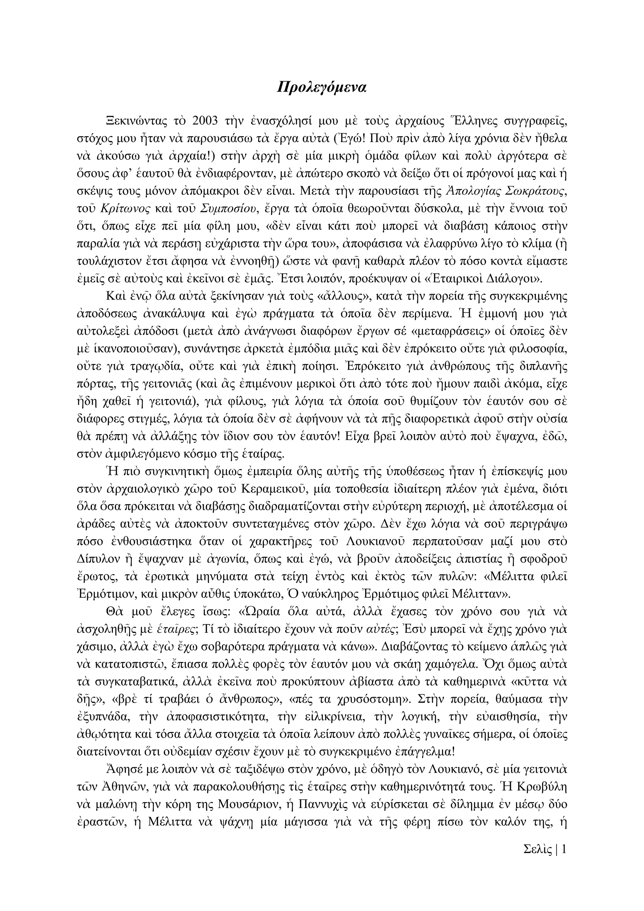 Προλεγόμενα
Ξεθηλώληαο ηὸ 2003 ηὴλ ἐλαζρόιεζί κνπ κὲ ηνὺο ἀξραίνπο Ἕιιελεο ζπγγξαθεῖο,
ζηόρνο κνπ ἦηαλ λὰ παξνπζηάζσ ηὰ ἔξγα αὐηὰ (Ἐγώ! Πνὺ πξὶλ ἀπὸ ιίγα ρξόληα δὲλ ἤζεια
λὰ ἀθνύζσ γηὰ ἀξραία!) ζηὴλ ἀξρὴ ζὲ κία κηθξὴ ὁκάδα θίισλ θαὶ πνιὺ ἀξγόηεξα ζὲ
ὅζνπο ἀθ’ ἑαπηνῦ ζὰ ἐλδηαθέξνληαλ, κὲ ἀπώηεξν ζθνπὸ λὰ δείμσ ὅηη νἱ πξόγνλνί καο θαὶ ἡ
ζθέςηο ηνπο κόλνλ ἀπόκαθξνη δὲλ εἶλαη. Μεηὰ ηὴλ παξνπζίαζη ηῆο Ἀπολογίας Σωκράηοσς,
ηνῦ Κρίηωνος θαὶ ηνῦ Σσμποζίοσ, ἔξγα ηὰ ὁπνῖα ζεσξνῦληαη δύζθνια, κὲ ηὴλ ἔλλνηα ηνῦ
ὅηη, ὅπσο εἶρε πεῖ κία θίιε κνπ, «δὲλ εἶλαη θάηη πνὺ κπνξεῖ λὰ δηαβάζῃ θάπνηνο ζηὴλ
παξαιία γηὰ λὰ πεξάζῃ εὐράξηζηα ηὴλ ὥξα ηνπ», ἀπνθάζηζα λὰ ἐιαθξύλσ ιίγν ηὸ θιίκα (ἢ
ηνπιάρηζηνλ ἔηζη ἄθεζα λὰ ἐλλνεζῇ) ὥζηε λὰ θαλῇ θαζαξὰ πιένλ ηὸ πόζν θνληὰ εἴκαζηε
ἐκεῖο ζὲ αὐηνὺο θαὶ ἐθεῖλνη ζὲ ἐκᾶο. Ἔηζη ινηπόλ, πξνέθπςαλ νἱ «Ἑηαηξηθνὶ Γηάινγνη».
Καὶ ἐλῷ ὅια αὐηὰ μεθίλεζαλ γηὰ ηνὺο «ἄιινπο», θαηὰ ηὴλ πνξεία ηῆο ζπγθεθξηκέλεο
ἀπνδόζεσο ἀλαθάιπςα θαὶ ἐγὼ πξάγκαηα ηὰ ὁπνῖα δὲλ πεξίκελα. Ἡ ἐκκνλή κνπ γηὰ
αὐηνιεμεὶ ἀπόδνζη (κεηὰ ἀπὸ ἀλάγλσζη δηαθόξσλ ἔξγσλ ζέ «κεηαθξάζεηο» νἱ ὁπνῖεο δὲλ
κὲ ἱθαλνπνηνῦζαλ), ζπλάληεζε ἀξθεηὰ ἐκπόδηα κηᾶο θαὶ δὲλ ἐπξόθεηην νὔηε γηὰ θηινζνθία,
νὔηε γηὰ ηξαγῳδία, νὔηε θαὶ γηὰ ἐπηθὴ πνίεζη. Ἐπξόθεηην γηὰ ἀλζξώπνπο ηῆο δηπιαλῆο
πόξηαο, ηῆο γεηηνληᾶο (θαὶ ἂο ἐπηκέλνπλ κεξηθνὶ ὅηη ἀπὸ ηόηε πνὺ ἤκνπλ παηδὶ ἀθόκα, εἶρε
ἤδε ραζεῖ ἡ γεηηνληά), γηὰ θίινπο, γηὰ ιόγηα ηὰ ὁπνία ζνῦ ζπκίδνπλ ηὸλ ἑαπηόλ ζνπ ζὲ
δηάθνξεο ζηηγκέο, ιόγηα ηὰ ὁπνία δὲλ ζὲ ἀθήλνπλ λὰ ηὰ πῇο δηαθνξεηηθὰ ἀθνῦ ζηὴλ νὐζία
ζὰ πξέπῃ λὰ ἀιιάμῃο ηὸλ ἴδηνλ ζνπ ηὸλ ἑαπηόλ! Δἶρα βξεῖ ινηπὸλ αὐηὸ πνὺ ἔςαρλα, ἐδῶ,
ζηὸλ ἀκθηιεγόκελν θόζκν ηῆο ἑηαίξαο.
Ἡ πηὸ ζπγθηλεηηθὴ ὅκσο ἐκπεηξία ὅιεο αὐηῆο ηῆο ὑπνζέζεσο ἦηαλ ἡ ἐπίζθεςίο κνπ
ζηὸλ ἀξραηνινγηθὸ ρῶξν ηνῦ Κεξακεηθνῦ, κία ηνπνζεζία ἰδηαίηεξε πιένλ γηὰ ἐκέλα, δηόηη
ὅια ὅζα πξόθεηηαη λὰ δηαβάζῃο δηαδξακαηίδνληαη ζηὴλ εὐξύηεξε πεξηνρή, κὲ ἀπνηέιεζκα νἱ
ἀξάδεο αὐηὲο λὰ ἀπνθηνῦλ ζπληεηαγκέλεο ζηὸλ ρῶξν. Γὲλ ἔρσ ιόγηα λὰ ζνῦ πεξηγξάςσ
πόζν ἐλζνπζηάζηεθα ὅηαλ νἱ ραξαθηῆξεο ηνῦ Λνπθηαλνῦ πεξπαηνῦζαλ καδί κνπ ζηὸ
Γίππινλ ἢ ἔςαρλαλ κὲ ἀγσλία, ὅπσο θαὶ ἐγώ, λὰ βξνῦλ ἀπνδείμεηο ἀπηζηίαο ἢ ζθνδξνῦ
ἔξσηνο, ηὰ ἐξσηηθὰ κελύκαηα ζηὰ ηείρε ἐληὸο θαὶ ἐθηὸο ηῶλ ππιῶλ: «Μέιηηηα θηιεῖ
Ἐξκόηηκνλ, θαὶ κηθξὸλ αὖζηο ὑπνθάησ, Ὁ λαύθιεξνο Ἐξκόηηκνο θηιεῖ Μέιηηηαλ».
Θὰ κνῦ ἔιεγεο ἴζσο: «Ὡξαία ὅια αὐηά, ἀιιὰ ἔραζεο ηὸλ ρξόλν ζνπ γηὰ λὰ
ἀζρνιεζῇο κὲ ἑηαῖρες; Σί ηὸ ἰδηαίηεξν ἔρνπλ λὰ πνῦλ αὐηές; Ἐζὺ κπνξεῖ λὰ ἔρῃο ρξόλν γηὰ
ράζηκν, ἀιιὰ ἐγὼ ἔρσ ζνβαξόηεξα πξάγκαηα λὰ θάλσ». Γηαβάδνληαο ηὸ θείκελν ἁπιῶο γηὰ
λὰ θαηαηνπηζηῶ, ἔπηαζα πνιιὲο θνξὲο ηὸλ ἑαπηόλ κνπ λὰ ζθάῃ ρακόγεια. Ὄρη ὅκσο αὐηὰ
ηὰ ζπγθαηαβαηηθά, ἀιιὰ ἐθεῖλα πνὺ πξνθύπηνπλ ἀβίαζηα ἀπὸ ηὰ θαζεκεξηλὰ «θῦηηα λὰ
δῇο», «βξὲ ηί ηξαβάεη ὁ ἄλζξσπνο», «πέο ηα ρξπζόζηνκε». ΢ηὴλ πνξεία, ζαύκαζα ηὴλ
ἐμππλάδα, ηὴλ ἀπνθαζηζηηθόηεηα, ηὴλ εἰιηθξίλεηα, ηὴλ ινγηθή, ηὴλ εὐαηζζεζία, ηὴλ
ἀζῳόηεηα θαὶ ηόζα ἄιια ζηνηρεῖα ηὰ ὁπνῖα ιείπνπλ ἀπὸ πνιιὲο γπλαῖθεο ζήκεξα, νἱ ὁπνῖεο
δηαηείλνληαη ὅηη νὐδεκίαλ ζρέζηλ ἔρνπλ κὲ ηὸ ζπγθεθξηκέλν ἐπάγγεικα!
Ἄθεζέ κε ινηπὸλ λὰ ζὲ ηαμηδέςσ ζηὸλ ρξόλν, κὲ ὁδεγὸ ηὸλ Λνπθηαλό, ζὲ κία γεηηνληὰ
ηῶλ Ἀζελῶλ, γηὰ λὰ παξαθνινπζήζῃο ηὶο ἑηαῖξεο ζηὴλ θαζεκεξηλόηεηά ηνπο. Ἡ Κξσβύιε
λὰ καιώλῃ ηὴλ θόξε ηεο Μνπζάξηνλ, ἡ Παλλπρὶο λὰ εὑξίζθεηαη ζὲ δίιεκκα ἐλ κέζῳ δύν
ἐξαζηῶλ, ἡ Μέιηηηα λὰ ςάρλῃ κία κάγηζζα γηὰ λὰ ηῆο θέξῃ πίζσ ηὸλ θαιόλ ηεο, ἡ
΢ειὶο | 1

 