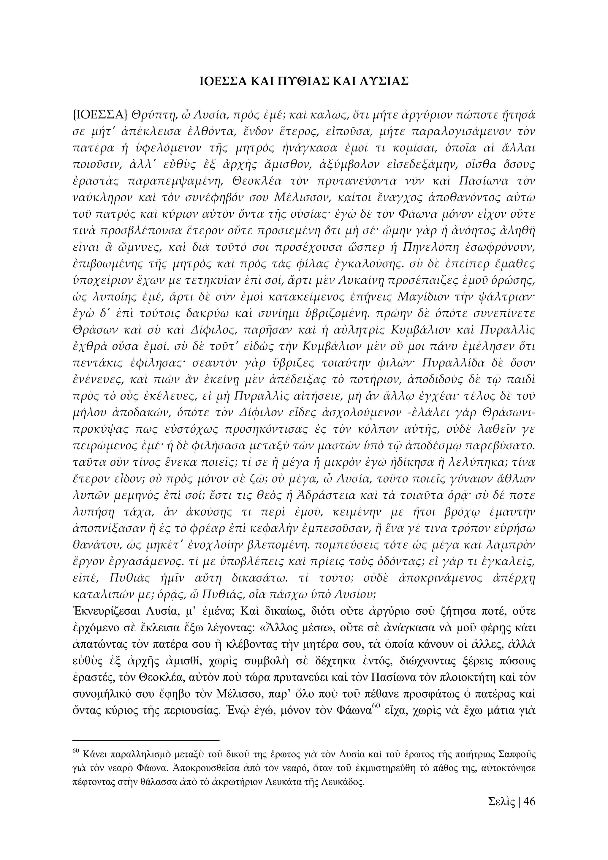 ΙΟΕ΢΢Α ΚΑΙ ΠΤΘΙΑ΢ ΚΑΙ ΛΤ΢ΙΑ΢
{ΙΟΕ΢΢Α} Θρύπτᾙ, ὦ Λυσία, πρὸς ἐμέ; καὶ καλῶς, ὅτι μήτε ἀργύριον πώποτε ᾔτησά
σε μήτ' ἀπέκλεισα ἐλθόντα, ἔνδον ἕτερος, εἰποῦσα, μήτε παραλογισάμενον τὸν
πατέρα ἥ ὑφελόμενον τᾛς μητρὸς ἠνάγκασα ἐμοί τι κομίσαι, ὁποῖα αἱ ἄλλαι
ποιοῦσιν, ἀλλ' εὐθὺς ἐξ ἀρχᾛς ἄμισθον, ἀξύμβολον εἰσεδεξάμην, οἶσθα ὅσους
ἐραστὰς παραπεμψαμένη, Θεοκλέα τὸν πρυτανεύοντα νῦν καὶ Πασίωνα τὸν
ναύκληρον καὶ τὸν συνέφηβόν σου Μέλισσον, καίτοι ἔναγχος ἀποθανόντος αὐτ῵
τοῦ πατρὸς καὶ κύριον αὐτὸν ὄντα τᾛς οὐσίας· ἐγὼ δὲ τὸν Φάωνα μόνον εἶχον οὔτε
τινὰ προσβλέπουσα ἕτερον οὔτε προσιεμένη ὅτι μὴ σέ· ᾤμην γὰρ ἡ ἀνόητος ἀληθᾛ
εἶναι ἃ ὤμνυες, καὶ διὰ τοῦτό σοι προσέχουσα ὥσπερ ἡ Πηνελόπη ἐσωφρόνουν,
ἐπιβοωμένης τᾛς μητρὸς καὶ πρὸς τὰς φίλας ἐγκαλούσης. σὺ δὲ ἐπείπερ ἔμαθες
ὑποχείριον ἔχων με τετηκυῖαν ἐπὶ σοί, ἄρτι μὲν Λυκαίνᾙ προσέπαιζες ἐμοῦ ὁρώσης,
ὡς λυποίης ἐμέ, ἄρτι δὲ σὺν ἐμοὶ κατακείμενος ἐπᾚνεις Μαγίδιον τὴν ψάλτριαν·
ἐγὼ δ' ἐπὶ τούτοις δακρύω καὶ συνίημι ὑβριζομένη. πρῴην δὲ ὁπότε συνεπίνετε
Θράσων καὶ σὺ καὶ Δίφιλος, παρᾛσαν καὶ ἡ αὐλητρὶς Κυμβάλιον καὶ Πυραλλὶς
ἐχθρὰ οὖσα ἐμοί. σὺ δὲ τοῦτ' εἰδὼς τὴν Κυμβάλιον μὲν οὔ μοι πάνυ ἐμέλησεν ὅτι
πεντάκις ἐφίλησας· σεαυτὸν γὰρ ὕβριζες τοιαύτην φιλῶν· Πυραλλίδα δὲ ὅσον
ἐνένευες, καὶ πιὼν ἅν ἐκείνᾙ μὲν ἀπέδειξας τὸ ποτήριον, ἀποδιδοὺς δὲ τ῵ παιδὶ
πρὸς τὸ οὖς ἐκέλευες, εἰ μὴ Πυραλλὶς αἰτήσειε, μὴ ἅν ἄλλῳ ἐγχέαι· τέλος δὲ τοῦ
μήλου ἀποδακών, ὁπότε τὸν Δίφιλον εἶδες ἀσχολούμενον -ἐλάλει γὰρ Θράσωνιπροκύψας πως εὐστόχως προσηκόντισας ἐς τὸν κόλπον αὐτᾛς, οὐδὲ λαθεῖν γε
πειρώμενος ἐμέ· ἡ δὲ φιλήσασα μεταξὺ τῶν μαστῶν ὑπὸ τ῵ ἀποδέσμῳ παρεβύσατο.
ταῦτα οὖν τίνος ἕνεκα ποιεῖς; τί σε ἥ μέγα ἥ μικρὸν ἐγὼ ἠδίκησα ἥ λελύπηκα; τίνα
ἕτερον εἶδον; οὐ πρὸς μόνον σὲ ζῶ; οὐ μέγα, ὦ Λυσία, τοῦτο ποιεῖς γύναιον ἄθλιον
λυπῶν μεμηνὸς ἐπὶ σοί; ἔστι τις θεὸς ἡ Ἀδράστεια καὶ τὰ τοιαῦτα ὁρᾶ· σὺ δέ ποτε
λυπήσᾙ τάχα, ἅν ἀκούσᾙς τι περὶ ἐμοῦ, κειμένην με ἤτοι βρόχῳ ἐμαυτὴν
ἀποπνίξασαν ἥ ἐς τὸ φρέαρ ἐπὶ κεφαλὴν ἐμπεσοῦσαν, ἥ ἕνα γέ τινα τρόπον εὑρήσω
θανάτου, ὡς μηκέτ' ἐνοχλοίην βλεπομένη. πομπεύσεις τότε ὡς μέγα καὶ λαμπρὸν
ἔργον ἐργασάμενος. τί με ὑποβλέπεις καὶ πρίεις τοὺς ὀδόντας; εἰ γάρ τι ἐγκαλεῖς,
εἰπέ, Πυθιὰς ἡμῖν αὕτη δικασάτω. τί τοῦτο; οὐδὲ ἀποκρινάμενος ἀπέρχᾙ
καταλιπών με; ὁρᾶς, ὦ Πυθιάς, οἷα πάσχω ὑπὸ Λυσίου;
Ἐθλεπξίδεζαη Λπζία, κ’ ἐκέλα; Καὶ δηθαίσο, δηόηη νὔηε ἀξγύξην ζνῦ δήηεζα πνηέ, νὔηε
ἐξρόκελν ζὲ ἔθιεηζα ἔμσ ιέγνληαο: «Ἄιινο κέζα», νὔηε ζὲ ἀλάγθαζα λὰ κνῦ θέξῃο θάηη
ἀπαηώληαο ηὸλ παηέξα ζνπ ἢ θιέβνληαο ηὴλ κεηέξα ζνπ, ηὰ ὁπνία θάλνπλ νἱ ἄιιεο, ἀιιὰ
εὐζὺο ἐμ ἀξρῆο ἀκηζζί, ρσξὶο ζπκβνιὴ ζὲ δέρηεθα ἐληόο, δηώρλνληαο μέξεηο πόζνπο
ἐξαζηέο, ηὸλ Θενθιέα, αὐηὸλ πνὺ ηώξα πξπηαλεύεη θαὶ ηὸλ Παζίσλα ηὸλ πινηνθηήηε θαὶ ηὸλ
ζπλνκήιηθό ζνπ ἔθεβν ηὸλ Μέιηζζν, παξ’ ὅιν πνὺ ηνῦ πέζαλε πξνζθάησο ὁ παηέξαο θαὶ
ὄληαο θύξηνο ηῆο πεξηνπζίαο. Ἐλῷ ἐγώ, κόλνλ ηὸλ Φάσλα60 εἶρα, ρσξὶο λὰ ἔρσ κάηηα γηὰ

60

Κάλεη παξαιιειηζκὸ κεηαμὺ ηνῦ δηθνῦ ηεο ἔξσηνο γηὰ ηὸλ Λπζία θαὶ ηνῦ ἔξσηνο ηῆο πνηήηξηαο ΢απθνῦο
γηὰ ηὸλ λεαξὸ Φάσλα. Ἀπνθξνπζζεῖζα ἀπὸ ηὸλ λεαξό, ὅηαλ ηνῦ ἐθκπζηεξεύζῃ ηὸ πάζνο ηεο, αὐηνθηόλεζε
πέθηνληαο ζηὴλ ζάιαζζα ἀπὸ ηὸ ἀθξσηήξηνλ Λεπθάηα ηῆο Λεπθάδνο.

΢ειὶο | 46

 