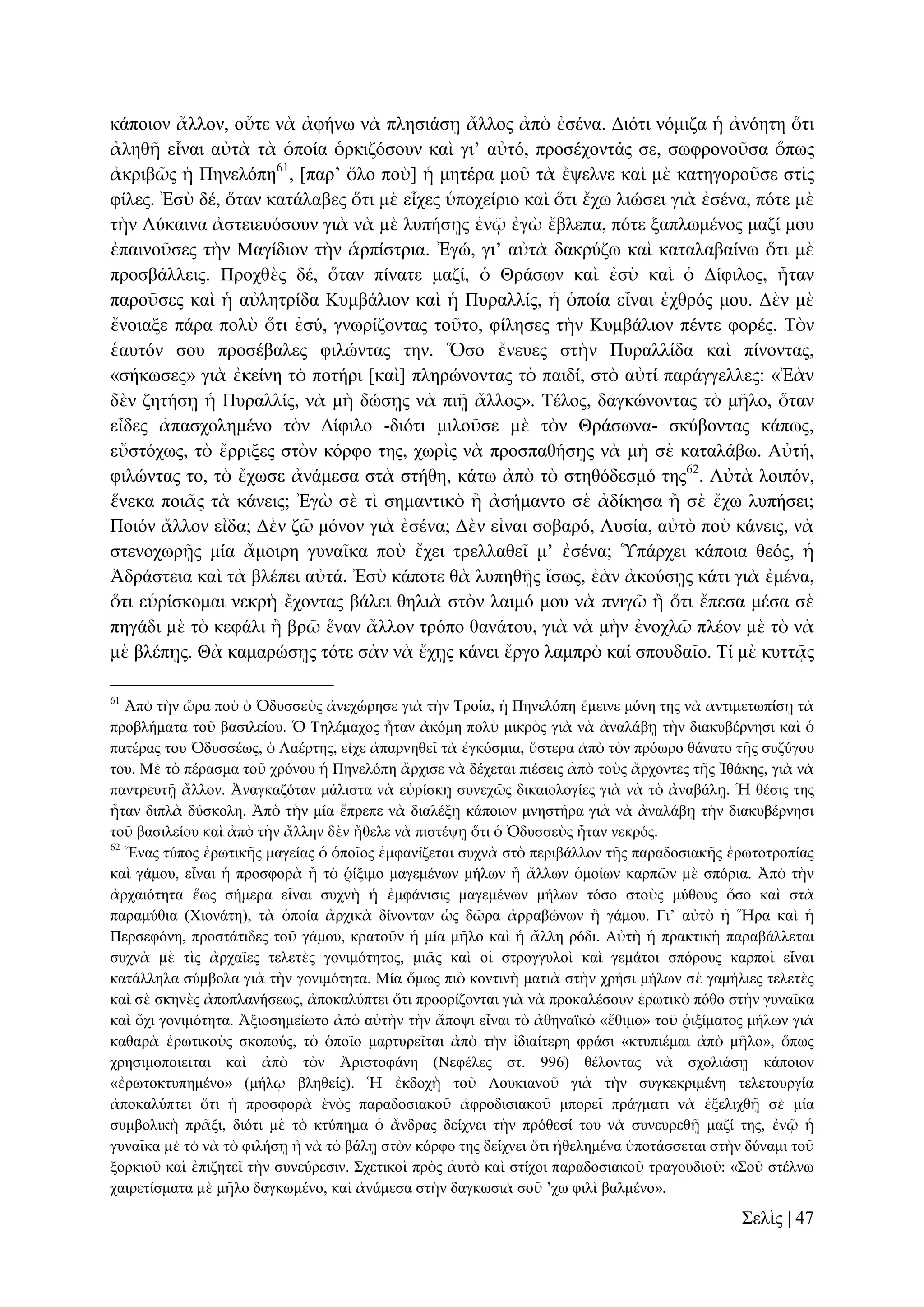 θάπνηνλ ἄιινλ, νὔηε λὰ ἀθήλσ λὰ πιεζηάζῃ ἄιινο ἀπὸ ἐζέλα. Γηόηη λόκηδα ἡ ἀλόεηε ὅηη
ἀιεζῆ εἶλαη αὐηὰ ηὰ ὁπνία ὁξθηδόζνπλ θαὶ γη’ αὐηό, πξνζέρνληάο ζε, ζσθξνλνῦζα ὅπσο
ἀθξηβῶο ἡ Πελειόπε61, [παξ’ ὅιν πνὺ] ἡ κεηέξα κνῦ ηὰ ἔςειλε θαὶ κὲ θαηεγνξνῦζε ζηὶο
θίιεο. Ἐζὺ δέ, ὅηαλ θαηάιαβεο ὅηη κὲ εἶρεο ὑπνρείξην θαὶ ὅηη ἔρσ ιηώζεη γηὰ ἐζέλα, πόηε κὲ
ηὴλ Λύθαηλα ἀζηεηεπόζνπλ γηὰ λὰ κὲ ιππήζῃο ἐλῷ ἐγὼ ἔβιεπα, πόηε μαπισκέλνο καδί κνπ
ἐπαηλνῦζεο ηὴλ Μαγίδηνλ ηὴλ ἁξπίζηξηα. Ἐγώ, γη’ αὐηὰ δαθξύδσ θαὶ θαηαιαβαίλσ ὅηη κὲ
πξνζβάιιεηο. Πξνρζὲο δέ, ὅηαλ πίλαηε καδί, ὁ Θξάζσλ θαὶ ἐζὺ θαὶ ὁ Γίθηινο, ἦηαλ
παξνῦζεο θαὶ ἡ αὐιεηξίδα Κπκβάιηνλ θαὶ ἡ Ππξαιιίο, ἡ ὁπνία εἶλαη ἐρζξόο κνπ. Γὲλ κὲ
ἔλνηαμε πάξα πνιὺ ὅηη ἐζύ, γλσξίδνληαο ηνῦην, θίιεζεο ηὴλ Κπκβάιηνλ πέληε θνξέο. Σὸλ
ἑαπηόλ ζνπ πξνζέβαιεο θηιώληαο ηελ. Ὅζν ἔλεπεο ζηὴλ Ππξαιιίδα θαὶ πίλνληαο,
«ζήθσζεο» γηὰ ἐθείλε ηὸ πνηήξη [θαὶ] πιεξώλνληαο ηὸ παηδί, ζηὸ αὐηί παξάγγειιεο: «Ἐὰλ
δὲλ δεηήζῃ ἡ Ππξαιιίο, λὰ κὴ δώζῃο λὰ πηῇ ἄιινο». Σέινο, δαγθώλνληαο ηὸ κῆιν, ὅηαλ
εἶδεο ἀπαζρνιεκέλν ηὸλ Γίθηιν -δηόηη κηινῦζε κὲ ηὸλ Θξάζσλα- ζθύβνληαο θάπσο,
εὔζηόρσο, ηὸ ἔξξημεο ζηὸλ θόξθν ηεο, ρσξὶο λὰ πξνζπαζήζῃο λὰ κὴ ζὲ θαηαιάβσ. Αὐηή,
θηιώληαο ην, ηὸ ἔρσζε ἀλάκεζα ζηὰ ζηήζε, θάησ ἀπὸ ηὸ ζηεζόδεζκό ηεο62. Αὐηὰ ινηπόλ,
ἕλεθα πνηᾶο ηὰ θάλεηο; Ἐγὼ ζὲ ηὶ ζεκαληηθὸ ἢ ἀζήκαλην ζὲ ἀδίθεζα ἢ ζὲ ἔρσ ιππήζεη;
Πνηόλ ἄιινλ εἶδα; Γὲλ δῶ κόλνλ γηὰ ἐζέλα; Γὲλ εἶλαη ζνβαξό, Λπζία, αὐηὸ πνὺ θάλεηο, λὰ
ζηελνρσξῇο κία ἄκνηξε γπλαῖθα πνὺ ἔρεη ηξειιαζεῖ κ’ ἐζέλα; Ὑπάξρεη θάπνηα ζεόο, ἡ
Ἀδξάζηεηα θαὶ ηὰ βιέπεη αὐηά. Ἐζὺ θάπνηε ζὰ ιππεζῇο ἴζσο, ἐὰλ ἀθνύζῃο θάηη γηὰ ἐκέλα,
ὅηη εὑξίζθνκαη λεθξὴ ἔρνληαο βάιεη ζειηὰ ζηὸλ ιαηκό κνπ λὰ πληγῶ ἢ ὅηη ἔπεζα κέζα ζὲ
πεγάδη κὲ ηὸ θεθάιη ἢ βξῶ ἕλαλ ἄιινλ ηξόπν ζαλάηνπ, γηὰ λὰ κὴλ ἐλνριῶ πιένλ κὲ ηὸ λὰ
κὲ βιέπῃο. Θὰ θακαξώζῃο ηόηε ζὰλ λὰ ἔρῃο θάλεη ἔξγν ιακπξὸ θαί ζπνπδαῖν. Σί κὲ θπηηᾷο
61

Ἀπὸ ηὴλ ὥξα πνὺ ὁ Ὀδπζζεὺο ἀλερώξεζε γηὰ ηὴλ Σξνία, ἡ Πελειόπε ἔκεηλε κόλε ηεο λὰ ἀληηκεησπίζῃ ηὰ
πξνβιήκαηα ηνῦ βαζηιείνπ. Ὁ Σειέκαρνο ἦηαλ ἀθόκε πνιὺ κηθξὸο γηὰ λὰ ἀλαιάβῃ ηὴλ δηαθπβέξλεζη θαὶ ὁ
παηέξαο ηνπ Ὀδπζζέσο, ὁ Λαέξηεο, εἶρε ἀπαξλεζεῖ ηὰ ἐγθόζκηα, ὕζηεξα ἀπὸ ηὸλ πξόσξν ζάλαην ηῆο ζπδύγνπ
ηνπ. Μὲ ηὸ πέξαζκα ηνῦ ρξόλνπ ἡ Πελειόπε ἄξρηζε λὰ δέρεηαη πηέζεηο ἀπὸ ηνὺο ἄξρνληεο ηῆο Ἰζάθεο, γηὰ λὰ
παληξεπηῇ ἄιινλ. Ἀλαγθαδόηαλ κάιηζηα λὰ εὑξίζθῃ ζπλερῶο δηθαηνινγίεο γηὰ λὰ ηὸ ἀλαβάιῃ. Ἡ ζέζηο ηεο
ἦηαλ δηπιὰ δύζθνιε. Ἀπὸ ηὴλ κία ἔπξεπε λὰ δηαιέμῃ θάπνηνλ κλεζηήξα γηὰ λὰ ἀλαιάβῃ ηὴλ δηαθπβέξλεζη
ηνῦ βαζηιείνπ θαὶ ἀπὸ ηὴλ ἄιιελ δὲλ ἤζειε λὰ πηζηέςῃ ὅηη ὁ Ὀδπζζεὺο ἦηαλ λεθξόο.
62
Ἕλαο ηύπνο ἐξσηηθῆο καγείαο ὁ ὁπνῖνο ἐκθαλίδεηαη ζπρλὰ ζηὸ πεξηβάιινλ ηῆο παξαδνζηαθῆο ἐξσηνηξνπίαο
θαὶ γάκνπ, εἶλαη ἡ πξνζθνξὰ ἢ ηὸ ῥίμηκν καγεκέλσλ κήισλ ἢ ἄιισλ ὁκνίσλ θαξπῶλ κὲ ζπόξηα. Ἀπὸ ηὴλ
ἀξραηόηεηα ἕσο ζήκεξα εἶλαη ζπρλὴ ἡ ἐκθάληζηο καγεκέλσλ κήισλ ηόζν ζηνὺο κύζνπο ὅζν θαὶ ζηὰ
παξακύζηα (Υηνλάηε), ηὰ ὁπνία ἀξρηθὰ δίλνληαλ ὡο δῶξα ἀξξαβώλσλ ἢ γάκνπ. Γη’ αὐηὸ ἡ Ἥξα θαὶ ἡ
Πεξζεθόλε, πξνζηάηηδεο ηνῦ γάκνπ, θξαηνῦλ ἡ κία κῆιν θαὶ ἡ ἄιιε ξόδη. Αὐηὴ ἡ πξαθηηθὴ παξαβάιιεηαη
ζπρλὰ κὲ ηὶο ἀξραῖεο ηειεηὲο γνληκόηεηνο, κηᾶο θαὶ νἱ ζηξνγγπινὶ θαὶ γεκάηνη ζπόξνπο θαξπνὶ εἶλαη
θαηάιιεια ζύκβνια γηὰ ηὴλ γνληκόηεηα. Μία ὅκσο πηὸ θνληηλὴ καηηὰ ζηὴλ ρξήζη κήισλ ζὲ γακήιηεο ηειεηὲο
θαὶ ζὲ ζθελὲο ἀπνπιαλήζεσο, ἀπνθαιύπηεη ὅηη πξννξίδνληαη γηὰ λὰ πξνθαιέζνπλ ἐξσηηθὸ πόζν ζηὴλ γπλαῖθα
θαὶ ὄρη γνληκόηεηα. Ἀμηνζεκείσην ἀπὸ αὐηὴλ ηὴλ ἄπνςη εἶλαη ηὸ ἀζελατθὸ «ἔζηκν» ηνῦ ῥημίκαηνο κήισλ γηὰ
θαζαξὰ ἐξσηηθνὺο ζθνπνύο, ηὸ ὁπνῖν καξηπξεῖηαη ἀπὸ ηὴλ ἰδηαίηεξε θξάζη «θηππηέκαη ἀπὸ κῆιν», ὅπσο
ρξεζηκνπνηεῖηαη θαὶ ἀπὸ ηὸλ Ἀξηζηνθάλε (Νεθέιεο ζη. 996) ζέινληαο λὰ ζρνιηάζῃ θάπνηνλ
«ἐξσηνθηππεκέλν» (κήιῳ βιεζείο). Ἡ ἐθδνρὴ ηνῦ Λνπθηαλνῦ γηὰ ηὴλ ζπγθεθξηκέλε ηειεηνπξγία
ἀπνθαιύπηεη ὅηη ἡ πξνζθνξὰ ἑλὸο παξαδνζηαθνῦ ἀθξνδηζηαθνῦ κπνξεῖ πξάγκαηη λὰ ἐμειηρζῇ ζὲ κία
ζπκβνιηθὴ πξᾶμη, δηόηη κὲ ηὸ θηύπεκα ὁ ἄλδξαο δείρλεη ηὴλ πξόζεζί ηνπ λὰ ζπλεπξεζῇ καδί ηεο, ἐλῷ ἡ
γπλαῖθα κὲ ηὸ λὰ ηὸ θηιήζῃ ἢ λὰ ηὸ βάιῃ ζηὸλ θόξθν ηεο δείρλεη ὅηη ἠζειεκέλα ὑπνηάζζεηαη ζηὴλ δύλακη ηνῦ
μνξθηνῦ θαὶ ἐπηδεηεῖ ηὴλ ζπλεύξεζηλ. ΢ρεηηθνὶ πξὸο ἀπηὸ θαὶ ζηίρνη παξαδνζηαθνῦ ηξαγνπδηνῦ: «΢νῦ ζηέιλσ
ραηξεηίζκαηα κὲ κῆιν δαγθσκέλν, θαὶ ἀλάκεζα ζηὴλ δαγθσζηὰ ζνῦ ’ρσ θηιὶ βαικέλν».

΢ειὶο | 47

 