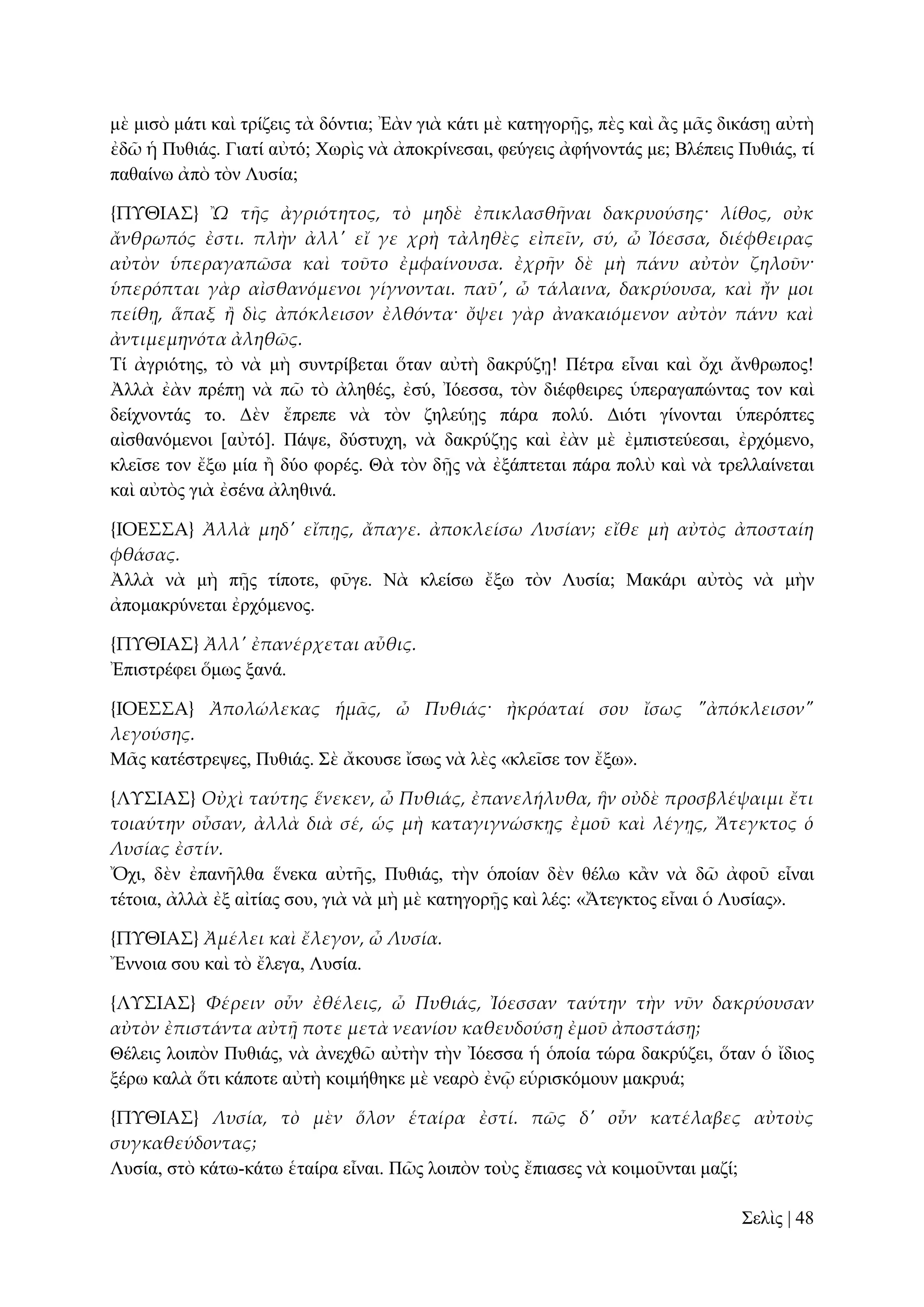 κὲ κηζὸ κάηη θαὶ ηξίδεηο ηὰ δόληηα; Ἐὰλ γηὰ θάηη κὲ θαηεγνξῇο, πὲο θαὶ ἂο κᾶο δηθάζῃ αὐηὴ
ἐδῶ ἡ Ππζηάο. Γηαηί αὐηό; Υσξὶο λὰ ἀπνθξίλεζαη, θεύγεηο ἀθήλνληάο κε; Βιέπεηο Ππζηάο, ηί
παζαίλσ ἀπὸ ηὸλ Λπζία;
{ΠΤΘΙΑ΢} Ὢ τᾛς ἀγριότητος, τὸ μηδὲ ἐπικλασθᾛναι δακρυούσης· λίθος, οὐκ
ἄνθρωπός ἐστι. πλὴν ἀλλ' εἴ γε χρὴ τἀληθὲς εἰπεῖν, σύ, ὦ Ἰόεσσα, διέφθειρας
αὐτὸν ὑπεραγαπῶσα καὶ τοῦτο ἐμφαίνουσα. ἐχρᾛν δὲ μὴ πάνυ αὐτὸν ζηλοῦν·
ὑπερόπται γὰρ αἰσθανόμενοι γίγνονται. παῦ', ὦ τάλαινα, δακρύουσα, καὶ ἤν μοι
πείθᾙ, ἅπαξ ἥ δὶς ἀπόκλεισον ἐλθόντα· ὄψει γὰρ ἀνακαιόμενον αὐτὸν πάνυ καὶ
ἀντιμεμηνότα ἀληθῶς.
Σί ἀγξηόηεο, ηὸ λὰ κὴ ζπληξίβεηαη ὅηαλ αὐηὴ δαθξύδῃ! Πέηξα εἶλαη θαὶ ὄρη ἄλζξσπνο!
Ἀιιὰ ἐὰλ πξέπῃ λὰ πῶ ηὸ ἀιεζέο, ἐζύ, Ἰόεζζα, ηὸλ δηέθζεηξεο ὑπεξαγαπώληαο ηνλ θαὶ
δείρλνληάο ην. Γὲλ ἔπξεπε λὰ ηὸλ δειεύῃο πάξα πνιύ. Γηόηη γίλνληαη ὑπεξόπηεο
αἰζζαλόκελνη [αὐηό]. Πάςε, δύζηπρε, λὰ δαθξύδῃο θαὶ ἐὰλ κὲ ἐκπηζηεύεζαη, ἐξρόκελν,
θιεῖζε ηνλ ἔμσ κία ἢ δύν θνξέο. Θὰ ηὸλ δῇο λὰ ἐμάπηεηαη πάξα πνιὺ θαὶ λὰ ηξειιαίλεηαη
θαὶ αὐηὸο γηὰ ἐζέλα ἀιεζηλά.
{ΙΟΕ΢΢Α} Ἀλλὰ μηδ' εἴπᾙς, ἄπαγε. ἀποκλείσω Λυσίαν; εἴθε μὴ αὐτὸς ἀποσταίη
φθάσας.
Ἀιιὰ λὰ κὴ πῇο ηίπνηε, θῦγε. Νὰ θιείζσ ἔμσ ηὸλ Λπζία; Μαθάξη αὐηὸο λὰ κὴλ
ἀπνκαθξύλεηαη ἐξρόκελνο.
{ΠΤΘΙΑ΢} Ἀλλ' ἐπανέρχεται αὖθις.
Ἐπηζηξέθεη ὅκσο μαλά.
{ΙΟΕ΢΢Α} Ἀπολώλεκας ἡμ᾵ς, ὦ Πυθιάς· ἠκρόαταί σου ἴσως "ἀπόκλεισον"
λεγούσης.
Μᾶο θαηέζηξεςεο, Ππζηάο. ΢ὲ ἄθνπζε ἴζσο λὰ ιὲο «θιεῖζε ηνλ ἔμσ».
{ΛΤ΢ΙΑ΢} Οὐχὶ ταύτης ἕνεκεν, ὦ Πυθιάς, ἐπανελήλυθα, ἣν οὐδὲ προσβλέψαιμι ἔτι
τοιαύτην οὖσαν, ἀλλὰ διὰ σέ, ὡς μὴ καταγιγνώσκᾙς ἐμοῦ καὶ λέγᾙς, Ἄτεγκτος ὁ
Λυσίας ἐστίν.
Ὄρη, δὲλ ἐπαλῆιζα ἕλεθα αὐηῆο, Ππζηάο, ηὴλ ὁπνίαλ δὲλ ζέισ θἂλ λὰ δῶ ἀθνῦ εἶλαη
ηέηνηα, ἀιιὰ ἐμ αἰηίαο ζνπ, γηὰ λὰ κὴ κὲ θαηεγνξῇο θαὶ ιέο: «Ἄηεγθηνο εἶλαη ὁ Λπζίαο».
{ΠΤΘΙΑ΢} Ἀμέλει καὶ ἔλεγον, ὦ Λυσία.
Ἔλλνηα ζνπ θαὶ ηὸ ἔιεγα, Λπζία.
{ΛΤ΢ΙΑ΢} Φέρειν οὖν ἐθέλεις, ὦ Πυθιάς, Ἰόεσσαν ταύτην τὴν νῦν δακρύουσαν
αὐτὸν ἐπιστάντα αὐτᾜ ποτε μετὰ νεανίου καθευδούσᾙ ἐμοῦ ἀποστάσᾙ;
Θέιεηο ινηπὸλ Ππζηάο, λὰ ἀλερζῶ αὐηὴλ ηὴλ Ἰόεζζα ἡ ὁπνία ηώξα δαθξύδεη, ὅηαλ ὁ ἴδηνο
μέξσ θαιὰ ὅηη θάπνηε αὐηὴ θνηκήζεθε κὲ λεαξὸ ἐλῷ εὑξηζθόκνπλ καθξπά;
{ΠΤΘΙΑ΢} Λυσία, τὸ μὲν ὅλον ἑταίρα ἐστί. πῶς δ' οὖν κατέλαβες αὐτοὺς
συγκαθεύδοντας;
Λπζία, ζηὸ θάησ-θάησ ἑηαίξα εἶλαη. Πῶο ινηπὸλ ηνὺο ἔπηαζεο λὰ θνηκνῦληαη καδί;
΢ειὶο | 48

 