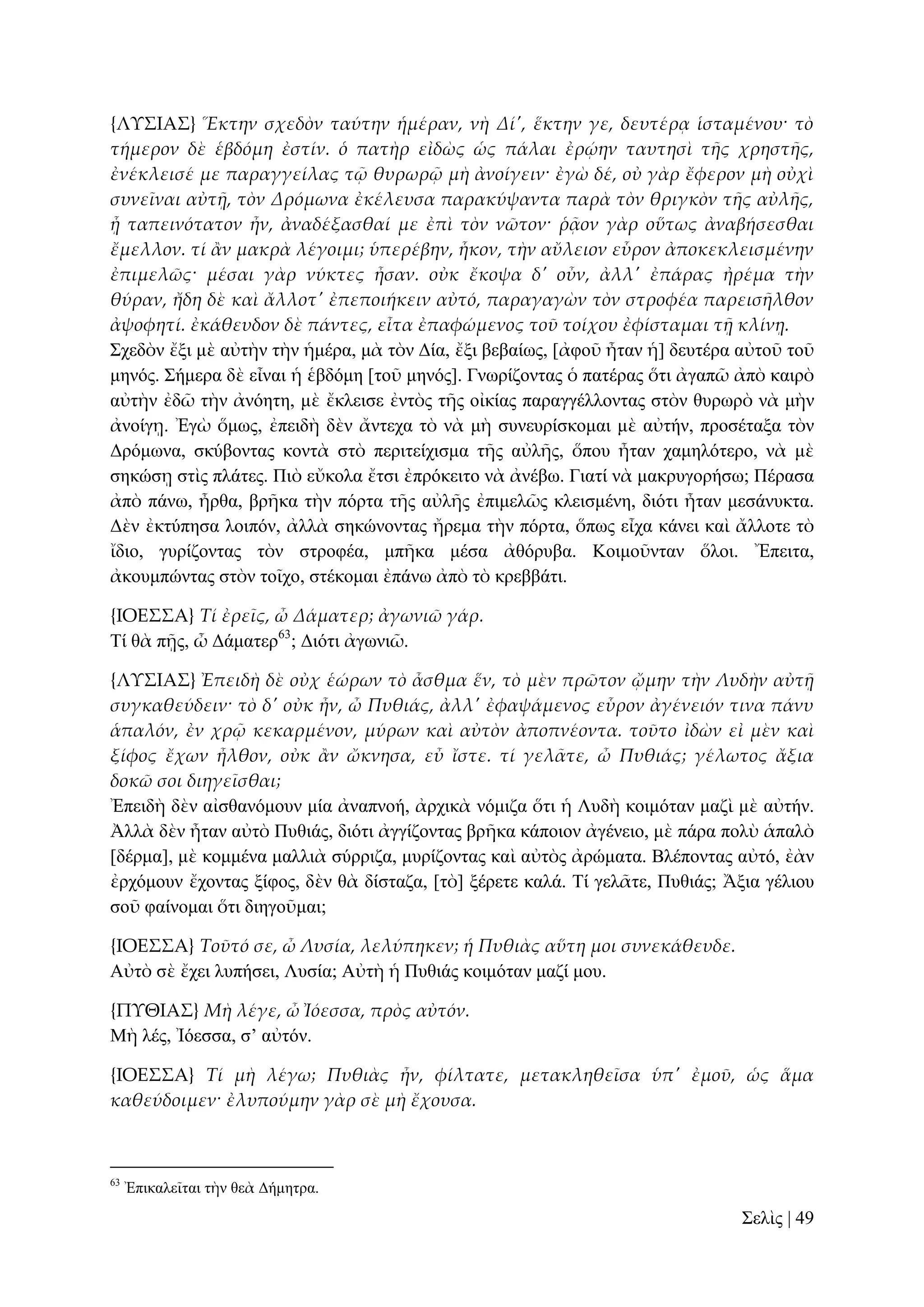 {ΛΤ΢ΙΑ΢} Ἕκτην σχεδὸν ταύτην ἡμέραν, νὴ Δί', ἕκτην γε, δευτέρᾳ ἱσταμένου· τὸ
τήμερον δὲ ἑβδόμη ἐστίν. ὁ πατὴρ εἰδὼς ὡς πάλαι ἐρῴην ταυτησὶ τᾛς χρηστᾛς,
ἐνέκλεισέ με παραγγείλας τ῵ θυρωρ῵ μὴ ἀνοίγειν· ἐγὼ δέ, οὐ γὰρ ἔφερον μὴ οὐχὶ
συνεῖναι αὐτᾜ, τὸν Δρόμωνα ἐκέλευσα παρακύψαντα παρὰ τὸν θριγκὸν τᾛς αὐλᾛς,
ᾗ ταπεινότατον ἦν, ἀναδέξασθαί με ἐπὶ τὸν νῶτον· ῥᾶον γὰρ οὕτως ἀναβήσεσθαι
ἔμελλον. τί ἅν μακρὰ λέγοιμι; ὑπερέβην, ἧκον, τὴν αὔλειον εὗρον ἀποκεκλεισμένην
ἐπιμελῶς· μέσαι γὰρ νύκτες ἦσαν. οὐκ ἔκοψα δ' οὖν, ἀλλ' ἐπάρας ἠρέμα τὴν
θύραν, ἤδη δὲ καὶ ἄλλοτ' ἐπεποιήκειν αὐτό, παραγαγὼν τὸν στροφέα παρεισᾛλθον
ἀψοφητί. ἐκάθευδον δὲ πάντες, εἶτα ἐπαφώμενος τοῦ τοίχου ἐφίσταμαι τᾜ κλίνᾙ.
΢ρεδὸλ ἔμη κὲ αὐηὴλ ηὴλ ἡκέξα, κὰ ηὸλ Γία, ἔμη βεβαίσο, [ἀθνῦ ἦηαλ ἡ] δεπηέξα αὐηνῦ ηνῦ
κελόο. ΢ήκεξα δὲ εἶλαη ἡ ἑβδόκε [ηνῦ κελόο]. Γλσξίδνληαο ὁ παηέξαο ὅηη ἀγαπῶ ἀπὸ θαηξὸ
αὐηὴλ ἐδῶ ηὴλ ἀλόεηε, κὲ ἔθιεηζε ἐληὸο ηῆο νἰθίαο παξαγγέιινληαο ζηὸλ ζπξσξὸ λὰ κὴλ
ἀλνίγῃ. Ἐγὼ ὅκσο, ἐπεηδὴ δὲλ ἄληερα ηὸ λὰ κὴ ζπλεπξίζθνκαη κὲ αὐηήλ, πξνζέηαμα ηὸλ
Γξόκσλα, ζθύβνληαο θνληὰ ζηὸ πεξηηείρηζκα ηῆο αὐιῆο, ὅπνπ ἦηαλ ρακειόηεξν, λὰ κὲ
ζεθώζῃ ζηὶο πιάηεο. Πηὸ εὔθνια ἔηζη ἐπξόθεηην λὰ ἀλέβσ. Γηαηί λὰ καθξπγνξήζσ; Πέξαζα
ἀπὸ πάλσ, ἦξζα, βξῆθα ηὴλ πόξηα ηῆο αὐιῆο ἐπηκειῶο θιεηζκέλε, δηόηη ἦηαλ κεζάλπθηα.
Γὲλ ἐθηύπεζα ινηπόλ, ἀιιὰ ζεθώλνληαο ἤξεκα ηὴλ πόξηα, ὅπσο εἶρα θάλεη θαὶ ἄιινηε ηὸ
ἴδην, γπξίδνληαο ηὸλ ζηξνθέα, κπῆθα κέζα ἀζόξπβα. Κνηκνῦληαλ ὅινη. Ἔπεηηα,
ἀθνπκπώληαο ζηὸλ ηνῖρν, ζηέθνκαη ἐπάλσ ἀπὸ ηὸ θξεββάηη.
{ΙΟΕ΢΢Α} Τί ἐρεῖς, ὦ Δάματερ; ἀγωνιῶ γάρ.
Σί ζὰ πῇο, ὦ Γάκαηεξ63; Γηόηη ἀγσληῶ.
{ΛΤ΢ΙΑ΢} Ἐπειδὴ δὲ οὐχ ἑώρων τὸ ἆσθμα ἕν, τὸ μὲν πρῶτον ᾤμην τὴν Λυδὴν αὐτᾜ
συγκαθεύδειν· τὸ δ' οὐκ ἦν, ὦ Πυθιάς, ἀλλ' ἐφαψάμενος εὗρον ἀγένειόν τινα πάνυ
ἁπαλόν, ἐν χρ῵ κεκαρμένον, μύρων καὶ αὐτὸν ἀποπνέοντα. τοῦτο ἰδὼν εἰ μὲν καὶ
ξίφος ἔχων ἦλθον, οὐκ ἅν ὤκνησα, εὖ ἴστε. τί γελ᾵τε, ὦ Πυθιάς; γέλωτος ἄξια
δοκῶ σοι διηγεῖσθαι;
Ἐπεηδὴ δὲλ αἰζζαλόκνπλ κία ἀλαπλνή, ἀξρηθὰ λόκηδα ὅηη ἡ Λπδὴ θνηκόηαλ καδὶ κὲ αὐηήλ.
Ἀιιὰ δὲλ ἦηαλ αὐηὸ Ππζηάο, δηόηη ἀγγίδνληαο βξῆθα θάπνηνλ ἀγέλεην, κὲ πάξα πνιὺ ἁπαιὸ
[δέξκα], κὲ θνκκέλα καιιηὰ ζύξξηδα, κπξίδνληαο θαὶ αὐηὸο ἀξώκαηα. Βιέπνληαο αὐηό, ἐὰλ
ἐξρόκνπλ ἔρνληαο μίθνο, δὲλ ζὰ δίζηαδα, [ηὸ] μέξεηε θαιά. Σί γειᾶηε, Ππζηάο; Ἄμηα γέιηνπ
ζνῦ θαίλνκαη ὅηη δηεγνῦκαη;
{ΙΟΕ΢΢Α} Τοῦτό σε, ὦ Λυσία, λελύπηκεν; ἡ Πυθιὰς αὕτη μοι συνεκάθευδε.
Αὐηὸ ζὲ ἔρεη ιππήζεη, Λπζία; Αὐηὴ ἡ Ππζηάο θνηκόηαλ καδί κνπ.
{ΠΤΘΙΑ΢} Μὴ λέγε, ὦ Ἰόεσσα, πρὸς αὐτόν.
Μὴ ιέο, Ἰόεζζα, ζ’ αὐηόλ.
{ΙΟΕ΢΢Α} Τί μὴ λέγω; Πυθιὰς ἦν, φίλτατε, μετακληθεῖσα ὑπ' ἐμοῦ, ὡς ἅμα
καθεύδοιμεν· ἐλυπούμην γὰρ σὲ μὴ ἔχουσα.

63

Ἐπηθαιεῖηαη ηὴλ ζεὰ Γήκεηξα.

΢ειὶο | 49

 