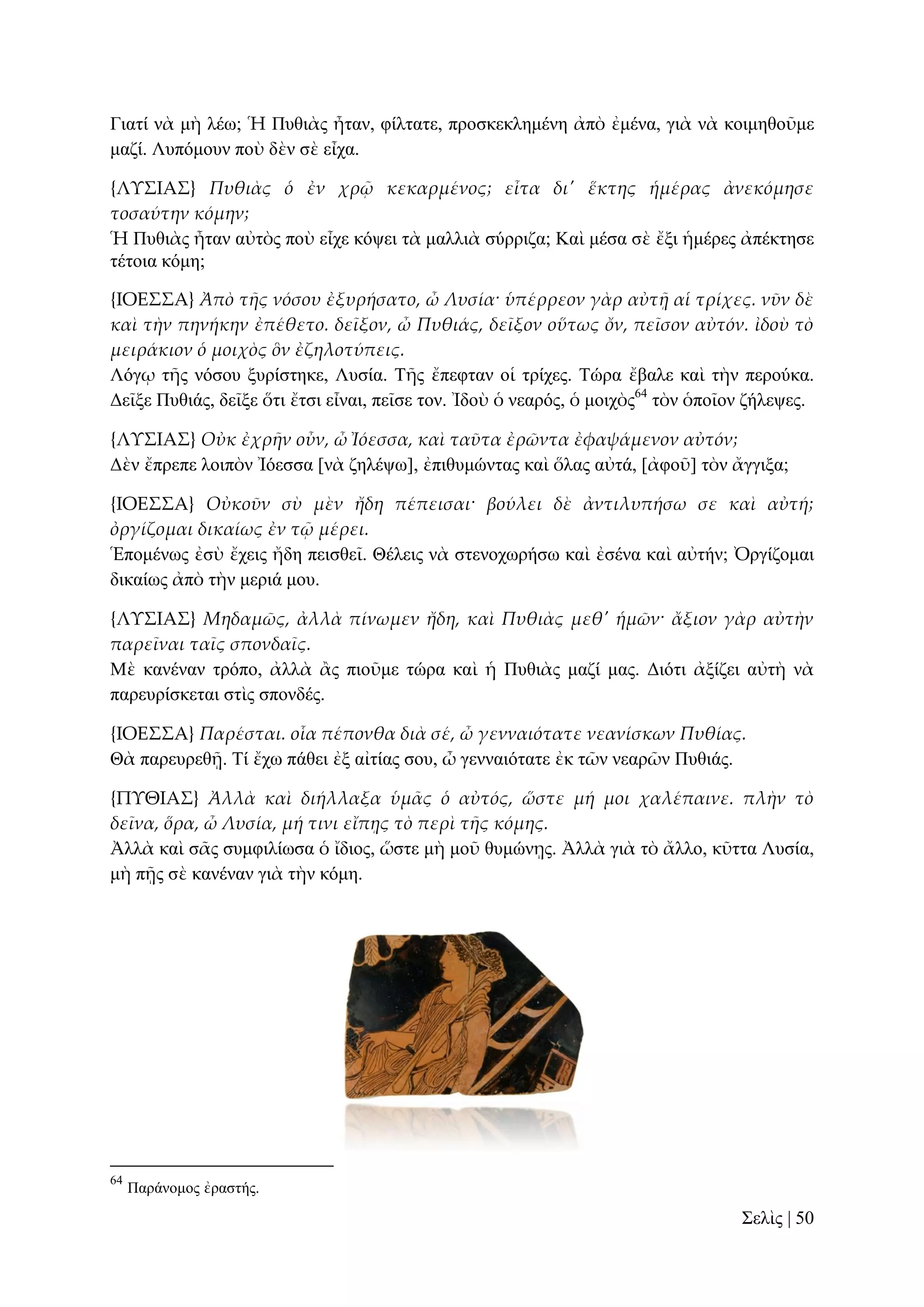 Γηαηί λὰ κὴ ιέσ; Ἡ Ππζηὰο ἦηαλ, θίιηαηε, πξνζθεθιεκέλε ἀπὸ ἐκέλα, γηὰ λὰ θνηκεζνῦκε
καδί. Λππόκνπλ πνὺ δὲλ ζὲ εἶρα.
{ΛΤ΢ΙΑ΢} Πυθιὰς ὁ ἐν χρ῵ κεκαρμένος; εἶτα δι' ἕκτης ἡμέρας ἀνεκόμησε
τοσαύτην κόμην;
Ἡ Ππζηὰο ἦηαλ αὐηὸο πνὺ εἶρε θόςεη ηὰ καιιηὰ ζύξξηδα; Καὶ κέζα ζὲ ἔμη ἡκέξεο ἀπέθηεζε
ηέηνηα θόκε;
{ΙΟΕ΢΢Α} Ἀπὸ τᾛς νόσου ἐξυρήσατο, ὦ Λυσία· ὑπέρρεον γὰρ αὐτᾜ αἱ τρίχες. νῦν δὲ
καὶ τὴν πηνήκην ἐπέθετο. δεῖξον, ὦ Πυθιάς, δεῖξον οὕτως ὄν, πεῖσον αὐτόν. ἰδοὺ τὸ
μειράκιον ὁ μοιχὸς ὃν ἐζηλοτύπεις.
Λόγῳ ηῆο λόζνπ μπξίζηεθε, Λπζία. Σῆο ἔπεθηαλ νἱ ηξίρεο. Σώξα ἔβαιε θαὶ ηὴλ πεξνύθα.
Γεῖμε Ππζηάο, δεῖμε ὅηη ἔηζη εἶλαη, πεῖζε ηνλ. Ἰδνὺ ὁ λεαξόο, ὁ κνηρὸο64 ηὸλ ὁπνῖνλ δήιεςεο.
{ΛΤ΢ΙΑ΢} Οὐκ ἐχρᾛν οὖν, ὦ Ἰόεσσα, καὶ ταῦτα ἐρῶντα ἐφαψάμενον αὐτόν;
Γὲλ ἔπξεπε ινηπὸλ Ἰόεζζα [λὰ δειέςσ], ἐπηζπκώληαο θαὶ ὅιαο αὐηά, [ἀθνῦ] ηὸλ ἄγγημα;
{ΙΟΕ΢΢Α} Οὐκοῦν σὺ μὲν ἤδη πέπεισαι· βούλει δὲ ἀντιλυπήσω σε καὶ αὐτή;
ὀργίζομαι δικαίως ἐν τ῵ μέρει.
Ἑπνκέλσο ἐζὺ ἔρεηο ἤδε πεηζζεῖ. Θέιεηο λὰ ζηελνρσξήζσ θαὶ ἐζέλα θαὶ αὐηήλ; Ὀξγίδνκαη
δηθαίσο ἀπὸ ηὴλ κεξηά κνπ.
{ΛΤ΢ΙΑ΢} Μηδαμῶς, ἀλλὰ πίνωμεν ἤδη, καὶ Πυθιὰς μεθ' ἡμῶν· ἄξιον γὰρ αὐτὴν
παρεῖναι ταῖς σπονδαῖς.
Μὲ θαλέλαλ ηξόπν, ἀιιὰ ἂο πηνῦκε ηώξα θαὶ ἡ Ππζηὰο καδί καο. Γηόηη ἀμίδεη αὐηὴ λὰ
παξεπξίζθεηαη ζηὶο ζπνλδέο.
{ΙΟΕ΢΢Α} Παρέσται. οἷα πέπονθα διὰ σέ, ὦ γενναιότατε νεανίσκων Πυθίας.
Θὰ παξεπξεζῇ. Σί ἔρσ πάζεη ἐμ αἰηίαο ζνπ, ὦ γελλαηόηαηε ἐθ ηῶλ λεαξῶλ Ππζηάο.
{ΠΤΘΙΑ΢} Ἀλλὰ καὶ διήλλαξα ὑμ᾵ς ὁ αὐτός, ὥστε μή μοι χαλέπαινε. πλὴν τὸ
δεῖνα, ὅρα, ὦ Λυσία, μή τινι εἴπᾙς τὸ περὶ τᾛς κόμης.
Ἀιιὰ θαὶ ζᾶο ζπκθηιίσζα ὁ ἴδηνο, ὥζηε κὴ κνῦ ζπκώλῃο. Ἀιιὰ γηὰ ηὸ ἄιιν, θῦηηα Λπζία,
κὴ πῇο ζὲ θαλέλαλ γηὰ ηὴλ θόκε.

64

Παξάλνκνο ἐξαζηήο.

΢ειὶο | 50

 