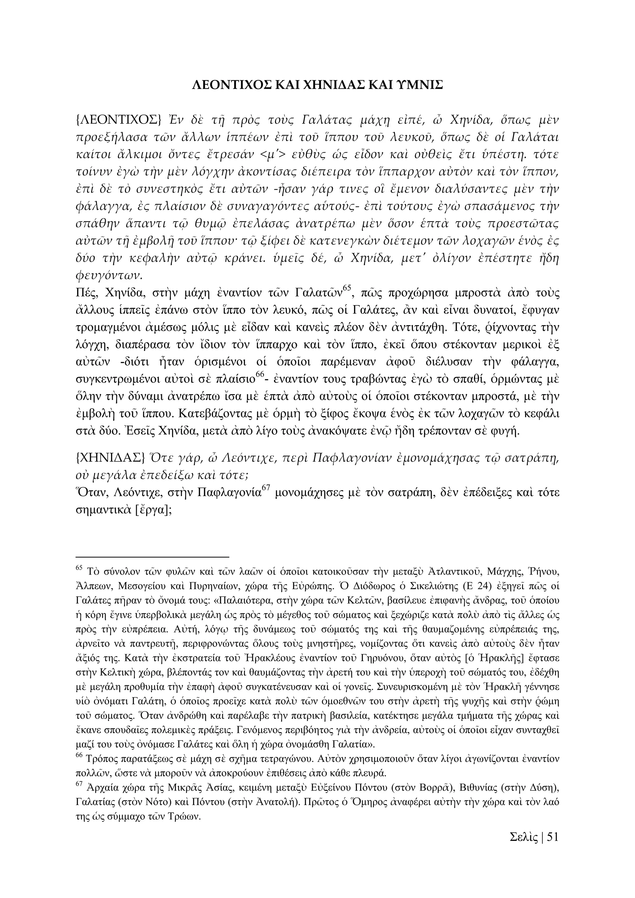ΛΕΟΝΣΙΦΟ΢ ΚΑΙ ΦΗΝΙΔΑ΢ ΚΑΙ ΤΜΝΙ΢
{ΛΕΟΝΣΙΦΟ΢} Ἐν δὲ τᾜ πρὸς τοὺς Γαλάτας μάχᾙ εἰπέ, ὦ Χηνίδα, ὅπως μὲν
προεξήλασα τῶν ἄλλων ἱππέων ἐπὶ τοῦ ἵππου τοῦ λευκοῦ, ὅπως δὲ οἱ Γαλάται
καίτοι ἄλκιμοι ὄντες ἔτρεσάν <μ'> εὐθὺς ὡς εἶδον καὶ οὐθεὶς ἔτι ὑπέστη. τότε
τοίνυν ἐγὼ τὴν μὲν λόγχην ἀκοντίσας διέπειρα τὸν ἵππαρχον αὐτὸν καὶ τὸν ἵππον,
ἐπὶ δὲ τὸ συνεστηκὸς ἔτι αὐτῶν -ἦσαν γάρ τινες οἳ ἔμενον διαλύσαντες μὲν τὴν
φάλαγγα, ἐς πλαίσιον δὲ συναγαγόντες αὑτούς- ἐπὶ τούτους ἐγὼ σπασάμενος τὴν
σπάθην ἅπαντι τ῵ θυμ῵ ἐπελάσας ἀνατρέπω μὲν ὅσον ἑπτὰ τοὺς προεστῶτας
αὐτῶν τᾜ ἐμβολᾜ τοῦ ἵππου· τ῵ ξίφει δὲ κατενεγκὼν διέτεμον τῶν λοχαγῶν ἑνὸς ἐς
δύο τὴν κεφαλὴν αὐτ῵ κράνει. ὑμεῖς δέ, ὦ Χηνίδα, μετ' ὀλίγον ἐπέστητε ἤδη
φευγόντων.
Πέο, Υελίδα, ζηὴλ κάρε ἐλαληίνλ ηῶλ Γαιαηῶλ65, πῶο πξνρώξεζα κπξνζηὰ ἀπὸ ηνὺο
ἄιινπο ἱππεῖο ἐπάλσ ζηὸλ ἵππν ηὸλ ιεπθό, πῶο νἱ Γαιάηεο, ἂλ θαὶ εἶλαη δπλαηνί, ἔθπγαλ
ηξνκαγκέλνη ἀκέζσο κόιηο κὲ εἶδαλ θαὶ θαλεὶο πιένλ δὲλ ἀληηηάρζε. Σόηε, ῥίρλνληαο ηὴλ
ιόγρε, δηαπέξαζα ηὸλ ἴδηνλ ηὸλ ἵππαξρν θαὶ ηὸλ ἵππν, ἐθεῖ ὅπνπ ζηέθνληαλ κεξηθνὶ ἐμ
αὐηῶλ -δηόηη ἦηαλ ὁξηζκέλνη νἱ ὁπνῖνη παξέκελαλ ἀθνῦ δηέιπζαλ ηὴλ θάιαγγα,
ζπγθεληξσκέλνη αὐηνὶ ζὲ πιαίζην66- ἐλαληίνλ ηνπο ηξαβώληαο ἐγὼ ηὸ ζπαζί, ὁξκώληαο κὲ
ὅιελ ηὴλ δύλακη ἀλαηξέπσ ἴζα κὲ ἑπηὰ ἀπὸ αὐηνὺο νἱ ὁπνῖνη ζηέθνληαλ κπξνζηά, κὲ ηὴλ
ἐκβνιὴ ηνῦ ἵππνπ. Καηεβάδνληαο κὲ ὁξκὴ ηὸ μίθνο ἔθνςα ἑλὸο ἐθ ηῶλ ινραγῶλ ηὸ θεθάιη
ζηὰ δύν. Ἐζεῖο Υελίδα, κεηὰ ἀπὸ ιίγν ηνὺο ἀλαθόςαηε ἐλῷ ἤδε ηξέπνληαλ ζὲ θπγή.
{ΦΗΝΙΔΑ΢} Ὅτε γάρ, ὦ Λεόντιχε, περὶ Παφλαγονίαν ἐμονομάχησας τ῵ σατράπᾙ,
οὐ μεγάλα ἐπεδείξω καὶ τότε;
Ὅηαλ, Λεόληηρε, ζηὴλ Παθιαγνλία67 κνλνκάρεζεο κὲ ηὸλ ζαηξάπε, δὲλ ἐπέδεημεο θαὶ ηόηε
ζεκαληηθὰ [ἔξγα];

65

Σὸ ζύλνινλ ηῶλ θπιῶλ θαὶ ηῶλ ιαῶλ νἱ ὁπνῖνη θαηνηθνῦζαλ ηὴλ κεηαμὺ Ἀηιαληηθνῦ, Μάγρεο, Ῥήλνπ,
Ἄιπεσλ, Μεζνγείνπ θαὶ Ππξελαίσλ, ρώξα ηῆο Δὐξώπεο. Ὁ Γηόδσξνο ὁ ΢ηθειηώηεο (Δ 24) ἐμεγεῖ πῶο νἱ
Γαιάηεο πῆξαλ ηὸ ὄλνκά ηνπο: «Παιαηόηεξα, ζηὴλ ρώξα ηῶλ Κειηῶλ, βαζίιεπε ἐπηθαλὴο ἄλδξαο, ηνῦ ὁπνίνπ
ἡ θόξε ἔγηλε ὑπεξβνιηθὰ κεγάιε ὡο πξὸο ηὸ κέγεζνο ηνῦ ζώκαηνο θαὶ μερώξηδε θαηὰ πνιὺ ἀπὸ ηὶο ἄιιεο ὡο
πξὸο ηὴλ εὐπξέπεηα. Αὐηή, ιόγῳ ηῆο δπλάκεσο ηνῦ ζώκαηόο ηεο θαὶ ηῆο ζαπκαδνκέλεο εὐπξέπεηάο ηεο,
ἀξλεῖην λὰ παληξεπηῇ, πεξηθξνλώληαο ὅινπο ηνὺο κλεζηῆξεο, λνκίδνληαο ὅηη θαλεὶο ἀπὸ αὐηνὺο δὲλ ἦηαλ
ἄμηόο ηεο. Καηὰ ηὴλ ἐθζηξαηεία ηνῦ Ἠξαθιένπο ἐλαληίνλ ηνῦ Γεξπόλνπ, ὅηαλ αὐηὸο [ὁ Ἡξαθιῆο] ἔθηαζε
ζηὴλ Κειηηθὴ ρώξα, βιέπνληάο ηνλ θαὶ ζαπκάδνληαο ηὴλ ἀξεηή ηνπ θαὶ ηὴλ ὑπεξνρὴ ηνῦ ζώκαηόο ηνπ, ἐδέρζε
κὲ κεγάιε πξνζπκία ηὴλ ἐπαθὴ ἀθνῦ ζπγθαηέλεπζαλ θαὶ νἱ γνλεῖο. ΢πλεπξηζθνκέλε κὲ ηὸλ Ἡξαθιῆ γέλλεζε
πἱὸ ὀλόκαηη Γαιάηε, ὁ ὁπνῖνο πξνεῖρε θαηὰ πνιὺ ηῶλ ὁκνεζλῶλ ηνπ ζηὴλ ἀξεηὴ ηῆο ςπρῆο θαὶ ζηὴλ ῥώκε
ηνῦ ζώκαηνο. Ὅηαλ ἀλδξώζε θαὶ παξέιαβε ηὴλ παηξηθὴ βαζηιεία, θαηέθηεζε κεγάια ηκήκαηα ηῆο ρώξαο θαὶ
ἔθαλε ζπνπδαῖεο πνιεκηθὲο πξάμεηο. Γελόκελνο πεξηβόεηνο γηὰ ηὴλ ἀλδξεία, αὐηνὺο νἱ ὁπνῖνη εἶραλ ζπληαρζεῖ
καδί ηνπ ηνὺο ὀλόκαζε Γαιάηεο θαὶ ὅιε ἡ ρώξα ὀλνκάζζε Γαιαηία».
66
Σξόπνο παξαηάμεσο ζὲ κάρε ζὲ ζρῆκα ηεηξαγώλνπ. Αὐηὸλ ρξεζηκνπνηνῦλ ὅηαλ ιίγνη ἀγσλίδνληαη ἐλαληίνλ
πνιιῶλ, ὥζηε λὰ κπνξνῦλ λὰ ἀπνθξνύνπλ ἐπηζέζεηο ἀπὸ θάζε πιεπξά.
67
Ἀξραία ρώξα ηῆο Μηθξᾶο Ἀζίαο, θεηκέλε κεηαμὺ Δὐμείλνπ Πόληνπ (ζηὸλ Βνξξᾶ), Βηζπλίαο (ζηὴλ Γύζε),
Γαιαηίαο (ζηὸλ Νόην) θαὶ Πόληνπ (ζηὴλ Ἀλαηνιή). Πξῶηνο ὁ Ὅκεξνο ἀλαθέξεη αὐηὴλ ηὴλ ρώξα θαὶ ηὸλ ιαό
ηεο ὡο ζύκκαρν ηῶλ Σξώσλ.

΢ειὶο | 51

 