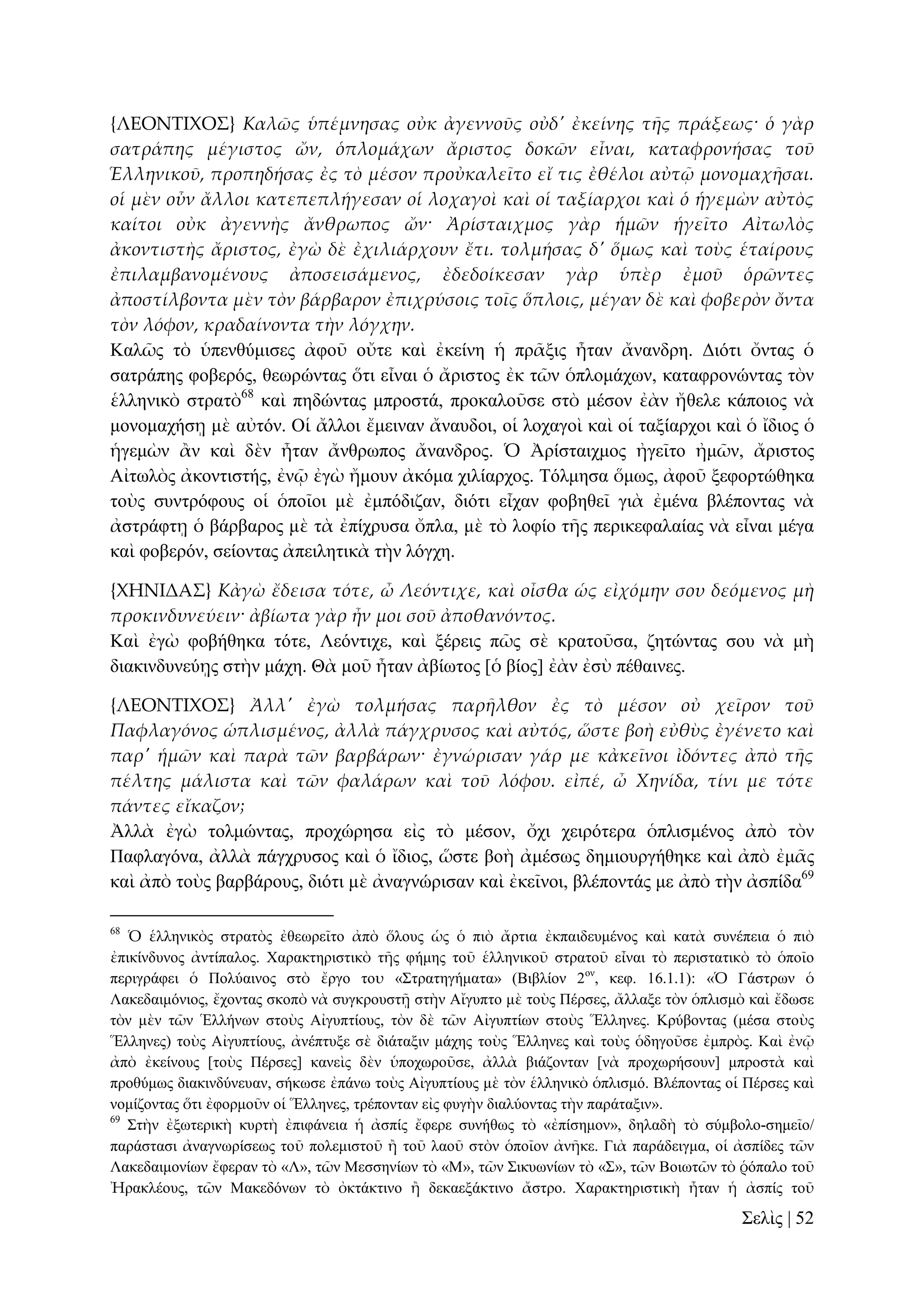 {ΛΕΟΝΣΙΦΟ΢} Καλῶς ὑπέμνησας οὐκ ἀγεννοῦς οὐδ' ἐκείνης τᾛς πράξεως· ὁ γὰρ
σατράπης μέγιστος ὤν, ὁπλομάχων ἄριστος δοκῶν εἶναι, καταφρονήσας τοῦ
Ἑλληνικοῦ, προπηδήσας ἐς τὸ μέσον προὐκαλεῖτο εἴ τις ἐθέλοι αὐτ῵ μονομαχᾛσαι.
οἱ μὲν οὖν ἄλλοι κατεπεπλήγεσαν οἱ λοχαγοὶ καὶ οἱ ταξίαρχοι καὶ ὁ ἡγεμὼν αὐτὸς
καίτοι οὐκ ἀγεννὴς ἄνθρωπος ὤν· Ἀρίσταιχμος γὰρ ἡμῶν ἡγεῖτο Αἰτωλὸς
ἀκοντιστὴς ἄριστος, ἐγὼ δὲ ἐχιλιάρχουν ἔτι. τολμήσας δ' ὅμως καὶ τοὺς ἑταίρους
ἐπιλαμβανομένους ἀποσεισάμενος, ἐδεδοίκεσαν γὰρ ὑπὲρ ἐμοῦ ὁρῶντες
ἀποστίλβοντα μὲν τὸν βάρβαρον ἐπιχρύσοις τοῖς ὅπλοις, μέγαν δὲ καὶ φοβερὸν ὄντα
τὸν λόφον, κραδαίνοντα τὴν λόγχην.
Καιῶο ηὸ ὑπελζύκηζεο ἀθνῦ νὔηε θαὶ ἐθείλε ἡ πξᾶμηο ἦηαλ ἄλαλδξε. Γηόηη ὄληαο ὁ
ζαηξάπεο θνβεξόο, ζεσξώληαο ὅηη εἶλαη ὁ ἄξηζηνο ἐθ ηῶλ ὁπινκάρσλ, θαηαθξνλώληαο ηὸλ
ἑιιεληθὸ ζηξαηὸ68 θαὶ πεδώληαο κπξνζηά, πξνθαινῦζε ζηὸ κέζνλ ἐὰλ ἤζειε θάπνηνο λὰ
κνλνκαρήζῃ κὲ αὐηόλ. Οἱ ἄιινη ἔκεηλαλ ἄλαπδνη, νἱ ινραγνὶ θαὶ νἱ ηαμίαξρνη θαὶ ὁ ἴδηνο ὁ
ἡγεκὼλ ἂλ θαὶ δὲλ ἦηαλ ἄλζξσπνο ἄλαλδξνο. Ὁ Ἀξίζηαηρκνο ἠγεῖην ἠκῶλ, ἄξηζηνο
Αἰησιὸο ἀθνληηζηήο, ἐλῷ ἐγὼ ἤκνπλ ἀθόκα ρηιίαξρνο. Σόικεζα ὅκσο, ἀθνῦ μεθνξηώζεθα
ηνὺο ζπληξόθνπο νἱ ὁπνῖνη κὲ ἐκπόδηδαλ, δηόηη εἶραλ θνβεζεῖ γηὰ ἐκέλα βιέπνληαο λὰ
ἀζηξάθηῃ ὁ βάξβαξνο κὲ ηὰ ἐπίρξπζα ὄπια, κὲ ηὸ ινθίν ηῆο πεξηθεθαιαίαο λὰ εἶλαη κέγα
θαὶ θνβεξόλ, ζείνληαο ἀπεηιεηηθὰ ηὴλ ιόγρε.
{ΦΗΝΙΔΑ΢} Κἀγὼ ἔδεισα τότε, ὦ Λεόντιχε, καὶ οἶσθα ὡς εἰχόμην σου δεόμενος μὴ
προκινδυνεύειν· ἀβίωτα γὰρ ἦν μοι σοῦ ἀποθανόντος.
Καὶ ἐγὼ θνβήζεθα ηόηε, Λεόληηρε, θαὶ μέξεηο πῶο ζὲ θξαηνῦζα, δεηώληαο ζνπ λὰ κὴ
δηαθηλδπλεύῃο ζηὴλ κάρε. Θὰ κνῦ ἦηαλ ἀβίσηνο [ὁ βίνο] ἐὰλ ἐζὺ πέζαηλεο.
{ΛΕΟΝΣΙΦΟ΢} Ἀλλ' ἐγὼ τολμήσας παρᾛλθον ἐς τὸ μέσον οὐ χεῖρον τοῦ
Παφλαγόνος ὡπλισμένος, ἀλλὰ πάγχρυσος καὶ αὐτός, ὥστε βοὴ εὐθὺς ἐγένετο καὶ
παρ' ἡμῶν καὶ παρὰ τῶν βαρβάρων· ἐγνώρισαν γάρ με κἀκεῖνοι ἰδόντες ἀπὸ τᾛς
πέλτης μάλιστα καὶ τῶν φαλάρων καὶ τοῦ λόφου. εἰπέ, ὦ Χηνίδα, τίνι με τότε
πάντες εἴκαζον;
Ἀιιὰ ἐγὼ ηνικώληαο, πξνρώξεζα εἰο ηὸ κέζνλ, ὄρη ρεηξόηεξα ὁπιηζκέλνο ἀπὸ ηὸλ
Παθιαγόλα, ἀιιὰ πάγρξπζνο θαὶ ὁ ἴδηνο, ὥζηε βνὴ ἀκέζσο δεκηνπξγήζεθε θαὶ ἀπὸ ἐκᾶο
θαὶ ἀπὸ ηνὺο βαξβάξνπο, δηόηη κὲ ἀλαγλώξηζαλ θαὶ ἐθεῖλνη, βιέπνληάο κε ἀπὸ ηὴλ ἀζπίδα69
68

Ὁ ἑιιεληθὸο ζηξαηὸο ἐζεσξεῖην ἀπὸ ὅινπο ὡο ὁ πηὸ ἄξηηα ἐθπαηδεπκέλνο θαὶ θαηὰ ζπλέπεηα ὁ πηὸ
ἐπηθίλδπλνο ἀληίπαινο. Υαξαθηεξηζηηθὸ ηῆο θήκεο ηνῦ ἑιιεληθνῦ ζηξαηνῦ εἶλαη ηὸ πεξηζηαηηθὸ ηὸ ὁπνῖν
πεξηγξάθεη ὁ Πνιύαηλνο ζηὸ ἔξγν ηνυ «΢ηξαηεγήκαηα» (Βηβιίνλ 2νλ, θεθ. 16.1.1): «Ὁ Γάζηξσλ ὁ
Λαθεδαηκόληνο, ἔρνληαο ζθνπὸ λὰ ζπγθξνπζηῇ ζηὴλ Αἴγππην κὲ ηνὺο Πέξζεο, ἄιιαμε ηὸλ ὁπιηζκὸ θαὶ ἔδσζε
ηὸλ κὲλ ηῶλ Ἑιιήλσλ ζηνὺο Αἰγππηίνπο, ηὸλ δὲ ηῶλ Αἰγππηίσλ ζηνὺο Ἕιιελεο. Κξύβνληαο (κέζα ζηνὺο
Ἕιιελεο) ηνὺο Αἰγππηίνπο, ἀλέπηπμε ζὲ δηάηαμηλ κάρεο ηνὺο Ἕιιελεο θαὶ ηνὺο ὁδεγνῦζε ἐκπξὸο. Καὶ ἐλῷ
ἀπὸ ἐθείλνπο [ηνὺο Πέξζεο] θαλεὶο δὲλ ὑπνρσξνῦζε, ἀιιὰ βηάδνληαλ [λὰ πξνρσξήζνπλ] κπξνζηὰ θαὶ
πξνζύκσο δηαθηλδύλεπαλ, ζήθσζε ἐπάλσ ηνὺο Αἰγππηίνπο κὲ ηὸλ ἑιιεληθὸ ὁπιηζκό. Βιέπνληαο νἱ Πέξζεο θαὶ
λνκίδνληαο ὅηη ἐθνξκνῦλ νἱ Ἕιιελεο, ηξέπνληαλ εἰο θπγὴλ δηαιύνληαο ηὴλ παξάηαμηλ».
69
΢ηὴλ ἐμσηεξηθὴ θπξηὴ ἐπηθάλεηα ἡ ἀζπίο ἔθεξε ζπλήζσο ηὸ «ἐπίζεκνλ», δειαδὴ ηὸ ζύκβνιν-ζεκεῖν/
παξάζηαζη ἀλαγλσξίζεσο ηνῦ πνιεκηζηνῦ ἢ ηνῦ ιανῦ ζηὸλ ὁπνῖνλ ἀλῆθε. Γηὰ παξάδεηγκα, νἱ ἀζπίδεο ηῶλ
Λαθεδαηκνλίσλ ἔθεξαλ ηὸ «Λ», ηῶλ Μεζζελίσλ ηὸ «Μ», ηῶλ ΢ηθπσλίσλ ηὸ «΢», ηῶλ Βνησηῶλ ηὸ ῥόπαιν ηνῦ
Ἠξαθιένπο, ηῶλ Μαθεδόλσλ ηὸ ὀθηάθηηλν ἢ δεθαεμάθηηλν ἄζηξν. Υαξαθηεξηζηηθὴ ἦηαλ ἡ ἀζπίο ηνῦ

΢ειὶο | 52

 