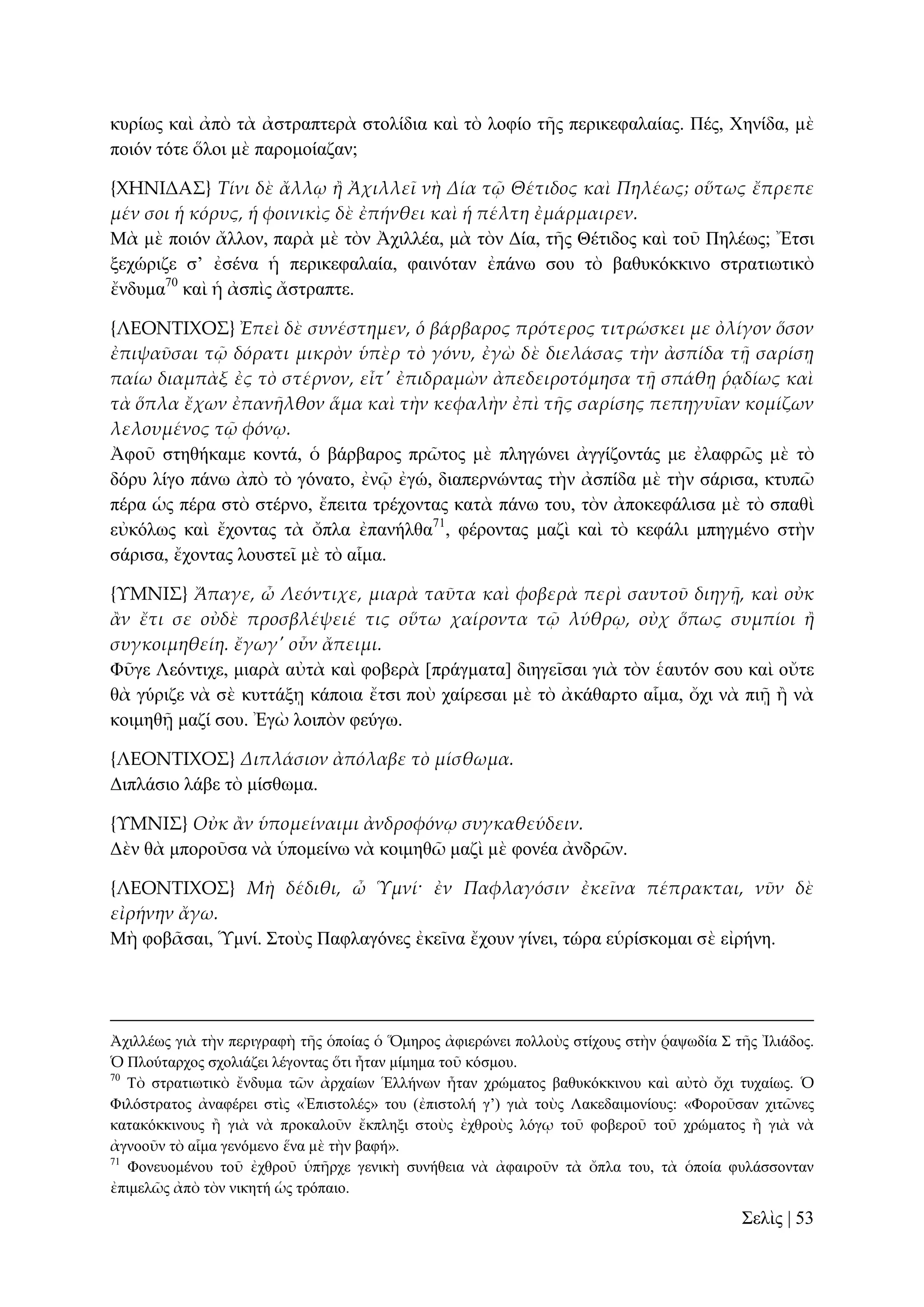 θπξίσο θαὶ ἀπὸ ηὰ ἀζηξαπηεξὰ ζηνιίδηα θαὶ ηὸ ινθίν ηῆο πεξηθεθαιαίαο. Πέο, Υελίδα, κὲ
πνηόλ ηόηε ὅινη κὲ παξνκνίαδαλ;
{ΦΗΝΙΔΑ΢} Τίνι δὲ ἄλλῳ ἥ Ἀχιλλεῖ νὴ Δία τ῵ Θέτιδος καὶ Πηλέως; οὕτως ἔπρεπε
μέν σοι ἡ κόρυς, ἡ φοινικὶς δὲ ἐπήνθει καὶ ἡ πέλτη ἐμάρμαιρεν.
Μὰ κὲ πνηόλ ἄιινλ, παξὰ κὲ ηὸλ Ἀρηιιέα, κὰ ηὸλ Γία, ηῆο Θέηηδνο θαὶ ηνῦ Πειέσο; Ἔηζη
μερώξηδε ζ’ ἐζέλα ἡ πεξηθεθαιαία, θαηλόηαλ ἐπάλσ ζνπ ηὸ βαζπθόθθηλν ζηξαηησηηθὸ
ἔλδπκα70 θαὶ ἡ ἀζπὶο ἄζηξαπηε.
{ΛΕΟΝΣΙΦΟ΢} Ἐπεὶ δὲ συνέστημεν, ὁ βάρβαρος πρότερος τιτρώσκει με ὀλίγον ὅσον
ἐπιψαῦσαι τ῵ δόρατι μικρὸν ὑπὲρ τὸ γόνυ, ἐγὼ δὲ διελάσας τὴν ἀσπίδα τᾜ σαρίσᾙ
παίω διαμπὰξ ἐς τὸ στέρνον, εἶτ' ἐπιδραμὼν ἀπεδειροτόμησα τᾜ σπάθᾙ ῥᾳδίως καὶ
τὰ ὅπλα ἔχων ἐπανᾛλθον ἅμα καὶ τὴν κεφαλὴν ἐπὶ τᾛς σαρίσης πεπηγυῖαν κομίζων
λελουμένος τ῵ φόνῳ.
Ἀθνῦ ζηεζήθακε θνληά, ὁ βάξβαξνο πξῶηνο κὲ πιεγώλεη ἀγγίδνληάο κε ἐιαθξῶο κὲ ηὸ
δόξπ ιίγν πάλσ ἀπὸ ηὸ γόλαην, ἐλῷ ἐγώ, δηαπεξλώληαο ηὴλ ἀζπίδα κὲ ηὴλ ζάξηζα, θηππῶ
πέξα ὡο πέξα ζηὸ ζηέξλν, ἔπεηηα ηξέρνληαο θαηὰ πάλσ ηνπ, ηὸλ ἀπνθεθάιηζα κὲ ηὸ ζπαζὶ
εὐθόισο θαὶ ἔρνληαο ηὰ ὄπια ἐπαλήιζα71, θέξνληαο καδὶ θαὶ ηὸ θεθάιη κπεγκέλν ζηὴλ
ζάξηζα, ἔρνληαο ινπζηεῖ κὲ ηὸ αἷκα.
{ΤΜΝΙ΢} Ἄπαγε, ὦ Λεόντιχε, μιαρὰ ταῦτα καὶ φοβερὰ περὶ σαυτοῦ διηγᾜ, καὶ οὐκ
ἅν ἔτι σε οὐδὲ προσβλέψειέ τις οὕτω χαίροντα τ῵ λύθρῳ, οὐχ ὅπως συμπίοι ἥ
συγκοιμηθείη. ἔγωγ' οὖν ἄπειμι.
Φῦγε Λεόληηρε, κηαξὰ αὐηὰ θαὶ θνβεξὰ [πξάγκαηα] δηεγεῖζαη γηὰ ηὸλ ἑαπηόλ ζνπ θαὶ νὔηε
ζὰ γύξηδε λὰ ζὲ θπηηάμῃ θάπνηα ἔηζη πνὺ ραίξεζαη κὲ ηὸ ἀθάζαξην αἷκα, ὄρη λὰ πηῇ ἢ λὰ
θνηκεζῇ καδί ζνπ. Ἐγὼ ινηπὸλ θεύγσ.
{ΛΕΟΝΣΙΦΟ΢} Διπλάσιον ἀπόλαβε τὸ μίσθωμα.
Γηπιάζην ιάβε ηὸ κίζζσκα.
{ΤΜΝΙ΢} Οὐκ ἅν ὑπομείναιμι ἀνδροφόνῳ συγκαθεύδειν.
Γὲλ ζὰ κπνξνῦζα λὰ ὑπνκείλσ λὰ θνηκεζῶ καδὶ κὲ θνλέα ἀλδξῶλ.
{ΛΕΟΝΣΙΦΟ΢} Μὴ δέδιθι, ὦ Ὑμνί· ἐν Παφλαγόσιν ἐκεῖνα πέπρακται, νῦν δὲ
εἰρήνην ἄγω.
Μὴ θνβᾶζαη, Ὑκλί. ΢ηνὺο Παθιαγόλεο ἐθεῖλα ἔρνπλ γίλεη, ηώξα εὑξίζθνκαη ζὲ εἰξήλε.

Ἀρηιιέσο γηὰ ηὴλ πεξηγξαθὴ ηῆο ὁπνίαο ὁ Ὅκεξνο ἀθηεξώλεη πνιινὺο ζηίρνπο ζηὴλ ῥαςσδία ΢ ηῆο Ἰιηάδνο.
Ὁ Πινύηαξρνο ζρνιηάδεη ιέγνληαο ὅηη ἦηαλ κίκεκα ηνῦ θόζκνπ.
70
Σὸ ζηξαηησηηθὸ ἔλδπκα ηῶλ ἀξραίσλ Ἑιιήλσλ ἦηαλ ρξώκαηνο βαζπθόθθηλνπ θαὶ αὐηὸ ὄρη ηπραίσο. Ὁ
Φηιόζηξαηνο ἀλαθέξεη ζηὶο «Ἐπηζηνιέο» ηνπ (ἐπηζηνιή γ’) γηὰ ηνὺο Λαθεδαηκνλίνπο: «Φνξνῦζαλ ρηηῶλεο
θαηαθόθθηλνπο ἢ γηὰ λὰ πξνθαινῦλ ἔθπιεμη ζηνὺο ἐρζξνὺο ιόγῳ ηνῦ θνβεξνῦ ηνῦ ρξώκαηνο ἢ γηὰ λὰ
ἀγλννῦλ ηὸ αἷκα γελόκελν ἕλα κὲ ηὴλ βαθή».
71
Φνλεπνκέλνπ ηνῦ ἐρζξνῦ ὑπῆξρε γεληθὴ ζπλήζεηα λὰ ἀθαηξνῦλ ηὰ ὄπια ηνπ, ηὰ ὁπνία θπιάζζνληαλ
ἐπηκειῶο ἀπὸ ηὸλ ληθεηή ὡο ηξόπαην.

΢ειὶο | 53

 