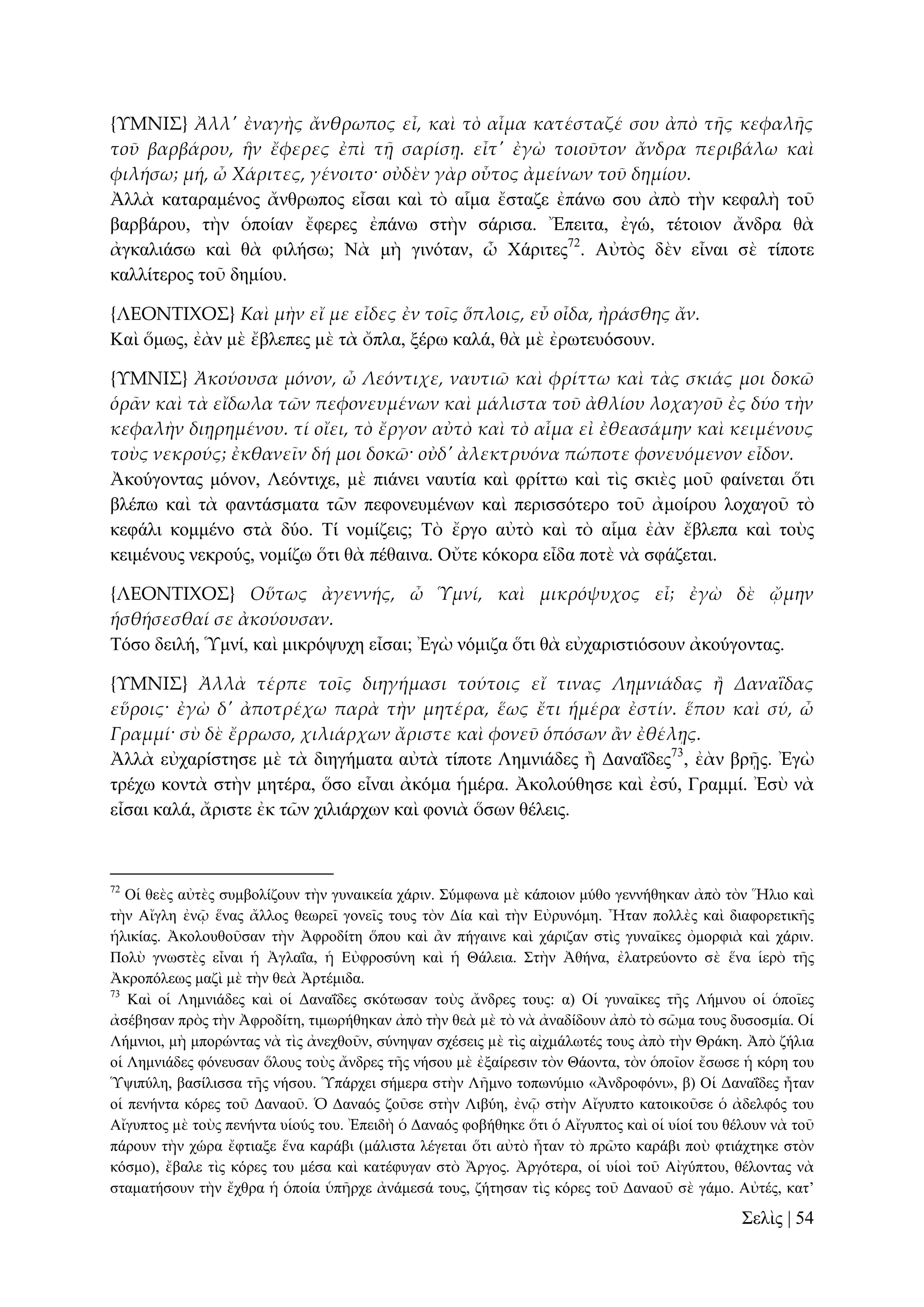 {ΤΜΝΙ΢} Ἀλλ' ἐναγὴς ἄνθρωπος εἶ, καὶ τὸ αἷμα κατέσταζέ σου ἀπὸ τᾛς κεφαλᾛς
τοῦ βαρβάρου, ἣν ἔφερες ἐπὶ τᾜ σαρίσᾙ. εἶτ' ἐγὼ τοιοῦτον ἄνδρα περιβάλω καὶ
φιλήσω; μή, ὦ Χάριτες, γένοιτο· οὐδὲν γὰρ οὗτος ἀμείνων τοῦ δημίου.
Ἀιιὰ θαηαξακέλνο ἄλζξσπνο εἶζαη θαὶ ηὸ αἷκα ἔζηαδε ἐπάλσ ζνπ ἀπὸ ηὴλ θεθαιὴ ηνῦ
βαξβάξνπ, ηὴλ ὁπνίαλ ἔθεξεο ἐπάλσ ζηὴλ ζάξηζα. Ἔπεηηα, ἐγώ, ηέηνηνλ ἄλδξα ζὰ
ἀγθαιηάζσ θαὶ ζὰ θηιήζσ; Νὰ κὴ γηλόηαλ, ὦ Υάξηηεο72. Αὐηὸο δὲλ εἶλαη ζὲ ηίπνηε
θαιιίηεξνο ηνῦ δεκίνπ.
{ΛΕΟΝΣΙΦΟ΢} Καὶ μὴν εἴ με εἶδες ἐν τοῖς ὅπλοις, εὖ οἶδα, ἠράσθης ἄν.
Καὶ ὅκσο, ἐὰλ κὲ ἔβιεπεο κὲ ηὰ ὄπια, μέξσ θαιά, ζὰ κὲ ἐξσηεπόζνπλ.
{ΤΜΝΙ΢} Ἀκούουσα μόνον, ὦ Λεόντιχε, ναυτιῶ καὶ φρίττω καὶ τὰς σκιάς μοι δοκῶ
ὁρ᾵ν καὶ τὰ εἴδωλα τῶν πεφονευμένων καὶ μάλιστα τοῦ ἀθλίου λοχαγοῦ ἐς δύο τὴν
κεφαλὴν διᾙρημένου. τί οἴει, τὸ ἔργον αὐτὸ καὶ τὸ αἷμα εἰ ἐθεασάμην καὶ κειμένους
τοὺς νεκρούς; ἐκθανεῖν δή μοι δοκῶ· οὐδ' ἀλεκτρυόνα πώποτε φονευόμενον εἶδον.
Ἀθνύγνληαο κόλνλ, Λεόληηρε, κὲ πηάλεη λαπηία θαὶ θξίηησ θαὶ ηὶο ζθηὲο κνῦ θαίλεηαη ὅηη
βιέπσ θαὶ ηὰ θαληάζκαηα ηῶλ πεθνλεπκέλσλ θαὶ πεξηζζόηεξν ηνῦ ἀκνίξνπ ινραγνῦ ηὸ
θεθάιη θνκκέλν ζηὰ δύν. Σί λνκίδεηο; Σὸ ἔξγν αὐηὸ θαὶ ηὸ αἷκα ἐὰλ ἔβιεπα θαὶ ηνὺο
θεηκέλνπο λεθξνύο, λνκίδσ ὅηη ζὰ πέζαηλα. Οὔηε θόθνξα εἶδα πνηὲ λὰ ζθάδεηαη.
{ΛΕΟΝΣΙΦΟ΢} Οὕτως ἀγεννής, ὦ Ὑμνί, καὶ μικρόψυχος εἶ; ἐγὼ δὲ ᾤμην
ἡσθήσεσθαί σε ἀκούουσαν.
Σόζν δεηιή, Ὑκλί, θαὶ κηθξόςπρε εἶζαη; Ἐγὼ λόκηδα ὅηη ζὰ εὐραξηζηηόζνπλ ἀθνύγνληαο.
{ΤΜΝΙ΢} Ἀλλὰ τέρπε τοῖς διηγήμασι τούτοις εἴ τινας Λημνιάδας ἥ ΔαναἸδας
εὕροις· ἐγὼ δ' ἀποτρέχω παρὰ τὴν μητέρα, ἕως ἔτι ἡμέρα ἐστίν. ἕπου καὶ σύ, ὦ
Γραμμί· σὺ δὲ ἔρρωσο, χιλιάρχων ἄριστε καὶ φονεῦ ὁπόσων ἅν ἐθέλᾙς.
Ἀιιὰ εὐραξίζηεζε κὲ ηὰ δηεγήκαηα αὐηὰ ηίπνηε Λεκληάδεο ἢ Γαλαΐδεο73, ἐὰλ βξῇο. Ἐγὼ
ηξέρσ θνληὰ ζηὴλ κεηέξα, ὅζν εἶλαη ἀθόκα ἡκέξα. Ἀθνινύζεζε θαὶ ἐζύ, Γξακκί. Ἐζὺ λὰ
εἶζαη θαιά, ἄξηζηε ἐθ ηῶλ ρηιηάξρσλ θαὶ θνληὰ ὅζσλ ζέιεηο.

72

Οἱ ζεὲο αὐηὲο ζπκβνιίδνπλ ηὴλ γπλαηθεία ράξηλ. ΢ύκθσλα κὲ θάπνηνλ κύζν γελλήζεθαλ ἀπὸ ηὸλ Ἥιην θαὶ
ηὴλ Αἴγιε ἐλῷ ἕλαο ἄιινο ζεσξεῖ γνλεῖο ηνπο ηὸλ Γία θαὶ ηὴλ Δὐξπλόκε. Ἦηαλ πνιιὲο θαὶ δηαθνξεηηθῆο
ἡιηθίαο. Ἀθνινπζνῦζαλ ηὴλ Ἀθξνδίηε ὅπνπ θαὶ ἂλ πήγαηλε θαὶ ράξηδαλ ζηὶο γπλαῖθεο ὀκνξθηὰ θαὶ ράξηλ.
Πνιὺ γλσζηὲο εἶλαη ἡ Ἀγιαΐα, ἡ Δὐθξνζύλε θαὶ ἡ Θάιεηα. ΢ηὴλ Ἀζήλα, ἐιαηξεύνλην ζὲ ἕλα ἱεξὸ ηῆο
Ἀθξνπόιεσο καδὶ κὲ ηὴλ ζεὰ Ἀξηέκηδα.
73
Καὶ νἱ Λεκληάδεο θαὶ νἱ Γαλαΐδεο ζθόησζαλ ηνὺο ἄλδξεο ηνπο: α) Οἱ γπλαῖθεο ηῆο Λήκλνπ νἱ ὁπνῖεο
ἀζέβεζαλ πξὸο ηὴλ Ἀθξνδίηε, ηηκσξήζεθαλ ἀπὸ ηὴλ ζεὰ κὲ ηὸ λὰ ἀλαδίδνπλ ἀπὸ ηὸ ζῶκα ηνπο δπζνζκία. Οἱ
Λήκληνη, κὴ κπνξώληαο λὰ ηὶο ἀλερζνῦλ, ζύλεςαλ ζρέζεηο κὲ ηὶο αἰρκάισηέο ηνπο ἀπὸ ηὴλ Θξάθε. Ἀπὸ δήιηα
νἱ Λεκληάδεο θόλεπζαλ ὅινπο ηνὺο ἄλδξεο ηῆο λήζνπ κὲ ἐμαίξεζηλ ηὸλ Θάνληα, ηὸλ ὁπνῖνλ ἔζσζε ἡ θόξε ηνπ
Ὑςηπύιε, βαζίιηζζα ηῆο λήζνπ. Ὑπάξρεη ζήκεξα ζηὴλ Λῆκλν ηνπσλύκην «Ἀλδξνθόλη», β) Οἱ Γαλαΐδεο ἦηαλ
νἱ πελήληα θόξεο ηνῦ Γαλανῦ. Ὁ Γαλαόο δνῦζε ζηὴλ Ληβύε, ἐλῷ ζηὴλ Αἴγππην θαηνηθνῦζε ὁ ἀδειθόο ηνπ
Αἴγππηνο κὲ ηνὺο πελήληα πἱνύο ηνπ. Ἐπεηδὴ ὁ Γαλαόο θνβήζεθε ὅηη ὁ Αἴγππηνο θαὶ νἱ πἱνί ηνπ ζέινπλ λὰ ηνῦ
πάξνπλ ηὴλ ρώξα ἔθηηαμε ἕλα θαξάβη (κάιηζηα ιέγεηαη ὅηη αὐηὸ ἦηαλ ηὸ πξῶην θαξάβη πνὺ θηηάρηεθε ζηὸλ
θόζκν), ἔβαιε ηὶο θόξεο ηνπ κέζα θαὶ θαηέθπγαλ ζηὸ Ἄξγνο. Ἀξγόηεξα, νἱ πἱνὶ ηνῦ Αἰγύπηνπ, ζέινληαο λὰ
ζηακαηήζνπλ ηὴλ ἔρζξα ἡ ὁπνία ὑπῆξρε ἀλάκεζά ηνπο, δήηεζαλ ηὶο θόξεο ηνῦ Γαλανῦ ζὲ γάκν. Αὐηέο, θαη’

΢ειὶο | 54

 