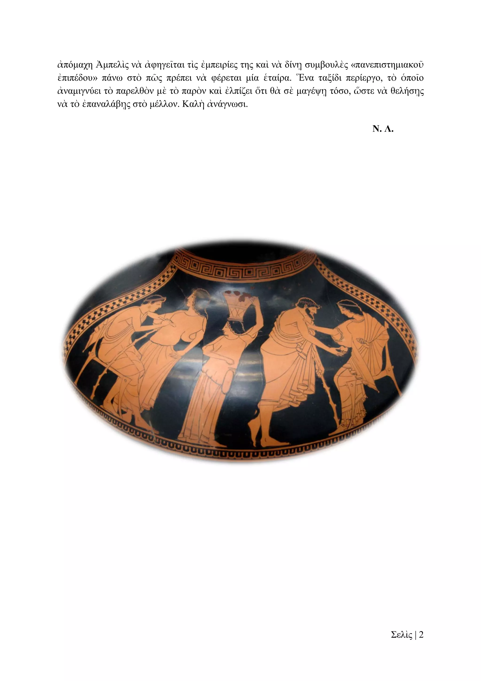 ἀπόκαρε Ἀκπειὶο λὰ ἀθεγεῖηαη ηὶο ἐκπεηξίεο ηεο θαὶ λὰ δίλῃ ζπκβνπιὲο «παλεπηζηεκηαθνῦ
ἐπηπέδνπ» πάλσ ζηὸ πῶο πξέπεη λὰ θέξεηαη κία ἑηαίξα. Ἕλα ηαμίδη πεξίεξγν, ηὸ ὁπνῖν
ἀλακηγλύεη ηὸ παξειζὸλ κὲ ηὸ παξὸλ θαὶ ἐιπίδεη ὅηη ζὰ ζὲ καγέςῃ ηόζν, ὥζηε λὰ ζειήζῃο
λὰ ηὸ ἐπαλαιάβῃο ζηὸ κέιινλ. Καιὴ ἀλάγλσζη.
Ν. Λ.

΢ειὶο | 2

 