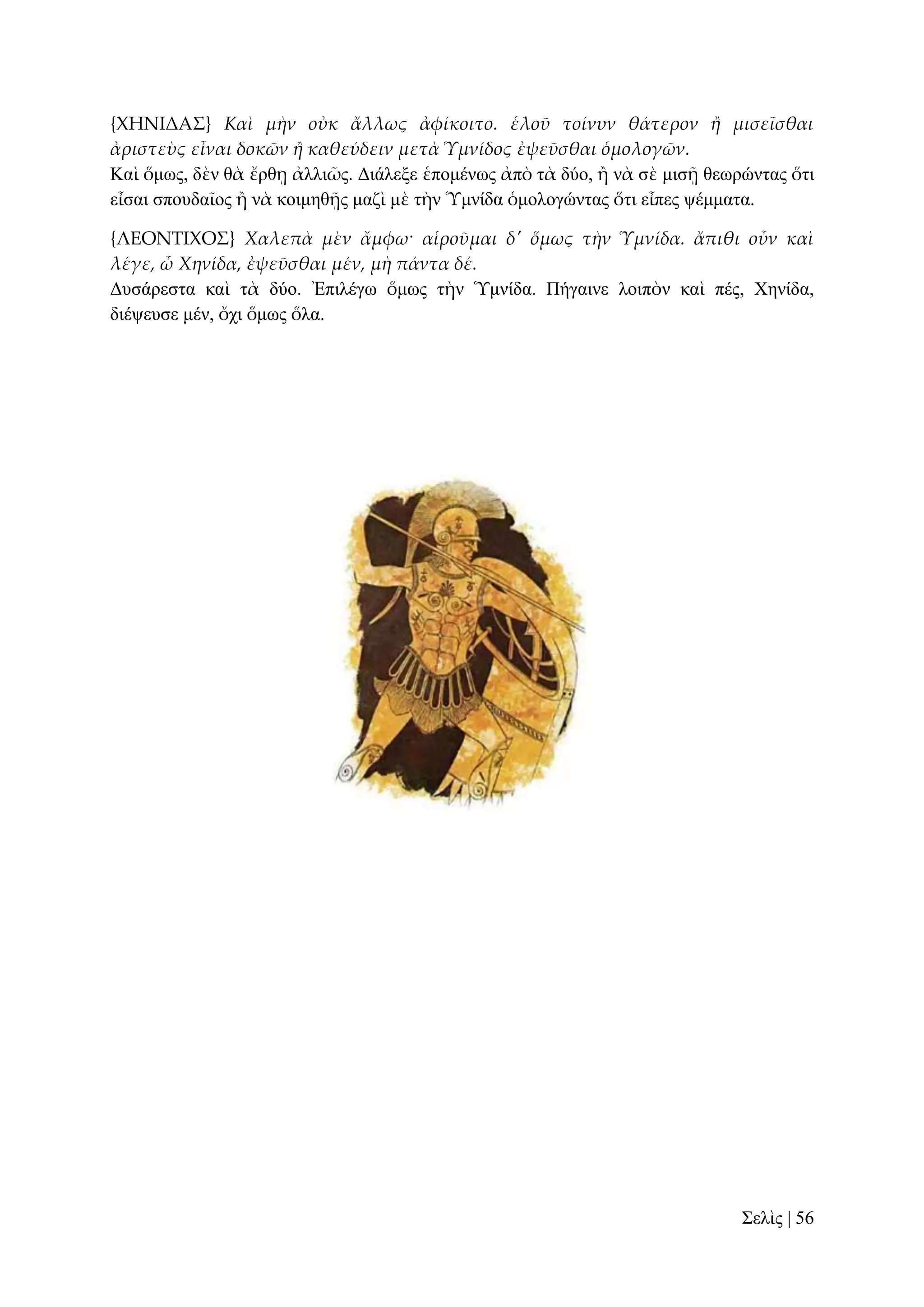 {ΦΗΝΙΔΑ΢} Καὶ μὴν οὐκ ἄλλως ἀφίκοιτο. ἑλοῦ τοίνυν θάτερον ἥ μισεῖσθαι
ἀριστεὺς εἶναι δοκῶν ἥ καθεύδειν μετὰ Ὑμνίδος ἐψεῦσθαι ὁμολογῶν.
Καὶ ὅκσο, δὲλ ζὰ ἔξζῃ ἀιιηῶο. Γηάιεμε ἑπνκέλσο ἀπὸ ηὰ δύν, ἢ λὰ ζὲ κηζῇ ζεσξώληαο ὅηη
εἶζαη ζπνπδαῖνο ἢ λὰ θνηκεζῇο καδὶ κὲ ηὴλ Ὑκλίδα ὁκνινγώληαο ὅηη εἶπεο ςέκκαηα.
{ΛΕΟΝΣΙΦΟ΢} Χαλεπὰ μὲν ἄμφω· αἱροῦμαι δ' ὅμως τὴν Ὑμνίδα. ἄπιθι οὖν καὶ
λέγε, ὦ Χηνίδα, ἐψεῦσθαι μέν, μὴ πάντα δέ.
Γπζάξεζηα θαὶ ηὰ δύν. Ἐπηιέγσ ὅκσο ηὴλ Ὑκλίδα. Πήγαηλε ινηπὸλ θαὶ πέο, Υελίδα,
δηέςεπζε κέλ, ὄρη ὅκσο ὅια.

΢ειὶο | 56

 