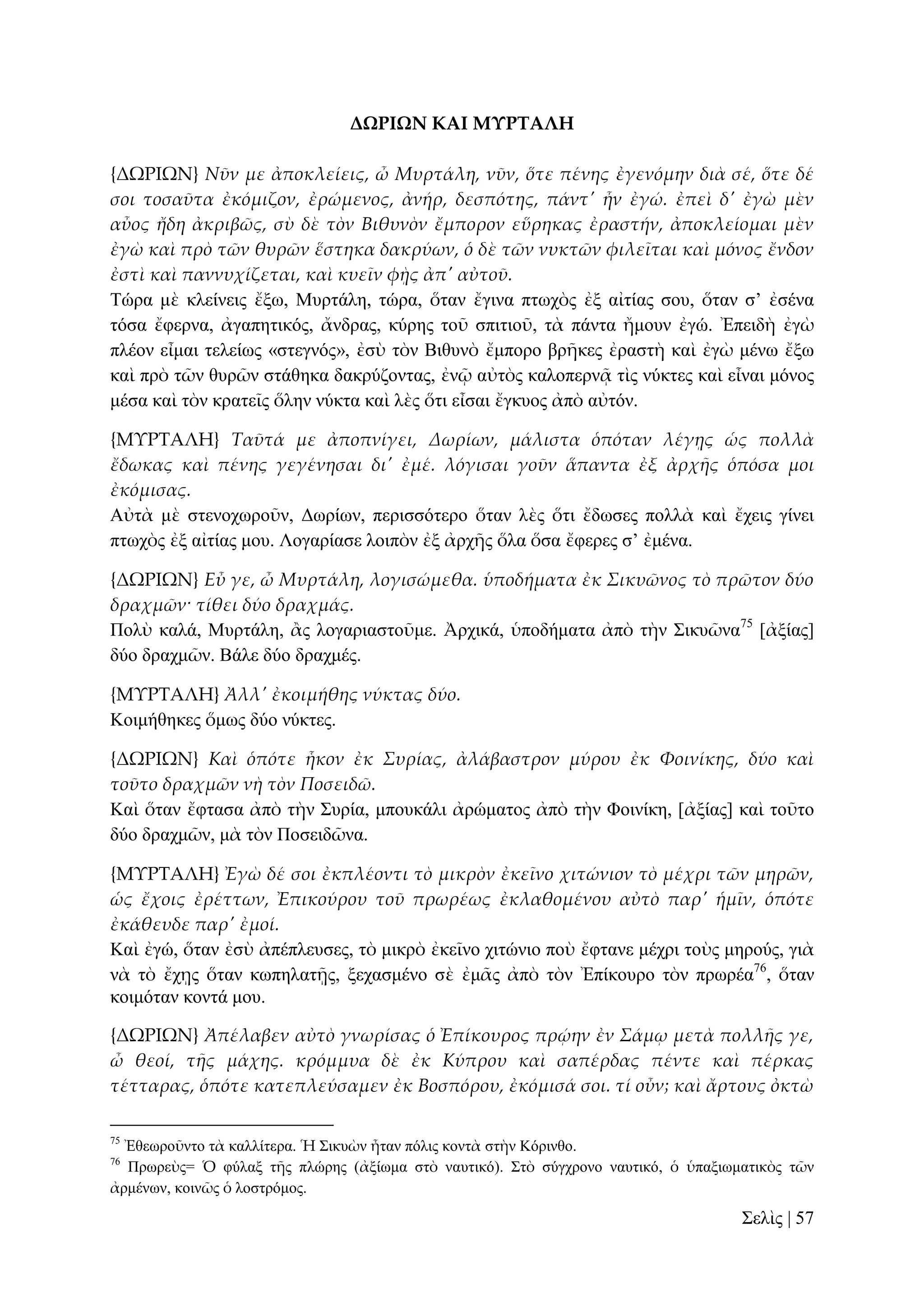 ΔΩΡΙΩΝ ΚΑΙ ΜΤΡΣΑΛΗ
{ΔΩΡΙΩΝ} Νῦν με ἀποκλείεις, ὦ Μυρτάλη, νῦν, ὅτε πένης ἐγενόμην διὰ σέ, ὅτε δέ
σοι τοσαῦτα ἐκόμιζον, ἐρώμενος, ἀνήρ, δεσπότης, πάντ' ἦν ἐγώ. ἐπεὶ δ' ἐγὼ μὲν
αὖος ἤδη ἀκριβῶς, σὺ δὲ τὸν Βιθυνὸν ἔμπορον εὕρηκας ἐραστήν, ἀποκλείομαι μὲν
ἐγὼ καὶ πρὸ τῶν θυρῶν ἕστηκα δακρύων, ὁ δὲ τῶν νυκτῶν φιλεῖται καὶ μόνος ἔνδον
ἐστὶ καὶ παννυχίζεται, καὶ κυεῖν φᾘς ἀπ' αὐτοῦ.
Σώξα κὲ θιείλεηο ἔμσ, Μπξηάιε, ηώξα, ὅηαλ ἔγηλα πησρὸο ἐμ αἰηίαο ζνπ, ὅηαλ ζ’ ἐζέλα
ηόζα ἔθεξλα, ἀγαπεηηθόο, ἄλδξαο, θύξεο ηνῦ ζπηηηνῦ, ηὰ πάληα ἤκνπλ ἐγώ. Ἐπεηδὴ ἐγὼ
πιένλ εἶκαη ηειείσο «ζηεγλόο», ἐζὺ ηὸλ Βηζπλὸ ἔκπνξν βξῆθεο ἐξαζηὴ θαὶ ἐγὼ κέλσ ἔμσ
θαὶ πξὸ ηῶλ ζπξῶλ ζηάζεθα δαθξύδνληαο, ἐλῷ αὐηὸο θαινπεξλᾷ ηὶο λύθηεο θαὶ εἶλαη κόλνο
κέζα θαὶ ηὸλ θξαηεῖο ὅιελ λύθηα θαὶ ιὲο ὅηη εἶζαη ἔγθπνο ἀπὸ αὐηόλ.
{ΜΤΡΣΑΛΗ} Ταῦτά με ἀποπνίγει, Δωρίων, μάλιστα ὁπόταν λέγᾙς ὡς πολλὰ
ἔδωκας καὶ πένης γεγένησαι δι' ἐμέ. λόγισαι γοῦν ἅπαντα ἐξ ἀρχᾛς ὁπόσα μοι
ἐκόμισας.
Αὐηὰ κὲ ζηελνρσξνῦλ, Γσξίσλ, πεξηζζόηεξν ὅηαλ ιὲο ὅηη ἔδσζεο πνιιὰ θαὶ ἔρεηο γίλεη
πησρὸο ἐμ αἰηίαο κνπ. Λνγαξίαζε ινηπὸλ ἐμ ἀξρῆο ὅια ὅζα ἔθεξεο ζ’ ἐκέλα.
{ΔΩΡΙΩΝ} Εὖ γε, ὦ Μυρτάλη, λογισώμεθα. ὑποδήματα ἐκ Σικυῶνος τὸ πρῶτον δύο
δραχμῶν· τίθει δύο δραχμάς.
Πνιὺ θαιά, Μπξηάιε, ἂο ινγαξηαζηνῦκε. Ἀξρηθά, ὑπνδήκαηα ἀπὸ ηὴλ ΢ηθπῶλα75 [ἀμίαο]
δύν δξαρκῶλ. Βάιε δύν δξαρκέο.
{ΜΤΡΣΑΛΗ} Ἀλλ' ἐκοιμήθης νύκτας δύο.
Κνηκήζεθεο ὅκσο δύν λύθηεο.
{ΔΩΡΙΩΝ} Καὶ ὁπότε ἧκον ἐκ Συρίας, ἀλάβαστρον μύρου ἐκ Φοινίκης, δύο καὶ
τοῦτο δραχμῶν νὴ τὸν Ποσειδῶ.
Καὶ ὅηαλ ἔθηαζα ἀπὸ ηὴλ ΢πξία, κπνπθάιη ἀξώκαηνο ἀπὸ ηὴλ Φνηλίθε, [ἀμίαο] θαὶ ηνῦην
δύν δξαρκῶλ, κὰ ηὸλ Πνζεηδῶλα.
{ΜΤΡΣΑΛΗ} Ἐγὼ δέ σοι ἐκπλέοντι τὸ μικρὸν ἐκεῖνο χιτώνιον τὸ μέχρι τῶν μηρῶν,
ὡς ἔχοις ἐρέττων, Ἐπικούρου τοῦ πρωρέως ἐκλαθομένου αὐτὸ παρ' ἡμῖν, ὁπότε
ἐκάθευδε παρ' ἐμοί.
Καὶ ἐγώ, ὅηαλ ἐζὺ ἀπέπιεπζεο, ηὸ κηθξὸ ἐθεῖλν ρηηώλην πνὺ ἔθηαλε κέρξη ηνὺο κεξνύο, γηὰ
λὰ ηὸ ἔρῃο ὅηαλ θσπειαηῇο, μεραζκέλν ζὲ ἐκᾶο ἀπὸ ηὸλ Ἐπίθνπξν ηὸλ πξσξέα76, ὅηαλ
θνηκόηαλ θνληά κνπ.
{ΔΩΡΙΩΝ} Ἀπέλαβεν αὐτὸ γνωρίσας ὁ Ἐπίκουρος πρῴην ἐν Σάμῳ μετὰ πολλᾛς γε,
ὦ θεοί, τᾛς μάχης. κρόμμυα δὲ ἐκ Κύπρου καὶ σαπέρδας πέντε καὶ πέρκας
τέτταρας, ὁπότε κατεπλεύσαμεν ἐκ Βοσπόρου, ἐκόμισά σοι. τί οὖν; καὶ ἄρτους ὀκτὼ
75

Ἐζεσξνῦλην ηὰ θαιιίηεξα. Ἡ ΢ηθπὼλ ἦηαλ πόιηο θνληὰ ζηὴλ Κόξηλζν.
Πξσξεὺο= Ὁ θύιαμ ηῆο πιώξεο (ἀμίσκα ζηὸ λαπηηθό). ΢ηὸ ζύγρξνλν λαπηηθό, ὁ ὑπαμησκαηηθὸο ηῶλ
ἀξκέλσλ, θνηλῶο ὁ ινζηξόκνο.
76

΢ειὶο | 57

 