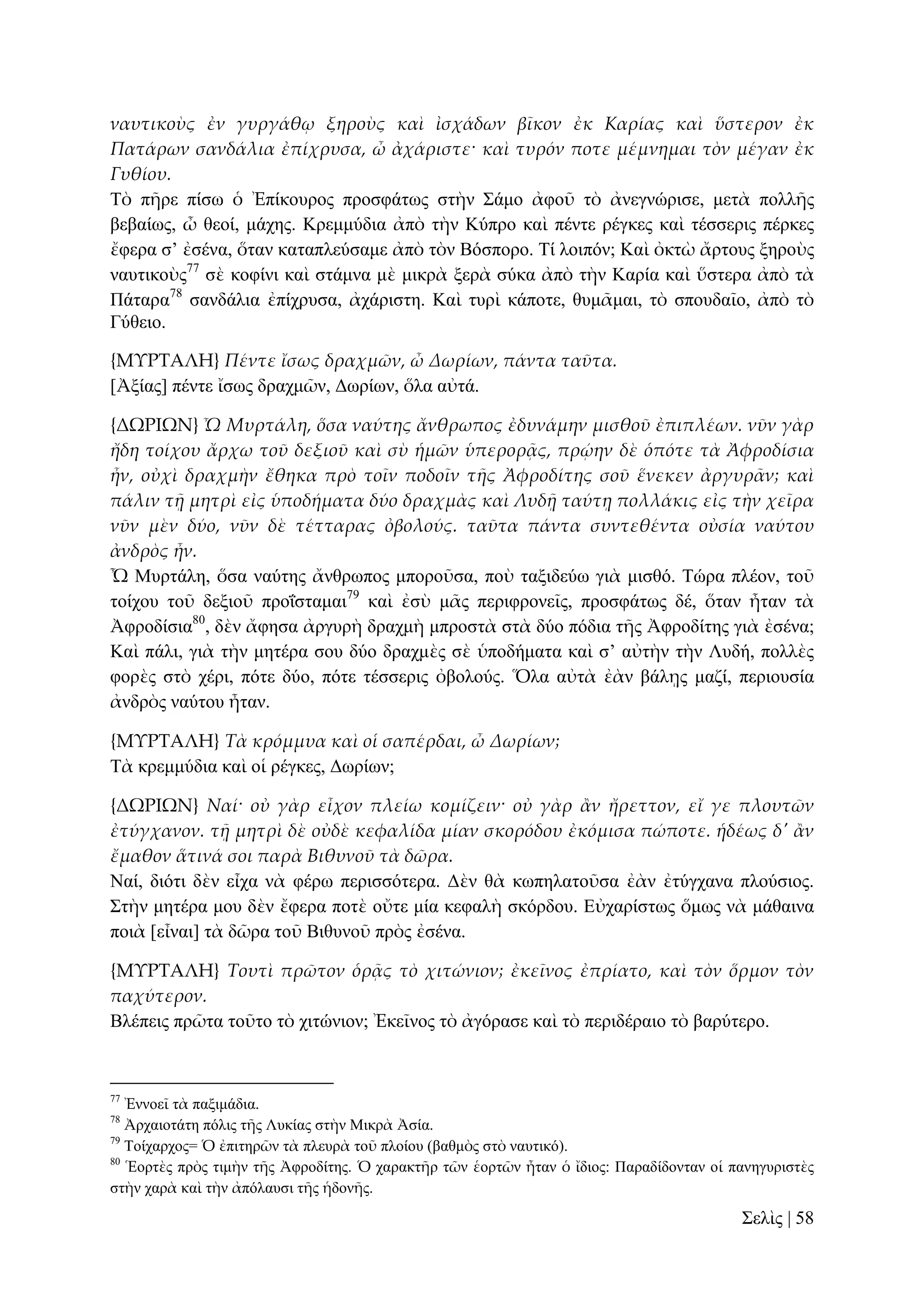 ναυτικοὺς ἐν γυργάθῳ ξηροὺς καὶ ἰσχάδων βῖκον ἐκ Καρίας καὶ ὕστερον ἐκ
Πατάρων σανδάλια ἐπίχρυσα, ὦ ἀχάριστε· καὶ τυρόν ποτε μέμνημαι τὸν μέγαν ἐκ
Γυθίου.
Σὸ πῆξε πίζσ ὁ Ἐπίθνπξνο πξνζθάησο ζηὴλ ΢άκν ἀθνῦ ηὸ ἀλεγλώξηζε, κεηὰ πνιιῆο
βεβαίσο, ὦ ζενί, κάρεο. Κξεκκύδηα ἀπὸ ηὴλ Κύπξν θαὶ πέληε ξέγθεο θαὶ ηέζζεξηο πέξθεο
ἔθεξα ζ’ ἐζέλα, ὅηαλ θαηαπιεύζακε ἀπὸ ηὸλ Βόζπνξν. Σί ινηπόλ; Καὶ ὀθηὼ ἄξηνπο μεξνὺο
λαπηηθνὺο77 ζὲ θνθίλη θαὶ ζηάκλα κὲ κηθξὰ μεξὰ ζύθα ἀπὸ ηὴλ Καξία θαὶ ὕζηεξα ἀπὸ ηὰ
Πάηαξα78 ζαλδάιηα ἐπίρξπζα, ἀράξηζηε. Καὶ ηπξὶ θάπνηε, ζπκᾶκαη, ηὸ ζπνπδαῖν, ἀπὸ ηὸ
Γύζεην.
{ΜΤΡΣΑΛΗ} Πέντε ἴσως δραχμῶν, ὦ Δωρίων, πάντα ταῦτα.
[Ἀμίαο] πέληε ἴζσο δξαρκῶλ, Γσξίσλ, ὅια αὐηά.
{ΔΩΡΙΩΝ} Ὦ Μυρτάλη, ὅσα ναύτης ἄνθρωπος ἐδυνάμην μισθοῦ ἐπιπλέων. νῦν γὰρ
ἤδη τοίχου ἄρχω τοῦ δεξιοῦ καὶ σὺ ἡμῶν ὑπερορᾶς, πρῴην δὲ ὁπότε τὰ Ἀφροδίσια
ἦν, οὐχὶ δραχμὴν ἔθηκα πρὸ τοῖν ποδοῖν τᾛς Ἀφροδίτης σοῦ ἕνεκεν ἀργυρ᾵ν; καὶ
πάλιν τᾜ μητρὶ εἰς ὑποδήματα δύο δραχμὰς καὶ Λυδᾜ ταύτᾙ πολλάκις εἰς τὴν χεῖρα
νῦν μὲν δύο, νῦν δὲ τέτταρας ὀβολούς. ταῦτα πάντα συντεθέντα οὐσία ναύτου
ἀνδρὸς ἦν.
Ὦ Μπξηάιε, ὅζα λαύηεο ἄλζξσπνο κπνξνῦζα, πνὺ ηαμηδεύσ γηὰ κηζζό. Σώξα πιένλ, ηνῦ
ηνίρνπ ηνῦ δεμηνῦ πξνΐζηακαη79 θαὶ ἐζὺ κᾶο πεξηθξνλεῖο, πξνζθάησο δέ, ὅηαλ ἦηαλ ηὰ
Ἀθξνδίζηα80, δὲλ ἄθεζα ἀξγπξὴ δξαρκὴ κπξνζηὰ ζηὰ δύν πόδηα ηῆο Ἀθξνδίηεο γηὰ ἐζέλα;
Καὶ πάιη, γηὰ ηὴλ κεηέξα ζνπ δύν δξαρκὲο ζὲ ὑπνδήκαηα θαὶ ζ’ αὐηὴλ ηὴλ Λπδή, πνιιὲο
θνξὲο ζηὸ ρέξη, πόηε δύν, πόηε ηέζζεξηο ὀβνινύο. Ὅια αὐηὰ ἐὰλ βάιῃο καδί, πεξηνπζία
ἀλδξὸο λαύηνπ ἦηαλ.
{ΜΤΡΣΑΛΗ} Τὰ κρόμμυα καὶ οἱ σαπέρδαι, ὦ Δωρίων;
Σὰ θξεκκύδηα θαὶ νἱ ξέγθεο, Γσξίσλ;
{ΔΩΡΙΩΝ} Ναί· οὐ γὰρ εἶχον πλείω κομίζειν· οὐ γὰρ ἅν ἤρεττον, εἴ γε πλουτῶν
ἐτύγχανον. τᾜ μητρὶ δὲ οὐδὲ κεφαλίδα μίαν σκορόδου ἐκόμισα πώποτε. ἡδέως δ' ἅν
ἔμαθον ἅτινά σοι παρὰ Βιθυνοῦ τὰ δῶρα.
Ναί, δηόηη δὲλ εἶρα λὰ θέξσ πεξηζζόηεξα. Γὲλ ζὰ θσπειαηνῦζα ἐὰλ ἐηύγραλα πινύζηνο.
΢ηὴλ κεηέξα κνπ δὲλ ἔθεξα πνηὲ νὔηε κία θεθαιὴ ζθόξδνπ. Δὐραξίζησο ὅκσο λὰ κάζαηλα
πνηὰ [εἶλαη] ηὰ δῶξα ηνῦ Βηζπλνῦ πξὸο ἐζέλα.
{ΜΤΡΣΑΛΗ} Τουτὶ πρῶτον ὁρᾶς τὸ χιτώνιον; ἐκεῖνος ἐπρίατο, καὶ τὸν ὅρμον τὸν
παχύτερον.
Βιέπεηο πξῶηα ηνῦην ηὸ ρηηώληνλ; Ἐθεῖλνο ηὸ ἀγόξαζε θαὶ ηὸ πεξηδέξαην ηὸ βαξύηεξν.

77

Ἐλλνεῖ ηὰ παμηκάδηα.
Ἀξραηνηάηε πόιηο ηῆο Λπθίαο ζηὴλ Μηθξὰ Ἀζία.
79
Σνίραξρνο= Ὁ ἐπηηεξῶλ ηὰ πιεπξὰ ηνῦ πινίνπ (βαζκὸο ζηὸ λαπηηθό).
80
Ἑνξηὲο πξὸο ηηκὴλ ηῆο Ἀθξνδίηεο. Ὁ ραξαθηῆξ ηῶλ ἑνξηῶλ ἦηαλ ὁ ἴδηνο: Παξαδίδνληαλ νἱ παλεγπξηζηὲο
ζηὴλ ραξὰ θαὶ ηὴλ ἀπόιαπζη ηῆο ἡδνλῆο.
78

΢ειὶο | 58

 
