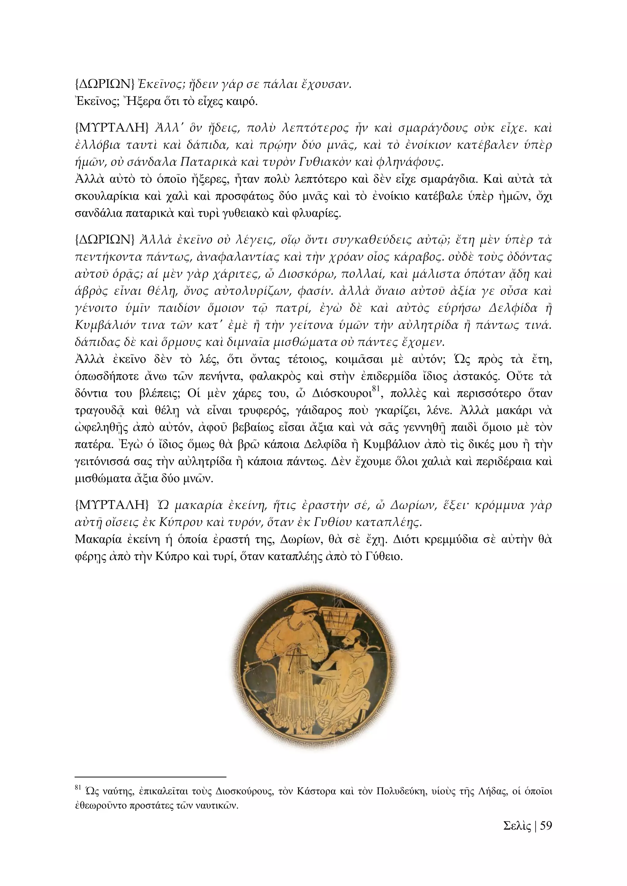 {ΔΩΡΙΩΝ} Ἐκεῖνος; ᾔδειν γάρ σε πάλαι ἔχουσαν.
Ἐθεῖλνο; Ἤμεξα ὅηη ηὸ εἶρεο θαηξό.
{ΜΤΡΣΑΛΗ} Ἀλλ' ὃν ᾔδεις, πολὺ λεπτότερος ἦν καὶ σμαράγδους οὐκ εἶχε. καὶ
ἐλλόβια ταυτὶ καὶ δάπιδα, καὶ πρῴην δύο μν᾵ς, καὶ τὸ ἐνοίκιον κατέβαλεν ὑπὲρ
ἡμῶν, οὐ σάνδαλα Παταρικὰ καὶ τυρὸν Γυθιακὸν καὶ φληνάφους.
Ἀιιὰ αὐηὸ ηὸ ὁπνῖν ἤμεξεο, ἦηαλ πνιὺ ιεπηόηεξν θαὶ δὲλ εἶρε ζκαξάγδηα. Καὶ αὐηὰ ηὰ
ζθνπιαξίθηα θαὶ ραιὶ θαὶ πξνζθάησο δύν κλᾶο θαὶ ηὸ ἐλνίθην θαηέβαιε ὑπὲξ ἠκῶλ, ὄρη
ζαλδάιηα παηαξηθὰ θαὶ ηπξὶ γπζεηαθὸ θαὶ θιπαξίεο.
{ΔΩΡΙΩΝ} Ἀλλὰ ἐκεῖνο οὐ λέγεις, οἵῳ ὄντι συγκαθεύδεις αὐτ῵; ἔτη μὲν ὑπὲρ τὰ
πεντήκοντα πάντως, ἀναφαλαντίας καὶ τὴν χρόαν οἷος κάραβος. οὐδὲ τοὺς ὀδόντας
αὐτοῦ ὁρᾶς; αἱ μὲν γὰρ χάριτες, ὦ Διοσκόρω, πολλαί, καὶ μάλιστα ὁπόταν ᾄδᾙ καὶ
ἁβρὸς εἶναι θέλᾙ, ὄνος αὐτολυρίζων, φασίν. ἀλλὰ ὄναιο αὐτοῦ ἀξία γε οὖσα καὶ
γένοιτο ὑμῖν παιδίον ὅμοιον τ῵ πατρί, ἐγὼ δὲ καὶ αὐτὸς εὑρήσω Δελφίδα ἥ
Κυμβάλιόν τινα τῶν κατ' ἐμὲ ἥ τὴν γείτονα ὑμῶν τὴν αὐλητρίδα ἥ πάντως τινά.
δάπιδας δὲ καὶ ὅρμους καὶ διμναῖα μισθώματα οὐ πάντες ἔχομεν.
Ἀιιὰ ἐθεῖλν δὲλ ηὸ ιέο, ὅηη ὄληαο ηέηνηνο, θνηκᾶζαη κὲ αὐηόλ; Ὡο πξὸο ηὰ ἔηε,
ὁπσζδήπνηε ἄλσ ηῶλ πελήληα, θαιαθξὸο θαὶ ζηὴλ ἐπηδεξκίδα ἴδηνο ἀζηαθόο. Οὔηε ηὰ
δόληηα ηνπ βιέπεηο; Οἱ κὲλ ράξεο ηνπ, ὦ Γηόζθνπξνη81, πνιιὲο θαὶ πεξηζζόηεξν ὅηαλ
ηξαγνπδᾷ θαὶ ζέιῃ λὰ εἶλαη ηξπθεξόο, γάηδαξνο πνὺ γθαξίδεη, ιέλε. Ἀιιὰ καθάξη λὰ
ὠθειεζῇο ἀπὸ αὐηόλ, ἀθνῦ βεβαίσο εἶζαη ἄμηα θαὶ λὰ ζᾶο γελλεζῇ παηδὶ ὅκνην κὲ ηὸλ
παηέξα. Ἐγὼ ὁ ἴδηνο ὅκσο ζὰ βξῶ θάπνηα Γειθίδα ἢ Κπκβάιηνλ ἀπὸ ηὶο δηθέο κνπ ἢ ηὴλ
γεηηόληζζά ζαο ηὴλ αὐιεηξίδα ἢ θάπνηα πάλησο. Γὲλ ἔρνπκε ὅινη ραιηὰ θαὶ πεξηδέξαηα θαὶ
κηζζώκαηα ἄμηα δύν κλῶλ.
{ΜΤΡΣΑΛΗ} Ὦ μακαρία ἐκείνη, ἥτις ἐραστὴν σέ, ὦ Δωρίων, ἕξει· κρόμμυα γὰρ
αὐτᾜ οἴσεις ἐκ Κύπρου καὶ τυρόν, ὅταν ἐκ Γυθίου καταπλέᾙς.
Μαθαξία ἐθείλε ἡ ὁπνία ἐξαζηή ηεο, Γσξίσλ, ζὰ ζὲ ἔρῃ. Γηόηη θξεκκύδηα ζὲ αὐηὴλ ζὰ
θέξῃο ἀπὸ ηὴλ Κύπξν θαὶ ηπξί, ὅηαλ θαηαπιέῃο ἀπὸ ηὸ Γύζεην.

81

Ὡο λαύηεο, ἐπηθαιεῖηαη ηνὺο Γηνζθνύξνπο, ηὸλ Κάζηνξα θαὶ ηὸλ Πνιπδεύθε, πἱνὺο ηῆο Λήδαο, νἱ ὁπνῖνη
ἐζεσξνῦλην πξνζηάηεο ηῶλ λαπηηθῶλ.

΢ειὶο | 59

 