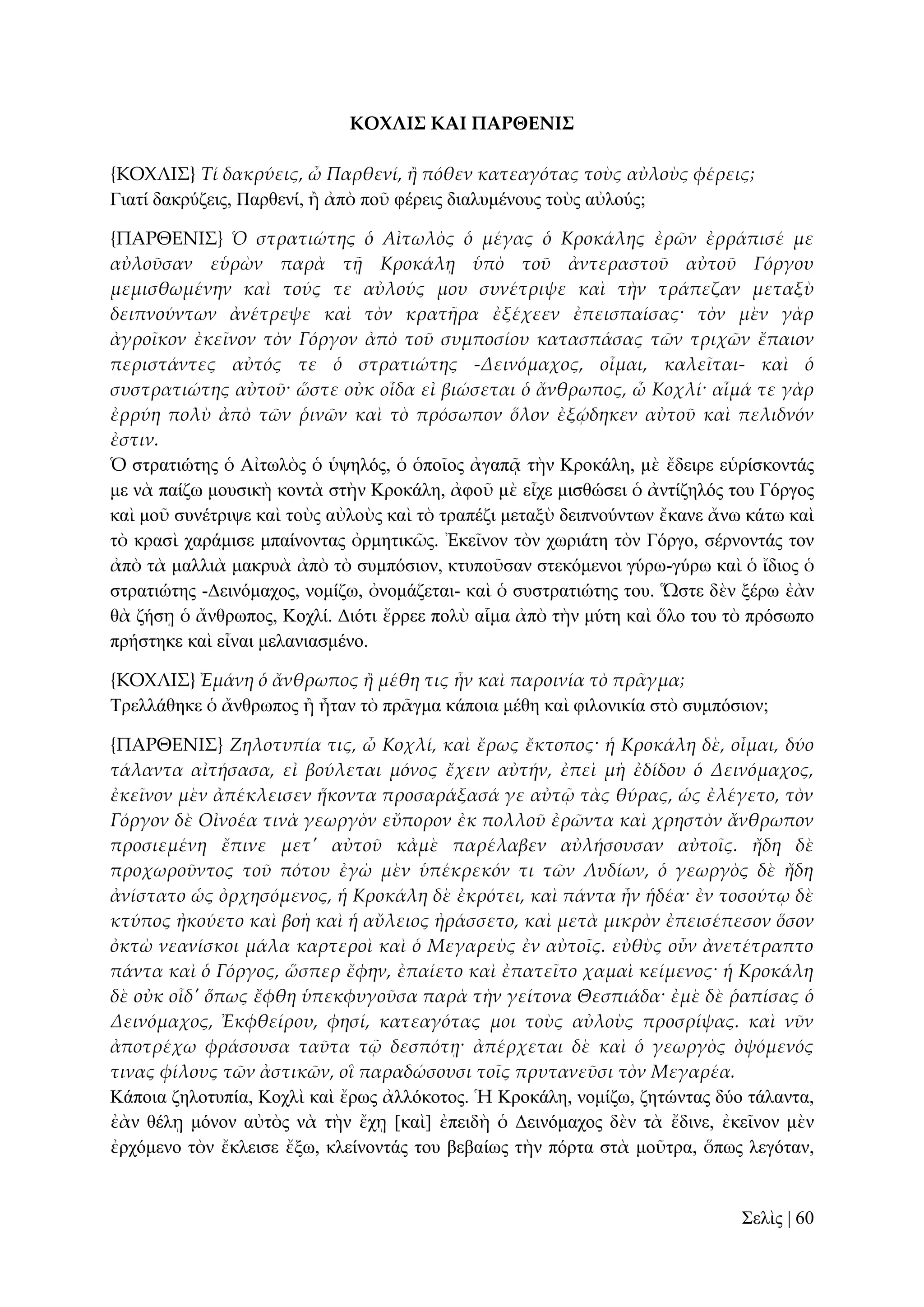 ΚΟΦΛΙ΢ ΚΑΙ ΠΑΡΘΕΝΙ΢
{ΚΟΦΛΙ΢} Τί δακρύεις, ὦ Παρθενί, ἥ πόθεν κατεαγότας τοὺς αὐλοὺς φέρεις;
Γηαηί δαθξύδεηο, Παξζελί, ἢ ἀπὸ πνῦ θέξεηο δηαιπκέλνπο ηνὺο αὐινύο;
{ΠΑΡΘΕΝΙ΢} Ὁ στρατιώτης ὁ Αἰτωλὸς ὁ μέγας ὁ Κροκάλης ἐρῶν ἐρράπισέ με
αὐλοῦσαν εὑρὼν παρὰ τᾜ Κροκάλᾙ ὑπὸ τοῦ ἀντεραστοῦ αὐτοῦ Γόργου
μεμισθωμένην καὶ τούς τε αὐλούς μου συνέτριψε καὶ τὴν τράπεζαν μεταξὺ
δειπνούντων ἀνέτρεψε καὶ τὸν κρατᾛρα ἐξέχεεν ἐπεισπαίσας· τὸν μὲν γὰρ
ἀγροῖκον ἐκεῖνον τὸν Γόργον ἀπὸ τοῦ συμποσίου κατασπάσας τῶν τριχῶν ἔπαιον
περιστάντες αὐτός τε ὁ στρατιώτης -Δεινόμαχος, οἶμαι, καλεῖται- καὶ ὁ
συστρατιώτης αὐτοῦ· ὥστε οὐκ οἶδα εἰ βιώσεται ὁ ἄνθρωπος, ὦ Κοχλί· αἷμά τε γὰρ
ἐρρύη πολὺ ἀπὸ τῶν ῥινῶν καὶ τὸ πρόσωπον ὅλον ἐξῴδηκεν αὐτοῦ καὶ πελιδνόν
ἐστιν.
Ὁ ζηξαηηώηεο ὁ Αἰησιὸο ὁ ὑςειόο, ὁ ὁπνῖνο ἀγαπᾷ ηὴλ Κξνθάιε, κὲ ἔδεηξε εὑξίζθνληάο
κε λὰ παίδσ κνπζηθὴ θνληὰ ζηὴλ Κξνθάιε, ἀθνῦ κὲ εἶρε κηζζώζεη ὁ ἀληίδειόο ηνπ Γόξγνο
θαὶ κνῦ ζπλέηξηςε θαὶ ηνὺο αὐινὺο θαὶ ηὸ ηξαπέδη κεηαμὺ δεηπλνύλησλ ἔθαλε ἄλσ θάησ θαὶ
ηὸ θξαζὶ ραξάκηζε κπαίλνληαο ὀξκεηηθῶο. Ἐθεῖλνλ ηὸλ ρσξηάηε ηὸλ Γόξγν, ζέξλνληάο ηνλ
ἀπὸ ηὰ καιιηὰ καθξπὰ ἀπὸ ηὸ ζπκπόζηνλ, θηππνῦζαλ ζηεθόκελνη γύξσ-γύξσ θαὶ ὁ ἴδηνο ὁ
ζηξαηηώηεο -Γεηλόκαρνο, λνκίδσ, ὀλνκάδεηαη- θαὶ ὁ ζπζηξαηηώηεο ηνπ. Ὥζηε δὲλ μέξσ ἐὰλ
ζὰ δήζῃ ὁ ἄλζξσπνο, Κνριί. Γηόηη ἔξξεε πνιὺ αἷκα ἀπὸ ηὴλ κύηε θαὶ ὅιν ηνπ ηὸ πξόζσπν
πξήζηεθε θαὶ εἶλαη κειαληαζκέλν.
{ΚΟΦΛΙ΢} Ἐμάνη ὁ ἄνθρωπος ἥ μέθη τις ἦν καὶ παροινία τὸ πρ᾵γμα;
Σξειιάζεθε ὁ ἄλζξσπνο ἢ ἦηαλ ηὸ πξᾶγκα θάπνηα κέζε θαὶ θηινληθία ζηὸ ζπκπόζηνλ;
{ΠΑΡΘΕΝΙ΢} Ζηλοτυπία τις, ὦ Κοχλί, καὶ ἔρως ἔκτοπος· ἡ Κροκάλη δὲ, οἶμαι, δύο
τάλαντα αἰτήσασα, εἰ βούλεται μόνος ἔχειν αὐτήν, ἐπεὶ μὴ ἐδίδου ὁ Δεινόμαχος,
ἐκεῖνον μὲν ἀπέκλεισεν ἥκοντα προσαράξασά γε αὐτ῵ τὰς θύρας, ὡς ἐλέγετο, τὸν
Γόργον δὲ Οἰνοέα τινὰ γεωργὸν εὔπορον ἐκ πολλοῦ ἐρῶντα καὶ χρηστὸν ἄνθρωπον
προσιεμένη ἔπινε μετ' αὐτοῦ κἀμὲ παρέλαβεν αὐλήσουσαν αὐτοῖς. ἤδη δὲ
προχωροῦντος τοῦ πότου ἐγὼ μὲν ὑπέκρεκόν τι τῶν Λυδίων, ὁ γεωργὸς δὲ ἤδη
ἀνίστατο ὡς ὀρχησόμενος, ἡ Κροκάλη δὲ ἐκρότει, καὶ πάντα ἦν ἡδέα· ἐν τοσούτῳ δὲ
κτύπος ἠκούετο καὶ βοὴ καὶ ἡ αὔλειος ἠράσσετο, καὶ μετὰ μικρὸν ἐπεισέπεσον ὅσον
ὀκτὼ νεανίσκοι μάλα καρτεροὶ καὶ ὁ Μεγαρεὺς ἐν αὐτοῖς. εὐθὺς οὖν ἀνετέτραπτο
πάντα καὶ ὁ Γόργος, ὥσπερ ἔφην, ἐπαίετο καὶ ἐπατεῖτο χαμαὶ κείμενος· ἡ Κροκάλη
δὲ οὐκ οἶδ' ὅπως ἔφθη ὑπεκφυγοῦσα παρὰ τὴν γείτονα Θεσπιάδα· ἐμὲ δὲ ῥαπίσας ὁ
Δεινόμαχος, Ἐκφθείρου, φησί, κατεαγότας μοι τοὺς αὐλοὺς προσρίψας. καὶ νῦν
ἀποτρέχω φράσουσα ταῦτα τ῵ δεσπότᾙ· ἀπέρχεται δὲ καὶ ὁ γεωργὸς ὀψόμενός
τινας φίλους τῶν ἀστικῶν, οἳ παραδώσουσι τοῖς πρυτανεῦσι τὸν Μεγαρέα.
Κάπνηα δεινηππία, Κνριὶ θαὶ ἔξσο ἀιιόθνηνο. Ἡ Κξνθάιε, λνκίδσ, δεηώληαο δύν ηάιαληα,
ἐὰλ ζέιῃ κόλνλ αὐηὸο λὰ ηὴλ ἔρῃ [θαὶ] ἐπεηδὴ ὁ Γεηλόκαρνο δὲλ ηὰ ἔδηλε, ἐθεῖλνλ κὲλ
ἐξρόκελν ηὸλ ἔθιεηζε ἔμσ, θιείλνληάο ηνπ βεβαίσο ηὴλ πόξηα ζηὰ κνῦηξα, ὅπσο ιεγόηαλ,

΢ειὶο | 60

 