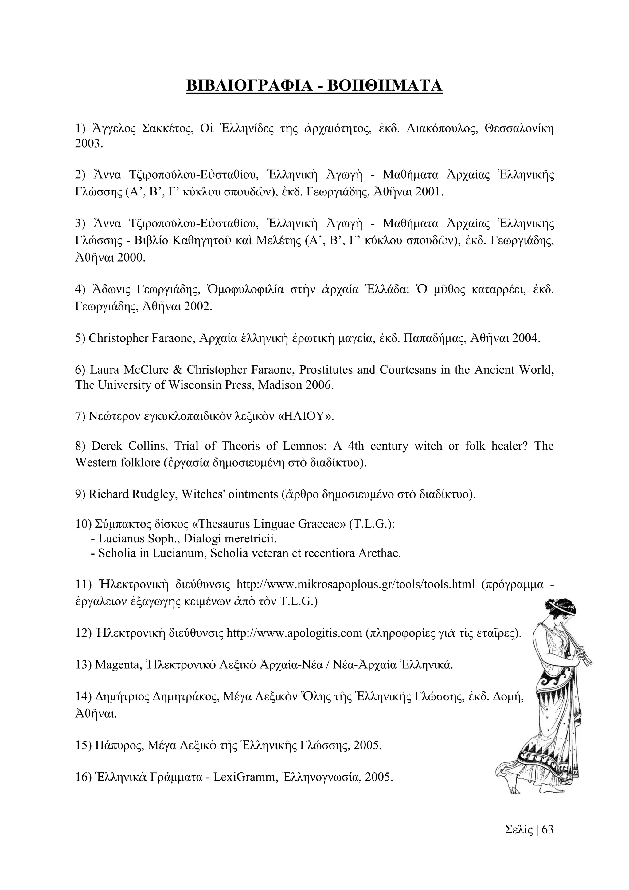ΒΙΒΛΙΟΓΡΑΦΙΑ - ΒΟΗΘΗΜΑΤA
1) Ἄγγεινο ΢αθθέηνο, Οἱ Ἑιιελίδεο ηῆο ἀξραηόηεηνο, ἐθδ. Ληαθόπνπινο, Θεζζαινλίθε
2003.
2) Ἄλλα Σδηξνπνύινπ-Δὐζηαζίνπ, Ἑιιεληθὴ Ἀγσγὴ - Μαζήκαηα Ἀξραίαο Ἑιιεληθῆο
Γιώζζεο (Α’, Β’, Γ’ θύθινπ ζπνπδῶλ), ἐθδ. Γεσξγηάδεο, Ἀζῆλαη 2001.
3) Ἄλλα Σδηξνπνύινπ-Δὐζηαζίνπ, Ἑιιεληθὴ Ἀγσγὴ - Μαζήκαηα Ἀξραίαο Ἑιιεληθῆο
Γιώζζεο - Βηβιίν Καζεγεηνῦ θαὶ Μειέηεο (Α’, Β’, Γ’ θύθινπ ζπνπδῶλ), ἐθδ. Γεσξγηάδεο,
Ἀζῆλαη 2000.
4) Ἄδσληο Γεσξγηάδεο, Ὁκνθπινθηιία ζηὴλ ἀξραία Ἑιιάδα: Ὁ κῦζνο θαηαξξέεη, ἐθδ.
Γεσξγηάδεο, Ἀζῆλαη 2002.
5) Christopher Faraone, Ἀξραία ἑιιεληθὴ ἐξσηηθὴ καγεία, ἐθδ. Παπαδήκαο, Ἀζῆλαη 2004.
6) Laura McClure & Christopher Faraone, Prostitutes and Courtesans in the Ancient World,
The University of Wisconsin Press, Madison 2006.
7) Νεώηεξνλ ἐγθπθινπαηδηθὸλ ιεμηθὸλ «ΗΛΙΟΤ».
8) Derek Collins, Trial of Theoris of Lemnos: A 4th century witch or folk healer? The
Western folklore (ἐξγαζία δεκνζηεπκέλε ζηὸ δηαδίθηπν).
9) Richard Rudgley, Witches' ointments (ἄξζξν δεκνζηεπκέλν ζηὸ δηαδίθηπν).
10) ΢ύκπαθηνο δίζθνο «Thesaurus Linguae Graecae» (T.L.G.):
- Lucianus Soph., Dialogi meretricii.
- Scholia in Lucianum, Scholia veteran et recentiora Arethae.
11) Ἠιεθηξνληθὴ δηεύζπλζηο http://www.mikrosapoplous.gr/tools/tools.html (πξόγξακκα ἐξγαιεῖνλ ἐμαγσγῆο θεηκέλσλ ἀπὸ ηὸλ T.L.G.)
12) Ἠιεθηξνληθὴ δηεύζπλζηο http://www.apologitis.com (πιεξνθνξίεο γηὰ ηὶο ἑηαῖξεο).
13) Magenta, Ἠιεθηξνληθὸ Λεμηθὸ Ἀξραία-Νέα / Νέα-Ἀξραία Ἑιιεληθά.
14) Γεκήηξηνο Γεκεηξάθνο, Μέγα Λεμηθὸλ Ὅιεο ηῆο Ἑιιεληθῆο Γιώζζεο, ἐθδ. Γνκή,
Ἀζῆλαη.
15) Πάππξνο, Μέγα Λεμηθὸ ηῆο Ἑιιεληθῆο Γιώζζεο, 2005.
16) Ἑιιεληθὰ Γξάκκαηα - LexiGramm, Ἑιιελνγλσζία, 2005.

΢ειὶο | 63

 