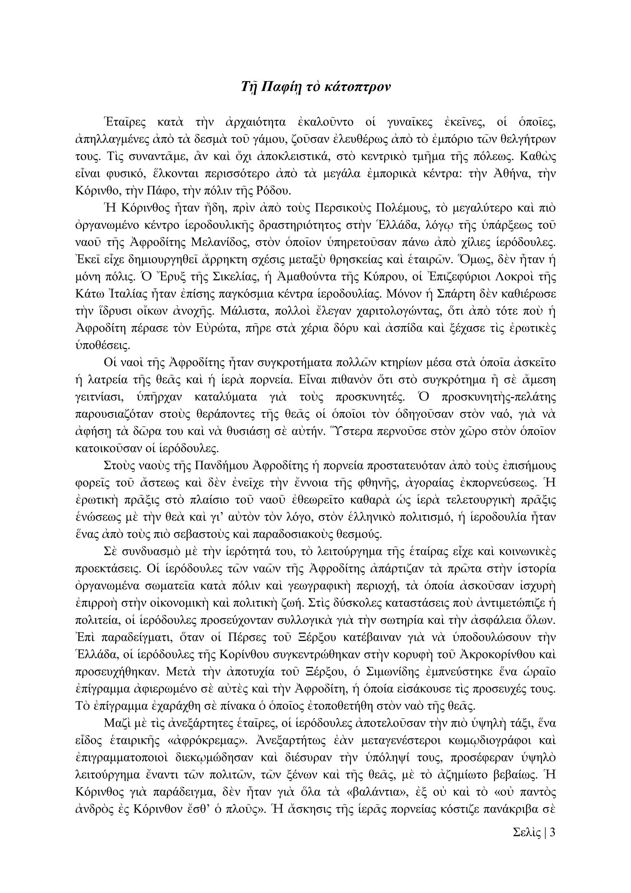 Τῇ Παφίῃ τὸ κάτοπτρον
Ἑηαῖξεο θαηὰ ηὴλ ἀξραηόηεηα ἐθαινῦλην νἱ γπλαῖθεο ἐθεῖλεο, νἱ ὁπνῖεο,
ἀπειιαγκέλεο ἀπὸ ηὰ δεζκὰ ηνῦ γάκνπ, δνῦζαλ ἐιεπζέξσο ἀπὸ ηὸ ἐκπόξην ηῶλ ζειγήηξσλ
ηνπο. Σὶο ζπλαληᾶκε, ἂλ θαὶ ὄρη ἀπνθιεηζηηθά, ζηὸ θεληξηθὸ ηκῆκα ηῆο πόιεσο. Καζὼο
εἶλαη θπζηθό, ἕιθνληαη πεξηζζόηεξν ἀπὸ ηὰ κεγάια ἐκπνξηθὰ θέληξα: ηὴλ Ἀζήλα, ηὴλ
Κόξηλζν, ηὴλ Πάθν, ηὴλ πόιηλ ηῆο Ρόδνπ.
Ἡ Κόξηλζνο ἦηαλ ἤδε, πξὶλ ἀπὸ ηνὺο Πεξζηθνὺο Πνιέκνπο, ηὸ κεγαιύηεξν θαὶ πηὸ
ὀξγαλσκέλν θέληξν ἱεξνδνπιηθῆο δξαζηεξηόηεηνο ζηὴλ Ἑιιάδα, ιόγῳ ηῆο ὑπάξμεσο ηνῦ
λανῦ ηῆο Ἀθξνδίηεο Μειαλίδνο, ζηὸλ ὁπνῖνλ ὑπεξεηνῦζαλ πάλσ ἀπὸ ρίιηεο ἱεξόδνπιεο.
Ἐθεῖ εἶρε δεκηνπξγεζεῖ ἄξξεθηε ζρέζηο κεηαμὺ ζξεζθείαο θαὶ ἑηαηξῶλ. Ὅκσο, δὲλ ἦηαλ ἡ
κόλε πόιηο. Ὁ Ἔξπμ ηῆο ΢ηθειίαο, ἡ Ἀκαζνύληα ηῆο Κύπξνπ, νἱ Ἐπηδεθύξηνη Λνθξνὶ ηῆο
Κάησ Ἰηαιίαο ἦηαλ ἐπίζεο παγθόζκηα θέληξα ἱεξνδνπιίαο. Μόλνλ ἡ ΢πάξηε δὲλ θαζηέξσζε
ηὴλ ἵδξπζη νἴθσλ ἀλνρῆο. Μάιηζηα, πνιινὶ ἔιεγαλ ραξηηνινγώληαο, ὅηη ἀπὸ ηόηε πνὺ ἡ
Ἀθξνδίηε πέξαζε ηὸλ Δὐξώηα, πῆξε ζηὰ ρέξηα δόξπ θαὶ ἀζπίδα θαὶ μέραζε ηὶο ἐξσηηθὲο
ὑπνζέζεηο.
Οἱ λανὶ ηῆο Ἀθξνδίηεο ἦηαλ ζπγθξνηήκαηα πνιιῶλ θηεξίσλ κέζα ζηὰ ὁπνῖα ἀζθεῖην
ἡ ιαηξεία ηῆο ζεᾶο θαὶ ἡ ἱεξὰ πνξλεία. Δἶλαη πηζαλὸλ ὅηη ζηὸ ζπγθξόηεκα ἢ ζὲ ἄκεζε
γεηηλίαζη, ὑπῆξραλ θαηαιύκαηα γηὰ ηνὺο πξνζθπλεηέο. Ὁ πξνζθπλεηὴο-πειάηεο
παξνπζηαδόηαλ ζηνὺο ζεξάπνληεο ηῆο ζεᾶο νἱ ὁπνῖνη ηὸλ ὁδεγνῦζαλ ζηὸλ λαό, γηὰ λὰ
ἀθήζῃ ηὰ δῶξα ηνπ θαὶ λὰ ζπζηάζῃ ζὲ αὐηήλ. Ὕζηεξα πεξλνῦζε ζηὸλ ρῶξν ζηὸλ ὁπνῖνλ
θαηνηθνῦζαλ νἱ ἱεξόδνπιεο.
΢ηνὺο λανὺο ηῆο Παλδήκνπ Ἀθξνδίηεο ἡ πνξλεία πξνζηαηεπόηαλ ἀπὸ ηνὺο ἐπηζήκνπο
θνξεῖο ηνῦ ἄζηεσο θαὶ δὲλ ἐλεῖρε ηὴλ ἔλλνηα ηῆο θζελῆο, ἀγνξαίαο ἐθπνξλεύζεσο. Ἡ
ἐξσηηθὴ πξᾶμηο ζηὸ πιαίζην ηνῦ λανῦ ἐζεσξεῖην θαζαξὰ ὡο ἱεξὰ ηειεηνπξγηθὴ πξᾶμηο
ἑλώζεσο κὲ ηὴλ ζεὰ θαὶ γη’ αὐηὸλ ηὸλ ιόγν, ζηὸλ ἑιιεληθὸ πνιηηηζκό, ἡ ἱεξνδνπιία ἦηαλ
ἕλαο ἀπὸ ηνὺο πηὸ ζεβαζηνὺο θαὶ παξαδνζηαθνὺο ζεζκνύο.
΢ὲ ζπλδπαζκὸ κὲ ηὴλ ἱεξόηεηά ηνπ, ηὸ ιεηηνύξγεκα ηῆο ἑηαίξαο εἶρε θαὶ θνηλσληθὲο
πξνεθηάζεηο. Οἱ ἱεξόδνπιεο ηῶλ λαῶλ ηῆο Ἀθξνδίηεο ἀπάξηηδαλ ηὰ πξῶηα ζηὴλ ἱζηνξία
ὀξγαλσκέλα ζσκαηεῖα θαηὰ πόιηλ θαὶ γεσγξαθηθὴ πεξηνρή, ηὰ ὁπνία ἀζθνῦζαλ ἰζρπξὴ
ἐπηξξνὴ ζηὴλ νἰθνλνκηθὴ θαὶ πνιηηηθὴ δσή. ΢ηὶο δύζθνιεο θαηαζηάζεηο πνὺ ἀληηκεηώπηδε ἡ
πνιηηεία, νἱ ἱεξόδνπιεο πξνζεύρνληαλ ζπιινγηθὰ γηὰ ηὴλ ζσηεξία θαὶ ηὴλ ἀζθάιεηα ὅισλ.
Ἐπὶ παξαδείγκαηη, ὅηαλ νἱ Πέξζεο ηνῦ Ξέξμνπ θαηέβαηλαλ γηὰ λὰ ὑπνδνπιώζνπλ ηὴλ
Ἑιιάδα, νἱ ἱεξόδνπιεο ηῆο Κνξίλζνπ ζπγθεληξώζεθαλ ζηὴλ θνξπθὴ ηνῦ Ἀθξνθνξίλζνπ θαὶ
πξνζεπρήζεθαλ. Μεηὰ ηὴλ ἀπνηπρία ηνῦ Ξέξμνπ, ὁ ΢ηκσλίδεο ἐκπλεύζηεθε ἕλα ὡξαῖν
ἐπίγξακκα ἀθηεξσκέλν ζὲ αὐηὲο θαὶ ηὴλ Ἀθξνδίηε, ἡ ὁπνία εἰζάθνπζε ηὶο πξνζεπρέο ηνπο.
Σὸ ἐπίγξακκα ἐραξάρζε ζὲ πίλαθα ὁ ὁπνῖνο ἐηνπνζεηήζε ζηὸλ λαὸ ηῆο ζεᾶο.
Μαδὶ κὲ ηὶο ἀλεμάξηεηεο ἑηαῖξεο, νἱ ἱεξόδνπιεο ἀπνηεινῦζαλ ηὴλ πηὸ ὑςειὴ ηάμη, ἕλα
εἶδνο ἑηαηξηθῆο «ἀθξόθξεκαο». Ἀλεμαξηήησο ἐὰλ κεηαγελέζηεξνη θσκῳδηνγξάθνη θαὶ
ἐπηγξακκαηνπνηνὶ δηεθῳκώδεζαλ θαὶ δηέζπξαλ ηὴλ ὑπόιεςί ηνπο, πξνζέθεξαλ ὑςειὸ
ιεηηνύξγεκα ἔλαληη ηῶλ πνιηηῶλ, ηῶλ μέλσλ θαὶ ηῆο ζεᾶο, κὲ ηὸ ἀδεκίσην βεβαίσο. Ἡ
Κόξηλζνο γηὰ παξάδεηγκα, δὲλ ἦηαλ γηὰ ὅια ηὰ «βαιάληηα», ἐμ νὐ θαὶ ηὸ «νὐ παληὸο
ἀλδξὸο ἐο Κόξηλζνλ ἔζζ’ ὁ πινῦο». Ἡ ἄζθεζηο ηῆο ἱεξᾶο πνξλείαο θόζηηδε παλάθξηβα ζὲ
΢ειὶο | 3

 