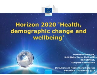 Horizon 2020 'Health,
demographic change and
wellbeing'
Loukianos Gatzoulis,
Unit Digital Social Platforms,
DG CONNECT,
European Commission
ECHAlliance @ Mobile World Congress
Barcelona, 25 February 2014
 