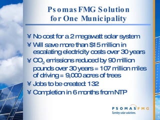PsomasFMG Solution for One Municipality No cost for a 2 megawatt solar system Will save more than $15 million in escalating electricity costs over 30 years CO 2  emissions reduced by 90 million pounds over 30 years = 107 million miles of driving = 9,000 acres of trees Jobs to be created: 132 Completion in 6 months from NTP 