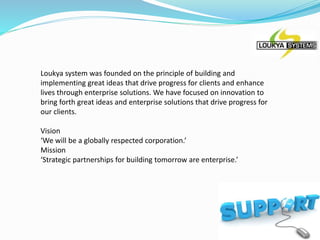 Loukya system was founded on the principle of building and
implementing great ideas that drive progress for clients and enhance
lives through enterprise solutions. We have focused on innovation to
bring forth great ideas and enterprise solutions that drive progress for
our clients.
Vision
‘We will be a globally respected corporation.’
Mission
‘Strategic partnerships for building tomorrow are enterprise.’
 
