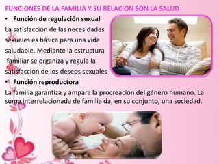 FUNCIONES DE LA FAMILIA Y SU RELACION SON LA SALUD
• Función de regulación sexual
La satisfacción de las necesidades
sexuales es básica para una vida
saludable. Mediante la estructura
familiar se organiza y regula la
satisfacción de los deseos sexuales
• Función reproductora
La familia garantiza y ampara la procreación del género humano. La
suma interrelacionada de familia da, en su conjunto, una sociedad.
 