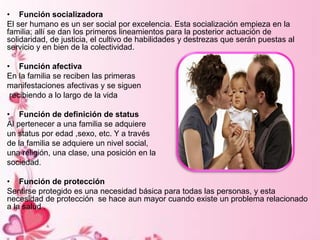 • Función socializadora
El ser humano es un ser social por excelencia. Esta socialización empieza en la
familia; allí se dan los primeros lineamientos para la posterior actuación de
solidaridad, de justicia, el cultivo de habilidades y destrezas que serán puestas al
servicio y en bien de la colectividad.
• Función afectiva
En la familia se reciben las primeras
manifestaciones afectivas y se siguen
recibiendo a lo largo de la vida
• Función de definición de status
Al pertenecer a una familia se adquiere
un status por edad ,sexo, etc. Y a través
de la familia se adquiere un nivel social,
una religión, una clase, una posición en la
sociedad.
• Función de protección
Sentirse protegido es una necesidad básica para todas las personas, y esta
necesidad de protección se hace aun mayor cuando existe un problema relacionado
a la salud .
 