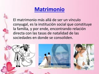 Matrimonio
El matrimonio más allá de ser un vínculo
conyugal, es la institución social que constituye
la familia, y por ende, encontrando relación
directa con las tasas de natalidad de las
sociedades en donde se consoliden.
 